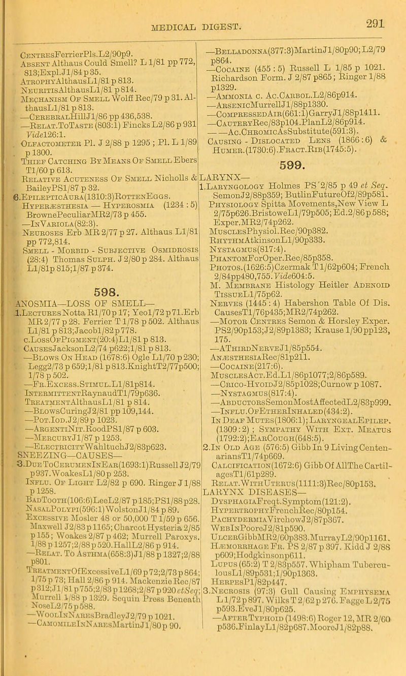 CENTREsFerrierPls ,L2/90p9. Absent Althaus Could Smell? L1/81 pp 772, S13;Expl.Jl/84p35. Atrophy AltliausLl/81 p 813. NEURiTisAlthausLl/81 p814. Mechanism Op Smell Wolff Eec/79 p 31. Al- tliausLl/81 p 813. . —CEREBRALHillJl/86 pp 436,538. —Relat.ToTaste (803:1) Fincks L2/86 p 931 y«M26:l. Olfactometer PI. J 2/88 p 1295 ; PI. L 1/89 . p 1300. Thief Catching By Means Of Shell Ebers Tl/60p 613. Relative Acuteness Of Smell Nicholls & . BaileyPSl/87 p 32. 6.EpilepticAura(1310:3)RottenEggs. Hyperesthesia — Hyperosmia (1234 : 5) BrownePeculiarME2/73 p 455. —In V ariola(82:3). Neuroses Erb MR 2/77 p 27. Altliaus Ll/81 pp 772,814. Smell - Morbid - Subjective Osmidrosis (28:4) Thomas Sulph. J 2/80 p 284. Althaus Ll/81p S15;l/87 p374. 598. ANOSMIA—LOSS OE SMELL— l.LECTUREsNotta Rl/70p 17; Yeol/72p71.Erb MR 2/77 p 28. Perrier T 1/78 p 502. Althaus Ll/81 p 813; Jacobl/82p 778. c.LossOfPigment(20:4)L1/81 p 813. CAUSEsJacksonL2/74 p622;l/81 p 813. I —Blows On Head (1678:6) Ogle Ll/70 p 230; . Legg2/73 p 659;1/81 p813.KnightT2/77p500; 1/78 p 502. —Fr.Excess.Stimul.L1/81p814. lNTERHiTTENTRaynaudTl/79p636. TREATMENTAlthausLl/81 p 814. —BLOWsCuringJ2/81 pp 109,144. —PoT.IoD.J2/89p 1023. —ARGENTiNiT.RoodPSl/87 p 603. —Mercury Jl/87 p 1253. —ELECTRiciTYWahltuchJ2/83p623. SNEEZING—CAUSES— 3.DuEToCERUMENlNEAR(1693:l)Russell J2/79 p937.WoakesLl/80p 253. Influ. Of Light L2/82 p 690. Ringer J1/88 p 1258. BADTooTH(106:6)LeeL2/87 p 185;PSl/88p28. NasalPolypi(596: 1) W olston Jl/84 p 89. Excessive Mosler 48 or 50,000 T1/59 p 656. Maxwell J2/83p 1165; Charcot Hysteria 2/85 p 155; Woakes2/87 p462; Murrell Paroxys. 1/88 p 1257;2/88p 520.HallL2/86 p 914. —Relat. To Asthma(658:3)J1/88p 1327;2/88 Tre ATMENTOfExcossi veLl/69 p 72;2/73 p 804; l/75p 73; Hall 2/86p 914. MackenzieRcc/87 p 312; Jl/81 p 755;2/83 p 12G8;2/87 p 920 ctScq- Murrell 1/88 p 1329. Sequin Press Boneatl NoseL2/75p588. —WooLlNNAREsBradleyJ2/79 p 1021. —CamomileInNAREsMartinJ1 /80 p 90. —BELLADONNA(377:3)MartinJl/80p90; L2/79 p864. —Cocaine (455 : 5) Russell L 1/85 p 1021. Richardson Form. J 2/87 p865; Ringer 1/88 pl329. —Ammonia c. Ac.Oarbol.L2/86p914. —ARSENicMurrellJl/88pl330. —Compressed AiR(661:l)GarryJl/88pl411. —CAUTERYRec/83pl04.PlanL2/86p914. Ac. Chromic AsSubstitute (591:3). Causing - Dislocated Lens (1866:6) & Humer. (1730:6) .Fract.Rib (1745:5). 599. LARYNX— 1.Laryngology Holmes PSr2/85 p 49 et Seq. SemonJ2/88p359; ButlinFutureOf2/89p581. Physiology Spitta Movements,New View L 2/75p626.BristoweLl/79p505;Ed.2/86p588; Exper.MR2/74p262. MuscLEsPhysiol.Rec/90p382. RHYTHMAtkinsonLl/90p333. Nystagmus(817:4). PHANTOMForOper.Rec/85p358. Photos.(1626:5)Czermak Tl/62p604; French. 2/84pp480,755. Vide604:5. M. Membrane Histology Heitler Adenoid TissuELl/75p62. Nerves (1445 : 4) Habershon Table Of Dis. CausesTl/76p435;MR2/74p262. —Motor Centres Semon & Horsley Exper. PS2/90pl53;J2/89pl383; Krause l/90ppl23, 175. -—AThirdN erve J1 / 85p554. AN^STHESiAReo/81p211. —Cocaine (217:6). MuscLEsAcT.Ed.Ll/86pl077;2/86p589. —CRico-HYOiDj2/85pl028;Curnow p 1087. —Nystagmus(817 :4). —ABDUCTORsSemonMostAfiectedL2/S3p999. —Influ. OfEtherInhaled(434:2). In Deaf Mutes(1806:1) ; LaryngealEpilep. (1309:2) ; Sympathy With Ext. Meatus (1792:2);EarCough(648:5). 2.In Old Age (576:5) Gibb In 9 Living Centen- ariansTl/74p669. Calcification(1672:G) Gibb Of AllThe Cartil- agesTl/61p289. Relat. WiTHUTteRus(llll:3)Eec/80pl53. LARYNX DISEASES— DYSPHAGiAFreqt. Symptom(121:2). ITYPERTROPHYFrenchRec/80pl54. PACHYDERMiAVirchowJ2/87p367. WEBlNPooreJ2/81p590. U LCERGibbMR2 / 60p383.MurrayL2/90pll61. Haemorrhage Fr. PS 2/87 p 397. Kidd J 2/8S p609;Hodgkinsonp611. Lupus (65:2) T 2/83p557. Whipham Tubercu- lousLl/89p531;l/90pl3G3. HERPEsPl/82p447. 3.Necrosis (97:3) Gull Causing Emphysema L1/72 p 897. Wilks T 2/62 p 276. Fagge L 2/75 p593.EveJl/80p625. —AfterTypiioid (1498:6) Eoger 12, ME 2/60 p530.FinlayLl/82p687.MooreJ l/82p88.