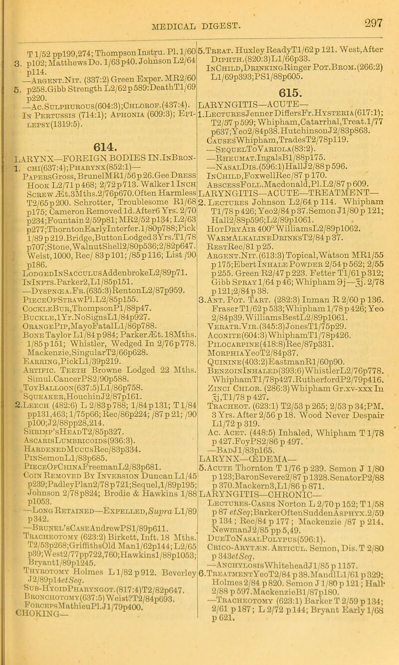 T1/52 ppl99,274; Thompson Instru. PL 1/60 3. pl02; Matthews Do. 1/63 p40. Johnson L2/64 —Argent.Nit. (337:2) Green Exper.MR2/60 5. p25S.Gibb Strength L2/62p589:DeathTl/69 p220. —Ac.Sulphurous(604:3);Chlorof.(437:4). In Pertussis (714:1); Aphonia (609:3); Eri- lepsy(1319:5). 614. LARYNX—FOREIGN BODIES IN.InBron- 1. chi(637:4);Pharynx(852:1)— PAPERsGross, BrunelMRl/56p 26.Gee Dress Hook L2/71 p 468; 2/72 p 713. Walker 1 Inch Screw JEt.3Mths.2/76p670.Often Harmless T2/65p 200. Schrotter, Troublesome Rl/68 pl75; Cameron Removed Id. After6 Yrs. 2/70 p234;Fountain2/59p81; MR2/52 pl34; L2/63 p277;ThorntonE arlylnterfer. 1 / 80p788;Pick 1/89 p 219.Bridge,ButtonLodged 3Yrs.Tl/78 p707; Stone, W alnutShell2/80p536; 2/82p647. Weist, 1000, Rec/ 83 p 101; /85pll6; List /90 pl86. • LodgedInSacculus AddenbrokeL2/89p71. lNlNFTS.Parker2,Ll/85pl51. —DYSPNCEA.FR.(635:3)RentonL2/87p959. PieceOfStrawP1.L2/85p155. CocKLEBuR,ThompsonPl/88p47. Buckle,lYr.NoSignsLl/84p927. ORANGEPip,MayoFatalLl / 86p788. Bone Taylor Ll/84 p 984; ParkeriEt. 18Mths. 1/85p 151; Whistler, Wedged In 2/76p778. Mackenzie, SingularT2/66p628. Earring,PickLl/39p219. . Artific. Teeth Browne Lodged 22 Tilths. Simul.CancerPS2/90p588. ToyBalloon(637:5) Ll/86p75S. Squeaker,HouchinJ2/87pl61. 2. Leech (482:6) L 2/83p 788; 1/84p 131; Tl/84 ppl31,463; l/75p66;Rec/86p224; /87p21; /90 pl00;J2/88pp28,214. Sheimp’sHeadT2/85p327. AscarisLumbric oids (936:3). HARDENEDMucusRec/83p334. PiNSemonLl/83p685. PiECEOECHiNAFreemanL2/83p681. Coin Removed By Inversion Duncan Ll/45 p239;PadleyPlan2/78p721;Sequel,l/89pl95; •Johnson 2/78p824; Brodie & Hawkins 1/88 pl053. —Long Retained—Expelled, Supra Ll/89 p342. —BRUNEL’sCASEAudrewPSl/89p611. Tracheotomy (623:2) Birkett, Inft. 18 Mths.' T2/53p268;Grifllths01d Manl/62pl44; L2/65 p39;West2/77pp722,760;Hawkinsl/88pl053; Bryantl/89pl245. Thyrotomy Holmes Ll/82p912. Beverley J2/89pl4etSeq. Sub-HyoidPhauyngot.(817:4)T2/82p647. Bronchotomy(637:5) Weist?T2/84p693. FoRCEPsMathieuPl.Jl/79p400. CHOKING— 5.Treat. HuxleyReadyTl/62p 121. West,After DiPHTH.(820:3)Ll/66p33. lNCHiLD,DRiNKiNGRinger Pot.Brom. (266:2) Ll/69p393;PSl/88p605. 615. LARYNGITIS-ACUTE— 1. LECTUREsJennerDiffersFr.HYSTERiA(617:l); T2/57p599; Whipham,Catarrhal,Treat.1/77 p637;Yeo2/84p38.HutchinsonJ2/83p863. CAUSEsWhipham,TradesT2/78pll9. —SequelToVariola(83:2). —RHEUMAT.IngalsBl/88pl7 5. —NASALDis.(596:l)HallJ2/88p 596. InChild,FoxwellRec/87 p 170. AbscessFoll.Macdonald,PI.L2/87 p 609. LARYNGITIS—ACUTE—TREATMENT— 2. Lectures Johnson L2/64pll4. Whipham Tl/78 p 426; Yeo2/84p 37.Semon J1/80 p 121; Hall2/8Sp596;L2/89pl061. HotDryAir 400° WilliamsL2/89pl062. WarmAlkalineDrinksT2/84 p 37. RESTRec/81p25. Argent.Nit. (613:3) Topical, Watson MR1/55 pl75;EbertlNHALEPowder 2/54p562; 2/55 p255. Green R2/47 p 223. Fetter Tl/61 p 312; Gibb Spray 1/64 p 46; Whipham 9j—3]. 2/78 pl21;2/84p38. 3. Ant. Pot. Tart. (282:3) Inman R 2/60 p 136. Fraser Tl/62 p 533; Whipham 1/78 p 426; Yeo 2/84p39. W illiams!3estL2/89pl061. Veratr.Vir. (345:3) JonesTl/75p29. AcoNiTE(604:3)WhiphamTl/78p426. PiLOCARPiNE(418:8)Rec/87p331. MorphiaY eoT2/84p37. QuiNiNE(403:2)EastmanRl/60p90. Benzoin lNHALED(393:6)WliistlerL2/76p778. WhiphamTl/7 8p427.Rutherf ordP2/7 9p416. Zinci Chlor. (286:3)Whipham Gr.xv-xxxIn 3j,Tl/78p427. Tracheot. (623:1) T2/53 p 265; 2/53 p 34;PM. 3 Yrs. After 2/56 p 18. Wood Never Despair Ll/72 p 319. Ac. Acet. (448:5) Inhaled, Whipham T 1/78 p427.FoyPS2/86p497. —BADJl/83pl65. LARYNX—(EDEMA— 5. Acute Thornton T 1/76 p 239. Semon J 1/80 p 123;BaronSevere2/87pl328.SenatorP2/88 p 370.Mackern3,Ll/86 p871. LARYNGITIS—CHRONIC— Lectures-Cases Norton L 2/70 p 152; T1/58 p 87 etS(32;BarkorOfteuSuddeuAsPHYX.2/59 P 134; Rec/84 p 177 ; Mackenzie /87 p 214. NewmanJ2/85 pp 5,49. DueToNasalPolypus(596:1). Crico-Aryt.en. Articul. Semon, Dis. T 2/80 p MSelScq. —Anchylosis WhiteheadJl/85 p 1157. 6. TreatmentYooT2/84 p 38.MandlLl/61 p 329; Holmes 2/84 p 820. Semon J1/80p 121; Hall- 2/88 p 597.MackouzieBl/87pl80. —Tracheotomy (623:1) Barker T 2/59 p 134; 2/61 p 187; L 2/72 p 144; Bryant Early 1/68 p 621.