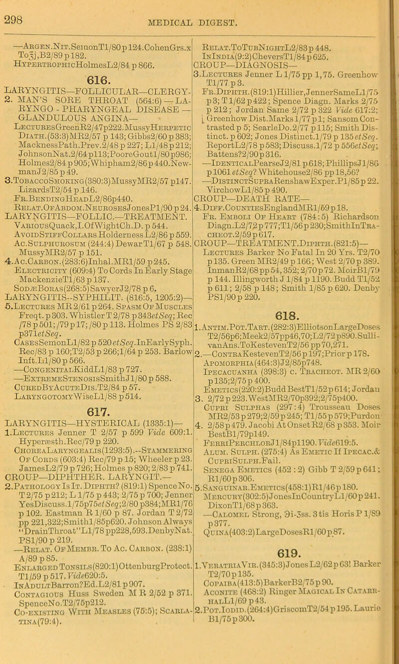 —AEGEN.NiT.SemonTl/80pl24.CohenGrs.x Tojj ,B2/89 p 182. HYPBETBOPHicHolmesL2/84 p 866. 1 616. LARYNGITIS—FOLLICULAR—CLERGY- 2. MAN’S SORE THROAT (564:6) —LA- RYNGO - PHARYNGEAL DISEASE — GLANDULOUS ANGINA— LECTUEEsGreenR2/47p222.MussyHEEPETic Diath.(53:3)MR2/57 p 143; Gibbs2/60p 383; MacknessPath.Prev.2/48p 227; Ll/48p 212; JolinsonNat.2/64pll3;PooreGoutl/80p986; Holmes2/84 p 905; Whipham2/86p 440.Now- man J2/85p 49. 3. ToBAccoSMOKiNG(380:3)MussyMR2/57 pl47. LizardsT2/54 p 146. Fe.BendingHeadL2/86p440. RELAT.OpABDOM.NEUEOSESjonesPl/90 p 24. LARYNGITIS—FOLLIC.—TREATMENT. YAEiousQuack,I.OfWightOb.D. p 544. AvoidStiffCollabs HoldernessL2/86 p 559. Ac.Sulphubosum (244:4) Dewar Tl/67 p 548. MussyMR2/57 p 151. 4. Ac.CAEBON.(283:6)Inhal.MRl/59 p245. Electeicity (609:4) To Cords In Early Stage MackenzieTl/63 p 137. SoM3BoEAs(268:5)SawyerJ2/78 p 6. LARYNGITISt-SYPHILIT. (816:5, 1205:2)— 5. Lectuees MR 2/61 p 264. Spasm Of Muscles Freqt.p303. WhistlerT2/78 p343ct/S'eg; Rec /78 p 501; /79p 17; /80 p 113. Holmes PS 2/83 p371 etSeq. CASEsSemonLl/82 p 520ctiScg.InEarlySypli. Rec/83 p 160;T2/53 p 266;l/64 p 253. Barlow Inft.Ll/80 p 566. —CoNGEEiTALKiddLl/83 p 727. —ExTBEMESTENOSisSmithJl/80p 588. CubedByAcuteDis.T2/84 p 57. LAEYNGOTOMYWiseLl/88 p 514. 617. LARYNGITIS—HYSTERICAL (1335:1)— 1. Lectuees Jenner T 2/57 p 599 Vide 609:1. Hypera3sth.Rec/79p 220. ChoeeaLabyngealis(1293:5).~Stammeeing Of Coeds (603:4) Rec/79 p 15; Wheeler p 23. JamesL2/79 p 726; Holmes p 820; 2/83 p 741. CROUP—DIPHTHER. LARYNGIT.— 2. PathologyIsIt. Diehth? (819:1) Spence No. T 2/75 p 212; L1/75 p 443; 2/75 p 700; Jenner YesDiscuss.l/75p75cfScg;2/80 p384;MRl/76 p 102. Eastman R 1/60 p 87. Jordan T 2/72 j>p 221,322;Smithl/85p620. Johnson Always “DrainThroat”Ll/78pp228,593.DenbyNat. PS1/90 p 219. —-Relay. OfMembe.To Ac. Caebon. (238:1) A/89 p 85. ENLAEGEDToNSiLs(820:l)OttonburgProtect. Tl/59 p 517. Vide620:5. lNADULTBarron?Ed.L2/81 p907. Contagious IIuss Sweden M R 2/52 p 371. SpenccNo.T2/75p212. Co-existing With Measles (75:5); Scabla- tina(79:4). Relat.ToTubNightL2/83p 448. lNlNDiA(9:2)CheversTl/84p 625. CROUP—DIAGNOSIS— 3. Lectuees Jenner L1/75 pp 1,75. Greenhow Tl/77 p 3. FE.DiPiiTH.(819:l)Hillier,JennerSameLl/75 p 3; T1/62 p 422; Spence Diagn. Marks 2/75 p 212; Jordan Same 2/72 p 322 Vide 617:2; [ Greenhow Dist.Marks 1/77 p 1; Sansom Con- trastedp 5; SearleDo.2/77 p 115; Smith Dis- tinct. p 602; Jones Distinct. 1/79 p 135etSeq. ReportL2/78 p 583; Discuss.1/72 p 556etSeq; Battens?2/90p 316. —lDENTicALPearseJ2/81 p 618; PhillipsJl/86 p 1061 etSeq? Whitehouse2/86 pp 18,56? -—DisTiNCTSuPEARenshawExper.Pl/85 p 22. VirchowLl/85 p 490. CROUP—DEATH RATE— 4. DiFF.CouNTiEsEnglandMRl/69pl8. Fe. Emboli Of Heaet (784:5) Richardson Diagn.L2/72p777;Tl/50 p230;SmithInTEA- CHE0T.2/59p617. CROUP—TREATMENT.Dlphth. (821:5)— Lectuees Barker No Fatal In 20 Yrs. T2/70 p 135. Green MR2/49 p 166; West 2/70 p 389. InmanR2/68pp54,352;2/70p72. MoirBl/79 p 144. Illingn'orth J1/84 p 1190. Budd Tl/52 p 611; 2/58 p 148; Smith 1/85 p 620. Denby PSl/90p 220. 618. 1. ANTiM.PoT.TABT.(282:3)ElliotsonLargeDoses T2/56p6;Meek2/57pp46,70;L2/72p890.Sulli- vanAns.ToKestevenT2/56j)p 70,271. 2. —CoNTEAKestevenT2/56p 197;Prior p 178. Apomoephia(464:3)J2/85p748. Ipecacuanha (398:3) c. Tbacheot. MR 2/60 pl35;2/75p400. EMETics(220:2)BuddBestTl/52p614; Jordan 3. 2/72 p 223.WestMR2/70p392;2/75p400. Cupei Sulphas (297:4) Trousseau Doses MR2/53p279;2/59p245; Tl/55p579;Purdon 4. 2/58p479. Jacobi At OnsetR2/68 p353. Moir BestBl/79pl49. FeeeiPeechloeJ1/84p1190. TTde619:5. Alum. Sulph. (275:4) As Emetic If Ipecac.& CuPEiSuLPH.Fail. Senega Emetics (452 :2) Gibb T 2/59 p 641; Rl/60p306. 5. S anguinae.Emetics(458:1) Rl/46 p 180. MEECUEY(302:5)JouesInCountrj-Ll/60ii241. DixonTl/68 p 363. —Calomel Strong, 3i-5ss. 3tis HorisP 1/S9 p377. QuiNA(403:2)LargeDosesRl/60p87. 619. 1. VeeateiaYie.(345:3)JonesL2/62p63! Barker T2/70pl35. CoPAiiiA(413:5)BarkcrB2/75p 90. Aconite (468:2) Ringer Magical In Catarb- halL1/69p43. 2. PoT.IoDiD.(264:4)GriscomT2/54p 195. Laurie Bl/75p300.