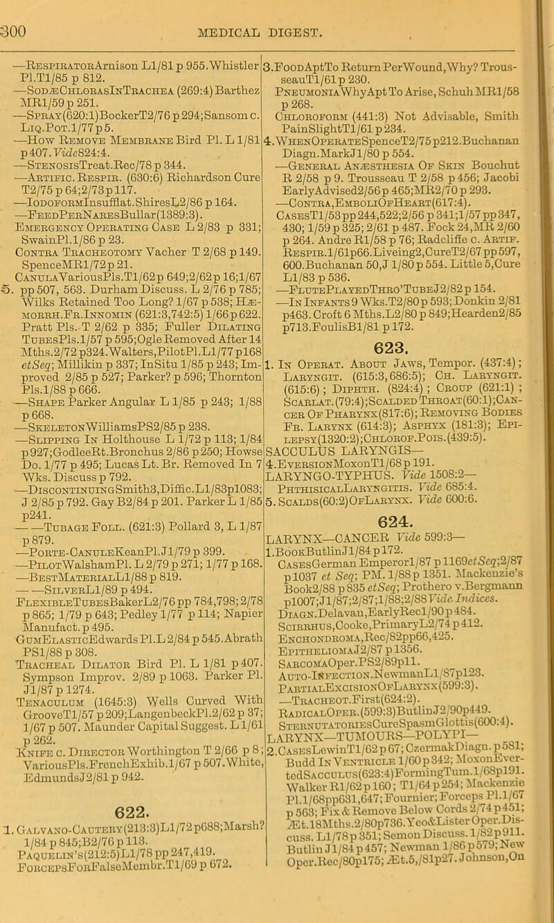 —RESPiKATOEArnison Ll/81 p 955.Whistler P1.T1/85 p 812. —Sod^ChlorasInTrachea (269:4) Barthez MRl/59p 251. —SpRAY(620:l)BoekerT2/76p294;Sansomc. LiQ.PoT.l/77p5. —How Remove Membrane Bird PI. L1/81 p407.Fide824:4. —STENOSisTreat.Rec/78 p 344. —Artific. Respir. (630:6) Richardson Cure T2/75 p 64;2/73p 117. —IODOFORMlnsufdat.ShiresL2/86 p 164. —FEEDPERNAREsBullar(1389:3). Emergency Operating Case L 2/83 p 331; SwainPl.1/86 p 23. Contra Tracheotomy Vacher T 2/68 p 149. SpenceMRl/72p 21. CANULAVariousPls.Tl/62p 649;2/62p 16;l/67 5. pp 507, 563. Durham Discuss. L 2/76 p 785; Willis Retained Too Long? 1/67 p 538; Hie morrh.Er.Innomin (621:3,742:5) l/66p622. Pratt Pis. T 2/62 p 335; Fuller Dilating TubesP1s.1/57 p 595;OgleRemoved After 14 Mths.2/72 p324. Walters,PilotPl.Ll/77 pl68 ctSeq\Millikin p 337; InSitu 1/85 p 243; Im. proved 2/85 p 527; Parker? p 596; Thornton Pis.1/88 p 666. —Shape Parker Angular L 1/85 p 243; 1/88 p 668. —SKELET0NWilliamsPS2/85p 238. —Slipping In Holthouse L 1/72 p 113; 1/84 p 927;GodleeRt.Bronchus 2/86 p 250; Howse Do. 1/77 p 495; Lucas Lt. Br. Removed In 7 Wks. Discuss p 792. —DiscoNTiNUiNGSmith3,Diffic.Ll/83pl083; J 2/85 p 792. Gay B2/84 p 201. Parker L 1/85 p241. Tubage Foll. (621:3) Pollard 3, L 1/87 p 879. —PoRTE-CANULEKeanPl.Jl/79p 399. —Pilot WalshamPl. L 2/79 p 271; 1/77 p 168. —BestMaterialL1/88 p 819. — —SilverL1/89 p 494. FLEXiBLETuBEsBakerL2/76pp 784,798; 2/78 p 865; 1/79 p 643; Pedley 1/77 p 114; Napier Manufact. p 495. 'GuMELASTicEdwards Pl.L 2/84 p 545. Abrath PS1/88 p 308. Tracheal Dilator Bird PI. L 1/81 p407. Sympson Improv. 2/89 p 1063. Parker PI. Jl/87 p 1274. Tenaculum (1645:3) Wells Curved With GrooveTl/57 p 209;LaugenbcckP1.2/62 p 37; 1/67 p 507. Maunder Capital Suggest. L1/61 p 262. Knife c. Director Worthington T 2/66 p 8; VariousPls.FrenchExhib.1/67 p 507. White Edmunds J2/81 p 942. 622. l.GALVAN0-CAUTERY(213:3)Ll/72p688;Marsh? 1/84 p845;B2/76p 113. Paquelin’s(212:5)L1/78 pp 247,419. FoRCEPsFoRFalsoMembr.Tl/69 p 67— 3. FooDAptTo Return PerWound, Why? Trous- seauTl/61p 230. PNEUMONiAWhyApt To Arise, Schuh MR1/58 p 268. Chloroform (441:3) Not Advisable, Smith PainSlightTl/61 p234. 4. WHENOPERATESpenceT2/7 5 p212.Buchanan Diagn.MarkJl/80 p 554. —General Anesthesia Of Skin Bouchut R 2/58 p 9. Trousseau T 2/58 p456; Jacobi Early Advised2/56p 465;MR2/70p 293. —Contra, EmboliOfHeart(617:4) . CasesTI/53pp244,522;2/56 p 341;l/57pp347, 430; 1/59 p 325; 2/61 p 487. Fock 24,MR 2/60 p 264. Andre Rl/58 p 76; Radelifie c. Artif. Respir. l/61p66.Liveing2,CureT2/67 pp 597, 600.Buchanan 50, J1/80 p 554. Little 5,Cure Ll/83 p 536. -—FlutePlayedThro’TubeJ2/82p 154. —In Infants 9 Wks.T2/80p 593; Donkin 2/81 p463. Croft 6 Mths.L2/80 p 849;Hearden2/85 p713.FoulisBl/81 p 172. 623. 1. In Operat. About Jaws, Tempor. (437:4); Laryngit. (615:3,686:5); Ch. Laryngit. (615:6); Diphth. (824:4); Croup (621:1) ; Scarlat.(79:4);ScaldedThroat(60:1);Can- cer Of Pharynx(817:6); Removing Bodies Fr. Larynx (614:3); Asphyx (181:3); Epi- lepsy(1320:2);Chlorof.Pois. (439:5). SACCULUS LARYNGIS— 4. EvERSioNMoxonTl/68p 191. LARYNGO-TYPHUS. Vide 1508:2— PhthisioalLaryngitis. Vide 685:4. 5. Scalds(60:2)OfLarynx. Fide 600:6. 624. LARYNX—CANCER Vide 599:3— 1 .BooKButlin Jl/84 p 172. C\SEsGermanEmperorl/S7pll69cfSeg;2/87 p 1037 ct Scq\ PM. 1/88 p 1351. Mackenzie’s Boolc2/SS pS35 etScq-, Prothero v.Bergmaun pl007; Jl/S7;2/87;1/S8;2/S8 Vide Indices. DiAGN.Delavan,EarlyRecl/90p4S4. Scirrhus, Cooke, PrimaryL2/74 p 412. ENCHONDROMA,Rec/S2pp66,425. Epithelioma J2/S7 pl356. SARCOMAOper.PS2/89pll. AuTO-lNFECTiON.NewmauLl/87pl23. PartialExcisionOfLarynx(599:3). —TRACHEOT.First(624:2). RadicalOper. (599:3)Butlin J 2/90p449. STERNUTATORiEsCureSpasmGlottis(600:4). LARYNX—TUMOURS—POLYPI— 2. CASEsLewinTl/62 p 67; CzermakDiagn. p ob 1, Budd In Ventricle l/60p342; MoxonEver- tedSACCULUs(623:4)FormiugTum.l/68pl91. Walker Rl/62p 160; Tl/64p254; Mackenzie PI.l/68pp631,647; Fournier; Forceps Pl.l/6( p 563; Fix & Remove Below Cords 2/74 p 451; iEt,18Mths.2/SOp736.Yco&ListerOper.Dis- cuss. Ll/78 p 351; Semon Discuss. l/82p911. Butlin J1/84p457; Newman l/86p5i9;New Opcr.Rec/80pl75; iEt.5,/Slp27. Johnson,On