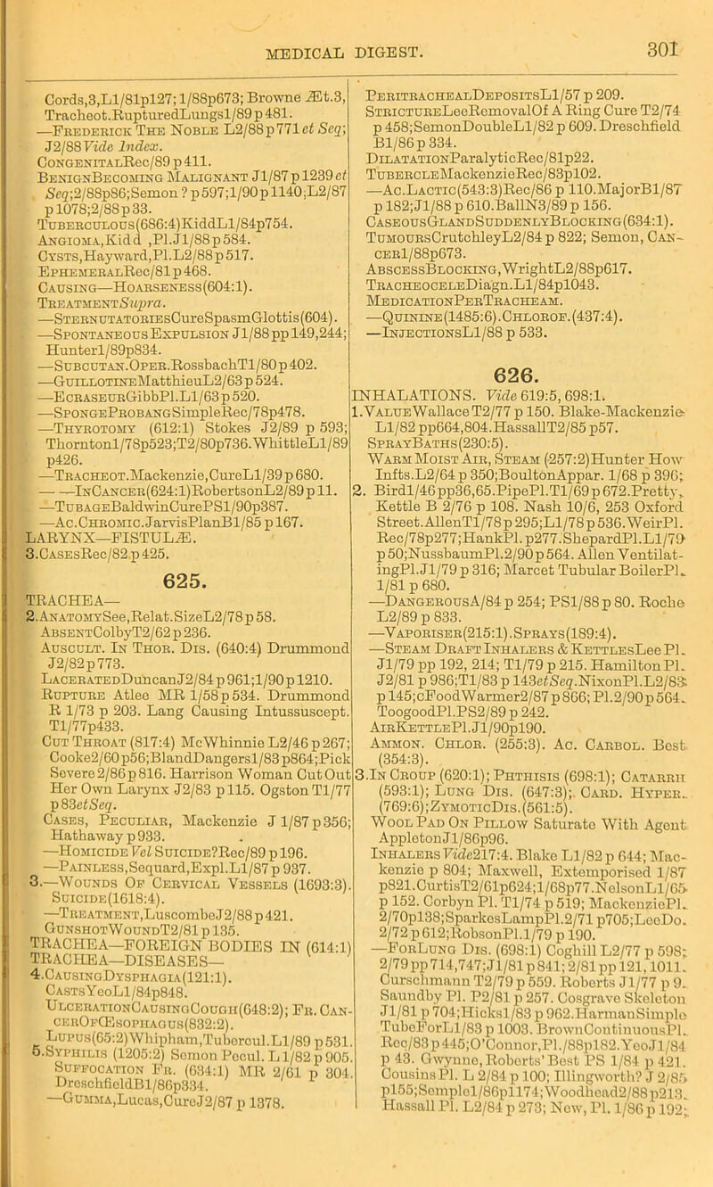 Cords,3,Ll/81pl27; l/88p673; Browne Mi.3 Tracheot.RupturedLungsl/89p481. —Fbedeeick The Noble L2/88p771ef Scq J2/88 Vide Index. CongenitalRoc/89 p411. BenignBecoming Malignant J1/87 p 1239 ct Seg;2/88pS6;Semon ? p597;l/90pll40,L2/87 p 1078;2/8Sp33. TGBEECULOUs(686:4)KiddLl/84p754. Angioma,Kidd ,Pl.Jl/88p584. Cysts,Hayward,P1.L2/88 p 517. EphemeealRoc/81 p 46S. Causing—Hoaeseness(604: 1). TBEATMENTSwpra. —STEENUTATOEiEsCureSpasmGlottis(604). . —Spontaneous Expulsion Jl/88pp 149,244; Hunterl/89p834. —SuBCUTAN.OPEE.RossbacliTl/80p402. —GuiLLOTiNEMattliieuL2/63 p 524. —EcBASEUEGibbPl.Ll/63p520. —SpongePeob ANGSimpleRee/78p478. —Thybotomy (612:1) Stokes J2/89 p 593; Tkorntonl/78p523;T2/S0p736.WkittleLl/89 p426. —TBACHEOT.Maekenzie,CureLl/39p680. InCancee (624:1) RobertsonL2/89 p 11. |. —TuBAGEBaldwinCurePSl/90p387. I —Ac.Cheomic. JarvisPlanBl/85 p 167. LARYNX—FISTULiE. 3.CASEsRec/82 p 425. 625. TRACHEA— 2. ANATOMYSee,Relat.SizeL2/78 p 58. ABSENTColbyT2/62 p 236. Auscult. In Thoe. Dis. (640:4) Drummond J2/82p773. LACEBATEDDuncan J 2/84 p 961;l/90 p 1210. Ruptuee Atlee MRl/58p534. Drummond R 1/73 p 203. Lang Causing Intussuscept. Tl/77p433. Cut Theoat (817:4) McWhinnie L2/46 p 267; Cooke2/60p56;BlandDangersl/83p864;Pick Severe2/86p816. Harrison Woman CutOut Her Own Larynx J2/83 pll5. OgstonTl/77 p83efSeg. Cases, Peculiae, Mackenzie J 1/87 p 356; Hathaway p 933. —Homicide Val SuiciDE?Ree/89 p 196. —Painless,Sequard,Expl.Ll/87 p 937. 3. —Wounds Op Ceevical Vessels (1693:3). Suicide(1618:4). —TEEATMENT,LuscombeJ2/88p421. GunshotWoundT2/81 p 135. TRACHEA—FOREIGN BODIES IN (014:1) TRACHEA—DISEASES— 4. CausingDysphagia(121:1). CASTsYeoLl/84p848. UlceeationCausingCough(648:2); Fb.Can- ceeOfG3sopiiaous(832:2). Lupus(65:2)Whipham,Tubercul.Ll/89 p531. o.Syphilis (1205:2) Somon Pocul. Ll/82p905. Suffocation Fu. (034:1) MR 2/01 p 304. DreschfieldBl/80p334. —Gumma, Lucas, CuroJ2/87 p 1378. PeeitbachealDepositsL1/57 p 209. STEiCTUEELeeRemovalOf A Ring Cure T2/74 p 458;SemonDoubleLl/82 p 609. Dreschfield Bl/86p 334. DiLATATioNParalyticRec/81p22. TuBEEOLEMackenzieRec/83pl02. —Ac.LAOTio(543:3)Rec/86 p 110.MajorBl/8T p 182; Jl/88 p 610.BallN3/89 p 150. CaseousGlandSuddenlyBlocking(634:1). TuMOUBsCrutchIeyL2/84p 822; Semon, Can- CEEl/88p673. AbscessBlocking, WrightL2/88p617. TBACHEOCELEDiagn.Ll/84pl043. MedicationPebTbacheam. —Quinine (1485:6). Chloboe. (437:4). —InjectionsL1/88 p 533. 626. INHALATIONS. Tide 619:5, 698:1. 1. VALUEWallaceT2/77 p 150. Blake-Mackenzie- Ll/82 pp604,804.HassallT2/85 p57. SpeayB aths (230:5). Waem Moist Aie, Steam (257:2)Hunter How Infts.L2/64p 350;BoultonAppar. 1/68 p 396; 2. Birdl/46pp36,65.PipePl.Tl/69p 672.Pretty, Kettle B 2/76 p 108. Nash 10/6, 253 Oxford Street. AllenTl/78p295;Ll/78p 536. WeirPl. Rec/78p277;HankPl.p277.ShepardPl.Ll/79 p 50;NussbaumP1.2/90p 564. Allen Ventilat- ingPl. J1/79 p 316; Marcet Tubular BoilerPL 1/81 p 680. -—DangebousA/84 p 254; PS1/88 p 80. Roche L2/89 p 833. —Vapoeiseb(215:1).Speays(189:4). —Steam Deaft Inhalees & KETTLEsLee PI. Jl/79 pp 192, 214; Tl/79 p 215. HamiltonPl. J2/81 p 986;Tl/83 p 143fifSeg.NixonPl.L2/83: pl45;cFoodWarmer2/87pS66;P1.2/90p564. ToogoodPl.PS2/89 p 242. AieKettlePI . J1 /90j>190. Ammon. Chloe. (255:3). Ac. Cabbol. Best (354:3). 3.In Ceoup (620:1); Phthisis (698:1); Cataeeu (593:1); Lung Dis. (647:3); Caed. Hypee.. (769:6); ZymoticDis. (561:5). Wool Pad On Pillow Saturate With Agent AppletonJl/8 6p96. Inhalees TVde217:4. Blake Ll/82 p 644; Mac- kenzie p 804; Maxwell, Extemporised 1/87 p821.CurtisT2/61p624;l/68p77.NolsonLl/65- p 152. Corbyn PI. Tl/74 p 519; MackonziePL. 2/70pl38;SparkosLampP1.2/71 p705;LeeDo. 2/72 p612;RobsonPl.1/79 p 190. —FoeLung Dis. (698:1) Coghill L2/77p 59S; 2/79 pp714,747;Jl/81p 841; 2/81 pp 121,1011. Curschmann T2/79 p 559. Roberts Jl/77 p 9. Saundby PI. P2/81 p 257. Cosgrave Skeleton J1/81 p 704;Hicksl/83 p 962.HarmanSimple TuboForLl/83 p 1003. BrownContinuousPL Rec/83p445;0’Connor,Pl./88pl82.YeoJl/84 p 43. Gwynne, Roberts’ Best PS 1/84 p 421. Cousins PI. L 2/84 p 100; Illingworth? J 2/85 pl55;Soinplol/86pll74;Woodhcad2/88p213 Hassall PI. L2/84 p 273; New, PI. 1/86 p 192;