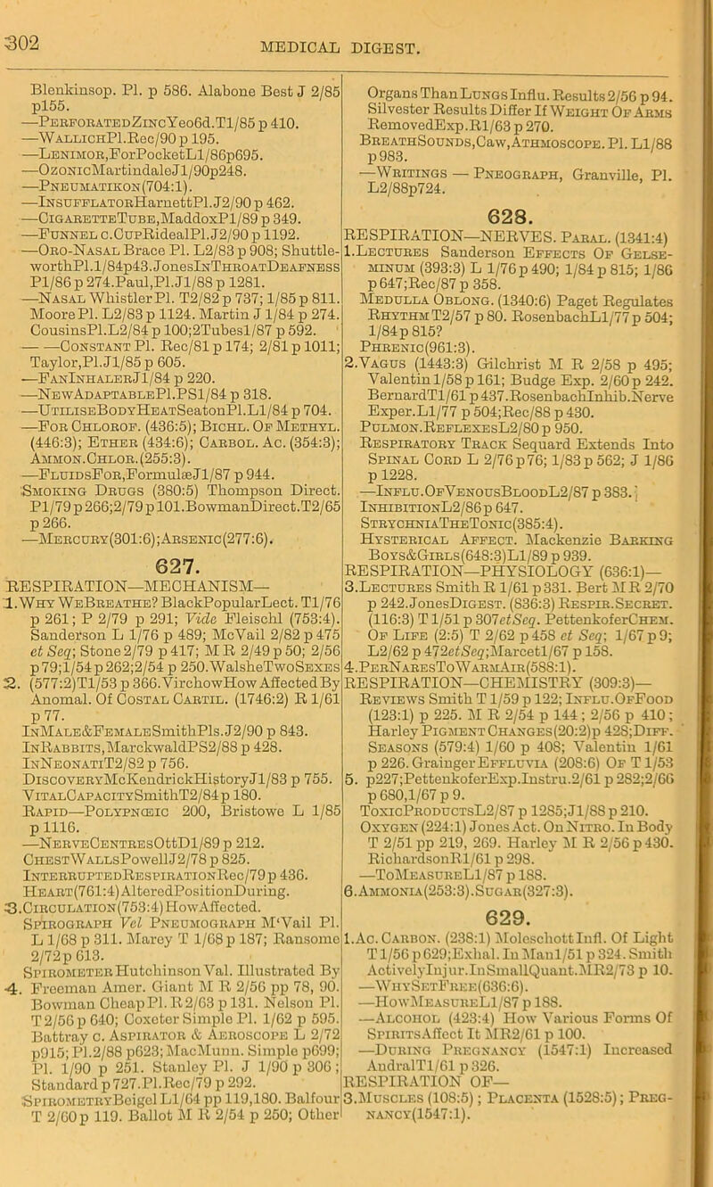 Blenlcinsop. PI. p 586. Alabone Best J 2/85 pl55. —PEEFOBATEDZlNCYeo6d.Tl/85 p 410. —WALLiCHPl.Rec/90 p 195. -—LENiMOB,PorPocketLl/86p695. —OzoNicMartindaleJl/90p248. —Pneumatikon(704:1). •—iNSUEELATOEHarnettPl. J2/90 p 462. —CiGABETTETuBE,MaddoxPl/89 p 349. —Funnel c.CupRidealPl. J2/90 p 1192. —Obo-Nasal Brace PL L2/83 p 908; Shuttle- worthPl.l/84p43.JoneslNTHEOATDEAFNESS Pl/86 p 274.Paul,Pl. Jl/88 p 1281. —Nasal Whistler PI. T2/82 p 737; 1/85 p 811. Moore PI. L2/83 p 1124. Martin J1/84 p 274. CousinsPl.L2/84 p 100;2Tubesl/87 p 592. Constant PI. Rec/81pl74; 2/81 p 1011; Taylor,Pi.Jl/85 p 605. —FanInhaleeJ1/84 p 220. —NewAdaptableP1.PS1/84 p 318. —U'riLisEBoDYHEATSeatonPl. Ll/84 p 704. —Poe Chloeop. (436:5); Bichl. Op Methyl. (446:3); Etheb (434:6); Caebol. Ac. (354:3); Ammon. Chloe. (255:3). —FluidsFob, Formulae Jl/87 p 944. ■Smoking Dbugs (380:5) Thompson Direct. Pl/79p266;2/79pl01.Bo\vmanDirect.T2/65 p 266. —Mebcuby(301 :6); Absenic (277:6). 627. RE SPIR ATION—ME CH ANISM— 1. Why WeBeeathe? BlackPopularLect. Tl/76 p 261; P 2/79 p 291; Vide Fleischl (753:4) Sanderson L 1/76 p 489; McVail 2/82 p 475 ct Seq\ Stone 2/79 p 417; M R 2/49 p 50; 2/56 p79;l/54p262;2/54 p 250.WalsheTwoSEXES 22. (577:2)Tl/53 p 366.VirchowHow Affected By Anomal. Of Costal Caetil. (1746:2) R 1/61 p 77. lNMALE&FEMALESmithPls.J2/90 p 843. InRabbits, MarckwaldPS2/88 p 428. InNeonatiT2/82 p 756. DiscovEBYMcKendrickHistoryJl/83 p 755. ViTALCAPACiTYSmithT2/84p 180. Rapid—Polypnceic 200, Bristowe L 1/85 p 1116. —NEEVECENTEESOttDl/89p 212. CHESTWALLsPowellJ2/78 p 825. lNTEEEUPTEDRESPIEATI0NRec/79p 436. HEAET(761:4)AlteredPositionDuring. ?}.CiECULATiON(753:4)HowAffected. Spieogeaph Vel Pnedmogeaph M‘Vail Pi. L 1/68 p 311. Marey T 1/68 p 187; Ransomo 2/72p 613. SpieometeeHutchinson Val. Illustrated By ■4. Freeman Amer. Giant M R 2/56 pp 78, 90. Bowman Cheap PI. R 2/63 p 131. Nelson PL T 2/56 p 640; Coxoter Simple Pl. 1/62 p 595. Battray c. Aspieatob & Aeeoscope L 2/72 p915; Pl.2/88 p623; MacMunn. Simple p699; PL 1/90 p 251. Stanley Pl. J 1/90 p 306; Standard p 727. Pl.Rec/79 p 292. ■SpiEOMETEYBoigel Ll/64 pp 119,180. Balfour T 2/G0p 119. Ballot M R 2/54 p 250; Other' Organs Than Lungs Influ. Results 2/56 p 94. Silvester Results Differ If Weight Of Abms RemovedExp.Rl/63 p 270. BEEATHSOUNDS.Caw, Athmoscope. Pl. Ll/88 p983. —Writings — Pneogbaph, Granville, Pl. L2/88p724. 628. RESPIRATION—NERVES. Paeal. (1341:4) 1. Lectuees Sanderson Effects Of Gelse- minum (393:3) L l/76p490; 1/84p 815; 1/86 p647;Rec/87p 358. Medulla Oblong. (1340:6) Paget Regulates RhythmT2/57 p 80. RosenbachLl/'77p 504; l/84p 815? Pheenic(961:3). 2. Vagus (1443:3) Gilchrist M R 2/58 p 495; Valentin 1/58 p 161; Budge Exp. 2/60 p 242. BernardTl/61 p 437.Rosenbachlnhib.Nerve Exper.Ll/77 p 504;Rec/88 p 430. Pulmon.ReflexesL2/80p 950. Resplratoby Teack Sequard Extends Into Spinal Coed L 2/76 p 76; 1/83 p 562; J 1/86 p 1228. —Influ.OfVenousBloodL2/87 p 383. j InhibitionL2/86p 647. StbychniaTheTonic (385:4). Hystebical Affect. Mackenzie Babking Boys&Giels(648:3)L1/89 p 939. RESPIRATION—PHYSIOLOGY (636:1)— 3. Lectuees Smith R 1/61 p331. Bert M R 2/70 p 242. JonesDiGEST. (836:3) Respik.Secbet. (116:3) T1/51 p 307ctScq. PettenkoferCHEM. Of Life (2:5) T 2/62 p 458 ct Scq\ 1/67 p 9; L2/62 p 472e£<Seg;Marcetl/67 p 158. 4. PebNabesToWakmAik(588:1). RESPIRATION—CHEMISTRY (309:3)— Reviews Smith T 1/59 p 122; Influ.OfFood (123:1) p 225. M R 2/54 p 144; 2/56 p 410 ; Harley Pigment Changes (20:2)p 42S;Diff. Seasons (579:4) 1/60 p 408; Valentin 1/61 p 226. Grainger Effluvia (20S:6) Of T1/53 5. p227;PettenkoferExp.Instru.2/61 p 2S2;2/66 p 680,1/67 p 9. ToxicPeoductsL2/87 p 12S5;Jl/8Sp210. Oxygen (224:1) Jones Act. OnNiTEO.IuBody T 2/51 pp 219, 269. Harley M R 2/56 p 430. RichardsonRl/61 p 298. —ToMeasueeL1/87 p 188. 6. Ammonia(253:3).Sugae(327:3). 629. I.Ac.Caebon. (23S:1) Molescliottlnfl. Of Light T1/56 p 629;Exhal. In Maul/51 p 324. Smith ActivelyInjur.InSmallQuant.lMR2/73 p 10. —Why SetFkee (636:6). —HowMeasueeLI/87 p 1SS. —Alcohol (423:4) How Various Forms Of SpiBiTsAffect It MR2/61 p 100. —Duking Pbegnancy (1547:1) Increased AudralTl/61 p 326. RESPIRATION OF— 3.Muscles (108:5); Placenta (1528:5); Pkeg- nancy(1547:1).