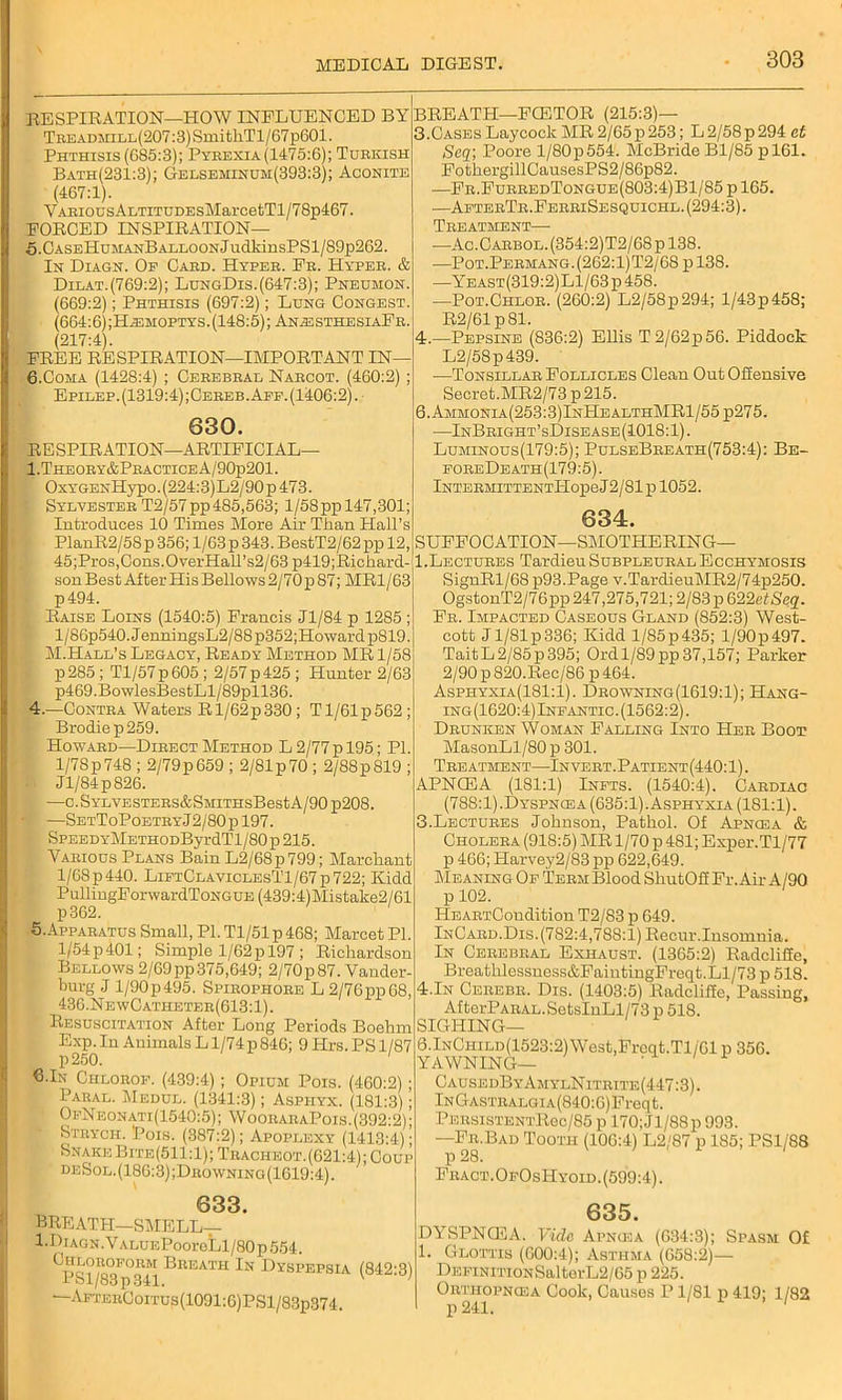 RESPIRATION—HOW INFLUENCED BY TEEADMiLL(207:3)SmitliTl/67p601. Phthisis (G85:3); Pyeexia(1475:6); Turkish Bath(231:3); Gelseminum(393:3); Aconite (467:1). Y aeious ALTiTUDEsMarcetTl/7 8p467. FORCED INSPIRATION— 5. CASEHuMANBALLOONJudldnsPSl/89p262. In Diagn. Of Cabd. Hypeb. Fb. Hypeb. & Dilat.(769:2); LungDis.(647:3); Pneumon. (669:2); Phthisis (697:2); Lung Congest. (664:6);H^moptys. (148:5); An^jsthesiaFr. (217:4). FREE RESPIRATION—IMPORTANT IN— 6. Coma (1428:4) ; Cerebral Nabcot. (460:2) ; Epilep.(1319:4);Cereb.Aff. (1406:2). 630. RESPIRATION—ARTIFICIAL— 1 .Theoey&Pbactice A/90p201. - OxYGENHypo.(224:3)L2/90p473. : Sylvester T2/57pp485,563; 1/58pp 147,301; Introduces 10 Times More Air Than Hall’s PlanR2/5Sp356;l/63p343.BestT2/62ppl2, 45;Pros,Cons.OverHall’s2/63 p419;Richard- son Best After His Bellows 2/70 p 87; MR1/63 p494. Raise Loins (1540:5) Francis Jl/84 p 1285 ; l/86p540.JenningsL2/88p352;Howardp819. r M.Hall’s Legacy, Ready Method MR 1/58 p285 ; Tl/57p605 ; 2/57 p 425 ; Hunter 2/63 p469.BowlesBestLl/89pll36. 4. —Contra Waters R1/62p330 ; Tl/61p562; Brodiep259. Howard—Direct Method L 2/77 p 195; PI. 1/78 p 748 ; 2/79 p 659 ; 2/81 p 70 ; 2/88 p 819 ; Jl/84 p 826. —C.SYLVESTERS&SMITHSBestA/90p208. '■ —SetToPoetbyJ2/80p197. SPEEDYMETHODByrdTl/80p 215. Yaeious Plans Bain L2/68p799; Marchant 1/68 p 440. LiftClaviclesT1/67 p 722; Kidd PullingForwardToNGUE (439:4)Mistake2/61 p362. 5. Apparatus Small, PL Tl/51p468; Marcet PI. l/54p401; Simple 1/62p 197 ; Richardson Bellows 2/69pp375,649; 2/70p87. Vander- burg J l/90p495. Spirophore L2/76pp68, 436.NewCatheter(613:1). Resuscitation After Long Periods Boehm Exp. In Animals L l/74p 846; 9 Hrs. PS 1/87 p 250. G.In Chlorof. (439:4) ; Opium Pois. (460:2) Paual. Medul. (1341:3); Aspiiyx. (181:3) ■' OfNeonati(1540:5); WooearaPois.(392:2) Stbych. Pois. (387:2); Apoplexy (1413:4); Snake Bite(511:1);Tracheot.(621:4); Coup deSol.(186:3);Drowning(1619:4). BREATH—FCETOR (215:3)— 3. Cases Laycock MR 2/65 p 253; L 2/58p 294 et Seq; Poore l/80p554. McBride Bl/85 pl61. FothergillCausesPS2/86p82. —Fr.FurredTongue(803:4)B1/85 p 165. —AfterTr.FerriSesquichl. (294:3). Treatment— —Ac.CARBOL.(354:2)T2/68pl38. —Pot.Permang.(262:1)T2/68 pl38. —Yeast(319:2)L1/63p458. —Pot.Chlor. (260:2) L2/58p294; l/43p458; R2/61 p81. 4. —Pepsine (836:2) Ellis T 2/62p 56. Piddock L2/58p439. •—Tonsillar Follicles Clean Out Offensive Secret.MR2/73p215. 6.Ammonia(253:3)InHealthMR1/55 p275. —InBright’sDisease(1018:1). Luminous(179:5); PulseBreath(753:4): Be- foreDeath(179:5). lNTERMITTENTl-IopeJ2/81p 1052. 634. SUFFOCATION—SMOTHERING— 1.Lectures TardieuSuBPLEURALEccHYMOsis SignRl/68 p93.Page v.TardieuMR2/74p250. OgstonT2/76pp 247,275,721; 2/83 p 622etSeq. Fb. Impacted Caseous Gland (S52:3) West- cott Jl/81p336; Kidd l/85p435; l/90p497. TaitL2/85p395; Ord 1/89pp37,157; Parker 2/90 p820.Rec/86p 464. Asphyxia(181:1). Drowning (1619:1); Hang- ing(1620:4)Inf antic. (1562:2). Drunken Woman Falling Into Her Boot MasonLl/80 p 301. Treatment—Invert. Patient(440:1) . APNCEA (181:1) Infts. (1540:4). Cardiac (788:1).Dyspncea (635:1). Asphyxia (181:1). 3.Lectures Johnson, Pathol. Of Apncea & Cholera (918:5) MR 1/70 p 481; Exper.Tl/77 p 466; Harvey2/83 pp 622,649. Meaning Of Term Blood SliutOff Fr. Air A/90 p 102. HEARTCondition T2/83 p 649. InCard.Dis. (782:4,788:1) Recur.Insomnia. In Cerebral Exhaust. (1365:2) Radcliffe, Brea thlessness&FaintingFreqt. Ll/73 p 518. 4.In Cerebr. Dis. (1403:5) Radcliffe, Passing, Af terPARAL. SetsInLl/73 p 518. SIGHING— 6.lNCHiLD(1523:2)West,Freqt.Tl/'01 p 356. YAWNING— CausedByAmylNitrtte(447:3). lNGASTRALGiA(840:6)Freqt. PersistentRoc/85 p 170;Jl/88p 993. —Fr.Bad Tooth (106:4) L2/87 p 185; PS1/88 p 28. Fract.OfOsHyoid.(599:4). 633. BREATH—SMELL— I.Diagn. VALUEPooreLl/80 p 554. ^PSl/83^341 ®REATH '*-N Dyspepsia (842:3) —AfterCoitus(1091:6)PS1/83p374. 635. DYSPNCEA. V-icle A png-: a (634:3); Spasm Of 1. Glottis (600:4); Asthma (658:2)— DEFiNiTiONSalterL2/65 p 225. Orthopncea Cook, Causes P1/81 p 419; 1/82 p 241.