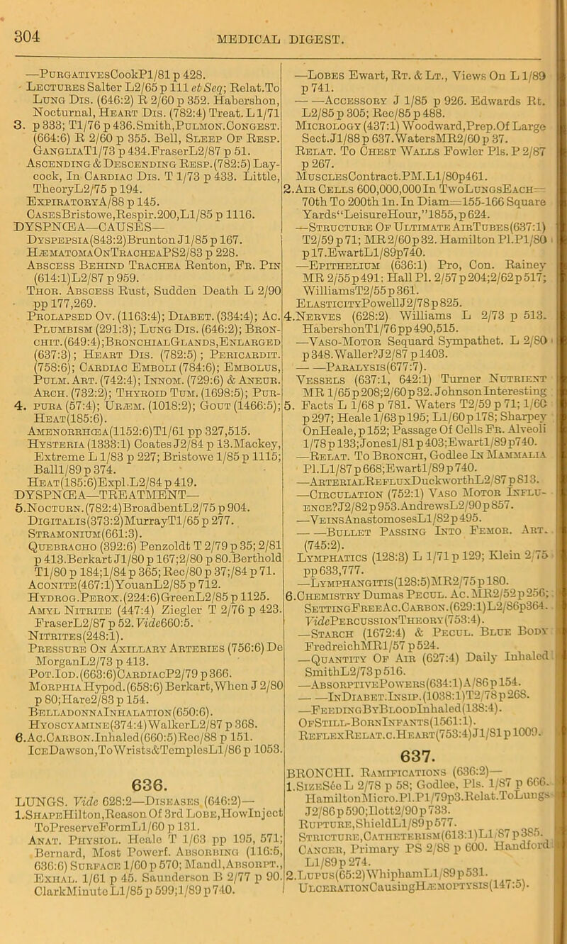 PURGATIVESCookPl/81 p 428. Lectures Salter L2/65 p 111 at Seq; Relat.To Lunci Dis. (64G:2) R 2/60 p 352. Habershon, Nocturnal, Heart Dis. (782:4) Treat.Ll/71 3. p 333; Tl/76 p 436.Smith,Pulmon.Congest. (664:6) R 2/60 p 355. Bell, Sleep Op Resp. GangliaT1/73 p 434.FraserL2/87 p 51. Ascending & Descending Resp.(782:5) Lay- coclc, In Cardiac Dis. T 1/73 p 433. Little, TkeoryL2/75 p 194. Expiratory A/88 p 145. CASEsBristo\ve,Respir.200,Ll/85 p 1116. DYSPNCEA—CAUSES— DYSPEPSiA(843:2)Brunton Jl/85 p 167. HiematomaOnTracheaPS2/83 p 228. Abscess Behind Trachea Renton, Fr. Pin (614:l)L2/87 p 959. Thor. Abscess Rust, Sudden Death L 2/90 pp 177,269. Prolapsed Ov. (1163:4); Diabet. (334:4); Ac. Plumbism (291:3); Lung Dis. (646:2); Bron chit. (649:4) ;BronchialGlands, Enlarged (637:3); Heart Dis. (782:5); Pericardit. (758:6); Cardiac Emboli (784:6); Embolus, Pulm. Art. (742:4); Innom. (729:6) & Aneur. Arch. (732:2); Thyroid Tum. (1698:5); Pur- 4. pura(57:4); Uraim. (1018:2); Gout (1466:5); Heat(185:6). Amenorrhcea(1152:6)T1/61 pp 327,515. Hysteria (1333:1) Coates J2/84p 13.Mackey, Extreme L1/83 p 227; Bristowe 1/85 p 1115; Balll/89p 374. HEAT(185:6)Expl .L2/84 p 419. DYSPNCEA—TREATMENT— 5. NocTURN.(782:4)BroadbentL2/75 p 904. Digitalis (373:2) MurrayTl/65 p 277. Stramonium (661:3). Quebracho (392:6) Penzoldt T 2/79 p 35; 2/81 p 413.Berkart J1/80 p 167;2/80 p 80-Berthold Tl/80 p 184;l/84 p 365; Rec/80 p 37;/84 p 71. Aconite(467:1) YouanL2/85 p 712. HYDROG.PEROX.(224:6)GreenL2/85 p 1125. Amyl Nitrite (447:4) Ziegler T 2/76 p 423. FraserL2/87 p 52. Vide660:5. Nitrites(248:1). Pressure On Axillary Arteries (756:6) De MorganL2/73 p 413. Pot.Iod. (663:6)CardiacP2/79 p 366. Morphia Hypod. (658:6) Berkart,When J 2/80 p 80;Hare2/83 p 154. Belladonn aInha ration (650:6). HY0SCYAMiNE(374:4)WalkerL2/87 p 368. 0.Ac.Carbon.Inlialed(660:5)Rec/88 p 151. IcEDawson,ToWrists&TemplcsLl/8G p 1053 636. LUNGS. Vide 628:2—Diseases. (646:2)— l.SiiAPEHil ton .Reason Of 3rd LoBE.TIowInject ToPreserveFormLl/GO p 131. Anat. Physiol. Heale T 1/63 pp 195, 571; Bernard, Most Powerf. Absorbing (116:5, 636:6) Surface 1/60 p 570; Mandl.AnsoRPT., Exhal. 1/61 p 45. Saunderson B 2/77 p 90. ClarkMinute Ll/85 p 599;l/89 p 740. —Lobes Ewart, Rt. & Lt., Views On L1/89 p 741. Accessory J 1/85 p 926. Edwards Rt. L2/85 p 305; Ree/85 p 488. Micrology (437:1) Woodward,Prep.Of Large Sect.Jl/88p 637.Water.sMR2/G0p 37. Relat. To Chest Walls Fowler Pis. P 2/87 p 267. MuscLEsContract.PM.Ll/80p461. 2.Air Cells 600,000,000In TwoLungsEach- 70th To 200th In. In Diam=155-166 Square Yards“LeisureHour,”1855,p624. —Structure Of Ultimate AirTubes(637:1) T2/59p71; MR2/60p32. Hamilton Pl.Pl/SO p 17.EwartLl/89p740. —Epithelium (636:1) Pro, Con. Rainey MR 2/55 p 491: Hah PI. 2/57 p204;2/62p 517; WilliamsT2/55p 361. ELASTiciTYPowellJ2/78p825. 4. Neryes (628:2) Williams L 2/73 p 513. HabershonTl/76pp 490,515. —Vaso-Motor Sequard Sympathet. L 2/SO p 348. Waller? J2/87 p 1403. Paralysis(677:7). Vessels (637:1, 642:1) Turner Nutrient MR 1/65 p 208; 2/60 p 32. J ohnson Interesting 5. Facts L 1/68 p 781. Waters T2/59 p 71; 1/60 p297; Heale 1/63p 195; Ll/60p 178; Sbarpev OnHeale, p 152; Passage Of Cells Fr. Alveoli 1/78 p 133; Jonesl/81p403;Ewartl/S9p740. —Relat. To Bronchi, Godlee In Mammalia PI.Ll/87 p 668;Ewartl/89 p 740. —ARTEBiALREFLUxDuckwortliL2/87 p813. —Circulation (752:1) Vaso Motor Influ- ence? J2/82 p 953. AndrewsL2/90 p 857. —VEiNsAnastomosesLl/S2p495. — —Bullet Passing Into Femor. Art. (745:2). Lymphatics (12S:3) L 1/71 p 129; Klein 2/75 pp 633,777. —Lymphangitis(128:5)MR2/75 p 180. 6. Chemistry Dumas Pecul. Ac. MR2/52p256; SettingFreeAc. Carbon. (629:1)L2/S6p364. HcZcPercussionThkouy (753:4). —Starch (1672:4) & Pecul. Blue Body FredrcichMRl/57 p 524. —Quantity Of Air (627:4) Daily Inhaled SmithL2/73p516. —AbsorptivePowers(634:1)A/86p154. InDiabet.Insip.(1038:1)T2/78p268. —FEEDiNGBYBL00Dlnhaled(138:4). OfStill-BornInfants(1561 :1). ReflexRelat.c.Heart(753:4) J 1/SI p 1009. 637. BRONCHI. Ramifications (636:2)— 1.SizeS6o L 2/7S p 58; Godlee, Pis. 1/S7 p 666. HamiltonMicro.Pl.Pl/79p3.Rclat.ToLungs J2/86 p 590;Ilott2/90 p 733. RuPTURE,ShieldLl/S9p577. Stricture,CATHETERisM(613:l)Ll:87p3. o. Cancer, Primary PS 2/S8 p 600. Handford Ll/S9p 274. 2.LuPUs(65:2)WhipbamLl/S9p531. ULCERATi0NCausingH.EM0PTYSis(147:5).