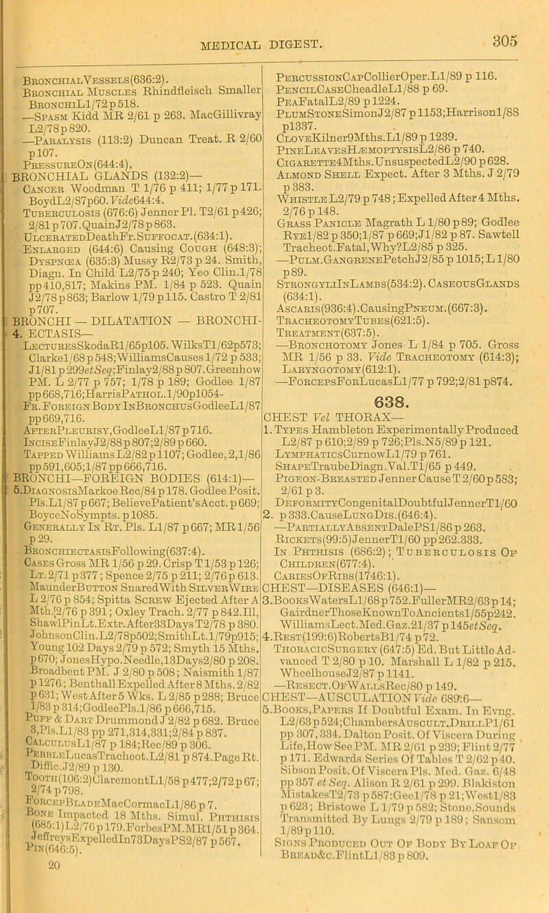 Bronchi alVessels(63G:2). Bronchial Muscles Rhindfleiscli Smaller BRONCHiLl/72p518. —Spasm Kidd MR 2/61 p 263. MacGillivray L2/78pS20. —Paralysis (113:2) Duncan Treat. R 2/60 pl07. PressureOn(644:4), BRONCHIAL GLANDS (132:2)— Cancer Woodman T 1/76 p 411; 1/77 p 171. BoydL2/S7p60.7i<Ze644:4. Tuberculosis (676:6) JennerPl. T2/61 p426; . 2/81p707.QuainJ2/78p863. ULCERATEDDeatliPr. Sueeocat. (634:1). Enlarged (644:6) Causing Cough (648:3); Dyspnoda (635:3) Mussy R2/73 p 24. Smith, Diagn. In Child L2/75p240; Yeo Clin.1/78 pp410,817; Makins PM. 1/S4 p 523. Quain J2/7Sp863; Barlow 1/79p 115. Castro T 2/81 p707. BRONCHI — DILATATION — BRONCHI 4. ECTASIS— LECTUREsSkodaRl/65pl05. WilksTl/62p573; ■ Clarkel/68p548;WilliamsCausesl/72 p 533; Jl/81p299eJ<S'c2;Einlay2/88p807.Greenhow PM. L 2/77 p 757; 1/78 p 189; Godlee 1/87 pp668,716;HarrisPATHOL.l/90pl054- ER.PoREiGNBoDYlNBRONCHUsGodleeLl/87 pp 669,716. AfterPleurisy,GodleeLl/87 p 716. iNCiSEPinlay J2/88 p 807;2/89 p 660. Tapped Williams L2/82p 1107; Godlee, 2,1/86 pp 591,605;l/87pp 666,716. BRONCHI—FOREIGN BODIES (614:1)— 5. DiAGNOSisMarkoeRec/84pl78. Godlee Posit. Pis.Ll/87 p 667; BelievePatient’s Acct. p 669; BoyceNoSympts. p 1085. Generally In Rt. Pis. Ll/87 p667; MR 1/56 p 29. BRONCHiECTASisFollowing(637:4). Cases Gross MR 1/56 p 29. Crisp T1/53 p 126; Lt. 2/71 p377; Spence 2/75 p 211; 2/76p 613. MaunderBuTTON SuaredWith SilverWire L 2/76 p 854; Spitta Screw Ejected After A Mth.[2/76 p 391; Oxley Trach. 2/77 p 842.111, ShawlPinLt.Extr.After33DaysT2/78 p 380. JoknsonClin.L2/78p502;SmithLt.l/79p915; Young 102 Days 2/79 p 572; Smyth 15 Mths. p670; Jonesl-Iypo.Needle,13Days2/80 p 208. Broadbent PM. J 2/80 p 508; Naismith 1/87 p 1276; Bonthall Expelled After 8 Mths. 2/82 P 631; West After 5 Wks. L 2/85 p 288; Bruce 1/83 p 314;GodleePls.l/86 p 666,715. Puff & Dart Drummond J 2/82 p 682. Bruce 3,Pis.Ll/83 pp 271,314,331;2/84 p 837. CalculusL1/87 p 184;Rec/89 p 306. PEBBLELucasTrachoot.L2/81 p 874.PageRt. rDiffic.J2/89 p 130. 2/7 4H (-os :2)ClarcmontL1/58 p477;2/72p 67; PoRcnpBLADEMacCormacLl/86 p 7. one Impacted 18 Mths. Simul. Phthisis (685:l)L2/76pl79.ForbcsPM.MRl/51p364. d onrcysExpellcdIn73DaysPS2/87 p 567. 1 IN(646:5). 20 PERCUSSiONCApCollierOper.Ll/89 p 116. PENCiLCASECheadleLl/88 p 69. PEAPatalL2/89pl224. PLUMSTONESimonJ2/87 p 1153;Harrisonl/88 pl337. CLOYEKilner9Mths.Ll/89 p 1239. PineLeavesHzbmoptysisL2/86 p 740. CiGARETTE4Mtlis.UnsuspectedL2/90 p 628. Almond Shell Expect. After 3 Mths. J 2/79 p 383. Whistle L2/79 p 748; Expelled After 4 Mths. 2/76 p 148. Grass Panicle Magrath L 1/80 p 89; Godlee Rye1/82 p 350;l/87 p 669; Jl/82 p 87. Sawtell Tracheot.Fatal,Why?L2/85 p 325. —PuLM.GANGRENEPetch J2/85 p 1015; L1/80 p89. StrongyliInLambs(534:2). CaseousGlands (634:1). Ascaris(936:4) .CausingPNEUM. (667:3). TracheotomyTubes(621:5). Treatment (637:5). —Bronchotomy Jones L 1/84 p 705. Gross MR 1/56 p 33. Vide Tracheotomy (614:3); Laryngotomy(612:1). —FoRCEPsFoRLucasLl/77 p 792;2/81 p874. 638. CHEST Vel THORAX— 1. Types Hambleton Experimental^ Produced L2/87 p 610;2/89 p 726;Pls.N5/89p 121. LYMPHATicsCurnowLl/79 p 761. SHAPETraubeDiagn.Yal.Tl/65 p 449. Pigeon-Breasted Jenner Cause T 2/60p 583; 2/61 p 3. DEFORMiTYCongenitalDoubtfulJennerTl/60 2. p333.CauseLuNGDis.(646:4). PARTIALLYABSENTDalePSl/86p 263. RiCKETs(99:5)JennerTl/60pp262.333. In Phthisis (686:2); Tuberculosis Op Children(677:4). CariesOfRibs (1746:1). CHEST—DISEASES (646:1)— 3 .Books WatersLl/68 p 752.FullerMR2/63 p 14; GairdnerThoseKnownToAncientsl/55p242. WilliamsLect.Med.Gaz.21/37 p 145efScn. 4. REST(199:6)RobertsBl/74 p72. ThoracicSurgery (647:5) Ed. But Little Ad- vanced T 2/80 p 10. Marshall L 1/82 p 215. WheelhouseJ2/87 pll41. —RESECT.OpWALLsRec/80 p 149. CHEST—AUSCULATION Vide 68916— 5. Books,Papers If Doubtful Exam. In Evng. L2/63 p 524;CliambersAuscuLT.DRiLLPl/61 pp 307,334. Dalton Posit. Of Viscera During Lifo,Ilovv See PM. MR 2/01 p 2§9; Flint 2/77 p 171. Edwards Series Of Tables T 2/62 p 40. SibsonPosit. Of Viscera Pis. Med. Gaz. 6/48 lip 357 ct Scq. Alison R 2/61 p 299. Blakiston MistakesT2/73 p587:Gecl/78 p 21;Westl/83 p623; Bristowo L1/79 p 582; Stone,Sounds Transmitted By Lungs 2/79 p 189; Sansom 1/89 p 110. Signs Produced Out Of Body By Loaf Op BREAD&c.FlintLl/83p 809.