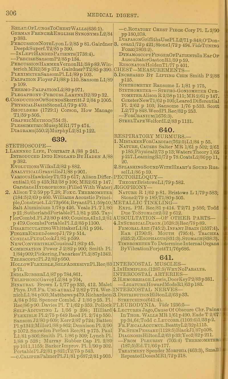 Relat.OfLungsToChestWalls(636:1). German French&English Synonyms L2/84 p 383. PERCUSsiONNoTELyonL 2/85 p 81. Gairdner Deep&Superf.T2/85p 390. —InLeftHandedPatients(1738:4). —PRECiSESansomP2/85p 134. PERCDSSiONliAMMERVernonIll/58 p 89. Win- terich MR2/58 p 372. Gairdner? T2/85 p 390. PEEXiMETERSansomPl.Ll/89 p 103. Palpation Ployer J1/88 p 110. Sansom Ll/89 p 109. Thermo-PalpationL2/89 p 971. Plegaphony-Percuss.LarynxB2/89 p 32. 6.CoNDUCTiONOpSouNDsSkerritt J 2/84 p 1005. PHYSiCALBASisStoneLl/79p 470. Shoulders (1729:1) Corson, How Manage Tl/59 p 505. GraphicMethod (754:3). PLESSiMETRicMussyMRl/77p 474. DiAGRAMs(550:2)MurphyL2/81 p 122. 639. STETHOSCOPE— 1. Laennec Life, Portrait A /88 p 241. Introduced Into England By Haden A/88 p 382. EvoLUTiONsWilksL2/82 p 882. ANALYTiCALGranvilleJl/88 p 901. VARiousHawksleyTl/73p 617; AlisonDiffer- entiall/61 p 425;R2/58 p 106; MR2/61 p 147. GarstaneHYDROPHONE (Pilled With Water) 2. Alison T 2/59 pp 7,28; Foxc. Thermometer (184:5)2/69 p 460. Williams Acoustic Princi- ple,Construct.L2/73p664;BryantPl.l/59pl0; Salt Aluminium 1/78 p 426. Yeale PL T1/80 p 21;SutlierlandPortablePl.l/81 p 255. Tay- f lorCombd.Pl.J2/80p 480; Cousins,4Inl,2/81 p 479.CoombsPortablePl.L2/85p 1100. DiSARTicuLATiNGWhittakerLl/81 p 994. FiNGERENDEDJessopJl/79p 514. CONICALPLUGCookJl/81 p 599. NEwCONVERTIBLECoUsinsJl/82p 45. Combination Power J 2/82 p 900; Smith PI. l/84p909;Pickering,Panarkes’P1.2/87pl342. TelescopicP1.J2/82p950. HollowFlexible, SelfAdhesivePI.Rcc/S3 P71. IndiaRubberL1/87 pp 784,861. TELEPHONicGavoyL2/84 p 704, Binaural Brown L 1/77 pp 335, 412. Malet Phys. DiC.FR. Uni-aural J 2/82 p 774. Wer- nichLl/84 p303;Matthews p479.Richardson A/84 p 162. Spencer Combd. J 1/86 p 25. PI. Rec/86 p90. Davies PI. T 1/62 p 359. Pollock Self-Adjusting L 1/56 p 398; Hilliard Flexible PI.2/75 p 649 Reed PI. 2/74 p 550. Sansom J2/80p 609; Korr2/87 p724; Batten Pl.pl342;Millorl/88 p 862; DonnisonPl. 2/90 p 1072. Snowden Perfect Roc/81 p 175. Paul Ll/81 p806;Smith PI. 1/86 p 309; Lynch PI. 1/88 p 528 ; Murray Rubber Cap PI. 2/89 pp 1011,1155; Barker Improv. PI. 1/90 p 302. PortablcPl.J2/81 p 821;T2/75 p 543. —c.CALiPERPalmcrPl.Jl/81p687;2/81p903. —c.Rotatory Chest Piece Corv PI. L 2/90 pp 180,378. 1 DiAPAsoNGriffithsUsePLL2/71p848;0’Don- 3. ovanl/72p 421;8tonel/72p 494.LWTuning Fork(1303:2). DYNAMOSCOPYFlNGEROFPATIENTSln Ear Of Auscultator GastonRl/59 p 59. RESONATORHoldenTl/77 p 401. CHEST—MEASUREMENTS— 5.Increased By Lifting Chin Smith P 2/88 pl25. Stethometry Ran some L 1/81 p 175, Stethometer— Stetho-Goniometer Cyr- tometer Alison R 2/58p 111; MR 2/61 p 147. CoxeterNewTl/62 p 595;LearedDiCerential PL 2/62 p 103; Ransome 1/76 p 533. Scott L2/77p 848.WeedPl.Rec/82p 253. ■—ForCranium(1676:3). STEELTAPEWelfordL2/83 p 1131. 640. RESPIRATORY MURMURS.— 1. MistakenForCardiac(762:5)L1/84 p 55. Nature, Causes Salter MR 1/61 p 502; 2/61 p 185;Physical2/73 p 13;Waters Theory 1/65 p 217.LeamingRl/72 p 78.CoatsL2/86pp'll, 20. 2.SplashingSoundWithHeart’s Sound Rus- selLl/86 p 59. PECTORILOQUY— THEORYBristoweLl/79p 582. .ZE GOPHON Y— Nature R 1/62 p81. Bristowo L 1/79 p5S3; Stone2/79 p 189;Tl/80p 505. METALLIC TINKLING— Expl. PM. Rec/81 p414. T2/71 p586; Todd Due ToStomach2/52 p 612. AUSCULTATION—OF OTHER PARTS— 4.lNSuRGiCALDiAGN.(1628:3)Rec/78p89. Femoral Art. (745:2) .Infant Brain (1537:4). Ear (1790:5). Mouth (795:4). Trachea (625:2). CEsophagus(831:3).Stomach(S3S:3). Timbrometer To Determi ne Internal Organs ByVibrationForj ettTl/76p686. 641. INTERCOSTAL MUSCLES— I.InHemipleg. (1287:5) WhyNoParalys. INTERCOSTAL ARTERIES— 2. H.EMORRHAGE.Lewis,DoorKeyP2/83p381. —LiGATUREHowardModeRl/63p 1S3. INTERCOSTAL NERVES— 3. DiSTRiBUTiONHil tonL2/63 p 33. Stretching(641:4). PLEURODYNIA. Vide 1236:5— 4. Lectures Jago,Cause Of Obscure Chr. Pains InTiior. Walls MR l/61p490. Eade T 2/67 pp34,64;Todd c.LEUCORR.(1103:6)l/53p2. FR.FxECALAccuMUL.BeattyL2/32plll5. FR.STEMPESSARY(1128:5)BlackJl,/87pl08. DiAGNOSisHiltonL2/63 p33;Yeo2/82p 211. —From Pleurisy (705:4) Thermometer: (187;5)Ed.Tl/66p 177. Treatment Spender Morphia (463:3), Small RcpeatedDosesMRl/72p 218.