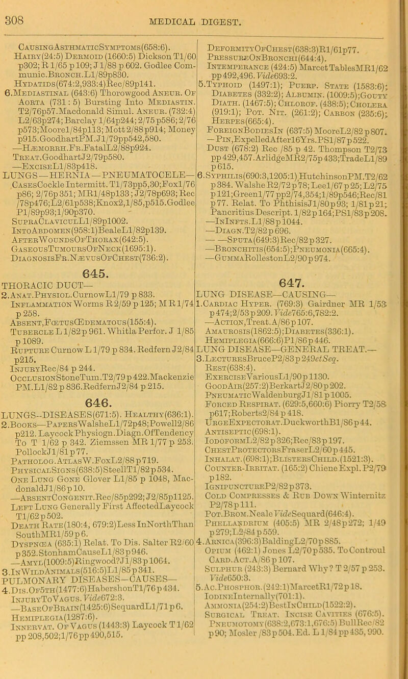 C ausingAsxhmatic Symptoms (658:6). Hairy(24:5) Dermoid (1660:5) Dickson Tl/60 p302;R 1/65 p 109; J1/88 p 602. Godlee Com- munic.BRONCH.Ll/89p830. HYDATiDs(674:2,933:4)Rec/89pl41. 6.Mediastinal (643:6) Thorowgood Aneur. Of Aorta (731: 5) Bursting Into Mediastin. T2/76p57.Macdonald Simul. Aneur. (732:4) L2/63p274; Barclay l/64p244; 2/75 p586; 2/76 p573;Moorel/84pll3;Mott2/88p914; Money p915.GoodhartPM.Jl/79pp542,580. —Hs2MORRH.FR.FatalL2/88p924. Treat.GoodhartJ2/79p580. —ExciSELl/83p418. LUNGS — HERNIA—PNEUMATOCELE CASEsCoclde Intermitt. Tl/73pp5,30;Eoxl/76 p86; 2/76p 351; MRl/48pl33; J2/78p693; Rec /7Sp476;L2/61p538;Knox2,1/85,p515.Godlee Pl/89p93;l/90p370. SupraClaviculL1/89p1002. lNToABDOMEN(958:l)BealeLl/82pl39. After W oundsOfThorax (642:5). GaseousTumoursOfNeck(1695:1). DiagnosisFr.NasvusOfChest(736:2). 645. TPIORACIC DUCT— 2.ANAT.PHYSiOL.CurnowLl/79 p833. Inflammation Worms R 2/59 p 125; MR1/74 p 258. Absent, FcetusG3dematous(155:4). Tubercle L1/82 p 961. Whitla Perfor. J 1/85 p 1089. Rupture Curnow L1/79 p 834. Redfern J2/84 p215. lNjURYRec/84 p 244. OccLUSiONStoneTum.T2/79p 422.Mackenzie PM.Ll/82 p 836.Redfern J2/84 p 215. 646. LUNGS—DISEASES(671:5). Healthy(636:1) 2.Books—Papers WalsheLl/72p48;Powell2/86 p212.LaycockPhysiogn.Diagn.OfTendency To T 1/62 p 342. Ziemssen MR 1/77 p 253. PollockJ 1/81 p 77. Patholog. Atlas W.EoxL2/88 p 719. PHYSicALSiGNs(638:5)SteellTl/82p534. One Lung Gone Glover Ll/85 p 1048, Mac- donaldJl/86plO. —ARSENTCoNGENiT.Ree/85p292; J2/85pll25. Left Lung Generally First AffectedLaycock Tl/62p502. Death Rate(180:4, 679:2)LessInNorthThan SouthMRl/59 p 6. Dyspncea (635:1) Relat. ToDis. Salter R2/60 p 352. StonhamCauseLl/83 p 946. AMYL(1009:5)Riugwood?Jl/83pl064. 3.InWildAnimals(516:5)L1/85p341. PULMONARY DISEASES—CAUSES— 4.Dis.OF5Tn(1477:G)HaborshouTl/76p434. InjuryToVagus. VideG 72:3. —BASEOFBRAiN(1425:6)Se(juardLl/71p6. Hemiplegia(1287:6). j Innervat. Of Vagus (1443:3) Laycoclc T1/62 pp 208,502;l/76pp 490,515. DeformityOfCiiest(638:3)R1/61p77. PressureOnBronchi(644:4). Intemperance (424:5) MarcetTablesMRl/62 pp 492,496. VideG93:2. .Typhoid (1497:1); Puerp. State (1583:6); Diabetes (332:2); Albumin. (1009:5);Gouty Diath. (1467:5); Chlorof. (438:5);Cholera (919:1); Pot. Nit. (261:2); Carbon (235:6); Herpes (665:4). ForeignBodiesIn (637:5) MoorcL2/82 p 807. — PiN.ExpelledAfterl6Yrs.PSl/87p522. Dust (678:2) Rec /85 p 42. Thompson T2/73 pp 429,457. ArlidgeMR2/75p 433;TradeLl/89 6. Syphilis(690:3,1205:1) HutchinsonPM.T2/62 p 384. Walshe R2/72 p78; Leel/67 p 25; L2/75 pl21;Greenl/77pp2/74,354;l/89p546;Rec/81 p77. Relat. To PhthisisJl/S0p93; l/81p21; Pancritius Descript. l/82pl64;PSl/83p208. —InInfts.L1/88p1044. -—Diagn.T2/82 p 696. Sputa(649:3)Rec/82 p 327. —Bronchitis(654:5);Pneumonia(665:4). —GuMMARollestonL2/90 p 974. 647. LUNG DISEASE—CAUSING— 1.Cardiac Hyper. (769:3) Gairdner MR 1/53 p 474; 2/53 p 209. Tidcl Go: 6,782:2. —Action, Treat. A/86p 107. Amaurosis(1862:5);Diabetes(336:1). Hemiplegla.(666:6)P1/S6p446. LUNG DISEASE—GENERAL TREAT.— 3. Lecture sBruc eP2/83 p 249c^ Scq. Rest(63S:4). ExERCiSEVariousLl/90p 1130. Good AiR(257:2)Berkart J2/80 p 202. PNEUMATicWaldenburgJl/Sl p 1005. Forced Respirat. (629:5,660:6) Piorry T2/5S p617;Roberts2/84 p 418. URGEExPECTORAT.DuckworthBl/S6p44. Antiseptic(698:1). IodoformL2/82p 326;Rec/83p 197. CHESTPROTECTORsFraserL2/60 p 445. Inhalat. (698:1) ;BlistersChild. (1521:3). Counter-Irritat. (165:2) CbicncExpl. P2/79 pl82. Ignipuncturf.P2/S2 p 373. Cold Compresses & Rub Down Wintemitz P2/78plli. Pot.BROM.NcalcTYffcSequai-d (646:4). Phella^drium (405:5) 1MR 2/4Sp272; 1/49 p279;L2/84p559. 4. ARNiCA(396:3)BaldingL2/70pSS5. Opium (462:1) Jones L2/70p535. ToControul Card. Act. A/86 p 107. Sulphur (243:3) Bernard Why ? T 2/57 p 253. Vide650:3. 5. Ac.PHOSPHOR.(242:l)MarcetRl/72plS. IoDiNElnternally(701:l). AMMONiA(254:2)BestlNCHiLD(1522:2). Surgical Treat. Incise Cavities (676:5). Pneumotom y(63S:2,673:1,676:5) BullRec/82 p90; Mosler /83p504.Ed. L1/84pp435,990.