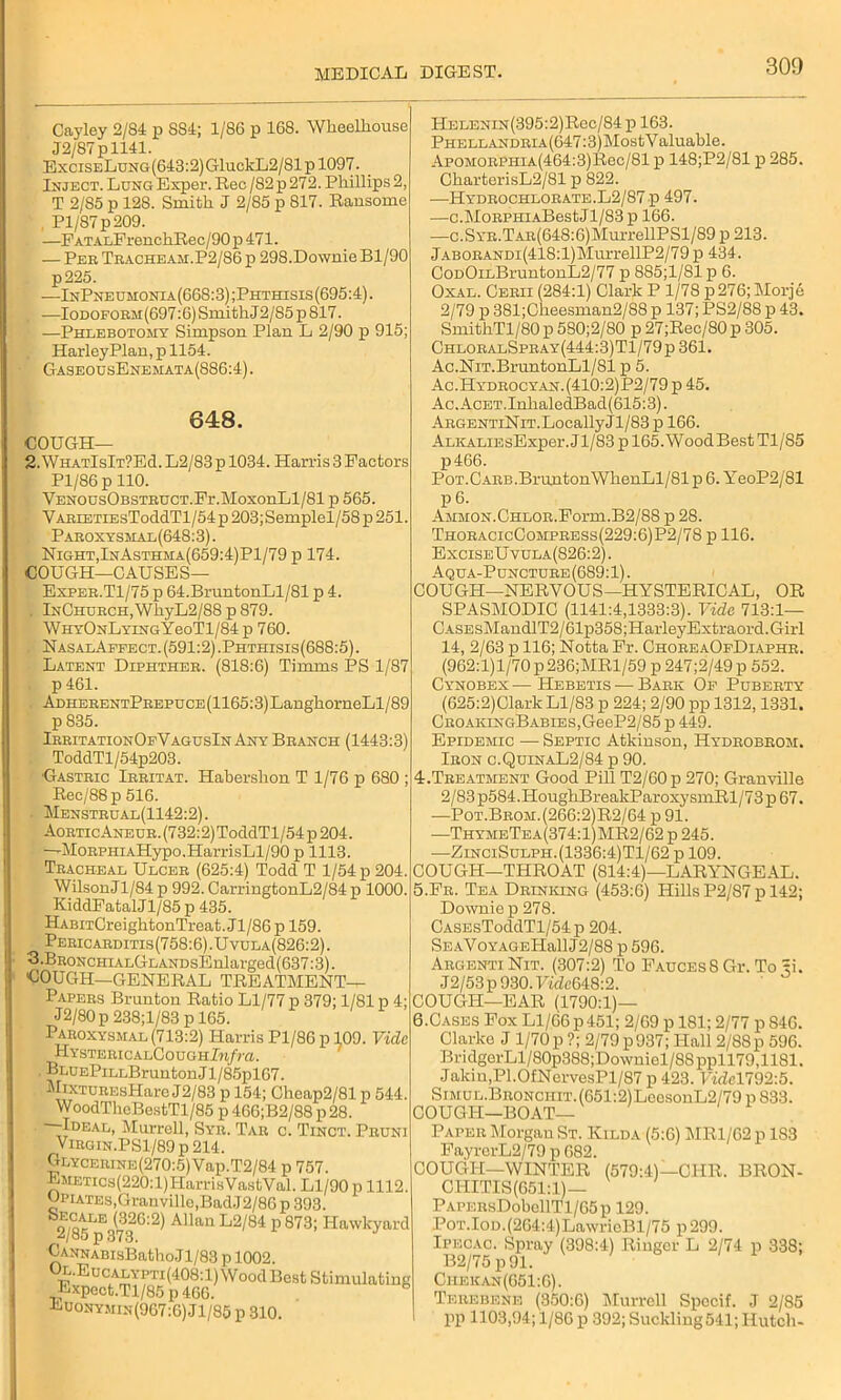 Cayley 2/84 p 884; 1/86 p 168. Wheelhouse J2/87pll41. ExciseLung (643:2) GluckL2/81 p 1097. Inject. Lung Exper. Rec / 82 p 272. Phillips 2, T 2/85 p 128. Smith J 2/85 p 817. Ransome Pl/87p 209. —FATALFrenchRec/90 p 471. — Pee Tracheam.P2/86p 298.DownieBl/90 p225. -—InPne umonia (668:3); Phthisis (695:4). —Iodoform(697:6) Smith J2/85 p 817. —Phlebotomy Simpson Plan L 2/90 p 915; Harley Plan, p 1154. GaseousEnemata(886:4) . 648. COUGH— 2.WhatIsIt?E<I. L2/83 p 1034. Harris 3 Factors Pl/86 p 110. VENOUsOBSTEUCT.Fr.MoxonLl/81 p 565. YAEiETiEsToddTl/54 p 203; Semplel/58 p 251. Paroxysmal(648:3). Night,InAsthma(659:4)P1/79 p 174. COUGH—CAUSES— IlELENiN(395:2)Rec/84 p 163. PHELLANDRiA(647:3)MostY aluable. AP0M0RPHiA(464:3)Rec/81 p 148;P2/81 p 285. CharterisL2/81 p 822. —Hydrochlorate.L2/87p 497. —c.MoEPHiABestJl/83 p 166. —c.SYR.TAR(648:6)MurrellPSl/89 p 213. jABORANDi(418:l)MurrellP2/79 p 434. CoDOiLBruntonL2/77 p 885;1/81 p 6. Oxal. Cerii (284:1) Clark P 1/78 p 276; Morje 2/79 p 381;Cheesman2/88 p 137; PS2/88 p 43. SmithTl/80 p 5S0;2/80 p 27;Rec/80 p 305. ChloralSpray(444:3)T1/79p 361. Ac.NiT.BruntonLl/81 p 5. Ac.Hydrocyan.(410:2)P2/79 p 45. Ac.AcET.InhaledBad(615:3). ARGENTiNiT.LocallyJl/83 p 166. AuvALiEsExper. Jl/83 p 165. Wood Best Tl/85 p466. PoT.CARB.BruntonWhenLl/81 p 6. YeoP2/81 P 6. Ammon. Chlor. Form. B2/88 p 28. ThoracicCompress(229:6)P2/7S p 116. ExciseUvula(826:2) . Aqua-Puncture (689:1). Exper.T1/75 p 64.BruntonLl/81 p 4. . InChurch, WhyL2/88 p 879. WHYONLYiNGYeoTl/84 p 760. . NasalAffect. (591:2).Phthisis(688:5). Latent Diphther. (818:6) Timms PS 1/87 p 461. ADHERENTPREPUCE(1165:3)LanghorneLl/89 p 835. IrritationOeVagusIn Any Branch (1443:3) ToddTl/54p203. •Gastric Irritat. Hahershon T 1/76 p 680 ; Rec/88p 516. Menstrual(1142:2) . AoRTicANEUR.(732:2)ToddTl/54p204. —MoRPHiAHypo.HarrisLl/90 p 1113. Tracheal Ulcer (625:4) Todd T 1/54 p 204. Wilson J1/84 p 992. CarringtonL2/84 p 1000. KiddFatalJl/85 p 435. HABiTCreightonTreat.Jl/86p 159. Pericarditis(758:6).Uvula(826:2). 3.BRONCHiALGLANDsEnlarged(637:3). COUGH—GENERAL TREATMENT— Papers Brunton Ratio Ll/77 p 379; 1/81 p 4; J2/80p 238;l/83 p 165. Paroxysmal (713:2) Harris Pl/86 p 109. Vide HystericalCough Infra. 1 ■ Bi‘UEPiLLBruntonJl/85pl67. MiXTUREsHarc J2/83 p 154; Cheap2/81 p 544. WoodTheBestTl/85 p 466;B2/88 p 28. —Ideal, Murrell, Syr. Tar c. Tinct. Prunj Virgin.PS1/89 p 214. GLYCERiNE(270:5)Vap.T2/84 p 757. EMETics(220:l)HarrisVastVal. Ll/90 p 1112. Cpiates,Granville,BadJ2/80 p 393. o/otLE <32G:2) Allan L2/84 p 873; Hawkyard 2/85 p 373. J CANNABisBathoJ 1/83 p 1002. Euonymin(967:6) Jl/85 p 310. COUGH—NERVOUS—HYSTERICAL, OR SPASMODIC (1141:4,1333:3). Vide 713:1— CASEsMandlT2/61p358;HarleyExtraord.Girl 14, 2/63 p 116; Notta Fr. ChoreaOeDiaphr. (962:1)1/70 p236;MRl/59 p 247;2/49p 552. Cynobex •— Hebetis — Bark Op Puberty (625:2)Clark Ll/83 p 224; 2/90 pp 1312,1331. CROAKiNGBABiES,GeeP2/85 p 449. Epidemic — Septic Atkinson, Hydrobrom. Iron c.QuinaL2/84 p 90. 4. Treatment Good Pill T2/60p 270; Granville 2/83p584.HougkBreakParoxysmRl/73p67. —Pot.Brom.(266:2)R2/64p91. —ThymeTea(374:1)MR2/62 p 245. —ZinciSulph.(1336:4)T1/62 p 109. COUGH—THROAT (814:4)—LARYNGEAL. 5. Fr. Tea Drinking (453:6) Hills P2/87 p 142; Downiep 278. CASEsToddTl/54p 204. SEAVoYAGEHallJ2/88 p 596. ArgentiNit. (307:2) To FaucesSGt. To ti. J2/53p930.Fidc648:2. COUGH—EAR (1790:1)— 6. Cases Fox Ll/66 p451; 2/69 p 181; 2/77 p 846. Clarke J 1/70 p ?; 2/79 p937; Hall 2/88p 596. BridgerLl/80p388;Downiel/8Sppll79,1181. Jakin,P1.0fNorvesPl/87 p 423. Hdcl792:5. SiMUL.BRONcniT.(651:2)LeesonL2/79p833. COUGH—BOAT- PAPER Morgan St. Kilda (5:6) MRl/62p 183 FayrerL2/79 p 682. COUGI-I—WINTER (579:4)—C11R. BRON- CHITIS(651:1)— PAPERsDobollTl/65p 129. Pot.Iod.(264:4)LawricBl/75 p 299. Ipecac. Spray (398:4) Ringer L 2/74 p 338; B2/75 p 91. Ciiekan(651:6). Terebene (350:6) Murrell Specif. J 2/85 pp 1103,94; 1/86 p 392; Suckling 541; Hutch-