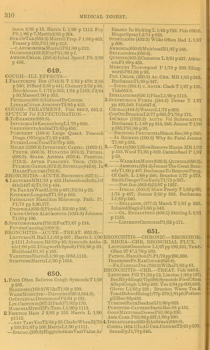inson 2/86 p 15. Harris L 1/90 p 1112. Foy PS.1/86 p 7;Martin2/8S p 204. Syr.OfTar (652:2) Murrell Prep. J 1/88 p 463; Praser p 569;PSl/89 p 213. —c.ApOMORPHiAMurrellPSl/89 p 213. GLONOiNE(423:3)FoyPSl/86 p7. Ammon.Chlor. (255:4) Inhal. Specif. PS. 2/89 p 456. 649. COUGH—ILL EFFECTS— 1.Fracturing Rib (1745:5) T 1/82 p 479; 2/85 p 590; Pifiard 2/60 p 441; Chenery 2/78 p 88. Brookhouse L 1/79 p 503; 1/84 p 1162; J2/84 p 50;Masserl/90 p 953. PHTnisis(688:5)InducedByCouGH. LinearCutan.AtrophyT2/85p 412. COUGH—TREATMENT. Vide 648:3, 651:3. SPUTUM Vel EXPECTORATION— 3. ToExamine(688:5). lNPUSORiAlNKannenbergLl/79 p 640. GREENSpuTAAndralTl/65 p 450. Purulent (168:4) Large Quant. Peacock Diagn.OfOriginTl/62 p425. PuTRiDLocalTreatT2/79p 559. Milky (1599:2) Intervert. Cartil. (1693:1). Pneum. (666:3). Hydatids (674:2).Phthis. (688:5). Spasm. Asthma (659:4). Pertuss. (713:3). After Paracent. Thor. (709:5). Pulmon.Gangr. (672:3). Syphilis(646:6) . In He artF allure (782:6). BRONCHITIS—ACUTE.Bronchus (637:1)— 4. LecturesMR1/53 p 452.HaberslionInflu.Of 5th(1437:6)Tl/76p434. FR.BADAiRWardL2/84p 487;B2/84p 22. EpiDEMicLongstafiTl/83p 665. Pathology Hamilton Microscop. Path. PI. Pl/79 pp 3,90,177. Dyspnce A(635:3)Physiol.R2/60 p 356. Urine Often Albuminous (1034:5) Johnson Tl/58p 106. 5.Sphygmograph(755:2)FoxT1/67 p 114. FEYERsCausing(1508:2). BRONCHITIS—ACUTE—TREAT. (651:3) LECTUREsM.HallLl/62 p 367; Harris L 1/90 p 1111. JohnsonR2/69 p 40; Symonds Asthe nicl/68 p55.IllingwortkSpeedyPSl/86 p 93. MuirbeadBl/87 p 165. YARiETiEsHarrisLl/90 pp 1053,1110. SYMPTOMsHarrisLl/90 p 1054. 650. 1. Food Often Relieves Cough Symonds T1/58 p 285. BLEEDiNG(163:5)WilksTl/68 p 599. WarmMoistAir—Dangers(626:2,654:5). OFlNTERVALDrummondP2/84 p 181. LiN.CROTONis(367:2)ParkPl/82pl70. MoRPHiAHYPOIfFr.Tum.Ll/90 p 1113. 2. Emetics Haro J 2/83 p 152. Harris L 1/90 plll2. —ANT.TARTYeoT2/84p39.Clarko\VheuJ2/79 p339;Bl/87p 166.HarrisLl/90 pllll. —Ipecac. (398:3) HigginbottomYastY alue As' Emetic In Sinking L 1/45 p 732. Vide 650:6. RmgerSprayL2/74 p 338. Stimulants (432:2) Wilks Often Bad L 1/67 p 506. 1 AMMONiA(650:6)MuirheadBl/87pl66. Belladonna(650:6). Quinine (403:2) Cameron L 2/61 p 457. Atkin- sonPl/89p 435. Mercury Tkorowgood P 1/78 p 339. Bling- worthPSl/86 p 93. Pot. Chlor. (260:3) Ac. Chr. MR 1/65 p243. BuckananTl/68 p 247. —Iodid.(264:4) c. Antim. Clark T1/67 p 195. VideG 52:5. Inhalations (626:1) PlanLl/90 p 1112. 3.Sulphurous Fumes (244:4) Dewar T 1/6T pp 493,549. Vide6Vl-A. CHORAL(444:5)WatersLl/72 p 603. CoDOiLBruntonL2/77p885;Pl/78pl75. InChlld (1522:2) Acute Vel Suffocative Buchanan L 1/68 pp 215,246. Jenner T1/60 p335;PSl/86p93. —BRONCHO-PNEUMONiASimonRec/S8 p 340. —In Rickets (100:5) Why So Fatal Jenner Tl/60 p335. 5. —TREAT(550:l)HowRemove Mucus MR 1/52 p 553.Wood Tl/85 p 829. Carmichael P 1/S7 p53. WarmAirMoist(626:2).Qulnine(650:2). 6. Ammonia(254:2) Jenner The Great Rem- edyTl/60 p 467.BuchananTo Remove Pung. Of Carb. L 1/68 p 246; Brunton 1/77 p379. SmithDangerTooEarlyTl/73 p 397. Pot.Iod. (663:6) J2/87p 1237. Ipecac. (650:2) Shaw Freely T1/59 p 96; 1/74 p 407; Jenner 2/60 p 583. Buchanan Ll/68 p 246. Belladon. (377:3) March T 1/81 p 320. IuhaledMagicJl/86 p 542. Ol. Eucalyptus (40S:1) Stirling L 2/81 p 1155. LinimentCrotonisP1/82 p 171. 651. BRONCHITIS — CHRONIC — BRONCHOR- 3. RHCEA—CHR. BRONCHIAL FLUX. LECTUREsGreenhow Ll/67 pp 199,231; Temp. Often 97-4°,1/78 p 189. PATHOL.HamiltonPl.Pl/79pp 250,330. DiAGNOSisFr.EARCouGH(64S:6). —FR.CARDi.\cDis.(782:3)WilksJl/S5p61. BRONCHITIS—CHR.—TREAT. Vide 649:5. Lectures Pill Tl/5Spl3; Linctus l/56pl37; BcnRhydding2/71p3SS; Symonds FoodOf ton AllaysCough l/58p285; Yeo2/84pp603,642. Glover Ll/65 p 22S ; Brunton Warm Tea & ToastBeforeRisingl/77p 379;l/Slp6;Fother- gillRcc/82p433. TuRKiSHBATHBeadnell Jl/80p 923. PuNCTURE-CAUTERYBartliRec/81 p 151. GooDMiXTUREsDowsePSl/86 p 230. AMM.CARB.PS2/82p337;l/86p230. 4.Ipecacuanha(650:2)AsSpray(64S:6). Codeia (464:l)InAll Chr.CoughsT2/61p599. Saundby J1/79 p 546.