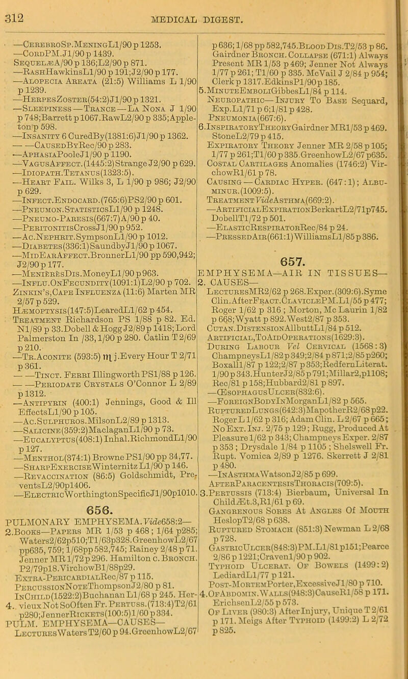 ■ — CerebroSp.MeningL1/90p 1253. —CobdPM.J1/90p 1439. Sequels A/90 p 136;L2/90 p 871. —RASHHawkinsLl/90p 191;J2/90p 177. —Alopecia Abeata (21:5) Williams L 1/90 p 1239. —HerpesZoster(54:2)J1/90p 1321. —Sleepiness — Tbance — La Nona J 1/90 p 748;Barrett p 1067.RawL2/90 p 335; Apple- ton'p 598. —Insanity 6 CuredBy(1381:6)Jl/90p 1362. — —CAuSEDBYB.ee/90 p 283. ■—ApHAsiAPooleJl/90 p 1190. —Vagus Affect. (1445:2) Strange J2/90 p 629. —Idiopath.Tetanus(1323:5) . —Heabt Pail. Willis 3, L 1/90 p 986; J2/90 p 629. —Infect.Endocabd.(765:6)PS2/90 p 601. —Pneumon.StatisticsL1/90 p 1248. —Pneumo-Paeesis(667:7)A/90p 40. —PebitonitisCtoss Jl/90 p 952. —Ac.NEPHEiT.SympsonLl/90 p 1012. —Diabetes (336:1) Saundby J1/90 p 1067. —MiDEARAFFECT.BronnerLl/90 pp 590,942; J2/90p 177. —MENifcREsDis.MoneyLl/90 p 963. —Influ.OnFecundity(1091:1)L2/90 p 702. ; Zinkin’s.Cape Influenza (11:6) Marten MR 2/57 p 529. HiEMOPTYSis(147:5)LearedLl/62 p 454. Treatment Richardson PS 1/88 p 82. Ed. Nl/89 p 33.Dobell & Hogg J2/89 p 1418; Lord Palmerston In /33,1/90 p 280. Catlin T2/69 p 210. —Tr. Aconite (593:5) 1R j.Every Hour T 2/71 p 361. Tinct. Perri HlingworthPSl/88 p 126. Periodate Crystals O’Connor L 2/89 p 1312. —Antipyrin (400:1) Jennings, Good & 111 EffectsLl/90 p 105. —Ac.SuLPHUROS.MilsonL2/89 p 1313. —SALiciNE(359:2)MaclaganLl/90 p 73. —EucALYPTUs(408:l)Inhal.RichmondLl/90 p 127. —Menthol(374:1) Browne PS1/90 pp 34,77. —SHARpExERCiSEWinternitz Ll/90 p 146. —Revaccination (86:5) Goldschmidt, Prer ventsL2/90pl406. —ELECTRicWorthingtonSpecificJl/OOplOlO. 656. PULMONARY EMPHYSEMA. FwZe658:2— 2.Books—Papers MR 1/53 p 468; 1/64 p285; Waters2/62p510;Tl/63p328.GreenhowL2/67 pp635,759; l/68pp582,745; Rainey 2/48 p 71. Jenner MR 1/72 p 296. Hamilton c. Bronch. P2/79pl8.VirchowBl/88p29. EXTRA-PERICARDIALRec/87 p 115. PERCUSSiONNoTEThompsonJ2/80 p 81. lNCHiLD(1522:2)Buchanan Ll/68 p 245. Her- 4. vieuxNotSoOftenPr.PERTUSs.(713:4)T2/61 p280;JennerRiCKETs(100:5) 1/60 p 334. PULM. EMPHYSEMA—CAUSES— Lectures Waters T2/60 p 94.GreenhowL2/67 p 636; 1/68 pp 582,745.Blood Dis.T2/53 p 86. Gairdner Bronch. Collapse (671:1) Always Present MR 1/53 p469; Jenner Not Ahvays 1/77 p 261; Tl/60 p 335. Me Vail J 2/84 p 954; Clerk p 1317.EdkinsPl/90p 185. 5.MiNUTEEMBOLiGibbesLl/84 p 114. Neuropathic—Injury To Base Sequard, Exp.Ll/71 p 6;1/81 p 428. Pneumonia(667:6). 6.lNSPiRATORYTHEORYGairdner MR1/53 p 469. StoneL2/79 p 415. Expiratory Theory Jenner MR 2/58 p 105; 1/77 p 261;Tl/60p335.GreenhowL2/67 p635. Costal Cartilages Anomalies (1746:2) Vir- chowRl/61p78. Causing — Cardiac Hyper. (647:1); Albu- minur.(1009:5). Treatment FirZeAsTHMA(669:2). —ARTiFiciALExpiRATiONBerkartL2/71p745. DobellTl/72 p 501. —ELASTIcRESPIBATORRec/84 p 24. -—PressedAir(661:1) WilliamsLl/85p 386. 657. EMPHYSEMA—AIR IN TISSUES— 2. CAUSES— LecturesMR2/62 p 268.Exper.(309:6).Syme Clin. AfterPRACT.CLAViCLEPM.Ll/55 p 477; Roger 1/62 p 316 ; Morton, Me Laurin 1/82 p 668; Wyatt p 892. West2/87 p 353. CUTAN.DlSTENSIONAllbuttLl/84 p 512. Artificial, ToAidOperations(1629:3). During Labour Vel Cervical (1568:3) ChampneysLl/82 p 349;2/84 p 871;2/S5 p260; Boxalll/S'7 p 122;2/87 p353;RedfernLiterat. 1/90 p 343. Hunter J2/85 p 791;Millar2,pll08; Rec/81 p 158;Hubbard2/Sl p 897. —CEsophagusUlcer(832:6). —PoREiGNBoDYlNiMorganLl/S2 p 565. RuPTUREDLuNGs(642:3)MapotherR2/68p22. RogerLl/62 p316; Adam Clin. L2/67 p665; No Ext. Inj. 2/75 p 129; Rugg, Produced At Pleasure 1/62 p 343; Champneys Exper. 2/87 p 353 ; Drysdale 1/84 p 1105 ; Shelswell Fr. Rupt. Vomica 2/89 p 1276. Skerrett J 2/81 p 480. —lNAsTHMAWatsonJ2/85 p 699. AfterParacentesisThoracis(709:5). 3. Pertussis (713:4) Bierbaum, Universal In ChildA5t.3,Rl/61 p 69. Gangrenous Sores At Angles Of Mouth HeslopT2/68 p638. Ruptured Stomach (S51:3) Newman L 2/68 p728. GASTRicULCER(848:3)PM.Ll/81pl51;Pearee 2/86 p 1221;Cravenl/90 p 902. Typhoid Ulcerat. Of Bowels (1499:2) LediardLl/77 p 121. PosT-MoRTEMPorter,Excessive Jl/80p 710. 4.0fAbdomin. WALLs(948:3)CauseRl/58 p 171. ErichsenL2/55 p 573. Of Liver (9S0:3) After Injury, Unique T 2/61 p 171. Meigs After Typhoid (1499:2) L 2/72 p825.