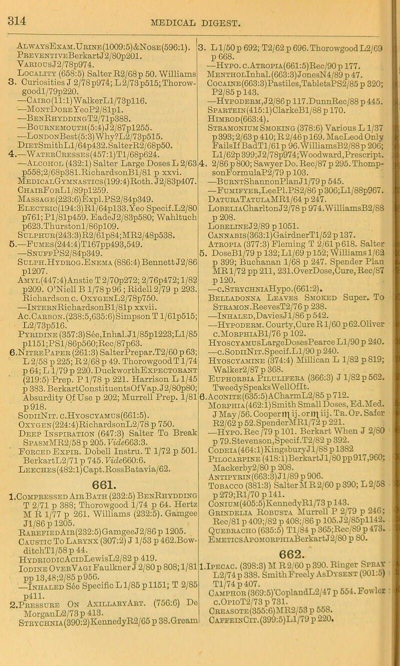 AlwaysExam.Urine(1009:5)&Nose(596:1). ; Pp.EVENTivEBerkartJ 2/80p201. VARiousJ2/78p974. Locality (658:5) Salter R2/68p 50. Williams 3. Curiosities J 2/78p974; L2/73p515;Tliorow- goodl/79p220. —CAiRo(ll:l)WalkerLl/73pll6. —MoNTDouEYeoP2/81pl. —BenEhyddingT2/71p388. —Bournemouth(5:4)J2/87p1255. -—LoNDONBest(5:3)Why?L2/73p515. DiETSmithLl/64p432.SalterR2/68p50. 4. —WaterCresses(457:1)T1/68p624. —Alcohol (432:1) Salter Large Doses L 2/63 p558;2/68p381.Ricb.ardsonBl/81 p xxvi. MEDiCALGYMNASTics(199:4)Roth. J2/83p407. ChairPorLI/89pl259. MASSAGE(223:6)Expl.PS2/84p349. ELECTRic(194:3)Rl/64pl33.Yeo Specif.L2/80 p761;Pl/81p459. EadeJ2/83p580; Waliltuch p623.Tkurstonl/86pl09. SuLPHUR(243:3)R2/61p84;MR2/48p538. 5. —EuMEs(244:4)T167pp493,549. —SnuffPS2/84p349. Sulph.Hydrog.Enema (886:4) Bennett J2/86 pl207. AiiYL(447:4)Anstie T2/70p272; 2/76p472; 1/82 p209. O’Niell B 1/78 p 96 ; Ridell2/79 p 293. Richardsonc. OxygenL2/78p750. —InTERNRichardsonBl/81p xxvii. Ac.Carbon.(238:5,635:6)Simpson T l/61p515; L2/73p516. Pyridine (357:3) S6e,Inhal.Jl/85pl223;Ll/85 pll51;PSl/86p560;Rec/87p63. 6. NitrePaper (261:3) SalterPrepar.T2/60 p 63; L2/58 p 225; R2/68p 49. ThorowgoodT 1/74 p 64; L 1/79 p 220. DuckworthExPECTORANT (219:5) Prep. Pl/78 p 221. Harrison L 1/45 p 383. BerkartConstituentsOfVap. J2/80p80; Absurdity Of Use p 202; Murrell Prep. 1/81 p 918. SodiiNit. c.Hyoscyamus(661:5). OxYGEN(224:4)RichardsonL2/78 p 750. Deep Inspiration (647:3) Salter To Break SpasmMR2/58p 205. FmZc663:3. Eorced Expir. Dobell lustra. T 1/72 p 501. BerkartL2/71 p 745. FfcZe660:6. LEECHES(482:l)Capt.RossBatavia/62. 661. 1.Compressed Air Bath (232:5) BenRhydding T 2/71 p 388; Thorowgood 1/74 p 64. Hertz M R 1/77 p 261. Williams (232:5). Gamgee Jl/86 p 1205. Rarefied Air(232:5) Gamgee J2/86 p 1205. Caustic To Larynx (307:2) J 1/53 p 462.Bow- 3. Ll/50p 692; T2/62 p 696.ThorowgoodL2/69 p 668. —Hypo. c. ATROPiA(661:5)Rec/90 p 177. MENTHOLlnkal.(663:3)JonesN4/89p47. CocAiNE(663:3)Pastiles,TabletsPS2/85 p 320; P2/85 p 143. —Hypoderm, J2/86p 117.DunnRec/88 p 445. SpARTEiN(415:l)ClarkeBl/88 p 170. Himrod(663:4). Stramonium Smoking (378:6) Various L1/37 p 393; 2/63 p 410; R 2/46 p 169. MacLeod Only FailsIfBadTl/61p 96.WilliamsB2/88p 206; Ll/62p 399; J2/78p974; Woodward, Prescript. 4. 2/86 p 800; Sawyer Do. Rec/87 p 295. Thomp- sonFormulaP2/79 p 103. —BuRNTShannonPlanJl/79p 545. —FuMiFYER,LeePl.PS2/86 p 306;Ll/88p967. DaturaTatulaMR1/64 p 247. LoBELiACharltonJ2/78 p 974. WilliamsB2/88 p 208. Lobeline J2/89 p 1051. Cannabis (363:1) GairdnerTl/52 p 137. Atropia (377:3) Fleming T 2/61 p 618. Salter 5. DoseBl/79 p 132; Ll/69 p 152; Williams 1/62 p 399; Buchanan 1/68 p 247. Spender Plan MR 1/72 pp 211, 231.OverDose,Cure, Rec/87 p 120. —c. Strychni AHyp o. (661:2). Belladonna Leaves Smoked Super. To STRAMON.ReevesT2/76p 238. —Inhaled,DaviesJl/86 p 542. —Hypoderm. Courty,Cure R1/60 p 62.Oliver c.MorphiaB1/76 p 102. HvoscYAMUsLargeDosesPearce Ll/90 p 240. —c.SodiiNit.Specif.Ll/90 p 240. Hyoscyamine (374:4) Millican L 1/82 p S19; Walker2/87 p 368. Euphorbia Pilulifera (366:3) Jl/S2p562. TweedySpeaksWellOflt. 8. AcoNiTE(635:5)ACharmL2/85 p 712. Morphia(462:1)Smith Small Doses, Ed.Med. J May /56. Cooper ni i j. or 111 iij. Tr. Op. Safer R2/62 p 52.SpenderMRl/72 p 221. —Hypo. Rec /79 p 101. Berkart When J 2/S0 p 79.Stevenson,Specif.T2/82 p 392. CoDEiA(464:l)KingsburyJl/88pl382 Pilocarpine (418:l)Berkart J1/S0 pp 917,960; Mackerby2/S0 p 208. Antipyrin(663:3) Jl/89 p 906. Tobacco (381:3) Salter MR 2/60 p 390; L2/5S p279;Rl/70 p 141. CoNiUM(405:5)KenncdyRl/73 p 143. Grindelia Robusta Murrell P 2/79 p 246; Rec/81 p 409;/82 p 40S;/S6 p 105. J2/85pll42. Quebracho (635:5) Tl/84 p 365;Rec/89 p 473. EMETicsApoMORPHiABerkartJ2/S0 p 80. ditchTl/58p 44. HYDRiODicAciDLewisL2/82p 419. Iodine OverVagi Faulkner J 2/80 p 808; 1/81 pp 13,48;2/85 p 956. -—Inhaled S6o Specific L1/85 p 1151; T 2/85 p411. S.Pressure On AxillaryArt. (756:6) De MorganD2/73p 413. STRYCHNiA(390:2)KennedyR2/65 p 38.Gream 662. 1.Ipecac. (398:3) M R2/60 p 390. Ringer Spray L2/74p 338. Smith Freely AsDysent (901:5) Tl/74p407. Camphor (369:5)'CoplandL2/47 p 554. Fowler c.OpioT2/73 p 731. Creasote(355:6)MR2/53 p 558. CaffeinCit.(399:5)L1/79 p 220.