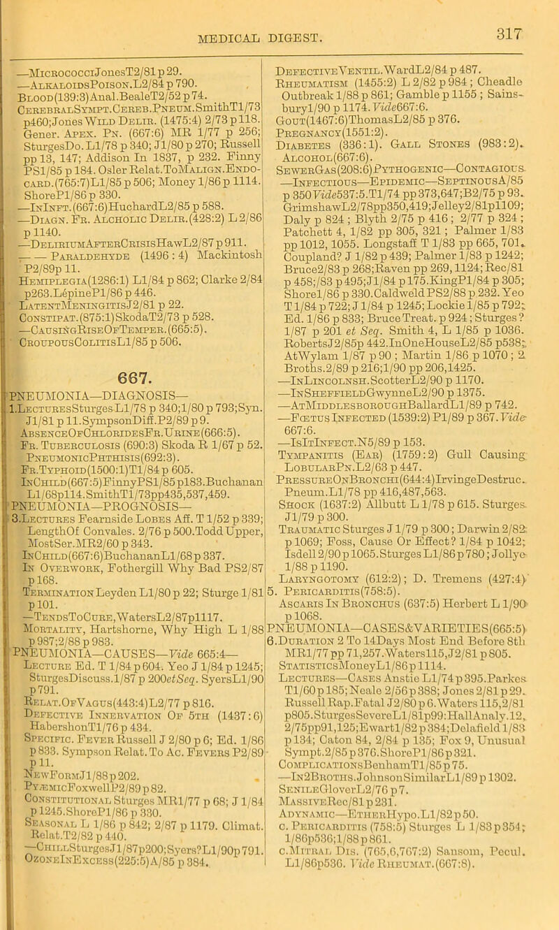 —Micrococci J onesT2/81 p 29. —AlkaloidsPoison.L2/84 p 790. BLOOD(139:3)Anal.BealeT2/52 p74. CEREBRALSYMPT.CEREB.PNEUM.SmitllTl/73 p460; Jones Wild Delir. (1475:4) 2/73 p 118. Gener. Apex. Pn. (667:6) MR 1/77 p 256; SturgesDo. Ll/78 p 340; J1/80 p 270; Russell pp 13, 147; Addison In 1837, p 232. Pinny PS1/S5 p 184. Osier Relat.ToMALiGN.ExDO- CARD.(765:7)Ll/85p 506; Money 1/86 p 1114. SliorePl/S6p 330. —lNlNFT.(667:6)HuchardL2/85 p 588. —Diagn. Fr. Alcholic Delib.(428:2) L2/86 p 1140. —DELIRIUMAFTERCRISIsHa\vL2/87 p 911. Paraldehyde (1496 : 4) Mackintosh ' P2/89p 11. Hemiplegia(1286:1) Ll/84 p 862; Clarke 2/84 p263.LfrpinePl/86 p 446. LatentMeningitisJ2/81 p 22. CoNSTiPAT.(875:l)SkodaT2/73 p 528. —CausingRiseOfTemper. (665:5). CroupousColitisL1/85 p 506. 667. PNEUMONIA—DIAGNOSIS— , l.LECTUREsSturgesLl/78 p 340;l/80p 793;Sjti. Jl/81 p ll.SympsonDiff.P2/89p9. AbsenceOfChloridesPr.Urine(666:5). Fr. Tuberculosis (690:3) Skoda R 1/67 p 52. PneumonicPhthisis(692:3). Fr.Typhoid(1500:1)T1/84p 605. lNCmLD(667:5)FinnyPSl/85pl83.Buchanan Ll/68pll4.SmithTl/73pp435,537,459. t PNEUMONIA—PROGNOSIS— 3.Lectures Fearnside Lobes Aff. T1/52 p 339; LengthOf Convales. 2/76 p 500.Todd Upper, MostSer.MR2/60 p 343. lNC’HiLD(667:6)BuchananLl/68 p 337. In Overwork, Fothergill Why Bad PS2/87 p 168. Termination Leyden Ll/80 p 22; Sturge 1/81 p 101. —TENDsToCuRE,WatersL2/87plll7. Mortality, Hartshorne, Why High L 1/88 p987;2/88p983. ' PNEUMONIA—CAUSES—Fide 665:4— Lecture Ed. T 1/84 p 604. Yeo J 1/84 p 1245; SturgesDiscuss.1/87 p 200ctSeq. SyersLl/90 p791. Rf.lat.OfVagus(443:4)L2/77 p 816. Defective Innervation Of 5tii (1437:6) HabershonTl/76 p 434. Specific. Fever Russell J 2/80 p 6; Ed. 1/86 p 833. Syrapson Rolat. To Ac. Fevers P2/89 pll. NewForm.I1/88p202. Py /EMicFoxwell P2/89 p 82. Constitutional Sturges MR1/77 p 68; J1/84 p 1245.ShorePl/86 p 330. Seasonal L 1/86 p 842; 2/87 p 1179. Climat. Relat.T2/82 p 440. ] CriiLLSturgcsJl/87p200;Sycrs?Ll/90p791. OzoneInExcess(225:5)A/85 p 384. DEFECTiVEYENTiL.WardL2/84 p 487. Rheumatism (1455:2) L 2/82 p 984 ; Cheadlc Outbreak 1/88 p 861; Gamble p 1155 ; Sains- buryl/90 p 1174. Vide667:6. GouT(1467:6)ThomasL2/85 p 376. Pregnancy(1551:2). Diabetes (336:1). Gall Stones (983:2). Alcohol(667:6). SewerGas(208:6)Pythogenic—Contagious. —Infectious—Epidemic—SeptinousA/85 p 3507«Ze537:5.Tl/74 pp373,647;B2/75 p 93. GrimshawL2/78pp350,419; Jelley2/81pll09; Daly p 824 ; Blyth 2/75 p 416 ; 2/77 p 324 ; Patchett 4, 1/82 pp 305, 321; Palmer 1/83 pp 1012,1055. Longstaff T 1/83 pp 665, 701. Coupland? J 1/82 p 439; Palmer 1/83 p 1242; Bruce2/83 p 268;Raven pp 269,1124; Rec/81 p 45S;/S3 p495;Jl/84 pl75.KingPl/84 p 305; Shorel/86 p 330.CaldweldPS2/88 p 232. Yeo T1/84 p 722; J1/84 p 1245; Lockie 1/85 p 792; Ed. 1/86 p 833; Bruce Treat, p 924; Sturges ? 1/87 p 201 et Seq. Smith 4, L 1/85 p 1036. RobertsJ2/85p 442.InOneHouseL2/85 p538; AtWylam 1/87 p90 ; Martin 1/86 p 1070 ; 2 Broths.2/89 p 216;l/90 pp 206,1425. —lNLiNCOLNSH.ScotterL2/90 p 1170. •—lNSHEFFiELDGwynneL2/90 p 1375. —ATMiDDLESBOROUGHBallardLl/89 p 742. —Fcetus Infected (1539:2) Pl/89 p 367.Vide 667:6. —IsItInfect.N5/89 p 153. Tympanitis (Ear) (1759:2) Gull Causing. LobularPn.L2/63 p 447. PRESsuREONBRONCHi(644:4)IrvingeDestruc. Pneum.Ll/78 pp 416,487,563. Shock (1637:2) Allbutt L1/78 p 615. Sturges , Jl/79 p 300. Traumatic Sturges J1/79 p 300; Darwin 2/82: pl069; Foss, Cause Or Effect? 1/84 p 1042; Isdell 2/90 p 1065. Sturges Ll/86 p 780; Jollye 1/88 p 1190. Laryngotomy (612:2); D. Tremens (427:4) 5. Pericarditis(758:5). Ascaris In Bronchus (637:5) Herbert L1/90 p 1068. PNEUMONIA—CASES&VARIETIES(665:5) 6. Duration 2 To 14Days Most End Before 8tli MR1/77 pp 71,257. Watersll5,J2/81 p S05. ; STATiSTicsMoneyLl/86plll4. Lectures—Cases Anstie Ll/74 p395.Parkcs Tl/60pl85;Nealc 2/56p388; Jones2/81p29. Russell Rap.Fatal J2/80p 6. Waters 115,2/81 p805.SturgesSovorcLl/81p99:HallAnaly.l2, 2/75pp91,125;E wartl/82 p 384;Dolafield 1/83 pl34; Caton 84, 2/84 p 135; Fox 9, Unusual Sympt.2/85 p 376.ShorePl/86p 321. CoMPLiCATiONsBenhamTl/85p75. —lN2BROTHS.JohnsonSimilarLl/89pl302. SENiLEGloverL2/76 p 7. MassiveRoc/81p231. Adynamic—ETHERlIypo.Ll/82 p 50. c. Pericarditis (758:5) Sturges L 1/83p 354; l/86p536;l/88p861. c.Mitral Dis. (765,6,767:2) Sausom, Pccul. Ll/86p530. Vide Rheumat.(667:8).