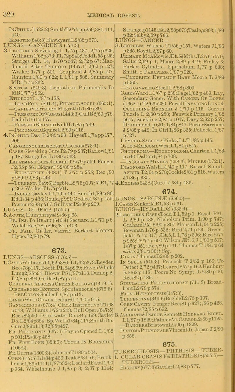 InChild. (1522:2) SmithT2/75 pp 259,381,411, 440. Ergotin(648:3) HawkyardL2/85 p 373. LUNGS—GANGRENE (177:3)— 3.Lectures Sieveking L l/75p437; 2/75pG29; Williamsl/62p373;Tl/72p243;Toddl/55p25; Sturges ALt. 14, 1/70 p 547; 2/72 p 67; Mac- donald After Typhoid (1497:1) 2/62 p 127; Walker 1/77 p 501. Coupland J 2/85 p 427; Churton 1/80 p 622; L1/81 p 585. Summary MRl/77p262. Sputum (649:3) Leptothrix Eulmonalis In MRl/77p262. EtiologyL1/87p 185. -—LeadPois. (291:4); Pulmon.Apopl. (665:1). —CASiEsVEBTEBR/EMagratkLl/80pS9. —PressureOfVagus(1443:3)Gu11R2/59 p78. EadeLl/61pl57. —PBESSEDBBONCHiKiddLl/85p749. —PNEUMONiASquireL2/89pll5. 4.InChild Day P 2/85p98. HayesTl/74ppl77, 206. GANGREN0USABSCESS0FLUNGS(673:1). Cases Sieveking CureT2/79 p 237;Barlowl/81 pl87.SturgeDo.Ll/80p563. Treatment Curschmann T 2/79 p 559. Fenger J2/85p561.EdgarPS2/88p254. —Eucalyptus (408:1) T 2/75 p 255; Rec /SO p 229;P2/83p 444. —TuRPENT.(349:6)BegbieL2/75pl97;MRl/77 p262.WallterTl/77p501. —Incise Cayley Ll/79 p 440; Smithl/89 p 86; Ed.1/84 p 436;Gould,p981;Goclleel/87 p 459; Pasteur2/88p 767.GulliverP2/86p 209. LUNGS—CEDEMA (155:5)— 5.AcuTE,HumpkreysJ2/86p 65. Er. Inj. To Brain (646:4) Sequard L1/71 p 6. WelckRec/78p296;/81p 403. Er. Fail. Oe Lt. Ventr. Berkart Morph. Hypo.J2/80p79. 673. LUNGS—ABSCESS (676:5)— 1.Cases WilliamsTl/62p380; Ll/62p373.Leyden Rec/78pll7. Booth Pl/84p269;RavenWhole Luug2/85p94; BlowerPSl/87pll8.Dunlop 2, L2/85 p 894;Godleel/87 p 511. Cerebral Abscess Often Follows (1419:1). Discharged Extern. Spontaueously(676:5). —PERCoLONGodleeLl/87 p513. LiNEDWrniCHALKLediardLl/90 p 915. Gangrenous (673:4) Clark Instructive T1/G8 p548; Williams l/72p243. Bull Oper.(647:5) Roc /82p90; DrinlcwaterDo./84pl99.Cayley Do.L2/84p884; Sp.Wellsl/84pU7;SmithDo. Curo2/89pll3;J2/85p427. Fr. Pneumonia (667:6) Pajme Opened L1/82 p601;P2/88p458. Fr. FishBone (853:6); Tooth In Bronchus (106:2). FR.OTrns(1800:3)JohusonTl/80p504. Oi>en(647:5)L1/84 p 43G;Tcalc2/84 p 6; Brook- housel/8Gpllll;l/87p324;LodiardFatall/90 p964. Wheelhouse J 1/85 p 3; 2/87 p 1144; Strange,pll45;Ed.2/88p673;Teale,p803;l/89 p 32;Selby2/89 p 766. LUNGS—CANCER— 3. Lectures Walsbe Tl/56pl57. Waters J1/8G p 335.BoydL2/87 p 60. Primary McAldowieASt.5JMtbs.L2/76p 570; Salter 2/69 p 1; Moore 2/89 p 419; Finlay & Parker Cylindric. Epithelium 1/77 p 838; Smith c.Parapleg.1/87p928. —Pleuritic Effusion Rare Moore L 2/89 pl060. —ExcAVATiNGSteellL2/88p809. CASEsWardLl/67 p 238;Pagel/62 p 489. Lay, Secondary Gener. With Cancer Of Bones (1662:1) T2/66p230. Powell InvadingLung& Occluding Bronchi J 1/79 p 115. Curran Puzzle L 2/80 p 258; Fenwick Primary 1/82 p647; Suckling 2/84 p 1047; Davy 2/82 p 257; Drummond p 651; l/84p847. PorterSarcoma J 2/85 p 448; In Girl l/86p 335; PollockLl/87 p727. LYMPH0-SARC0MAFinlayLt.Tl/85 p 145. 0 steo- SarcomaW estLl/84 p 847. Chondroma—Enchondroma Churton Ll/83 p 540;Daltonl/84 p 708. —InCobaltMiners (298:6); Miners (572:1). Diagnosis WalshLl/49p 117. Russell Simul. i Aneur.T2/64p 278;Cockle2/81p 518. Waters Jl/86p 335. 4. ExciSE(643:2)CureLl/84p 436. 674. LUNGS—SARCENA3 (856:5)— 1. CASEsZenkerMRl/53 p 561. LUNGS—HYDATIDS (933:4)— 2. LECTURES-CASEsTodd T 1/52 p 1. Rasch PM. L 2/89 p 433; Nicholson Prim. 1/90 p 747; GrahamPM.2/90 p S07.MansonLl/64 p 225; Bowman 1/76 p 532; Bird 2/71 p 23; Green- field 1/77 p 317; ^Et.5,L 1/78 p 396; Bird 2/77 p 925;T2/77 p 600. Wilson AM. 6, J1/80 p 517; 1/87 p 351; Rec/89 p 161. Thomas T1/81 p 64 e<Sc2;2/81p36et Seq. DiAGN.ThomasB2/88 p 202. In Sputa (549:3) Peacock T 2/52 p 166; To Detect 2/72 p437;Learcd 2/57p 162.Haubury R 2/62 p 118. Poore No Sympt. L2/80p 10; Rec/82pl89. Simulating Pneumothorax (711:3) Broad- bentL2/7Sp 574. F at a lH.e moptysis (147:3). TuRPENTiNE(349:6)BegbieL2/75 p 197. Open Cavity Fenger Rec/81 p 327; /86 p 42S. Thomas J2/85 p 692. 3. AsPiRATE&lNJECT.Scnnett Hydrarg.Bichl. Ll/87 p 1229;PalmerAc.CARB0L.2/S8pll25. —DANGERsBristowcL2/90 p 1329. DiSTOMiiPuLMONALEVincent In Japan J 2/90 p 856. 675. TUBERCULOSIS — PHTHISIS — TUBER- 1. CULAR CRASIS IWDIATHESIS(555:5)— TUBERCLE— HiSTORY(G77:3)SattlcrL2/83p 777.