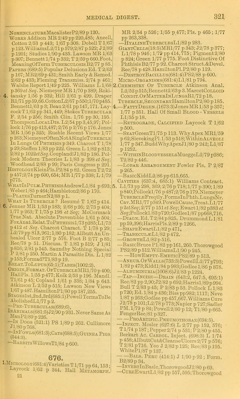 NoMENCLATUREMacalisterP2/89 p 120. Works Addison MB 2/49 pp 220,185; Ancell, Cotton 2/53 p 443; 1/67 p30S. Dobell T1/67 p 123.WilliamsL2/71p 579;2/87p 522; J2/89 p 1201; Studies 1/90 p 435. Lawson MR 1/63 p 307; Bennett 1/74 p 332; T 2/59p 660.Foot MeaningOfTerm Tuberculosis B2/77 p 85. Papers (689:5) Popular Delusions Ed. T 2/63 p 167; MR2/69p 431; Smith Early & Bemed. 2/62 p 433; Fleming Transmiss. 2/74 p 461; WalsheReport 1/49p225. Williams Ll/68 p 369 et Seq. Niemeyer MR 1/70 p 389; Roki 4. tansky 1/56 p 332; Hill 2/61 p 499. Draper Rl/71 pp 59,66.CottonL2/67 p 550;l/70p485 Bennettl/63 p 3; Beau 2/61 pp 147,171. Lay- cockTl/62pp 341,449; Stokes Tubercular F. 2/54 p 256; Smith Clin. 1/76 pp 30, 195. ThompsonLocALDis. L2/54pp 3,45,97; Pol- lock 1/76 pp 413,487; 2/76 p 2/76 p 176. Jones MR 1/56 p 325; Ruehle Recent Views 1/77 p263;NiemeyerOftenNotASingleTuBERCLE In Lungs Of Phthisis p 349. Charcot T1/78 p 29;Stefien 1/83 pp 222. Green L 1/82 p 813; 2/82 p 1022etSe2.Coupland! Jl/82p 186. Pol- lock Modern Theories L 1/83 p 398 et Seq; Woodhead 2/88 p 99; Paris Congress p 291. HiSTOLOGYKleinPls.P2/84 p 82. Green T 2/72 p 457;2/74 pp 600,654; MR 1/77 p 338; L 1/79 p775. . WHATlsPuLM.PHTHisisAndrewLl/84 p693 Weberl/85 p 464;Hambleton2/86p 170. —PLATEsTurnerN2/88 p 1. What Is Tubercle? Resume T l/67p414 6. Jenner MR 1/53 p 183; 2/68 p 26; 2/73 p 404 1/77 p 263; T 1/75 p 198 et Seq; McCormack True Nat. Absolute Preventive 1/61 p 504; FoxAnat.Relat.ToPHTHisisl/73p285;Ll/73 p412 et Seq. Charcot Charact. T 1/78 p 29 L2/79 pp 813,961; 1/80 p 182; Allbutt An Un healed Ulcer 2/77 p 576. Foot B 2/77 p 85 Rec/78 p 51. Discuss. T 1/81 p 519; J 1/81 p 816; 2/81 p 545. Saundby Nothing Special J- P 2/81 p 250. Martin A Parasitic Dis. Ll/82 p 153;Formad?Tl/83 p 19. Relat. ToLupus (65:1) ;Tabes (1002:2). Origin,Format. OfTubercleMR1/70 p 400; HallPls. 1/55 p 477; Kolk 2/53 p 196. Mandl! Tl/61p45; Copland 1/61 p 338; 1/84 p 643. Atkinson L 2/52 p 515; Lawson New Views 1/67 p 487 .HamiltonPl/80 pp 187,255. STAGEslst,2nd,3rd(685:l)PowellTcrmsToBe AbolishedLl/77 p 2. —Pre-Tubercular(689:6) , IhAnimals(681:5) J2/90 p 931. Never Same As ManP2/89 p 226. —In Dogs (521:1) PS 1/89 p 262. Cullimore Jl/80p768. 7,:I,N,F?vls(681:3):Cats(688;5);guineaPigs (544:3). —RABBiTsWillowsTl/84 p600. i 676. 1 AIicnoLoarf681:4)Varioties T1/71 up 64 153 ■ Laycock 1/62 p 344. Hall Metamome! 21 MR 2/54 p 526; 1/55 p 477; Pis. p 465 ; 1/77 pp 263,338. —HyalineTuberclesL1/82p 283. GiantCells(18:5)MR1/77 p 343; J2/78 p 377; L1/78 p 946; 1/79 pp 414,775; Pigment 2/80 p 824; Green 1/77 p 775. Foot Distinctive Of PhthisisB2/77 p 92. Charcot Struct.&Devel. Rec/78 p 428.HamiltonPl.P2/80 p 119. —DestroyBacillus(681:4)PS2/88 p 600. Micro-Organisms(681:4)L1/81 p 794. Chemistry Oe Tubercle Atkinson Anal. L2/52 p 515;Bennett2/63p 3.MarcetCoLLOiD Condit.OfMatterInLungsR1/72 p 18. Tubercle, SECONDARYHamiltonP2/80 p 185. —FattyDegen. (1673:3) J ones MR 1/53 p 357; 1/77 p 351. Hall Of Small Blood - Vessels Ll/55 p 18. —Retrograde, Calcified Laycock T 1/62 p 500. —SEATGreenTl/75 p 113. Why Apex MR1/59 p 62;SievekingPl.l/53 p 518; Within Alveoli 1/77 p 347.Budd Why Apex Jl/80 p 242; Ll/87 p 1252. —WiTHmBLOODVESSELsMueggeL2/79 p286; T2/82p446. —Lobar Arrangement Fowler Pis. P 2/87 p 265. —BASicKiddL2/86 pp 615,665. Cavities (637:4, 685:1) Williams Contract. 5. Ll/73 pp 298, 369; 2/76 p 718; 1/77 p 390; 1/89 p 840;Pollockl/76 p 487;2/76 p 179.Niemeyer TuBERCLEFreqtly.FormsInPhth.LungsNr. Cav.MRl/77p349.PowellCause,Treat.Ll/77 p 2etSeq; 2/77 p 151 et Seq; Ewart 1/82 p383 et Scg;Pollockl/83p720;Godleel/87 pp66S,716. —Diagn. Ed. T 2/84p825. DrummondL1/81 pp 59,396;HarrisPls.2/89 p 1266. ■—SHAPEEwartLl/82 p 471. —Trabecul^sLI/82 p 472. —GrowthL1/82 p 516. —BASicBruce Pl/82 pp 161,260. Thorowgood PS2/89 p 512. WilliamsLl/90 p 245. HowEmpty-EmeticPS2/89 p 513. —ANEUR.OFWALLs(733:3)PowellL2/77p793; 1/82 p 473;Kiddl/84 p 983;Godlee 1/86 p 878.’ —Albuminuria (1008:6) J2/83 p 1224. —Tap—Incise—Drain (643:2, 647:5, 695:1) Rec/82 pp 2,90;J2/82 p 692;Harrisl/89p994. Bull T 2/83 p 45; P 2/83 p 53. Pollock L1/83 p 720; Ed. 1/84 p 436; Biss pp982; 1117; Neve 1/87 p 263;Godleo pp 457,667. Williams Cure J2/78 p 101;L2/78 p 773;Napier p 727;Sadler PM. 1/79 p 84; Powell 2/80 p 12; Tl/80 p 665. FengerRec/81 p327. ProArtific.Pneumothorax(694:5). Inject. Mosler (627:6) L 2/77 pp 152, 576; T1/74 p 187; Pepper 2/74 p 531; P 2/80 p 455. Berkart Ac. Carbol. Inject. (698:3) L 1/74 p 458; AllbuttCut&CleanseUlcers 2/77 p576; T2/81 p716. Yeo J 2/82pl25; Rcc S3p 195. WhitePl/87 p 137. Bals. Peru (414:1) J 1/90 p 92 ; Form. B2/89p 34. —lNVERTlnBasic,ThorowgoodJ2/80 p 69. —CuREEwartLl/82 pp 557,595; Thorowgood