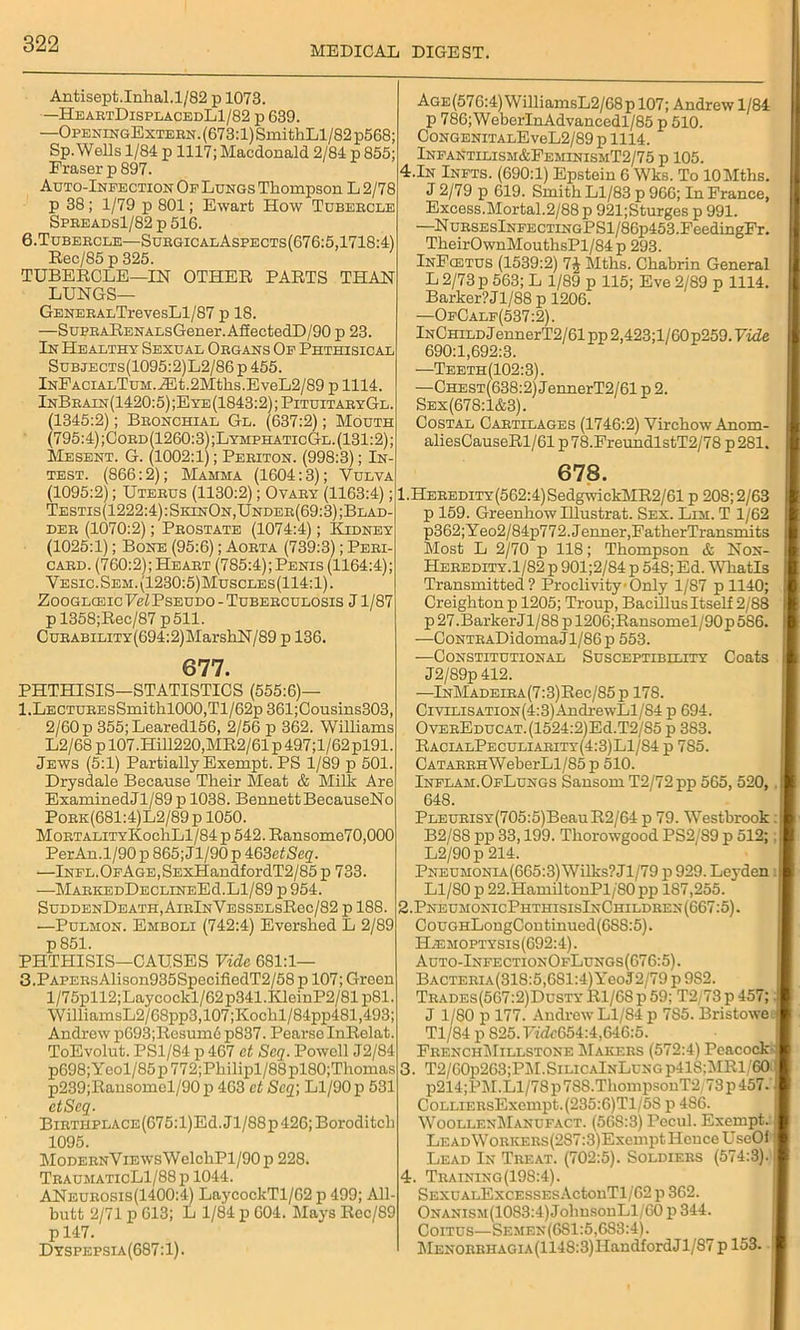 MEDICAL DIGEST. Antisept.Inlial.1/82 p 1073. —HeartDisplacedL1/82 p 639. —OpbningExtern. (673:1) SmithLl/82 p568; Sp. Wells 1/84 p 1117; Macdonald 2/84 p 855; Eraser p 897. Auto-Infection Of Lungs Thompson L 2/78 p 38; 1/79 p 801; Ewart How Tubercle Spreads1/82 p 516. 6.Tubercle—SurgicalAspects(676:5,1718:4) Rec/85 p 325. TUBERCLE—IN OTHER PARTS THAN LUNGS— GENERALTrevesLl/87 p 18. —SupRARENALsGener.AlIectedD/90 p 23. In Healthy Sexual Organs Of Phthisical Subjects(1095:2)L2/86 p 455. InFacialTum. .®t.2Mtlis.EveL2/89 p 1114. InBrain(1420:5) ;E ye (1843:2); PituitaryGl. (1345:2); Bronchial Gl. (637:2); Mouth (795:4);Cord(1260:3);LymphaticGl.(131:2); Me sent. G. (1002:1); Periton. (998:3); In- test. (866:2); Mamma (1604:3); Vulva (1095:2); Uterus (1130:2); Ovary (1163:4); Testis(1222:4): SkinOn,Under(69:3) ;Blad- der (1070:2); Prostate (1074:4); Kidney (1025:1); Bone (95:6); Aorta (739:3); Peri- card. (760:2); Heart (785:4); Penis (1164:4); Vesic.Sem.(1230:5)Muscles(114:1). Zooglceic Vel Pseudo - Tuberculosis J1/87 p 1358;Rec/87 p511. CuRABiLiTY(694:2)MarshN/89 p 136. 677. PHTHISIS—STATISTICS (555:6)— l.LECTUREsSmithl000,Tl/62p361;Cousins303, 2/60 p 355;Learedl56, 2/56 p 362. Williams L2/68 p 107.Hill220,MR2/61 p 497;l/62 pl91. Jews (5:1) Partially Exempt. PS 1/89 p 501. Drysdale Because Their Meat & Milk Are ExaminedJl/89 p 1038. Bennett BecauseNo Pork(681:4)L2/89p 1050. MortalityKoc1iL1/84 p 542. Ransome70,000 PerAn.1/90 p 865; Jl/90 p 463etSeq. —lNFL.OFAGE,SExHandfordT2/85 p 733. —MARKEDDECLINEEd.Ll/89 p 954. SuddenDeath, AirInVesselsR6c/82 p 188. —Pulmon. Emboli (742:4) Evershed L 2/89 p 851. PHTHISIS—CAUSES Vide 681:1— 3.PAPERsAlison935SpecifiedT2/58 p 107; Green l/75pll2;Laycockl/62p341.KleinP2/81p81. WilliamsL2/68pp3,107;Kochl/84pp4Sl,493; Andrew p693;Rcsum6 p837. Pearsc InRelat. ToEvolut. PS1/84 p 467 ct Seq. Powell J2/84 p698;Yeol/85p772;Philipl/88pl80;Thomas p239;Ransomcl/90p 463 ct Scq\ Ll/90 p 531 ctScq. Birthplace (675: l)Ed. J1 /88 p 426; Boroditch 1095. MoDERNViEWsWelchPl/90p 228. TraumaticL1/88 p 1044. ANeurosis (1400:4) La}rcockTl/62 p 499; All- butt 2/71 p 613; L 1/84 p 604. Mays Rec/89 p 147. Dyspepsli(687:1). Age(576:4) WilliamsL2/68p 107; Andrew 1/84 p 786;WeberInAdvancedl/85 p 510. CoNGENiTALEveL2/89 p 1114. Infantilism&EeminismT2/75 p 105. 4.In Infts. (690:1) Epstein 6 Wks. To lOMths. J 2/79 p 619. Smith Ll/83 p 966; In France, Excess.Mortal.2/88 p 921;Sturges p 991. —NuRSEslNFECTiNGPSl/86p453.FeedingFr. TheirOwnMouthsPl/84 p 293. InFcetus (1539:2) 7J Mths. Chabrin General L 2/73 p 563; L 1/89 p 115; Eve 2/89 p 1114. Barker? Jl/88p 1206. —OfCale(537:2). InChild J ennerT2/61 pp 2,423;l/60 p259. Vide 690:1,692:3. —Teeth(102:3). —Chest(638:2) JennerT2/61 p 2. Sex(678:1&3). Costal Cartilages (1746:2) Virchow Anom- aliesCauseRl/61 p78.FreundlstT2/78 p281. 678. 1. Heredity(562:4) SedgwickMR2/61 p 208; 2/63 p 159. Greenhow Illustrat. Sex. Lim. T 1/62 p362;Yeo2/84p772.Jenner,FatherTransmits Most L 2/70 p 118; Thompson & Non- Heredity.1/82 p 901;2/84 p 548; Ed. Whatls Transmitted ? Proclivity ■ Only 1/87 p 1140; Creighton p 1205; Troup, Bacillus Itself 2/88 p 27 .Barker J1/88 p 1206;Ransomel/90 p 586. —CoNTRADidomaJl/86p 553. —Constitutional Susceptibility Coats J2/89p 412. —lNMADEiRA(7:3)Rec/85p 178. CiviLiSATi0N(4:3)AndrewLl/84 p 694. OvEREDUCAT.(1524:2)Ed.T2/85 p 383. RacialPeculiarity(4:3)L1/84 p 785. CATARRHWeberLl/85 p 510. Inflam.OfLungs Sansom T2/72pp 565, 520, . I 648. PLEURiSY(705:5)BeauR2/64 p 79. Westbrook :i| B2/88 pp 33,199. Thorowgood PS2/S9 p 512; L2/90p 214. Pneumonia(665:3) Wilks? Jl/79 p 929. Leyden: fl Ll/80 p 22.HamiltonPl/'80 pp 187,255. 2. PneumonicPhthisisInChildhen(667:5). CouGHLongContinued(6S8:5). H;emoptysis(692:4). Auto-InfectionOfLungs(676:5). BACTERiA(318:5,681:4)YeoJ2/79 p 9S2. Trades(567:2)DustyR1/68p59; T2/73p457; J J 1/80 p 177. Andrew Ll/84 p 7S5. Bristowe. Tl/84 p S25.IWZr654:4,646:5. FrenchMillstone Makers (572:4) Peacock-: 3. T2/60p263;PM.SiLiCAlNLuNGp41S:MRl/60 I p214;PM. Ll/78 p 788.ThompsouT2 73 p 457. CoLLiERsExempt.(235:6)Tl/5S p 486. Woollen1\Ianufact. (568:3) Pecul. Exempt. LEADWoRKERs(287:3)ExemptHouceUse0i j Lead In Treat. (702:5). Soldiers (574:3). j 4. Training (198:4). SEXuALExcESSEsActonTl/62 p 362. ONANiSM(1083:4)JohusonLl/60 p 344. Coitus—Semen(681:5,683:4). MENORRHAGiA(1148:3)IlandfordJl/87 p 153.