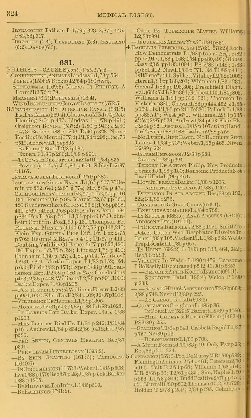 Ilfracombe Tatham L 1/79 p 328; 2/87 p 145; PS2/83p517. Brighton (5:4); Llandudno (5:3). England (5:2).Davos(6:6). 681. PHTHISIS—CAUSES (coni.) Vide677:3— 1.Confinement, ANiMALsLincIsayLl/78p 564. TYPHUs(1506:5)StokesT2/54p 180etSeq. Septicemia (169:3) Marcet Is Phthisis A Form?B2/75 p 79. Measles(76:1);Pertussis(713:4), WlNDlNSTRUMENTsConveYBACILLUS(572:5). 3.Transmission By Digestive Canal (681:5) FR.Dis.MiLK(539:4).ChauveauMEl/74p255; Fleming 2/74 p 477. Lindsay L 1/78 p 491; Creighton Bovine (537:2) 1/80 p 943; J2/80 p 473; Barker 1/88 p 1206; D/90 p 323. Nurse FeedingFr.Mouth(677:4) Pl/84 p 293; Rec/78 p513.AndrewLl/84p835. —ByFlies(485:4)L2/87p537. —Exper.P1/86p 206;Ll/88 p 991. —ToCowsInOneParticularStallLl/84p835 —Fowls (514:2,5) J 2/86 p 600. SibleyL2/87 pll67. IntravascularTubercleL2/79 p 285. Inoculation Simon Exper.Ll/67 p 367;Ville- min pp 582, 641; 2/67 p 774; MR 2/74 p 474. ColinConfirmsVilleminR2/67pl;L2/67ppll0 134; Resum62/68p88. Marcet T2/67 pp 361, 420;SandersonExp. Seton (166:2) ;1 / 68pp398, 431; 2/69 p 492;L2/68 p 316; AndrewExpl.1/84 p834.FoxTl/68p 546;Ll/68pp649,679;Cohn- heim Confirms Foxl/69 p 131;Thompson Fr. Retained Menses (1144:6)? 2/72 pp 143,210; Klein Exp. Guinea Pigs Diff. Fr. Fox 2/75 p 702; Resumb MR2/74 p 470 ; Tl/67 p 414; Doubting Validity Of Exper.2/67 pp 352,420. 130 Exper. L2/75 p 824; Lindsay 1/78 p 490; Cohnheim 1/80 p 727; Jl/80 p 704. Wliitney? T2/81 p 371. Martin Exper. Ll/82 p 152; Ed. p 655;Pirrie2/82 p 171;Exper.l/8S p 991.San- derson Exp. P2/82 p 186 ct Scq; Conclusions p423; 2/86 p 448. WilliamsL2/83 pp 991,1000 BarkerExper.Jl/88pl205. —Fox’sExPER.ConAZ.WilliamsErrors L2/83 pp991,1000.KleinDo.P2/84pl09;J2/87pl018 -—VirulenceOfMatterL1/88p1305. —MoNiCEYsT2/81p293;2/82pl38;Ll/83pl023. —In Rabbits Eye Barker Exper. Pis. J1/88 pi203. —Men Labnnec Died Fr. Jl/84 p 242; PS1/84 plGl. AndrcwLl/84 p 834;2/86 p 412;Ed.2/87 p580. —Per Semen, Genitals Healthy Ree/87 p341. —PerVulvamTuberclosam(1095:2). —By Skin Grafting (161:3); Tattooing 5 (1640:6). —InCircumcision(1167:3) Weber Ll/85p 508; Evel/88pl70;Rcc/87 p25;Jl/87 p 525;Barlcer 1/88 p 1205. —BYMiDWivEsTcnInfts.Ll/85p509, —ByEarrings(1791:2). —Only By Tubercule Matter Williams: L2/83p991 . —lNCUBATiONAndrewYrs.?Ll/84p834. :.Bacillus Tuberculosis (676:1,678:2)|Koch How Demonstrate Ll/82p655 ct Scq; 2/82 pp 72,947; 1/83 p 168; 1/84 pp 480,493; Gibbes Easy 2/82 pp 183,1094 ; PS 2/82 p 142 ; 1/83 : pp321,412; NewLl/83p 771. Ed.Tl/S2p411; IsItTrue?p411.GabbettVitalityL2/82pl006;, Heronl/83 pp 188,201; Whipham 1/83 p 234. Green J1/83 pp 193,805; Dreschfield Diagn. Val. (688:5) Jl/83p304;Gabbettll0,l/84p805. . Williams L 1/83 pp 312, 321; Thomson In Victoria p325; Cheynel/83pp444,462; Jl/85 i p 169.Pls.Pl/83 pp 241To320; Pollock L1/83 : pp583,717; Westp679. WilliamsL2/83pi35 < efScg,;2/87p523; Andrewl/84p693.KleinPls. . P2/84p82. Discuss.Ll/85 p 107eiSeg;Hand- ford2/85 pp 988,1038;Latham2/88 p 752. —No.Tuber. SineBacil. No Bacillus Sine Tuber. Ll/84 p 737; W eber?l/85 p 465. Niven P2/89p224. —IsItAnEntozoon? J2/83 p)8S8. •—OriginL1/82p 694. —Theory Of Action Philip, New Products Formed J l/88plS0; Ransome Products Not BacilliFatall/90 p 464. —HowLrSPREADsBarker Jl/88 p 1206. ArrestedByGlandsJ1/8Sp 1207. —Diffusion In Air Around Rec/89ppl32,. 222;Nl/89p273. —ConsumedByGiantCells(676:1). —ExplainsAnomaliesL1/84p 788. —In Sputum (688:5); Anal Abscess (6S4:3); Addison’sDis. (1041:1). —InBreath Ransome J2/82 p 1221; SmithTo Detect, Cotton Wool Respirator Dissolve In Etherl/83pl05.VacherPl.Ll/S3p633.Webb TrapToCatchTl/85 p 667. —In Urine (692:2) L 1/83 pp 333, 464, 942 ; : Rec/86p283. —Vitality Iu Water Ll/90 p 479; Ransome i LifeEasilyDiscouraged p532; J1/90 p 585? — —Before&AfterKoch’sInject(695:1). — —Sunlight Fatal (1S3:4) Welch P 1/90 p 23S. ResistsHeat&Antiseptics T2/S2p669;: 2/83 p748.NevinP2/'S9p 225. -Ac.CARBOL.KillsIt(698:3). —CuL'TiVATiONCreightonLl/85p36. lNPoRKFAT(529:5)BarrettL2/89 p 1050. Milk,Cheese & BuTTEREffects(1492:4) PS2/S9p255. —Staining T1/S4 p 643. Gabbett Rapid L1/S7 p757;N2/89p93. BorofuschinL1/SS p7SS. —A Myth Formad,Tl/S3p 19; Only Fat p26; Rec/83p 214,224. .CoNTAGiON(557:6)Pro,DeiMussyMRl/60p539; FleminglnAuimals 2/74p461; Petersen2;70 p 166. Tait R 2/71 pGS ; Villemin l/68p64; MR 2/68p36; T2/61p435; Sim, Naples 1 60 p363; Ll/7SpS44; BuddPositive2/67pp451; 550;l\Iurrelll/S0pS02;Thomsonl5.2/80p726; Holden T 2/78 p259 ; 2/84 p695. Cohnheim