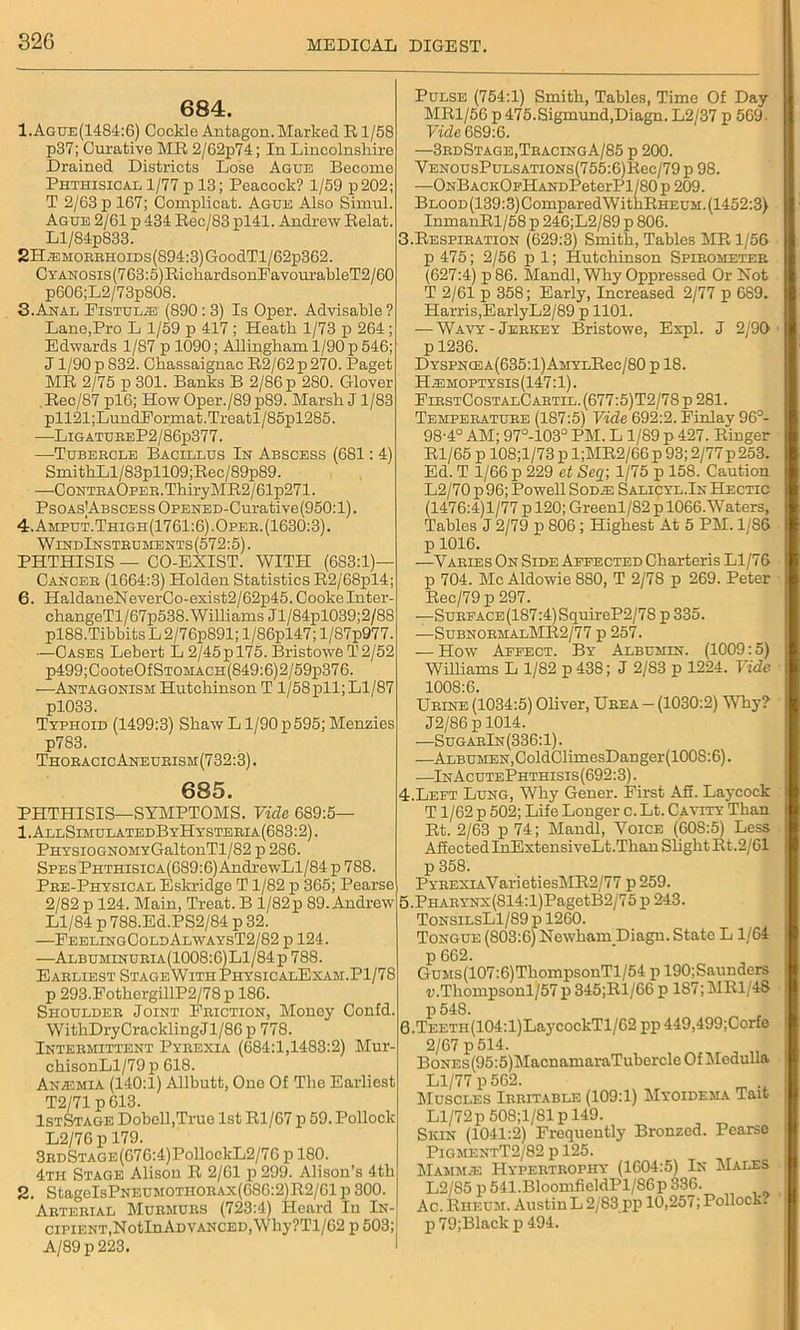 684. 1.Ague(1484:6) Cockle Antagon. Marked R1/58 p37; Curative MR 2/62p74; In Lincolnshire Drained Districts Lose Ague Become Phthisical 1/77 p 13; Peacock? 1/59 p202; T 2/63 p 167; Complicat. Ague Also Simul. Ague 2/61 p 434 Rec/83 pl41. Andrew Relat. Ll/84pS33. 2H.EMOEBHoiDs(894:3)GoodTl/62p362. CYANOSis(763:5)RichardsonFavourableT2/60 p606;L2/73p808. 3. Anal Fistula (890 : 3) Is Oper. Advisable ? Lane,Pro L 1/59 p 417 ; Heath 1/73 p 264 ; Edwards 1/87 p 1090; Allingham 1/90 p 546; J1/90 p 832. Chassaignac R2/62p 270. Paget MR 2/75 p 301. Banks B 2/86 p 280. Glover Rec/87 pl6; How Oper./89p89. Marsh J1/83 pll21;LundFormat.Treatl/85pl285. —LigatureP2 / 86p377. —Tubercle Bacillus In Abscess (681: 4) SmithLl/83pll09;Rec/89p89. —CoNTEAOPEE.ThiryMR2/61p271. PsoAsABSCESsOPENED-Curative(950:l). 4. Amput.Thigh(1761:6).Oper. (1630:3). WindInstruments (572:5). PHTHISIS — CO-EXIST. WITH (683:1)— Cancer (1664:3) Holden Statistics R2/68pl4; 6. HaldaneNeverCo-exist2/62p45. Cooke Inter- changeTl/67p538. Williams Jl/84pl039;2/88 pl88.TibbitsL2/76p891;l/86pl47;l/87p977. —Cases Lebert L 2/45 p 175. BristoweT2/52 p499;CooteOfSTOHACH(849:6)2/59p376. —Antagonism Hutchinson T l/58pll; Ll/87 pl033. Typhoid (1499:3) Shaw L1/90p595; Menzies p783. ThoeacicAneurism(732:3). 685. PHTHISIS—SYMPTOMS. Vide 689:5— 1. AllSimulatedB yHysteeia (683:2). PHYSioGNOMYGaltonTl/82 p 286. SPEsPHTHisicA(689:6)AndrewLl/84 p 788. Pre-Physical Eskridge T1/82 p 365; Pearse 2/82 p 124. Main, Treat. B 1/82p 89. Andrew Ll/84 p 788.Ed.PS2/84 p 32. —FeelingColdAlwaysT2/82 p 124. —Albuminueia(1008:6)L1/84p 788. Earliest StageWithPhysicalExam.P1/78 p 293.FothergillP2/78 p 186. Shoulder Joint Friction, Monoy Confd. WithDryCracklingJl/86p 778. Intermittent Pyrexia (684:1,1483:2) Mur- chisonLl/79 p 618. Anaemia (140:1) Allbutt, One Of The Earliest T2/71 p 613. IstStage Dobell,True 1st Rl/67 p 59. Pollock L2/76 p 179. 3rdStage (676:4)PollockL2/7 6 p 180. 4th Stage Alison R 2/61 p 299. Alison’s 4th 2. StageIsPNEUMOTHORAx(686:2)R2/61 p 300. Arterial Murmurs (723:4) Heard In In- cipient, NotInADVANCED,Why?Tl/62 p 503;| A/89 p 223. I Pulse (754:1) Smith, Tables, Time Of Day MR1/56 p 475.Sigmund,Diagn. L2/37 p 569- Vide 689:6. —3rdStage,TracingA/85 p 200. VEN0usPuLSATi0Ns(755:6)Rec/79 p 98. —ONBACKOpHANDPeterPl/80 p 209. BLOOD(139:3)ComparedWithRHEUM. (1452:3) InmanRl/58 p 246;L2/89 p 806. 3. Respiration (629:3) Smith, Tables MR 1/56 p 475; 2/56 p 1; Hutchinson Spirometer (627:4) p86. Mandl, Why Oppressed Or Not T 2/61 p 358; Early, Increased 2/77 p 689. Harris,EarlyL2/89 p 1101. — Wavy-Jerkey Bristowe, Expl. J 2/90 p 1236. Dyspncea(635:1) AMYLRec/80 p 18. Hemoptysis(147:1). FirstCostalCartil. (677:5)T2/78 p 281. Temperature (187:5) Vide 692:2. Finlay 96°- 98-4° AM; 97°-103° PM. L 1/89 p 427. Ringer Rl/65 p 108;l/73 p l;MR2/66 p 93; 2/77p253. Ed. T 1/66 p 229 ct Seq; 1/75 p 158. Caution L2/70 p 96; Powell Sode Salicyl.In Hectic (1476:4)1/77 p 120; Greenl/82 p 1066. Waters, Tables J 2/79 p 806; Highest At 5 PM. 1/86 p 1016. —Varies On Side Affected Charteris Ll/76 p 704. Me Aldowie 880, T 2/7S p 269. Peter Rec/79 p 297. —SuRFACE(187:4)SquireP2/78 p 335. —SubnormalMR2/77 p 257. — How Affect. By Albumin. (1009:5) Williams L 1/82 p 438; J 2/83 p 1224. Vide 1008:6. Urine (1034:5) Oliver, Urea — (1030:2) Why? J2/86 p 1014. —SugarIn(336:1). —Albumen,ColdClimesDanger(1008:6). —InAcutePhthisis(692:3) . 4. Left Lung, Why Gener. First Afi. Laycock T1/62 p 502; Life Longer c. Lt. Cavity Than Rt. 2/63 p 74; Mandl, Voice (60S:5) Less Affected InExtensiveLt.Than Slight Rt.2/61 p 358. PYREXiAVarietiesMR2/77 p259. 5. PHARYNX(814:l)PagetB2/75 p 243. TonsilsL1/89 p 1260. Tongue (S03:6) Newham Diagn. State L1/64 p 662. GuMS(107:6)ThompsonTl/54 p 190;Saunders ■p.Thonipsonl/57 p 345;Rl/66 p 187; MR1/4S p 548. 6. TEETH(104:l)LaycockTl/62 pp 449,499;Corfo 2/67 p 514. BoNEs(95:5)MacnamaraTubercle Of Medulla Ll/77 p 562. Muscles Irritable (109:1) Myoidema Tait Ll/72p 508;1/81 p 149. Skin (1041:2) Frequently Bronzed. Pearse PigmentT2/82 p 125. Mammas Hypertrophy (1604:5) lx Males L2/85 p 541.BloomfieldPl/86p 336. Ac. Rheum. Austin L 2/83 pp 10,257; Pollock? p 79;Black p 494.
