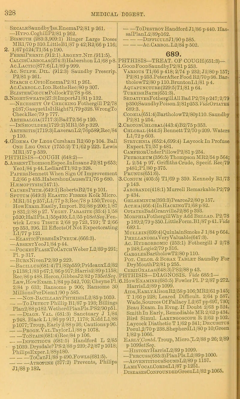 SECALESaundby3ss.EnemaP2/81 p 261. —HYPO.CoghillP2/81 p 262. Bismuth (283:3,909:1) Ringer Large Doses MR1/70 p 310.LifctleBl/87 p 42;R2/66 p 116; 2. 1/67 pl24;Tl/54p 190. FerriPernit. (912:1) .Argent.Nit. (911:5). CALCisCARBOLAs(274:3)Habershon Ll/68 p 8. Ac.Lactic(877:6)L1/89 p 999. Ac. Sulph. Die. (912:3) Saundby Prescrip. P2/81p 261. Starch c.OpioEnemaP2/81 p 261. Ac.CARBOL.c.IOD.RotkeRec/80 p 307. BLisTERC(ECUMPollockT2/78 p 68. 3. NiGHTSwEATs(27:3)ImportJl/81p 132. —Necessity Of Checking Fothergill P2/78 Xil87;GasquetIsItRighfc?l/79 p328. WrongTo CkeckRec/79 p 777. ARTHRALGiA(1717:3)BadT2/56 p 120. —InShoulder(1729:2)MR1/58 p 329. ARTHRiTis(1719:3)LaveranL2/76p589;Eec/84 pllO. 4. CEdema Of Legs CurshamR2/60p 104. Ball One Leg Only (1755:2) T1/62 p 223. Lewis MR1/57 p 539. PHTHISIS—COUGH (648:2)— 5. ABSENTThomsonEspec.Inlnsane J2/81 p 653; Yeol/84 p 44.LediardTl/82 p 328. PAPERsBennetfc When Sign Of Improvement L2/66 p 435.HaberskonCausesTl/76 p 680. Haemoptysis (147:1). CAUSEsPHTH.(649:l)RobertsB2/74 p 101. Sputum (649:3) Elastic Fibres Kolk Micro. MR1/51 p 257;Ll/77 p 3;Rec/78 p 150;Troup, HowEsam.Easily, Import. B2/88p200; 1/87 p 831;2/88p27. Veget. Parasite (35:4) 1/58 p520;HallPls.l/55p495;Ll/55 pl8efScg.Fen- wick Lung Tissue 2/68 pp 723,759; T 2/66 pp 353, 396. Ill EffeetsOf Not Expectorating Ll/77 p 121. —ElasticFibresInPneum. (666:3). —ABSENTYeoJl/84 p 44. —PocKETFLASKToOATCHWeber L2/89 p 291; PI. p 317. —BuRNNivenP2/89 p 229. —BACiLLUs(681:4)Tl/82p559;PrideauxL2/82 p 1138;l/83 p 67;l/86 p 917;Harris2/S9 p 1158; Rec/86p 488. Heron, GibbesJ2/82p 735ctScq. Law, HowEsam. 1/84 pp 542,702; Cheyne PI. 2/84 p 633; Ransome p 906; Ransome 30 MillionsPerDieml/90p 585. Non-BacillaryPhthisisL2/85 p 1059. To Detect Phillip Bl/87 p 193; Billings Plan2/88pl82.WetherdPlanPls.PS2/90p51. Diagn. Val. (681:3) Sanctuary J 1/84 p 948. Black L1/86 pp 917,1178; Kidd Ll/88 p 1077; Troup, Early 2/88 p 26; Cautions p 96. PROGN.YAL.TaylorLl/88p 1078. ToSTAiN(681:4)Rec/84 p 106. Infectious (681:5) Handford L 2/85 p 1039. Drysdale? PS 2/88 p 239; J 2/87 p 1018; PhilipsExper.l/88pl80. ToCatJ1/88 p 490.Fowls(681:51. Atropine (377:2) Prevents, Philips Jl/88p 182, — —ToDestroy Handford Jl/86 p 440. Has- sal!PlanL2/89pl62. —DifficultJ1/90p585. Ac.Carbol.L2/84 p 502. 689. PHTHISIS—TREAT. OF COUGIi(651:3)— !.GooDFooDSaundbyP2/81 p 253. Various Tl/66 p 418; 2/74 p 232; J2/80p 157; P2/81 p 253.PeterAfter Food R2/70p 98. Bar- tholowT2/80 p 110.BruntonLl/81 p 4. Aquapuncture(229:5)T1/81 p 64. TurkishBath(651:3). SEDATivEsFothergillAll Bad P2/78p 247; 2/79 p350;Saundby Poison.2/81p253.FmZcOpiates 689:3. CoDEiA(651:4)BartholowT2/80pll0. Saundby P2/81 p254. 2. CrotonGhloral(443:4)B2/75p353. Chloral (444:5) Bennett T2/70 p 209. Waters Ll/72 p 603. Strychnia (652:4,699:4) Laycock In Profuse Expect.Tl/57 p 481. CAMPHORUnderPillowP2/81 p 254. Petroleum (356:5) Thompson MR2/54 p 564; L 2/54 p 97. Griffiths Crude, Specif. Rec/79 p481;Pl/80p375. Prunus(651:6). 3. Conium (405:5) Tl/69 p 359. Kennedy Rl/73 p 143. Jaborandi(418:1) Murrell RemarkableP2/79 p 434. GELSEMLNUM(393:3)PearceJ2/80 p 157. Actiea(466:4)LiHAckingT1/68 p 82. OpiATEsBadGranvilleJ2/S6 p 393. MoRPHiAFothergillWhy Add Bellad. P2/78 i p 189;2/79 p 350.LittleForm.Bl/87 p 41. Vide ; 689:1. MuLLEiN(699:4)QuinlainSmoke J 1/84 p 664. PHELLANDRiAVery Valuable (647:3). Ac. Hydrobromic (253:1) Fothergill J 2/78 p 248;Logie2/79 p 316. GARGLEsBartholowT2/S0p 110. Pot. Chlor. & Borax Tablet Saundby For DryMouthP2/Sl p 255. CeriiOxalas(64S:3)PS2/88 p 43. PHTHISIS—DIAGNOSIS. Vide 6S5:1— 6.HowExamine(6S5:5) Fowler PI. P 2/87 p 272. HarrisL2/89p 1099. Aids,EARLYAlisonR2/58 p 106;1MR2/61 p 145; T 1/66 p 228; Leared Difficult. 2/64 p 5S7. Wade, Sources Of Fallacy L2/67 pp 697,730; Beau Exam. In Evng. If Doubt 2/63 p 524. SmithIu Early, Remediable MR 2/62 p 434. Bird Simul. Laryngoscope R 2/62 p 102. Laycock Diathetic T1/62 p 341; Decubitus Pecul.2/70p 238.ShepherdLl/S0p 10;Green 1/82 p 1066. EARLY(Co?tW. Troup, Micro.L 2/SSp26; 2/89 p lOO&etScq. —HisTORYHarrisL2/89 p 1099. .—PERCUSs(685:3)PlanPls.L2/89p 1000. —AdventitiousSoundL2/89 p 1157. LameVocalCordsL1/87 pl251. DisEASEsCoNFOUNDEDGreenLl/82 p 1065.