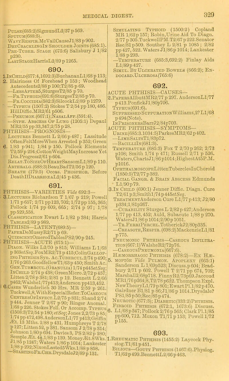 PuLSE(685:2)SigmundL2/37 p569. Sputum(688:5). WAVYRESPiR.McVailCauseJl/83 p 902. DryCracklingIn Shouldeb Joints (685:1). Pee-Tcbee. Stage (675:6) Salisbury J 1/82 p230. LASTSTAGEHarrisL2/89 p 1265. 690. l.lNCHiLD(677:4,1692:3)BuchananLl/68 p 113; 2. Hairiness Of Forehead p 153; Woodhead Antecedents2/8Sjp 100;T2/85 p 69. —LESsAFTEE5,SturgesT2/85 p 70. —Fb .Typhoid(691:6) SturgesT2/85 p 70. —FB.OocciDiA(582:3)SilcoekL2/89 p 1279. —Typhus (1507:2) Stokes T 2/54 pp 180,486. HillDiffic.MR2/61 p506. —Pneumon. (667:1) ;NasalAff. (591:4). —Syph. Abscess Of Lung (1205:1) Depaul MR2/55 pp 33,347 ;2/75 p 28. PHTHISIS—PROGNOSIS— Lectubes Bennett L 2/66 p 487; Lassitude OftenFeltMoreWhen Arrested p 352; Green 6. 1/83 p 941; 1/84 p 150. Pollock Elements T2/59p 294;CottonWeightMayIncrease Yet Dis.Progress2/61 p 604. REUAT.ToSizEOFHEABTSansomLl/89 p 110. AETHEALG.(688:3)BeauBadT2/56 p 120. Beeath (179:5) Occas. Phosphoe. Before DeathIfDiAEEH(EAL2/45 p436. 691. PHTHISIS—VARIETIES Vide 692:3— 3. Lectuees Richardson T 1/67 p 219; Powell 1/71 p 657; 2/71 pp 123,702; 1/72 pp 155, 365; Pollock 1/74 pp 609, 665; 2/74 p 97; 1/78 pp 529,558. Classification Ewart L 1/82 p 384; Harris Tables2/89 p 989. PHTHISIS—LATENT(689:5)— PAPEEDeMussyR2/71 p 69. QuiESCENTOmerodTablesPS2/90p 245. PHTHISIS—ACUTE (675:1)— Diagn. Wilks L2/70 p815; Williams L 1/68 p 369c£iSe2.FoxMR2/73 p 415;ColinGALLOP- ingPhthisis Syn. Ac.Tubeecul.2/74 p 490; l/76p263.GoodfellowTl/63p 450; Smith Ac Gen.Tubebcul.(Granulia) l/74p445e£Se2, InChild 2/74 p 438; GreenMicro .2/72 p 457; Litten 2/78 p 381; 2/81 p 12. Bennett L2/66 p462;Walshel/77p413;Anderson pp413,452. Q.Cases Wunderlich 30 Hrs. MR 2/59 p 261. Tuckwell,8,WitliEspecialRefor.ToCASEOus CenteesOfInfect.L2/75 p 831; Sliand 2/74 p444. .Jenner T 2/67 p90; Ringer Anomal. 1/68 p 226. Stokes Foil. Or Accomp. Typhus (1508:3)T2/54 p 180; etSeq\ Jones 2,2/73 p 85; 1/74 pp 472,498.AndersonLl/77 p413;Griflin Hilt. 13 Mths. 2/88 p 431. Humphreys T 2/78 p 127; Litten 52, p 381. Sansom J 2/78 p 314; Johnson 1/80p 694. Davios3, PS 2/82 p 280; Semple HLt. 4J,l/83 p 139. Money HLt.SWks. Jl/85p m7; Wators 1/86 p 1014; Lankcster 1/88 p 292;NixonLastod5Wks.l/88 p 858. STABTiNGFE.CHE.DrysdaleJ2/89 p 131, Simulating Typhoid (1500:2) Copland MR l/62p 157; Robin,Urine Aid To Diagn. 2/77 p 305.TuckwellPM.T2/67p 222.Senator Rec/81p509. Southey L 2/81 p 1085 ; 2/82 pp 427, 522. Waters Jl/86p 1014; Lankester 1/88 p 293. —Tempebatuee (685:3,692:2) Finlay Aids Ll/89p427. Simul. By Ulcebated Bowels (866:2); En- docabd.Ulcebosa(765:6) 692. ACUTE PHTHISIS—CAUSES— 2.PAPEBsAllbuttMR2/77 p 297. AndersonLl/77 p413.PonfickJl/80p706. Typhus(691:6). Suppbessed SuppuBATiONWilliams,2? Ll/68 p 494(Note). lNPEisoNEEsBarrJ2/84p703. ACUTE PHTHISIS—SYMPTOMS— U bine (685:3.1034:5)ParkesMR2 / 62 p 402. —LimeSaltsT1/83p7 2. —B acilliIn (681:3). Temperatube (685:3) Fox T 2/70 p 262; 2/73 pl08; Smith 1/74 p 471; Russell 2/71 p 526. Waters,Charts Jl/86 pl014 :HighestAt5P.M. pl016. OPHTHALMOSCOPELittenTuberclesInChoroid (1850:5)T2/77 p 382. Facial Gangb. & Bbain Abscess Edmunds Ll/90 p 79. 3.In Child (690:1) Jenner Difiic. Diagn. Cure T2/61p3;Smithl/74p445fl£Seg'- TREATMENTAnderson Cure Ll/77p 413; J2/80 p334;l/81p267. -—Curability Sturges L 2/82 p 427; Anderson 1/77 pp 413,452; Auld, Subacute 1/88 p 270. Waters Jl/86 p 1014;2/90 p 1051. —TR.FEBBiPEECHL.TotherickJ2/80p335. —Creasote,Respir. (698:2)MackenzieLl/81 p775. Pneumonic Phthisis—Caseous Infiltra- TiON(667:l)WalsheR2/72p76. •—CaseousPneumonia(667:6) . HiEMOBEHAGIC Phthisis (678:2)—Ex TTf- 5. moptoe Vide Pulmon. Apoplexy (665:1) Sanderson L l/69p523; Discuss.p604; Brad- bury 2/71 p 602. Powell T 2/71 pp 674, 702; Marshall2/68p718. FiunyR2/73p69.Jaccoud MRl/76p264;8,T2/78 p632. Tliompson Expl. NewTheoryLl/79p 801; Ewart PI.l/82p 470. Gairclner Bl/81 p 86; Jl/86 p 1014.Drysdalc? PSl/85p50;Rec/85p474. Neurotic (677:3); Diabetic(333:2)Phtiiisis. Fibroid Phthisis (672:1, 1673:6) Discuss. 6. Ll/68p347; Pollock 2/76p 565; Clark Pl.1/85 ppOOO, 712. Moxon Tl/71pl53; Powell 1/72 pl55. 693. 1.Rheumatic Phthisis (1455:2) Laycock Phy- siog.Tl/61p451. Bilious—Gouty Phthisis (1467:6).Physiog. Tl/62 p 499.BenuottL2/66p 463.