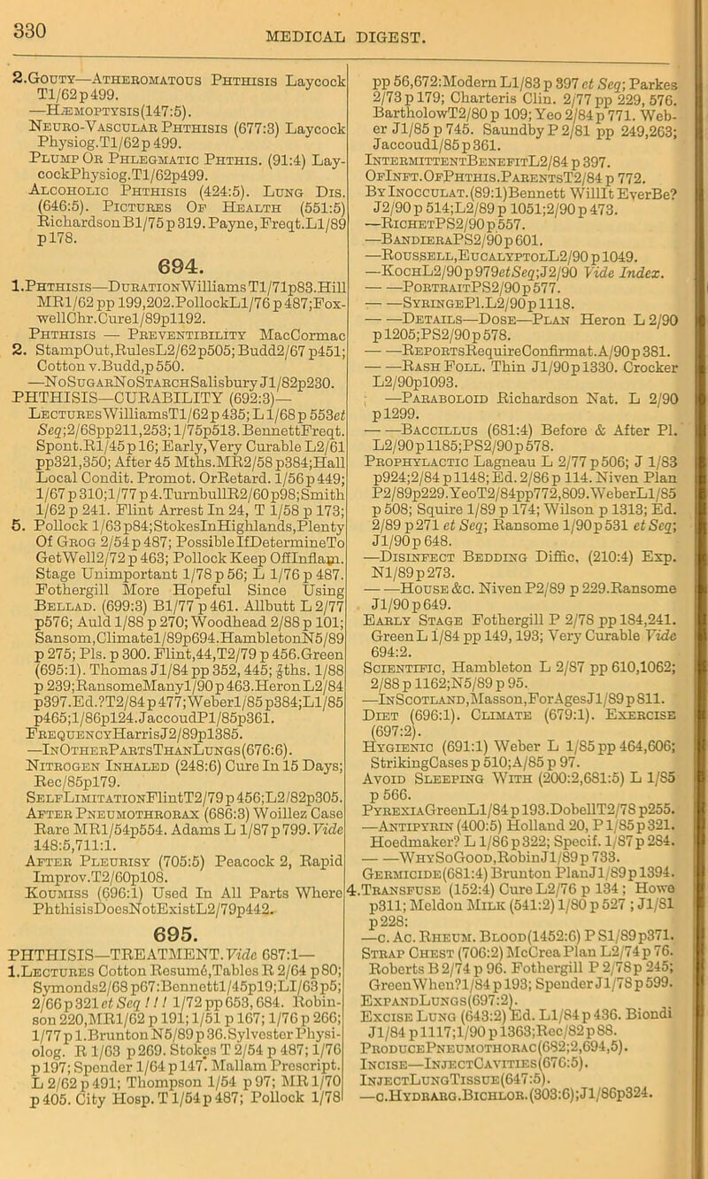 2.Gouty—Atheromatous Phthisis Laycock Tl/62p499. —H;emoptysis(147:5) . Neuro-Vascular Phthisis (677:3) Laycock Physiog.Tl/62p 499. Plump Or Phlegmatic Phthis. (91:4) Lay- cockPhysiog.Tl/62p499. Alcoholic Phthisis (424:5). Lung Dis. (646:5). Pictures Op Health (551:5) Richardson Bl/75 p 319. Payne, Freq t.Ll/89 pl78. 694. 1. Phthisis—DuRATiONWilliamsTl/71p83.Hill MR1/62 pp 199,202.PollockLl/76 p 487;Fox- wellCkr.Curel/89pll92. Phthisis — Preventibility MacCormac 2. StampOut,RulesL2/62p505; Bndd2/67p451; Cotton v.Budd,p 550. —NoSug arN o Starch Salisbury J1 /82p230. PHTHISIS—CURABILITY (692:3)— LECTUREsWilliamsTl/62p435;Ll/68p553ci <Sfig;2/68pp211,253; l/75p513. BennettFreqt. Spout.Rl/45p 16; Early,Very Curable L2/61 pp321,350; After 45 Mths.MR2/58p384;Hall Local Condit. Prornot. OrRetard. l/56p449; 1/67 p 310;l/77 p 4.TurnbullR2/60p98;Smitk 1/62 p 241. Flint Arrest In 24, T 1/58 p 173; 5. Pollock l/63p84;StokesInHighlands,Plenty Of Grog 2/'54p487; Possible IfDetermineTo GetWell2/72p463; Pollock Keep Offlnflatn. Stage Unimportant 1/78 p 56; L 1/76 p 487. Fothergill More Hopeful Since Using Bellad. (699:3) Bl/77p461. Allbutt L2/77 p576; Auld 1/88 p 270; Woodhead 2/88 p 101; Sansom,Climatel/89p694.HambletonN5/89 p 275; Pis. p 300. Flint,44,T2/79 p 456.Green (695:1). Thomas Jl/84pp 352, 445; £tks. 1/88 p 239;RansomeManyl/90 p 463.Heron L2/84 p397.Ed.?T2/84 p 477; Weberl/85 p384;Ll/85 p465;l/86pl24.JaccoudPl/85p361. FREQUENCYHarrisJ2/89pl385. —InOtherPartsThanLungs(676:6). Nitrogen Inhaled (248:6) Cure In 15 Days; Rec/85pl79. SELpLiMiTATiONFlintT2/79 p 456;L2/82p305. After Pneumothrorax (686:3) Woillez Case Rare MRl/54p554. Adams L 1/87p 799. Vide 148:5,711:1. After Pleurisy (705:5) Peacock 2, Rapid Improv.T2/60pl08. Koumiss (696:1) Used In All Parts Where PhtkisisDoesNotExistL2/79p442. 695. PHTHISIS—1TREATMENT. Vide 687:1— 1.Lectures Cotton Resumd,Tables R 2/64 p 80; Symonds2/68 p67 :Bennettl/45pl9;LI/63p5 2/66p321 etSeq! It 1/72 pp 653,684. Robin son 220,MRl/62 p 191; 1/51 p 167; 1/76 p 266; 1/77 p 1 .Brunton N5/89 p 36. Sylvester Physi- olog. R 1/63 p269. Stokes T 2/54 p 487; 1/76 p 197; Spender 1/64 p 147’. Mallam Prescript. L 2/62 p 491; Thompson 1/54 p97; MR 1/70 p 405. City Hosp.T 1/54p 487; Pollock 1/78 pp 56,672:Modern Ll/83 p 397 et Seq; Parkes 2/73 p 179; Charteris Clin. 2/77 pp 229, 576. BartholowT2/80 p 109; Yeo 2/84p 771. Web- er J1/85 p 745. Saundby P 2/81 pp 249,263; J accoudl/85 p 361. IntermittentBenefitL2/84 p 397. OfInft.OfPhthis.ParentsT2/84 p 772. ByInocculat.(89:l)Bennett WilHt EverBe? J2/90 p 514;L2/89 p 1051;2/90 p 473. —RichetPS2/90p557. —BANDLERAPS2/9C)p601. —Roussell,EucalyptolL2/90 p 1049. —KocHL2/90p979efSe2;J2/90 Vide Index. PortraitPS2/90 p 577. SyringeP1.L2/90p 1118. Details—Dose—Plan Heron L2/90 pl205;PS2/90p578. — —REPORTsRequireConfirmat.A/90p381. RashFoll. Thin Jl/90pl330. Crocker L2/90pl093. ; —Paraboloid Richardson Nat. L 2/90 pl299. — —Baccillus (681:4) Before & After PI. L2/90pll85;PS2/90p578. Prophylactic Lagneau L 2/77 p 506; J 1/83 p924;2/84p 1148; Ed. 2/86 p 114. Niven Plan P2/89p229.YeoT2/84pp772,809.WeberLl/S5 p 508; Squire 1/89 p 174; Wilson p 1313; Ed. 2/89 p271 et Seq; Ransome l/90p531 etSeq', Jl/90p 648. —Disinfect Bedding Diflic. (210:4) Exp. Nl/89p273. House &c. Niven P2/89 p 229.Ransome Jl/90p649. Early Stage Fothergill P 2/7S pp 1S4,241. Green L1/84 pp 149,193; Very Curable Vide 694:2. Scientific, Hambleton L 2/87 pp 610,1062; 2/88 p 1162;N5/S9 p 95. —InScotland, Masson, ForAgesJl/S9p 811. Diet (696:1). Climate (679:1). Exercise (697:2). Hygienic (691:1) Weber L 1/85 pp 464,606; StrikingCases p 510;A/85 p 97. Avoid Sleeping With (200:2,6S1:5) L 1/85 p 566. PYREXiAGreenLl/84 p 193.DobellT2/7S p255. —Antipyrin(400:5) Holland 20, Pl/85p321. Hoedmaker? L1/86 p 322; Specif. 1/87 p 2S4. WhySoGood,Robin Jl/89p 733. Germicide(681:4) Brunton PlauJl/89pl394. :.Transfuse (152:4) Cure L2/76 p 134; Howe p311; Mcldon Milk (541:2) 1/80 p 527 ; Jl/Sl p228: —c. Ac. Rheum. Blood(1452:6) P Sl/S9p371. Strap Chest (706:2) McCreaPlau L2/74p 76. Roberts B 2/74 p 96. Fothergill P 2/7Sp 245; GreenWhen?l/84p 193; Spender Jl/78p 599. ExpandLungs (697:2). Excise Lung (643:2) Ed. Ll/84 p 436. Biondi Jl/84 plll7;l/90pl363;Rec/82pS8. ProducePneumothorac(682;2,694,5). Incise—InjectCavities(676:5). InjectLungTissue(647:5). —c.Hydrarg .Bichlor. (303:6) ;Jl/86p324.