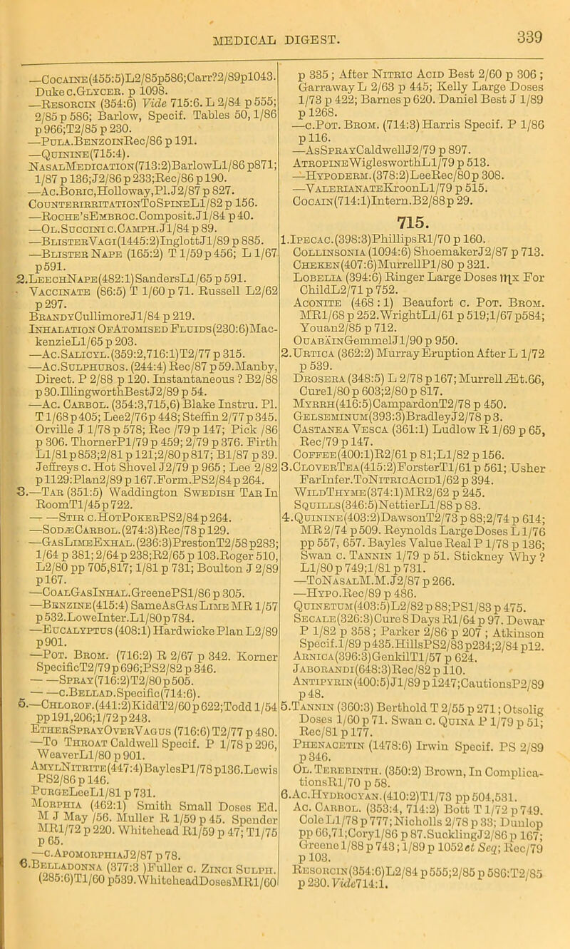 _CocAnra(455:5)L2/85p586;Carr?2/89pl043. Duke c.Glycer. p 1098. —Resorcin (354:6) Vide 715:6. L 2/S4 p555; 2/S5p586; Barlow, Specif. Tables 50,1/86 p966;T2/85p230. —Pula.BenzoinRcc/86 p 191. —Quinine (715:4). NASALMEDiCATiON(713:2)BarlowLl/86 p871; 1/87 p 136; J2/86 p 233;Bec/86 p 190. —Ac.Boeic, Holloway, PI. J2/87 p 827. CounteribbitationToSpineL1/82 p 156. —BocHE’sEMBEOC.Composit.Jl/84 p40. —Ol.Succini c.Camph. Jl/84 p 89. —BLiSTEEVAGi(1445:2)InglottJl/89p885. —Blister Nape (165:2) Tl/59p456; Ll/67 p591. 2. LeechN ape (482:1) SandersLl/6 5 p 591. • Vaccinate (86:5) T 1/60 p 71. Russell L2/62 p 297. BEANDYCullimoreJl/84 p 219. Inhalation Of Atomised Fluids (230:6) Mac- kenzieLl/65 p 203. —Ac.Salicyl.(359:2,716:1)T2/77p315. —Ac.Sulphubos. (244:4) Bec/87 p59.Manby, Direct. P 2/88 p 120. Instantaneous ? B2/88 p 30.IllingwortkBest J2/89 p 54. -—Ac. Cabbol. (354:3,715,6) Blake Instru. PI. T1/68 p 405; Lee2/76p 448; Steffin 2/77 p 345. Orville J 1/78 p 578; Rec /79p 147; Pick /86 p 306. ThornerPl/79 p 459; 2/79 p 376. Firtli Ll/81p853;2/81 p 121;2/80p817; Bl/87 p 39. Jeffreys c. Hot Shovel J2/79 p 965; Lee 2/82 p 1129:Plan2/89 p 167.Form.PS2/84 p 264. 3. —Tab (351:5) Waddington Swedish Tab In RoomTl/45 p 722. Stie c.HotPokebPS2/84p264. —SoD^:0ABBOL.(274:3)Rec/78pl29. —GasLimeExhal. (236:3) PrestonT2/5S p283; 1/64 p 381; 2/64p 238;R2/65 p 103.Roger 510, L2/80 pp 705,817; 1/81 p 731; Boulton J 2/89 pl67. —CoALGAslNHAL.GreenePSl/86 p 305. —Benzine(415:4) SameAsGAs Lime MR 1/57 p532.LoweInter.Ll/80p 784. —Eucalyptus (408:1) Hardwicke Plan L2/89 —Pot. Bbom. (716:2) R 2/67 p 342. Korner SpecificT2/79 p 696;PS2/82 p 346. Speay(716:2)T2/80p505. c.Bellad. Specific (714:6). 5.—CHLOBOF.(441:2)KiddT2/60p622;Toddl/54 pp 191,206;l/72 p 243. EthebSpeayOvebVagus (716:6) T2/77 p 480. —To Theoat Caldwell Specif. P 1/78 p 290, Weaver Ll/80 p 901. AMYLNiTBiTE(447:4)BaylosPl/78pl36.Lcwis PS2/86p 146. PuBGELeeLl/81 p 731. Morphia (462:1) Smith Small Doses Ed. M J May /56. Muller R 1/59 p 45. Spendor MRl/72 p 220. Whitehead Rl/59 p 47; Tl/75 p 65. ' —c.ApomobphiaJ2/87 p 78. 6-Belladonna (377:3 (Fuller c. Zinci Sulpii. (285:C)Tl/60 p539.WhitcheadDosesMRl/C0 p 335 ; After Nitric Acid Best 2/60 p 306 ; Garraway L 2/63 p 445; Kelly Large Doses 1/73 p 422; Barnes p 620. Daniel Best J 1/89 p 1268. —c.Pot. Bbom. (714:3) Harris Specif. P 1/86 p 116. —AsSPRAYCaldwellJ2/79 p 897. ATBOPiNEWiglesworthLl/79 p 513. —HYPODEBM.(378:2)LeeRec/80p 308. —VALERiANATEKroonLl/79 p 515. CocAiN(714:l)Intern.B2/88p 29. 715. l.IPECAC.(398:3)PhillipsRl/70 p 160. Collinsonia (1094:6) Shoemaker J2/87 p 713. CHBKEN(407:6)MurrellPl/80 p 321. Lobelia (394:6) Ringer Large Doses li[x For ChildL2/71 p 752. Aconite (468 :1) Beaufort c. Pot. Bbom. MR1/6S p 252.WrightLl/61 p 519;l/67p584; Youan2/85 p 712. OuABAiNGemmelJl/90p 950. 2. Urtica (362:2) Murray Eruption After L 1/72 p 539. Drosera (348:5) L 2/78 p 167; Murrell iEt.66, Curel/80 p 603;2/80 p 817. MYBBH(416:5)CampardonT2/78 p 450. Gelseminum(393:3) Bradley J 2/78 p 3. Castanea Vesca (361:1) Ludlow R 1/69 p 65, Rec/79pl47. Coffee(400:1)R2/61 p 81;Ll/82 p 156. 3. CLOVEBTEA(415:2)ForsterTl/61p 561; Usher FarInfer.ToNiTEicAciDl/62p 394. WildThyme(374:1)MR2/62 p 245. SQUiLLs(346:5)NettierLl/88 p 83. 4. QuiNiNE(403:2)DawsouT2/73 p 88;2/74 p 614; MR 2/74 p509. Reynolds Large Doses Ll/76 ; pp 557, 657. Bayles Value Real P1/78 p 136; Swan c. Tannin 1/79 p 51. Stickney Why ? ' Ll/80 p749;l/81p 731. —ToNasalM.M. J2/87 p 266. —HYPO.Rec/89 p 486. Quinetum(403:5)L2/82 p 88;PSl/83 p 475. SECALE(326:3)Cure8Days Rl/64 p 97. Dewar P 1/82 p 358; Parker 2/86 p 207 ; Atkinson Specif.1/89 p435.HillsPS2/83p234;2/84 pl2. ABNiCA(396:3)GenldlTl/57 p 624. Jabobandi(648:3)Rgc/82 p 110. Antipybin (400:5) Jl/89 p 1247;CautionsP2/S9 p48. 5. TANNrN (360:3) Berthold T 2/55 p 271; Otsolig Doses 1/60 p 71. Swan c. Quina P1/79 p 51; Rec/81 p 177. Phenacetin (1478:6) Irwin Specif. PS 2/89 p 346. Ol. Terebinth. (350:2) Brown, In Complica- tionsRl/70 p 58. 6. Ac.Hydrocyan.(410:2)Tl/73 pp 504,531. Ac. Carbol. (353:4, 714:2) Bott T1/72 p 749. Colo Ll/78 p 777; Nicholls 2/78 p 33; Dunlop pp 66,71;Coryl/86 p 87.SucklingJ2/86p 167; Greono 1/88 p 743; 1/89 p 1052 et Sen-, liec/79 p 103. Resorcin (354:6)L2/84 p555;2/85p586:T2/S5 p230.V«Zc714:l. '