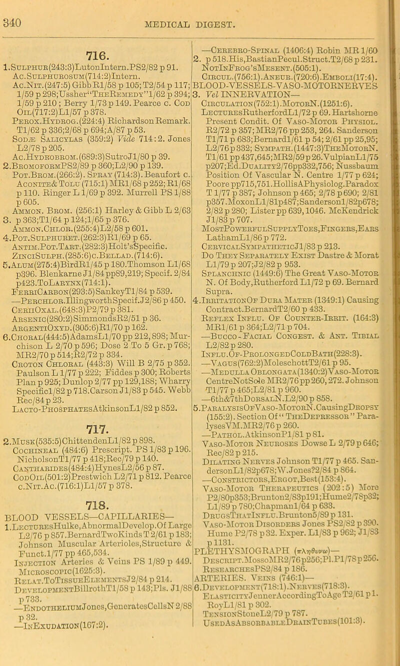 716. l.SuLPHUR(243:3)LutonIntern.PS2/82 p 91. Ac.SuLPHUROSUM(714:2)Intern. Ac.Nit. (247:5) Gibb El/58 p 105;T2/54p 117; 1/59 p 298;Ussher“THEB,EMEDY”l/62 p 394; 1/59 p 210 ; Berry 1/73 p 149. Pearce c. Cod Oil(717:2)L1/57 p 378. Perox.Hydrog. (224:4) Richardson Remark. Tl/62 p 336;2/68 p 694;A/87 p 53. Sod^: Salicylas (359:2) Vide 714:2. Jones L2/78p205. Ac.HYDKOBEOM.(689:3)SutroJl/80 p 39. 2. BromoformPS2/89 p 360;L2/90 p 139. Pot.Brom.(266:2). Spray (714:3).Beaufort c. Aconite& Tolu (715:1) MR1/68 p252; Rl/68 p 110. Ringer L1/69 p 392. Murrell PS 1/88 p 605. Ammon. Brom. (256:1) Harley & Gibb L 2/63 3. p 363;Tl/64 p 124;l/65 p 376. Ammon.Chlor.(255:4)L2/58x> 601. 4. Pot.Sulphuret.(262:3)R1/69 p 65. ANTiM.PoT.TART.(282:3)Holt’sSpecific. ZinciSueph.(285:6)c.Bellad. (714:6). 5. ALUH(275:4)BirdRl/45 p 180.Thomson Ll/68 p396. Blenkarue Jl/84pp89,219; Specif. 2/84 p423.ToLARYNx(714:l). EERRiCARBON(293:5)SankeyTl/84 p 539. —PERCHLOR.IllingwortliSpecif.J2/86p 450. CeriiOxal.(648:3)P2/79 p 381. Arsenic (280:2) SimmondsR2/51 p 36. ArgentiOxyd.(305:6)R1/70 p 162. 6. CHORAL(444:5)AdamsLl/70 pp 212,898; Mur- chison L 2/70 p 596; Dose 2 To 5 Gr. p 768; MR2/70 p 514;R2/72 p 334. Croton Chloral (443:3) Will B 2/75 p352. Paulson L 1/77 p 222; Fiddes p 300; Roberts Plan p 925; Dunlop 2/77 pp 129,188; Wharry Specificl/82 p 718.Carson Jl/83p545. Webb Rec/84p23. LACTO-PHOSPHATEsAtkinsonLl/82 p 852 717. 2.MusK(535:5)ChittendenLl/82 p 898. Cochineal (484:6) Prescript. PS 1/83 x> 196. NicholsonTl/77 p 418;Rec/79 p 140. CANTHARiDEs(484:4)HynesL2/56 p 87. CoDOiL(501:2)Prestwich L2/71 p 812. Pearco C.Nit.Ac.(716:1)L1/57 p 378. 718. BLOOD VESSELS—CAPILLARIES— l.LECTOREsHulke,AbnormalDevelop.Of Large L2/76 p 857.BernardTwoK.inds T 2/61 p 183; Johnson Muscular Arterioles, Structure & Funct.1/77 pp 465,534. Injection Arteries & Veins PS 1/89 p 449. Microscopic (1625:3). Relat.ToTissueElementsJ2/84 p 214. DEVELOPMENTBillrothTl/5S p 143;Pls. Jl/88 p 733. Endothelium Jones,GcncratcsCcllsN 2/S8 p 32. —InExudation (167:2). —Cerebro-Spinal (1406:4) Robin MR 1/60 2. p 518.His,BastianPecul.Struct.T2/68p231. NotInFrog’sMesent. (505:1). Circul.(756:1).Aneur.(720:6).Emboli(17:4). BLOOD-VESSELS-VASO-MOTORNERVES 3. FeZ INNERVATION— Circulation(752:1).MotorN. (1251:6). LECTUREsRutherfordLl/72 p 69. Hartshome Present Condit. Of Vaso-Motor Physiol. R2/72 p 357;MR2/76 pp 253, 264. Sanderson Tl/71 p 683;Bernardl/61 p 54; 2/61 pp 25,95; L2/76 p 332; Sympath. (1447:3)TheMotorN. Tl/61 pp437,645;MR2/59p26.VulpianLl/75 p207;Ed.DuALiTY2/76pp332,756; Nussbaum Position Of Vascular N. Centre 1/77 p 624; Poore pp715,751.HollisAPhysiolog.Paradox T1/77 p 387; Johnson p 465; 2/78 p 690; 2/81 p357 .MoxonLl/81p487; Sandersonl/82p678; 2/82 p 280; Lister pp 639,1046. McKendrick Jl/83 p 707. MostPowereulSupplyToes, Fingers, Ears LathamLl/86p 772. CervicalSympatheticJ1/83p 213. Do They Separately Exist Dastre & Morat Ll/79 p 207; J2/82p 953. Splanchnic (1449:6) The Great Vaso-Motor N. Of Body,Rutherford Ll/72 p 69. Bernard Supra. 4.Irritation0e Dura Mater (1349:1) Causing Contract.BernardT2/60 p 433. Reflex Influ. Of Counter-Irrit. (164:3) MR1/61 p 364;L2/71 p 704. —Bucco-Facial Congest. & Ant. Tibial L2/82 p 280. Influ.Of-ProlongedColdBath(228:3). —VAGUs(762:2)MolesehottT2/61 p 95. —Medulla Oblongata(1340:2) Vaso-Motor CentreNotSole MR2/76pp 260,272. Johnson Tl/77 p 465;L2/81 p 960. —6th&7thDoRSALN.L2/90p 858. 5.PARALYSIsOFVASO-MOTORN.CaUsingDROPSY (155:2). Section Of ‘ ‘ TheDepressor ’ ’ Para- lysesVM.MR2/76p 260. —Pathol. AtkinsonPl/Sl p81. Vaso-Motor Neuroses Dowse L 2/79 p 646; Rec/S2p215. Dilating Nerves Johnson Tl/77 p 465. San- dersonLl/82p67S;W.Jones?2/S4 p 864. —Constrictors,Erg OT,Best(153:4). Vaso-Motor Therapeutics (202:5) More P2/S0p353;Bruutou2/S3pl91;Huine2/7Sp32; Ll/89 p 7S0;Chapmanl/64 p 633. DRUGsTHATlNFLU.Brunton5/S9 p 131. Vaso-Motor Disorders Jones PS2/82 p 390. Plume P2/78 p 32. Exper. Ll/83 p 962; J1/S3 p 1131. PLETPIYSMOGRAPH (ir\ri0vva>)— Descript.MossoMR2/76p256;Pl.Pl/7Sp25G. ResearchesPS2/84 p 186. ARTERIES. Veins (746:1)— G.Development(71S:1).Nerves(718:3). ELASTiciTYJennerAccordingToAge T2/61 pi- RoyLl/Sl p 302. TENSiON*StoueL2/79 p 7S7. UsedAsAbsorbableDrainTubes(101:3).