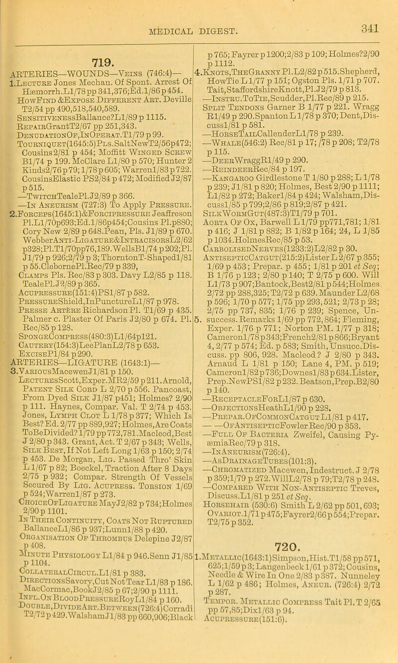 719. ARTERIES—WOUNDS—Veins (746:4)— 1. Lecture Jones Meehan. Of Spont. Arrest Of Htemorrh.Ll/78 pp 341,376;Ed.l/S6p 454. HowFind &Expose Different Art. Deville T2/54pp 490,518,540,589. SENSiTiYENESsBallance?Ll/89 p 1115. REPAiRGrantT2/67 pp 251,343. DenudationOf,InOperat.T1/79 p 99. Tourniquet(1645:5) Pls. SaltN ewT2/56p472; Cousins 2/81 p 454; Moffitt Winged Screw Bl/74 p 199. McClare Ll/80 p 570; Hunter 2 Kinds2/76p 79; l/78p 605; Warrenl/83 p 722. CousinsElastie PS2/84 p 472; Modified J2/87 p515. —TwiTCHTealePl. J2/89 p 366. —In Aneurism (727:3) To Apply Pressure. 2. Forceps(1645:1)&Forcipressure Jeaffreson Pl.Ll/70p693;Ed.l/S6p454;Cousins Pl.p880; Cory New 2/89 p 648.Pean, Pis. J1/S9 p 670. WebberANTi-LiGATURE&lNTRACisoRsL2/62 p328;Pl.Tl/70pp76,189.WellsBl/74p202;Pl. Jl/79 p 926;2/79p 3; ThorntonT-Shapedl/81 p 55.ClebornePl.Ree/79 p 339, Ceamps Pis. Rec/83p 303. Davy L2/85 p 118. TealePl. J2/89 p 365. Acupressure(151:4)PS1/87 p 582. PRESSURBShield,InPunctureLl/87 p 978. Presse Art^re Richardson PI. Tl/69 p 435. Palmer c. Plaster Of Paris J2/S0 p 674. PI. Rec/85pl2S. SpoNGECoMPRESs(480:3)Ll/64pl21. CAUTERY(154:3)LeePlanL2/78p 653. ExciseP1/84 p 290. ARTERIES—LIGATURE (1643:1)— 3. VARiousMacewenJl/81 p 150. LECTUREsSeott,Exper.MR2/59p 211. Arnold, Patent Silk Cord L 2/70 p 556. Panooast, From Dyed Silic Jl/87 p451; Holmes? 2/90 p 111. Haynes, Compar. Val. T 2/74 p 453. Jones, Lymph Clot L 1/78 p 377; Which Is Best? Ed. 2/77 pp 889,927; Holmes, Are Coats ToBeDivided? 1/79 pp 772,781.Macleod,Best J 2/80 p 343. Grant, Act. T 2/67 p 343; Wells, Silk Best, If Not Left Long 1/63 p 150; 2/74 p 453. De Morgan, Lig. Passed Thro’ Skin L 1/67 p 82; Boeckel, Traction After 8 Days 2/75 p932; Compar. Strength Of Vessels Secured By Lig. Acuphess. Torsion 1/69 p 524;Warrenl/87 p 273. CHoiCEOFLiGATUREMayJ2/82 p 734;Holmes 2/90 p 1101. In Their Continuity, Coats Not Ruptured BallanceLl/86 p 937;Luunl/88 p 420. Organisation Of Thrombus Delepino J2/81 p 408. Minute Physiology Ll/84 p 946.Senn J1/S5 p 1104. 1 CollateralCircul.L1/81 p 383. DiRECTioNsSavory.Cut Not Tear Ll/83 p 186. MacCormac,Book.J2/85 p 07;2/90 p 1111. Infl.On BLOODPRESSURERoyLl/84 p 160. m^J,Br'E’DlvIDEAllT‘-BETWEEN(I26:4)Corradi T2/72 p 429. W alsham J1/83 pp GG0,906;Black p 765; Fayrer p 1200;2/83 p 109; Holmes?2/90 p 1112. 4. KNOTS,THEGRANNYPl.L2/82p515.Shepherd, HowTie L1/77 p 151; Ogston Pis. 1/71 p 707. Tait,StaffordshireKnott,Pl. J2/79 p 813. -—lNSTRu.ToTiE,Scudder,Pl.Rec/89 p 215. Split Tendons Garner B 1/77 p 221. Wragg Rl/49 p 290.Spanton L1/78 p 370; Dent,Dis- cussl/81 p 581. —HoRSETAiLOallenderLl/78 p 239. —Whale(546:2) Rec/81 p 17; /78 p 208; T2/78 p 115. —DEERWraggRl/49 p 290. —REiNDEERRec/84 p 197. —Kangaroo Girdlestone T 1/80 p 288; L1/78 p 239; Jl/81 p 820; Holmes, Best 2/90 p 1111; Ll/82 p 272; Bakerl/84p 424; Walsham,Dis- cussl/S5 p 799;2/86 p 819;2/87 p 421. SilkWormGut(487:3)T1/79 p 701. Aorta Of Ox, Barwell Ll/79 pp771,781; 1/81 p 416; J 1/81 p 882; B 1/82 p 164; 24, L 1/85 p 1034.HolmesRec/85 p 53. CarbolisedNerves(1233:2)L2/82p 30. ANTisEPTicCATGUT(215:2)Lister L2/67 p 355; 1/69 p 453; Prepar. p 455; 1/81 p 201 at Seq; B 1/76 p 123; 2/80 p 140; T 2/75 p 600. Will Ll/73 p 907;Bantock,Best2/81 p544;Holmes 2/72 pp 288,325; T2/72 p 639. Maunder L2/68 p 596; 1/70 p 577; 1/75 pp 293,521; 2/73 p 28; 2/75 pp 737, 835; 1/76 p 239; Spence, Un- 5. success. Remarks 1/69 pp 772,864; Fleming, Exper. 1/76 p 771; Norton PM. 1/77 p 318; Cameronl/78 p 343;French2/81 p 866;Bryant 4,2/77 p 574; Ed. p 583; Smith, Unsucc.Dis- cuss. pp 806, 928. Macleod? J 2/80 p 343. Arnaud L 1/81 p 150; Lane 4, PM. p 519; Cameronl/82p736;Downesl/83p 634.Lister, Prep.NewPSl/82 p232. Beatson,Prep.B2/80 p 140. —ReceptacleForL1/87 p 630. •—OBJECTiONsHeathLl/90 p 228. —Prepar.OfCommonCatgutL1/S1 p 417. OFANTisEPTicFowlerRec/90 p 353. —Full Of Bacteria Zweifel, Causing Py- semiaRee/79 p 318. —In Aneurism (726:4). —AsDrainageTubes (101:3). —Chromatized Macewen, Indestruct. J 2/78 p 359;l/79 p 272.WillL2/78 p 79;T2/78 p 24S. —Compared With Non-Antiseptic Treves, Discuss.Ll/81 p 251 at Seq. Horsehair (530:6) Smith L 2/62 pp 501,693; OvARioT.l/71p475;Fayrer2/66p554;Prepar. T2/75 p 352. 720. l.METALLic(1643:l)Simpson,Hist.Tl/58 pp571, G25;l/59 p 3; Langenbeck 1/61 p 372; Cousins, Needle & Wire In One 2/83 p387. Nunneley L 1/62 p 486; Holmes, Aneur. (726:4) 2/72 p 287. Tempor. Metallic Compress Tait PI.T 2/65 pp 57,85;Dixl/63 p 94. Acupressure(151:6).