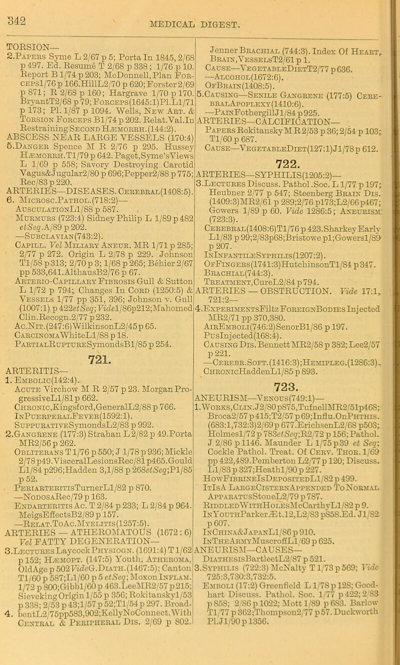 MEDICAL DIGEST. TORSION— 2.Papers Syme L 2/67 p 5; Porta In 1845,2/68 p 497. Ed. Resumi T 2/68 p 338; 1/76 p 10. Report B 1/74 p 203; McDonnell, Plan For- CEPsl/76p 166.HH1L2/70 p 620; Forster 2/69 p 871; R 2/68 p 160; Hargrave 1/70 p 170. BryantT2/68 p 79;Forceps(1645:1)P1.L1/71 p 173; PI. 1/87 p 1094. Wells, New Abt. & Torsion Forceps Bl/74p 202. Relat.Yal.In Restraining Second Bjemorrh. (144:2). ABSCESS NEAR LARGE VESSELS (170:4) 5. Danger Spence M R 2/76 p 295. Hussey Hjemorrh.T1/79 p 642. Paget, Syme’sViews L 1/69 p 558; Savory Destroying Carotid Vagus&Jugular2/80 p 696;Pepper2/88 p 775; Rec/83p220. ARTERIES—DISEASES. Cerebral(1408:5). 6. Microsc.Pathol.(718:2)— AusculationL1/88 p 587. Murmurs (723:4) Sidney Philip L 1/S9p482 etScq. A/89 p 202. —Subclavian(743:2). Capill. Vel Miliary Aneur. MR 1/71 p 285; 2/77 p 272. Origin L 2/78 p 229. Johnson Tl/58 p 313; 2/70 p 3; 1/68 p 265; BSliier 2/67 pp 533,641. AlthausB2/76 p 67. Arterio-Capillary Fibrosis Gull & Sutton L 1/72 p 794; Changes In Cord (1250:5) & Vessels 1/77 pp 351, 396; Johnson v. Gull (1007:1) p ±22etSeq;77dcl/86p212;Mahomed Clin.Recogn.2/77p232. Ac.Nit. (247:6) WilkinsonL2/45p 65. Carcinoma WhiteLl/88 p 18. PARTiALRuPTURESyniondsBl/85 p 254. 721. ARTERITIS— 1. Embolic(142:4). Acute Virchow M R 2/57 p 23. Morgan Pro- gressiveLl/81p 662. Chronic,Kingsford,GeneralL2/88 p 766. InPuerperalFever(1592:1) . SuppuRATiVESymondsL2/83 p 992. 2. Gangrene (177:3) Strahan L2/82p 49.Porta MR2/56p 262. Obliterans T1/76 p 550; J 1/78 p 936; Mickle 2/78 p49.VisceralLesionsRec/81p465.Gould Ll/84 p296;Hadden 3,1/88 p 268c^C2;Pl/S5 p 52. PERiARTERiTisTurnerLl/82 p 870. —NoDOSARec/79 p 163. Endarteritis Ac. T 2/84 p 233; L 2/84 p 964. MeigsEffectsB2/89 p 157. —Relat.ToAc.Myelitis(1257:5). ARTERIES — ATHEROMATOUS (1672 : 6) Vel FATTY DEGENERATION— 3. Lectures LaycockPHYSiOGN. (1691:4) T1/62 p 152; IDemopt. (147:5) Youth, Atheroma, OldAge p 502 T/'hZcG.DiATH.(1467:5); Canton Tl/60 p 587;Ll/60 p 5 ctSeq; Moxon Inflam. 1/72 p 800;Gibbl/60p 463.LceMR2/57p215; Sieveking Origin 1/55 p 356; Rokitanskyl/53 p 338; 2/53 p 43;l/57p 52;Tl/54p 297. Broad- 4. bentL2/75pp583,902;KellyNoCounoct.With Central & Peripheral Dis. 2/69 p 802. Jenner Brachial (744:3). Index Of Heart, Brain,VesselsT2/61 p 1. Cause—VegetableDietT2/77 p 636. —Alcohol(1672:6). OfBrain(1408:5). 5.Causing—Senile Gangrene (177:5) Cere- bralApoplexy(1410:6). —PAiNFothergillJl/84p925. ARTERIES—CALCIFICATION- PAPERS Rokitansky MR 2/53 p 36; 2/54 p 103; Tl/60 p 687. Cause—VegetableDiet(127:1)J1/78p 612. 722. ARTERIES—SYPHILIS (1205:2)— 3. Lectures Discuss. Pathol .Soc. L1/77 p 197; Heubner 2/77 p 547; Steenberg Brain Dis. (1409:3)MR2/61 p 2S9;2/76 pl73;L2/66p467; Gowers 1/S9 p 60. Vide 1286:5; Aneurism: (723:3). Cerebral(1408:6)Tl/76 p 423. Sharkey Early Ll/83 p 99;2/83p68;Bristowepl;Gowersl/89 p 207. InInfantileSyphilis (1207:2). OFFiNGERs(1741:3)HutchinsonTl/S4 p 347. Brachial(744:3). Treatment, CureL2/84 p 794. ARTERIES — OBSTRUCTION. Vide 17:1, 721:2— 4. ExPERiMENTsFiltz ForeignBodies Injected MR2/71 pp 370,380. AiREMBOLi(746:2)SenorBl/86 p 197. Puslnjected(168:4). Causing Dis. Bennett MR2/5S p 3S2;Lee2/57 p 221. —Cerebr. Soft. (1416:3) ;Hemipleg.(12S6:3) , CHRONicHaddenLl/85 p 893. 723. ANEURISM—Venous (749:1)— 1.'Works, Clin. J2/S0pS75,TufnellMR2/51p46S Broca2/57 p 415;T2/57 p 69;Influ.OnPHTHis (683:1,732:3)2/69 p 677.ErichsenL2/6S p503 Holmesl/72 p 7S3ctScq;~R'2/72 p 156; Pathol J 2/86 p 1146. Maunder L l/75p39 ct Seq Cockle Pathol. Treat. Of Cerv. Thor. 1/69 pp 422,489.Pemberton L2/77 p 120; Discuss. Ll/83 p 327;Heatlil/90 p 227. HowFibrineIsDepositedL1/S2 p 499. ItIsA LargeCisternAppended To Normal AppARATUsStoneL2/79 p 787. RiDDLEDWiTHHoLEsMcCarthj-Ll/S2 p 9. lNYouTHParkeiuEt,12,L2/S3 p85S.Ed. Jl/82 p 607. InChinaA JapanL1/86 p 910. lNTHEARMYMuscroffLl/69 p 625. ANEURISM—CAUSES— DiATHESisBartleetL2/87 p 521. 3.Syphilis (722:3) McNalty T1/73 p 569; Vide 79K.0 70A.Q 709.k Emboli (17:2) Greenfield L1/78 p 12S; Good- hart Discuss. Pathol. Soc. 1/77 p 422; 2/83- p 858; 2/86 p 1022; Mottl/S9 p 683. Barlow Tl/77 p 362;Thompson2/77 p57. Duckworth Pl.Jl/90p 1356.