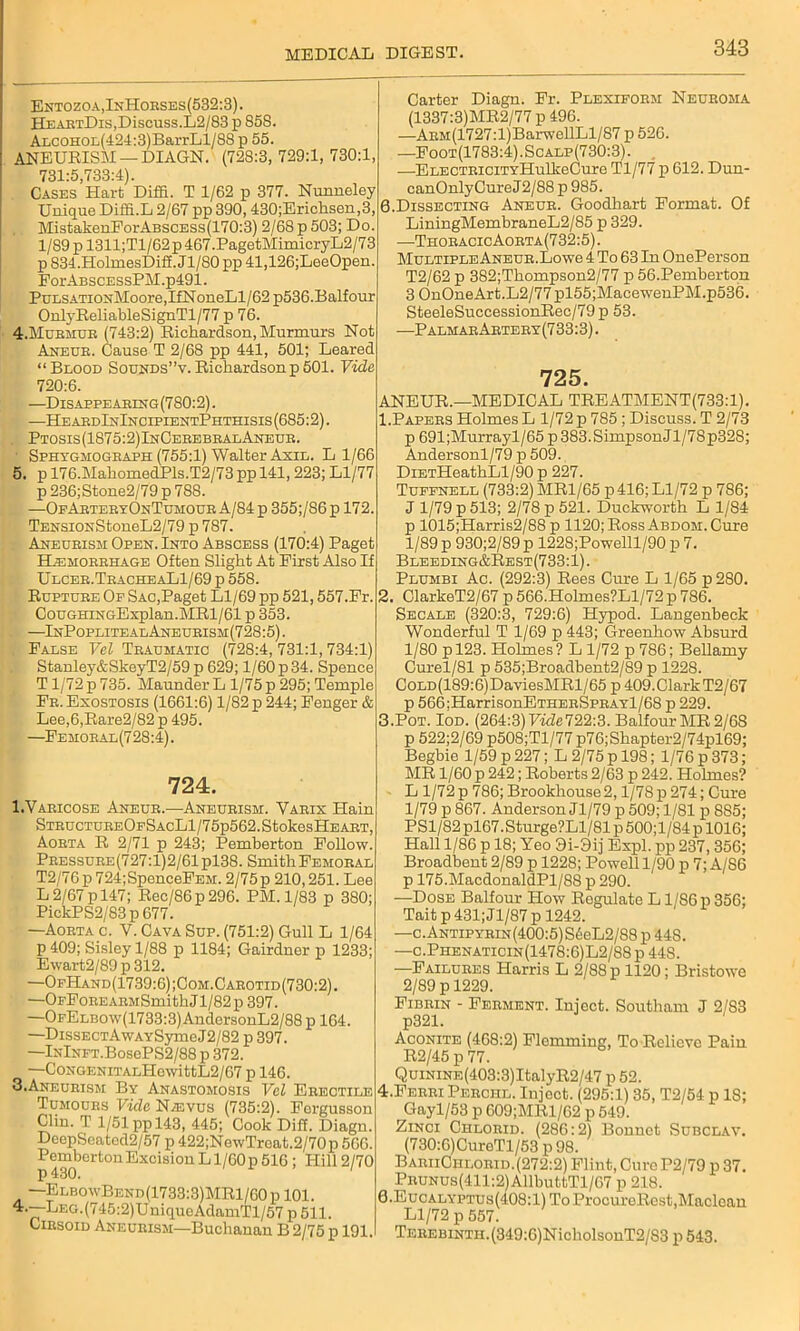 Entozoa,InHoeses(532:3). HEAETDis,Discuss.L2/83 p 85S. ALCOHor,(424:3)BarrLl/88 p 55. ANEURISM — DIAGN. (728:3, 729:1, 730:1, 731*5,733:4). Cases Hart Diffi. T 1/62 p 377. Nunneley Unique Diffi.L 2/67 pp 390, 430;Erichsen,3, MistakenEorABSCESs(170:3) 2/68 p 503; Do. l/S9pl311;Tl/62p467.PagetMimicryL2/73 p 834.HolmesDifi. Jl/80 pp 41,126;LeeOpen. PorABSCESsPM.p491. PnLSATioNMoore,IfNoneLl/62 p536.Balfour Onlj'ReliableSignTl/77 p 76. 4. Mubmub (743:2) Richardson, Murmurs Not Aneue. Cause T 2/68 pp 441, 501; Leared “Blood Sounds”v. Richardson p 501. Vide 720:6. —Dis appe aeing (780:2). —HeabdInIncipientPhthisis (685:2). . Ptosis(1875:2)InCeeebbalAneue. ■ Sphxghogbaph (755:1) Walter Axil. L 1/66 5. p 176.MahomedPls.T2/73 pp 141,223; Ll/77 p 236;Stone2/79 p 788. —OfAetebxOnTumoue A/84 p 355;/86p 172. TENSiONStoneL2/79 p 787. Aneueism Open. Into Abscess (170:4) Paget Hemobbhage Often Slight At First Also If Ulceb.TbacheaL1/69 p 558. Ruptube Of Sac,Paget Ll/69 pp 521,557.Fr. CouGHiNGExplan.MRl/61 p 353. , —InPoplitealAneubism(728:5). False Vel Teaumatic (728:4, 731:1, 734:1) Stauley&SkeyT2/59 p 629; 1/60 p 34. Spence T1/72 p 735. Maunder L 1/75 p 295; Temple Fb. Exostosis (1661:6) 1/82 p 244; Fenger & Lee,6,Rare2/82 p 495. —Femoeal(728:4). 724. I.Vabicose Aneue.—Aneueism. Yaeix Hain STBUCTUBEOESACLl/75p562.StokesHEABT, Aobta R 2/71 p 243; Pemberton Follow. Pbessuee(727:1)2/61p138. SmithFemobal T2/76p724;SpenceFEM. 2/75 p 210,251. Lee L 2/67 p 147; Rec/86p290. PM. 1/83 p 380; PickPS2/83 p 677. —Aoeta c. V. Cava Sup. (751:2) Gull L 1/64 p 409; Sisley 1/88 p 1184; Gairdner p 1233; Ewart2/89 p 312. —OfHand(1739:6);Com.Caeotid(730:2). —OFFoEEAEMSmith J1 / 82 p 397. —OFELBOw(1733:3)AndersonL2/88 p 164. —DissECTAwAxSymeJ2/82 p 397. —lNlNFT.BosePS2/88 p 372. —CoNGENiTALHewittL2/67 p 146. 3. Aneueism Bx Anastomosis Vel Eeectile Tumoues Vide Nasvus (735:2). Forgusson Clin. T 1/51 pp 143, 445; Cook Diff. Diagn. DeepSeatcd2/57 p 422;NewTroat.2/70p 566. Pemberton Excision L l/00p 516 ; Hill 2/70 —ElbowBend(1733:3)MR1/60p 101. 4. —LEG.(745:2)UniqueAdamTl/57 p 511. Ciesoid Aneueism—Buchanan B 2/75 p 191. Carter Diagn. Fr. Plexifoem Neueoma (1337:3)MR2/77 p 496. —AEM(1727:l)BarwellLl/87 p526. —Foot(1783:4).Scalp(730:3). —ELECTBiciTxHulkeCure Tl/77 p 612. Dun- canOnlyCureJ2/88 p 985. 0.Dissecting Aneue. Goodhart Format. Of LiningMembraneL2/85 p 329. —ThoeacicAoeta(732:5). Multiple Aneue.Lowe 4 To 63 In OnePerson T2/62 p 382;Thompson2/77 p 56.Pemberton 3 OnOneArt.L2/77 pl55;MacewenPM.p536. SteeleSuccessionRec/79p 53. —PalmabAetebx(733:3). 725. ANEUR.—MEDICAL TREATMENT(733:1). 1. Papees Holmes L 1/72 p 785 ; Discuss. T 2/73 p 691;Murrayl/65p383.SimpsonJl/7Sp328; Andersonl/79 p 509. DiETHeathLl/90 p 227. Tuffnell (733:2) MR1/65 p 416; Ll/72 p 786; J 1/79 p 513; 2/78 p 521. Duckworth L 1/84 p 1015;Harris2/88 p 1120; Ross Abdom. Cure 1/89 p 930;2/89 p 1228;Powelll/90 p 7. Bleeding&Rest (733:1). Plumbi Ac. (292:3) Rees Cure L 1/65 p 280. 2. ClarkeT2/67 p 566.Holmes?Ll/72 p 786. Secale (320:3, 729:6) Hypod. Langenbeck Wonderful T 1/69 p 443; Greenhow Absurd 1/80 pl23. Holmes? L 1/72 p 786; Bellamy Curel/81 p 535;Broadbent2/89 p 1228. Cold (189:6) DaviesMRl/65 p 409.ClarkT2/67 p 566:HarrisonETHEESPEAxl/68 p 229. 3. Pot. Iod. (264:3) FwZe722:3. Balfour MR 2/68 p 522;2/69 p508;Tl/77p76;Shapter2/74pl69; Begbie 1/59 p 227; L 2/75 p 198; 1/76 p 373; MR 1/60 p 242; Roberts 2/63 p 242. Holmes? L 1/72p 786; Brookhouse2,1/78p 274; Cure 1/79 p 867. Anderson Jl/79 p 509; 1/81 p 885; PSl/82pl67.Sturge?Ll/81p500;l/84pl016; Hall 1/86 p 18; Yeo 9i-9ij Expl. pp 237, 356; Broadbent 2/89 p 1228; Powell 1/90 p 7; A/86 p 175.MacdonaldPl/88 p 290. —Dose Balfour How Regulate L1/86 p 356; Tait p 431; Jl/87 p 1242. —c. Antipxein (400:5) S6eL2/88 p 44S. —c.Phenaticin(1478:6)L2/88 p 448. —Failuees Harris L 2/88 p 1120; Bristowe 2/89 p 1229. Fibbin - Feement. Inject. Southam J 2/83 p321. Aconite (468:2) Flemming, To Relieve Pain R2/45 p 77. Q uinine (403:3) ItalyR2/47 p 52. 4. Feeei Peechl. Inject. (295:1) 35, T2/54 p 18; Gayl/53 p 609;MRl/62 p 549. Zinci Chloeid. (286:2) Bonnet Subclav. (730:6)CureTl/53 p 98. BaeiiChloeid. (272:2) Flint, Cure P2/79 p 37. PBUNUs(411:2)AllbuttTl/67 p 218. 0.Eucalxptus(4O8:1) To ProcureRest, Maclean Ll/72 p 557. TEEEBiNTH.(349:6)NicholsonT2/83 p 543.