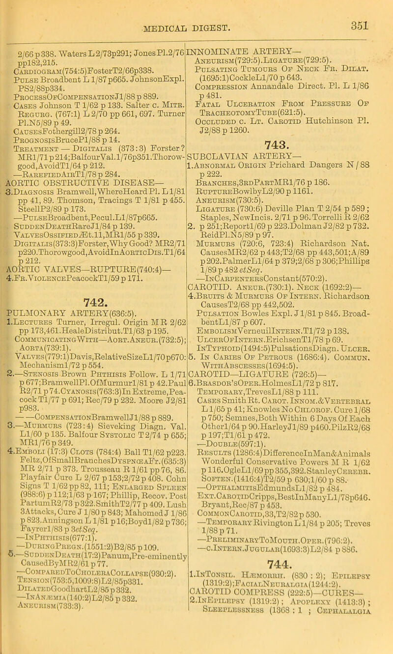 2/66 p 338. Waters L2/73p291; JonesPl.2/76 pplS2,215. CARDioGBAM(754:5)FosterT2/66p338. Pulse Broadbent L1/87 p665. JohnsonExpl. PS2/SSp334. PeocessOfCompensationJ1/88 p 889. Cases Johnson T 1/62 p 133. Salter c. Mitb. Regubg. (767:1) L2/70 pp 661, 697. Turner P1.N5/89 p 49. CAUSEsFothergill2/78 p 264. PEOGNOSisBrucePl/88 p 14. Tbeatment — Digitalis (373:3) Forster ? MRl/71p214;BalfourVal.l/76p351.Thorow- good,AvoidTl/64 p 212. —RabeeiedAieT1/78p 284. AORTIC OBSTRUCTIVE DISEASE— 3. Diagnosis Bramwell,WhereHeardPI. Ll/81 pp 41, 89. Thomson, Tracings T 1/81 p 455. SteellP2/89 p 173. —PuLSEBroadbent,Pecul.Ll/87p665. SuDDENDEATHRareJl/84p 139. VALVEsOssiFiEDiEt.ll,MRl/55 p 339. DiGiTALis(373:3)Forster, Why Good? MR2/71 p220.Thorowgood,AvoidInAoBTicDis.Tl/64 p 212. AORTIC VALVES—RUPTURE (740:4)— 4. FE.ViOLENCEPeacockTl/59 p 171. 742. PULMONARY ARTERY(636:5). 1. Lectuees Turner, Irregul. Origin MR 2/62 pp 173,461.HealeDistribut.Tl/63 p 195. Communicating With—Aoet. Aneub. (732:5); Aoeta(739:1). YALVEs(779:l)Davis,RelativeSizeLl/70p670: Mechanisml/72 p 554. 2. —Stenosis Brown Phthisis Follow. L 1/71 p 677;BramwellP1.0fMurmurl/81 p 42.Paul R2/71p74.CTANOSis(763:3)In Extreme,Pea- cock Tl/77 p 691; Rec/79 p 232. Moore J2/81 p983. — — CoMPENSATiONBramwellJl/88 p 889. 3. —Mubmubs (723:4) Sieveking Diagn. Val. Ll/60 p 135. Balfour Systolic T2/74 p 655; MRl/76p 349. 4. Emboli (17:3) Clots (784:4) Ball Tl/62 p223. Feltz,Of SmallBranchesDYSPNCEAFr. (635:3) MR 2/71 p 373. Trousseau R 1/61 pp 76, 86. Playfair Cure L 2/67 p 153;2/72 p 408. Cohn Signs T 1/62 pp 82, 111; Enlabged Spleen (988:6) p 112;l/63 p 167; Phillip, Rccov. Post PartumR2/73 p322.SmithT2/77 p 409. Lush 3Attacks, Cure J1/80 p 843; Mahomed J1/86 p 823.Anningson L1/81 p 16;Boydl/82 p 736; Fayrerl/83 p 3atScq. —InPhthisis(677:1). —DueingPeegn.(1551:2)B2/85 pl09. ■5.—SuDDENDEATH(17:2)Panum, Pre-eminently CausedByMR2/61 p 77. —CompabedToCholebaCollapse(930-2). Tension(753:5,1009:8)L2/85p331. DiLATEDGoodhartL2/85 p 332. —InAn.emia(140:2)L2/85 p 332. Aneubism(733:3). INNOMINATE ARTERY— Aneueism(729:5).Ligatuee (729:5). Pulsating Tumoubs Op Neck Fe. Dilat. (1695:l)CockleLl/70 p 643. Compbession Annandale Direct. PI. L 1/86 p 481. Fatal Ulcebation Feom Pbessube Op TbacheotomyTube (621:5). Occluded c. Lt. Oabotid Hutchinson PL J2/8S p 1260. 743. SUBCLAVIAN ARTERY— 1. Abnoemal Obigin Prichard Dangers N / 88 p 222. Bbanches,3edPabtMR1/76p 186. RuPTUBEBowlbyL2/90 p 1161. Aneubism(730:5). Ligatube (730:6) Deville Plan T 2/54 p 589; Staples, Newlncis. 2/71 p 96. Torrelli R 2/62 2. p 251;Reportl/69 p 223.Dolman J2/82 p 732. ReidPl.N5/89 p 97. Mubmubs (720:6, 723:4) Richardson Nat. CausesMR2/62 p 443;T2/68 pp 443,501;A/89 p202.PalmerLl/64 p 379;2/68 p 306;Phillips 1/89 p 482 otSeq. —lNCAEPENTEBsConstant(570:2). CAROTID. Aneub.(730:1). Neck (1692:2)— 4. Beuits & Mubmubs Op Inteen. Richardson CausesT2/68 pp 442,502. Pulsation Bowles Expl. J1/81 p 845. Broad- bentLl/87 p 607. EMBOLisMVerneuillNTEBN.Tl/72 p 138. ULCEBOFlNTEBN.ErichsenTl/78 p 69. lNTYPHOiD(1494:5)PulsationsDiagn.ULCEE. 5. In Caeies Op Petbous (1686:4). Commun. WithAbscesses (1694:5). CAROTID—LIGATURE (726:5)— 6. BEASDOB’sOPEE.HolmesLl/72 p 817. TEMPOBABY,TrevesLl/88 p 111. Cases Smith Rt. Cabot. Innom.&Vebtebeal L1/65 p 41; Knowles No Chlobof. Cure 1/68 p 750; Semnes,Both Within 6 Days Of Each Otherl/64 p 90. Harley Jl/89 p460.PilzR2/68 p 197;T1/61 p472, —Double(597:1). Results (1286:4)Di£forenceInMan&Animals Wonderful Conservative Powers M R 1/62 p 116.0gleLl/69pp355,392.StanleyCEEEBB. Soften.(1416:4)T2/59p 630;l/60p 88. —OPTHALMiTisEdmundsLl/82 p 484. ExT.CAEOi;iDCripps,BestInManyLl/78p646. Bryant,Rec/87 p 453. CommonCabotid,33,T2/82p 530. •—TempoeaeyRivingtonL 1/S4 p 205; Treves 1/88 p 71. —PbeliminaeyToMouth.Opee. (796:2). —c.Inteen.Jugulae(1693:3)L2/84 p S86. 744. 1.InTonsil. H/Emobbh. (830 : 2); Epilepsy (1319:2);FacialNeubalgia(1244:2). CAROTID COMPRESS (222:5)—CURES— 2.InEpllepsy (1319:2); Apoplexy (1413:3); Sleeplessness (1368 : 1 ; Cephalalgia
