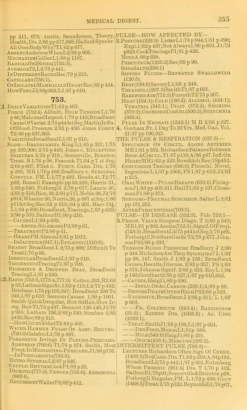 pp 211, 673; Anstie, Saunderson, Theory, Health,Dis.2/66 pp 617,688.Halford Synchr. All OverBody Why?Tl/62 p 677. ABSENTAnderson\VhenL2/83 p 806. MECHANisMCollierLl/88p 1187. It, adic alOn2Sides (1735:3). Aveeage72,L2/75 p 441. IxDlFFERENTRACEsRec/79 p 210. ■Capillary(756:1) . OpISOLATEDMAMMALIANHEAETRec/82 p 444. HowFEELJ2/83p362;Ll/87 p 610. 753. 1. DailyVariationsT1/62p 463. Force (752:4) Allbutt, High Tension Ll/76 p 86;MahomedImport.l/79 p 149;Broadbent CauseOfVariat.2/75p443eti5,eg;MartinIuflu. OfBlood-Pressure 2/82 p 450. Jones Coedy T2/80pp 637,665. VAEiETiEsBroadbentLl/87 p 610. Blow—Beadycaedia King Ll/45 p 321; 1/75 pp 339,906; 2/75 p 443; Jones c. Epileptoid Seizdees 2/76 p 919 ; Somerville, Brunton Treat. B 1/76 p 98. Peacock Tl/64 p 7 et Scq] 2/64 p 607; Flint c. Funct. Caed. Dis. 1/76 p259; MRl/76p488.Bradburyc. Syncopal Convuls. PM. L1/77 p 493. Rendu 41,T2/77 p>38; Russell Example pp 58,228; Harris 31, l/83p540; Fothergill 2/78p 677; Laurie 26, 2/81 p 518;Rice, 36,2/81 p 717.Noble 36, J2/79 p814;VVheeler 36; Norris,26,p 887 etScq;ll80 pll3efSeg;Rec/82 p 215;/84 p 201. Hare 13J, Ll/84 p 896;Broadbent, Tracings,1/87 p 659; 2/90 p 570.BalfourBl/90p 210. —CausesL1/89 p 699. Arter.SclebosisP2/S9 p 61. —TeeatmentP2/89 p 61. -—HEAETPM.SimonJ2/81 p 1019. —In J aundice (947:1) ;Epilepsy(1310:6) . Shabby Broadbent L 2/75 p 906; Difficult To Treatl/76p86. lREEGULAEBroadbentLl/87 p 610. TRiGEMiNUsTracing71/87p 709. Bigeminus & Dropped Beat, Broadbent TracingLl/87 p 659. : 2.Rapid (753:5,1775:4,777:5) Cotton,232,R2/69 p 53;LathamSignific.l/63 p 113;L2/75 p 442; Brisbane 1/75pp 193,347; Broadbent 200 To 240,1/87 p 610; Sansom Causes 1/90 p 1001. Smith Quicklrregular, Not SoBad,S1o\v Ir- reg. Bad Tl/73 p437. Bennett 120-140, J2/79 P 985; Latham 196,2/83'p 530; Strahan 2/85 p435;Rec/82 p 215. —HowCouNTAbbotT2/82 p 408. Water Hammer Pulse Op Aort. Regueg. (740:6)GalabinLl/76 p 887. Paradoxus Irvinge In Pleuro-Pericard. Adhesion (700:6) Tl/78 p 274. Smith, Most Freqt.InMEDiASTiNO-PEEicARD. J1/88 p736. —InPericaeditis(758:5). Retro-SternalL2/87 p 820. C0UPLE-RHYTHMC00kPl/82 p 23. Dicrotic(777:2).Venous (755:6). Abdominal (943:4). 1 Recurrent W allerP2/80/p 412. PULSE—HOW AFFECTED BY— 3.Postuee(223:3) ListerLl/78p944;l/81 p490; Expl.l/82p 497;Not Alwaysl/86p 802. J1/70 p923.CookTracingsPl/81 p 426. MiNDA/88p238. PEECUTEUE(1235:2)Rec/85 p 90. SodaSalts(258:1) Sipping Fluids—Repeated Swallowing (120:5). REST(199:6)SavoryLl/68 p 248. TEEADMiLL(207:3)SmithTl/57 p 601. RAEEPiEDAiE(775:3)ForsythT2/73 p 207. Heat (184:1);Cold (190:2); Alcohol (424:1); Veeateia (345:1); Digit. (372:2); Smoking (379:2) ;OzonizedCodOll(500:5);Strychnia (385:4). Pulse In Neonati (1542:1) M R 2/56 p227. 4:. Gorham Fr. 1 Day To 10 Yrs. Med. Gaz. Vol. 21/37 pp 190,321. THE PULSE & RESPIRATION (627:3)— Influence On Ciecul. Along Arteries. MR 1/61 p 352. RichardsonBalanceBetween Resp.&Circul.T1/67 pllO;A/86 p97.1nfl.0n HeartMR1/62 p 223.BowditchRec/79p452. Concussion Theory (636:6) Fleischl. Novel, Ingenious L1/87 p 1066; PS 1/87 p 619; J2/87 . p 215. OralWhiff—PulseBreath (633:6) Finlay- sonJl/83 pp 403.511.HallTl/62 p 197.Chees- manPl/88p 373. Spitygmo-Pneumal Syncheon. Salter L 2/81 pp 151,251. AfterPaeacentesis(709:5). PULSE—IN DISEASE (552:3). Vide 753:1— 5.Progn. Value Simpson Diagn. T 2/60 p 549; MR1/61 p362.Anstie(752:5).Signif.0fFreqt. (753:2).BroadbentL2/75 p441e<Seg;l/76p86. Fothergill NotSureGuide T2/78 p 677.John- sonPS2/88p 333. Tension-Blood Pressure Bradbury J 2/80 p 248.NicholsonAre They Synonyms? L1/87 pp 98, 147. Smith J 1/83 p 198 ; Broadbent Causes,Results,Discuss. 2/83 p 357; PS 2/83 p 315; Johnson Signif. 2/88 p 333. Roy Ll/84 p 160;Goodhart2/85 p 327;l/87 pp 610,662. —Causes,HaigJl/89p 290. Influ. OfAc . Carbon. (238:1) A/89 p 86. —BeforeDeathOftenHighPS2/8S p 333. —Excessive,Broadbent J 2/86 p 311; L 1/87 p663. Fr. Colciiicum (343:4); Bantingism (91:3); Kidney Dis. (1005:5); Ac. Uric (1033:1). —Treat.SmithJl/83pl98;Ll/87p 664. DRYFooD,MoxonLl/81p 688. MiLK(540:6)HaigJl/89p 291. Opium(458:4).Mercury(299:2). 4TERMITTENT PULSE (766:3)— Lectures Richardson Often Sign Of Cereu. (1403:3)NotCARD.Dis.Tl/68p259;A/84pl93. BroadbeutL2/75 p 442;l/87 p 661.Eulenbcrg Where Phrenic (961:4) Dis. T 1/70 p 433. BalfourBl/76p91;Somcrville&Brunton p98. Fothergill Singular,PM. L1/72 p 498; Gout (1468:5)Treat.2/75 p522.ReyuoldsBl/78 p67„