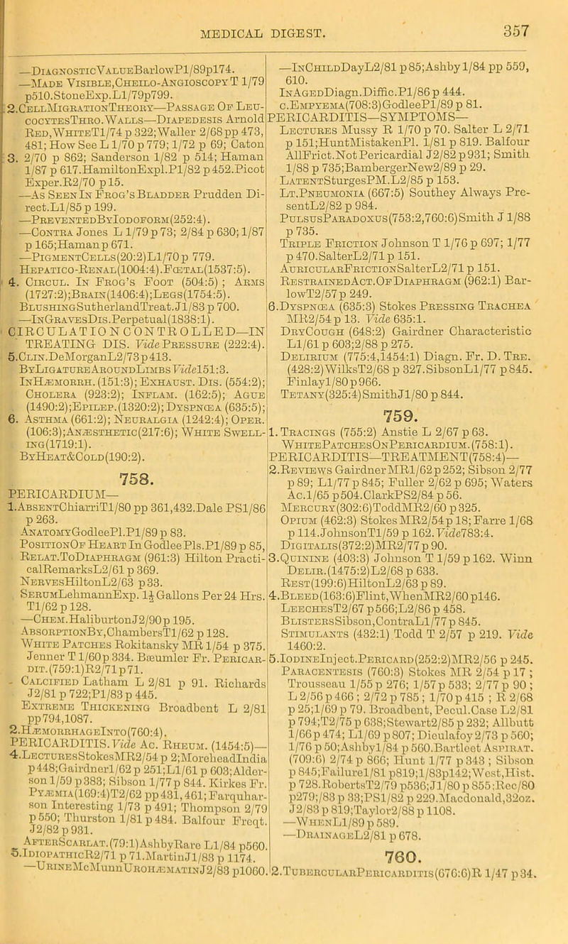 —DiAGNOSTicVALUEBarlowPl/89pl74. —Made Visible,Cheilo-AngioscopyT 1/79 p510.StoneExp.Ll/79p799. 2. CellMigrationTheory—Passage Op Leu- cocytesThro. Walls—Diapedesis Arnold Red,WhiteT1/74 p 322; Waller 2/68 pp 473, 481; How See L 1/70 p 779; 1/72 p 69; Caton 3. 2/70 p S62; Sanderson 1/82 p 514; Hainan 1/87 p 617.HamiltonExpl.Pl/82 p452.Picot Exper.R2/70 pl5. —As Seen In Frog’s Bladder Prudden Di- rect. Ll/85 p 199. —PreventedByIodoform(252:4). —Contra Jones L 1/79 p 73; 2/84 p 630; 1/87 p 165;Hamanp 671. —PigmentCells(20:2)L1/70p 779. Hepatico-Renal(1004:4).Fogtal(1537:5). 4. Circul. In Frog’s Foot (504:5) ; Arms (1727:2);Brain(1406:4);Legs(1754:5). BLUSHiNGSutherlandTreat. Jl/83 p 700. . —lNGRAVEsDis.Perpetual(1838:l). CIRCUL AT 10 NOON TROLLED—IN TREATING DIS. Fide Pressure (222:4) 5. CLiN.DeMorganL2/73p413. ByLiGATUREAROUNDLiMBsFidel51:3. InH^imorrh. (151:3); Exhaust. Dis. (554:2); Cholera (923:2); Inflam. (162:5); Ague (1490:2);Epilep.(1320:2); Dyspnosa (635:5); Asthma (661:2); Neuralgia (1242:4); Oper. 6. —lNCHiLDDayL2/81 p 85;Ashby 1/84 pp 559, 610. lNAGEDDiagn.Diffic.Pl/86p 444. c.EMPYEMA(708:3)GodleePl/89 p 81. PERICARDITIS—SYMPTOMS— Lectures Mussy R 1/70 p 70. Salter L 2/71 p 151;HuntMistakenPl. 1/81 p 819. Balfour AllFrict.Not Pericardial J2/82p931; Smith 1/88 p 735;BambergerNew2/89 p 29. LATENTSturgesPM.L2/85 p 153. Lt.Pneumonia (667:5) Southey Always Pre- sentL2/82 p 984. PuLSUsPARADOxus(753:2,760:6)Smith J1/88 p 735. Triple Friction Johnson T 1/76 p 697; 1/77 p 470.SalterL2/71 p 151. AuRicuLARFRiCTi0NSalterL2/71 p 151. RestrainedAct.Of Diaphragm (962:1) Bar- lowT2/57p 249. 6.Dyspnoea (635:3) Stokes Pressing Trachea MR2/54p 13. Vide 635:1. DryCough (648:2) Gairdner Characteristic Ll/61 p603;2/88p 275. Delirium (775:4,1454:1) Diagn. Fr. D. Tre. (428:2) WilksT2/68 p 327.SibsonLl/77 p845. Finlayl/80 p 966. TETANY(325:4)SmithJl/80 p 844. 759. (106:3);An/Esthetic(217:6); White Swell-1. Tracings (755:2) Anstie L 2/67 p63. ing(1719:1). ByHeat&Cold(190:2). 758. PERICARDIUM— 1. ABSENTChiarriTl/80 pp 361,432.Dale PS1/86 p 263. ANATOMYGodleePl.Pl/89p 83. PositionOf Heart In GodleePls.Pl/89 p 85, ■ Relat.ToDiaphragm (961:3) Hilton Practi- calRemarksL2/61 p 369. NERVEsHiltonL2/63 p33. . SERUMLehmannExp. li- Gallons Per 24 Hrs. Tl/62 p 128. . —CHEM.HaliburtonJ2/90p 195. ABSORPTiONBY,ChambersTl/62 p 128. White Patches Rokitansky MR 1/54 p 375. Jenner T l/60p 334. Bseumler Fr. Pericar- DiT.(759:l)R2/71p71. - Calcified Latham L 2/81 p 91. Richards J2/81 p 722;Pl/83p 445. Extreme Thickening Broadbent L 2/81 pp 794,1087. 2. H .f. m o it it h a g e I n t o (760:4). PERICARDITIS. Vide Ac. Rheum. (1454-5)— 4.LECTUREsStokosMR2/54 p 2;MoreheadIndia p448;Gairdnerl/62p 251;L1/61 p 603;Alder- son 1/59 p 383; Sibson 1/77p 844. Kirkes Fr. Py.emia(169:4)T2/62 pp 431,461; Farquhar- son Interesting 1/73 p491; Thompson 2/79 P 550; Thurston 1/81 p 484. Balfour Front J2/82 p 931. AFTERScARLAT.(79:l)AshbyRaro Ll/84 p560. o.TdiopathicR2/71 p 71.MartinJl/83 p 1174. WhitePatchesOnPericardium. (758:1). PERICARDITIS—TREATMENT(758:4)— 2. Reviews GairdnerMRl/62p252; Sibson 2/77 p 89; Ll/77 p 845; Fuller 2/62 p 695; Waters Ac.1/65 p504.ClarkPS2/84 p 56. MERCURY(302:6)ToddMR2/60 p 325. Opium (462:3) Stokes MR2/54p 18;Farre 1/68 p 114.JohnsonTl/59 p 162.Fide783:4. Digitalis(372:2)MR2/77 p 90. 3. Quinine (403:3) Johnson T 1/59 p 162. Winn Delir.(1475:2)L2/68 p 633. REST(199:6)HiltonL2/63 p 89. 4. BLEED(163:6)Flint,WhenMR2/60pl46. LeechesT2/67 p566;L2/86p 458. BLisTERsSibson,ContraLl/77 p 845. Stimulants (432:1) Todd T 2/57 p 219. Vide 1460:2. 5.IomNElnject.PERiCARD(252:2)MR2/56 p 245. Paracentesis (760:3) Stokes MR 2/54 p 17 ; Trousseau 1/55 p 276; 1/57 p 533; 2/77 p 90 ; L 2/56 p 466 ; 2/72 p 785 ; 1/70 p 415 ; R 2/68 p 25;l/69 p 79. Broadbent, Pecul.Gase L2/81 p 794;T2/75 p 638;Stewart2/85 p 232; Allbutt 1/66 p 474; Ll/69 p807; Dieulafoy2/73 p560; 1/76 p 50;Ashbyl/84 p 560.Bartleet Asiurat. (709:6) 2/74 p 866; Hunt 1/77 p343 ; Sibson p 845;Failurel/81 p819;l/83pl42;West,Hist. p 728.RobortsT2/79 p536; J3 /80 p 855 :Rcc/80 p279;/83 p 33;PSl/82 p 229.3\Iacdonald,32oz. J2/83 p 819;Taylor2/88 p 1108. —WHENLl/89p589. —DrainageL2/81 p 678. 760. URiNEMcJ.IunnUROH/EMATiNJ2/83 p10GoJ2.TubercularPericarditis(G76:G)R 1/47 p34.