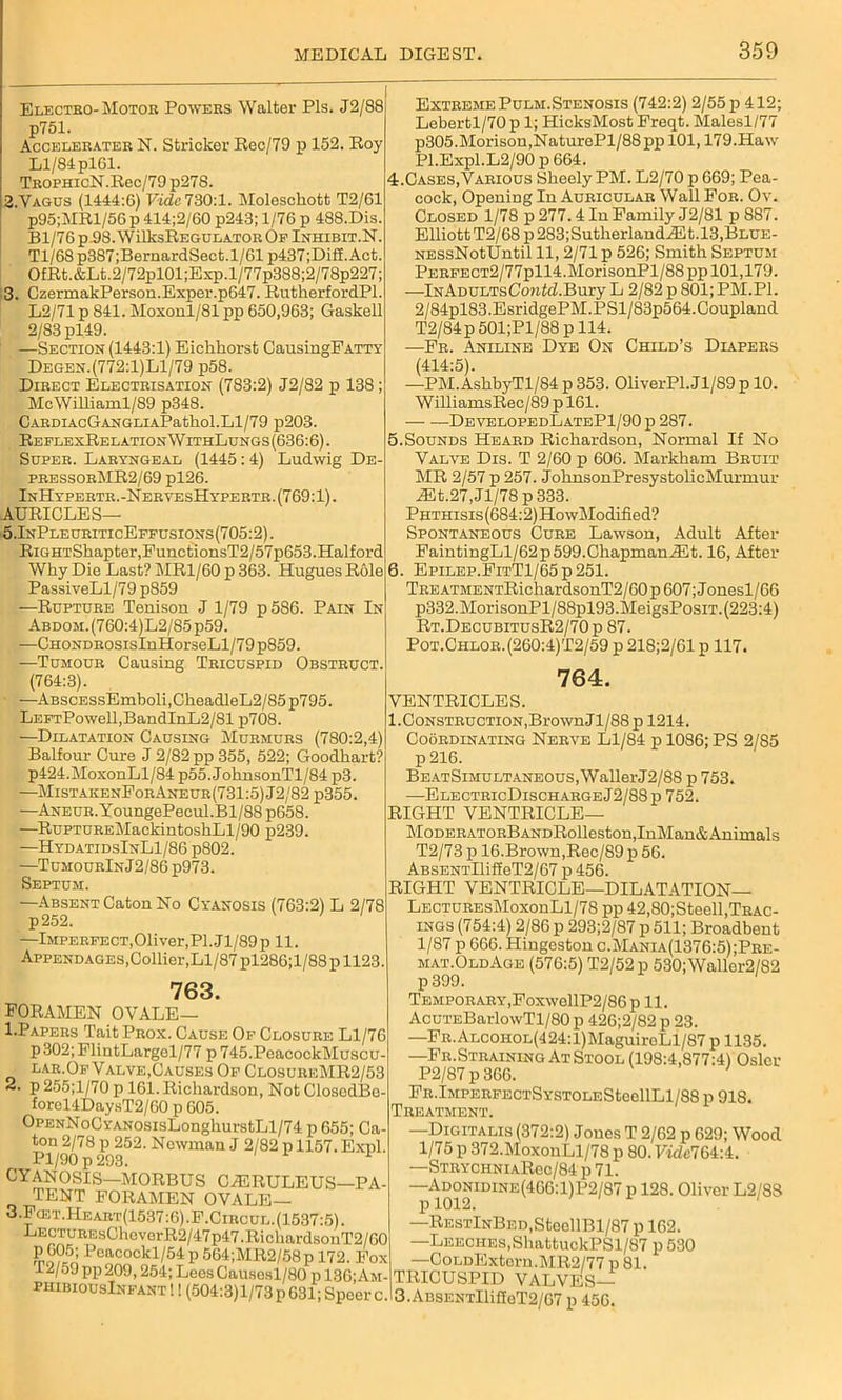 Electro-Motor Powers Walter Pis. J2/88 p751. Accelerater N. Strieker Rec/79 p 152. Roy Ll/84 pl61. TrophicN.Rec/79 p278. 2. Vagus (1444:6) Vide 730:1. Molesckott T2/61 p95;MRl/56 p 414;2/60 p243; 1/76 p 488.Dis. Bl/76p.98.WilksREGULATOROp Inhibit.N. Tl/68p387;BernardSect.l/61 p437;Dif£.Act. OfRt.&Lt.2/72pl01;Exp.l/77p388;2/78p227; 3. CzermakPerson.Exper.p647. RutkerfordPl. L2/71 p 841. Moxonl/81 pp 650,963; Gaskell 2/83 pl49. —Section (1443:1) Eickkorst CausingPATTY Degen.(772:l)Ll/79 p58. Direct Electrisation (783:2) J2/82 p 138 ; McWilliaml/89 p348. CARDIAcGANGLIAPatkol.Ll/79 p203. ReplexRelationWithLungs (636:6). Super. Laryngeal (1445: 4) Ludwig De- pressorMR2/69 pl26. InHypertr.-NervesHypertr. (769:1). AURICLES— 5.InPleuriticEffusions(705:2) . RiGHTShapter,FunetionsT2/57p653.Halford Wky Die Last? MR1/60 p 363. Hugues Role PassiveLl/79 p859 —Rupture Tenison J 1/79 p586. Pain In ABDOM.(760:4)L2/85p59. —CHONDROsisInHorseLl/79 p859. —Tumour Causing Tricuspid Obstruct. (764:3). -—ABscEssEmboli,CkeadleL2/85p795. LEFTPowell,BandInL2/81 p708. —Dilatation Causing Murmurs (780:2,4) Balfour Cure J 2/82 pp 355, 522; Goodkart? p424.MoxonLl/84 p55. JoknsonTl/84 p3. —MistaiienForAneur(731:5)J2/82 p355. —ANEUR.YoungePecul.Bl/88 p658. —RuPTUREMackintoshLl/90 p239. —HydatidsInL1/86 p802. —TumourInJ2/86 p973. Septum. —Absent Caton No Cyanosis (763:2) L 2/78 p252. —Imperfect,Oliver,PI. J1/89 p 11. Appendages,Collier,Ll/87 pl286;l/88 p 1123. 763. foramen OVALE— 1 .Papers Tait Prox. Cause Of Closure Ll/76 p302;ElintLargel/77 p 745.PeacockMuscu- lar.Of Valve,Causes Of ClosureMR2/53 2. p 255;l/70 p 161. Rickardson, Not ClosedBe- forel4DaysT2/60 p 605. OpENNoCYANOSisLongkurstLl/74 p 655; Ca- ton 2/78 p 252. Newman J 2/82 p 1157. Expl. Pl/90 p 293. 1 CYANOSIS—MORBUS CvERULEUS—PA- TENT FORAMEN OVALE— 3. Fcet.Heart(1537:6).F.Circul. (1537:5). LECTUREsCkovorR2/47p47.RichardsonT2/60 £,605; Feacockl/54p564;MR2/58p 172. Fox 12/59 pp 209,254; Lees Causosl/80 p 136;Am- phibiousInfant !! (504:3)1/73 p 631; Speer c. Extreme Pulm.Stenosis (742:2) 2/55 p 412; Lebertl/70 p 1; HicksMost Freqt. Malesl/77 p305.Morison,NaturePl/88ppl01,179.Haw Pl.Expl.L2/90 p 664. 4.Cases, Various Skeely PM. L2/70 p 669; Pea- cock, Opening In Auricular Wall For. Ov. Closed 1/78 p 277.4 In Family J2/81 p 887. Elliott T2/68 p 283;SutherlandiEt.l3,BLUE- NESsNotUntil 11, 2/71 p 526; Smith Septum PERFECT2/77pll4.MorisonPl/88 pp 101,179. —iNADULTsCowid.Bury L 2/82 p 801; PM.PI. 2/84pl83.EsridgePM.PSl/83p564.Coupland T2/84p 501;Pl/88 p 114. —Fr. Aniline Dye On Child’s Diapers (414:5). —PM.AskbyTl/84 p 353. OliverPl.Jl/89 p 10. WilliamsRec/89 p 161. DevelopedLatePI/90 p 287. Sounds Heard Richardson, Normal If No Valve Dis. T 2/60 p 606. Markham Bruit MR 2/57 p 257. JoknsonPresystolicMurmur iEt.27,Jl/78 p 333. PHTHisis(684:2)HowModified? Spontaneous Cure Lawson, Adult After FaintingLl/62p599.ChapmaniEt. 16, After 6. Epilep.FitT1/65 p 251. TREATMENTRichardsonT2/60 p 607; Jonesl/66 p332.MorisonPl/88pl93.MeigsPosiT. (223:4) Rt.DecubitusR2/70p 87. Pot.Chlor. (260:4)T2/59 p 218;2/61 p 117. 764. VENTRICLES. 1.Construction,BrownJl/88p 1214. Coordinating Nerve Ll/84 p 1086; PS 2/85 p 216. BEATSiMULTANE0us,WallerJ2/88 p 753. —ElectricDischargeJ2/88p 752. RIGHT VENTRICLE— MoDERATORBANDRolleston.InMan&Animals T2/73 p 16.Brown,Rec/89 p 56. ABSENTlliffeT2/67 p 456. RIGHT VENTRICLE—DILATATION— LecturesMoxouLI/78 pp 42,80;Steell,Trac- ings (754:4) 2/86 p 293;2/87 p 511; Broadbeut 1/87 p 666. Hingeston c.Mania(1376:5);Pre- mat.OldAge (576:5) T2/52p 530;Waller2/82 p 399. Temporary,FoxwellP2/86 p 11. Acui’EBarlowTl/80 p 426;2/82 p 23. —FR.ALCOHOL(424:l)MaguiroLl/87 p 1135. —Fr.Straining At Stool (198:4,877:4) Osier P2/87 p 366. FR.lMPERFECTSYSTOLESteellLl/88 p 918. Treatment. —Digitalis (372:2) Jones T 2/62 p 629; Wood 1/75 p 372.MoxonLl/78 p 80. VidelGVA. —StrychniaRcc/84 p 71. —AdoniUINE(4GG: 1) P2/87 p 128. Oliver L2/SS —RESTlNBED,SteollBl/87 p 162. —Leeches, ShattuckPSl/87 p530 —CoLDExtorn.MR2/77 p 81. TRICUSPID VALVES— 3.ABSENTllifleT2/67 p 456.