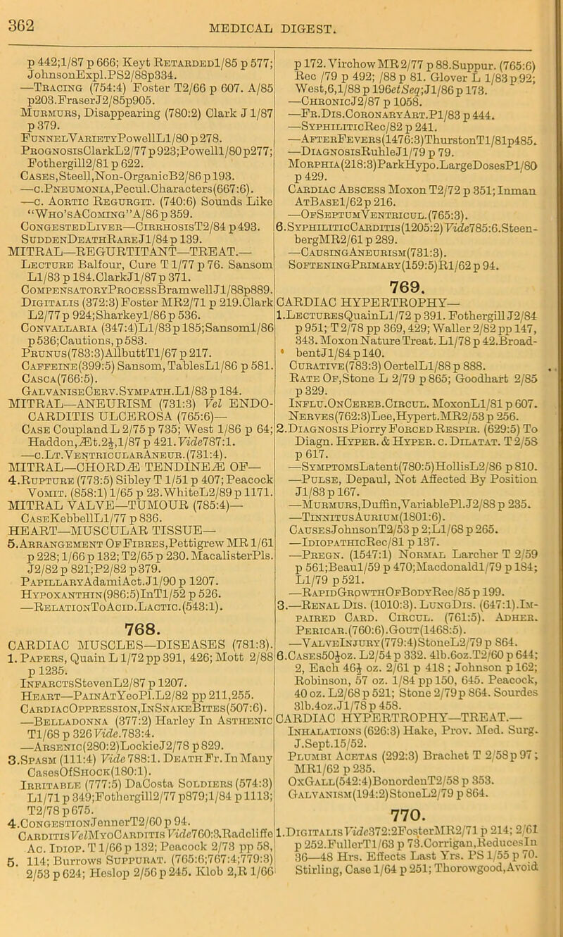 3G2 p 442;l/87 p 666; Keyt Retarded1/85 p 577; JolmsonExpl.PS2/88p334 —Tracing (754:4) Poster T2/66 p 607. A/85 p203.Fraser J2/85p905. Murmurs, Disappearing (780:2) Clark J1/87 p 379. F unnelV arietyPo wellLl/80 p 278. PROGNOSisClarkL2/77 p 923;Powelll/80 p277; Fotkergill2/81 p 622. Cases, Steell,Non-OrganicB2/86 p 193. —c.Pneumonia,Pecul.Characters(667:6). —c. Aortic Regurgit. (740:6) Sounds Like “ Who’sAComing”A/86 p 359. CongestedLiver—CirrhosisT2/84 p 493, SuddenDeathRareJ1/84p 139. MITRAL—REGURTITANT—TREAT.— Lecture Balfour, Cure T 1/77 p 76. Sansom Ll/83 p 184.ClarkJl/87p 371. CoMPENSATORYPROCESsBramwell-Jl/88p889. Digitalis (372:3) Poster MR2/71 p 219.Clark L2/77p 924;Sharkeyl/86p 536. Convallaria (347:4)Ll/83p 185;Sansoml/86 p 536;Cautions, p 583. Prunus(783:3) AllbuttTl/67 p 217. Caffeine(399:5) Sansom, TablesLl/86 p 581. Casca(766:5). GalvaniseCerv.Sympath.L1/83 p 184. MITRAL—ANEURISM (731:3) Vol ENDO- CARDITIS ULCEROSA (765:6)— Case Coupland L 2/75 p 735; West 1/86 p 64; Haddon,iEt.2J,l/87p421.IWZe787:l. —c.Lt.Ventric ul ar Ane ur . (7 31:4). MITRAL—CHORDM TENDINEaE OF 4. Rupture (773:5) Sibley T 1/51 p 407; Peacock Vomit. (858:1) 1/65 p 23. WhiteL2/89 p 1171 MITRAL VALVE—TUMOUR (785:4)— CASEKebbellLl/77 p 836. HEART—MUSCULAR TISSUE— 5. Arrangement Of Fibres,Pettigrew MR 1/61 p 228; 1/66 p 132; T2/65 p 230. MacalisterPls. J2/82 p 821;P2/82 p 379. Papillary AdamiAct.Jl/90p 1207. HYPOXANTHiN(986:5)InTl/52 p 526. —RelationToAcid.Lactic. (543:1). 768. CARDIAC MUSCLES—DISEASES (781:3). 1. Papers, Quain L1/72 pp 391, 426; Mott 2/88 p 1235. lNFARCTsStevenL2/87 p 1207. Heart—PAiNATYeoPl.L2/82 pp 211,255. CardiacOppression,InSnakeBites(507:6). —Belladonna (377:2) Harley In Asthenic Tl/68 p 326 Fkfe.783:4. —ARSENic(280:2)LockieJ2/78 p829. 3.Spasm (111:4) Vide 788:1. Death Fr. In Many CasesOfSnocK(180:l). Irritable (777:5) DaCosta Soldiers (574:3) Ll/71 p 349;Fothergill2/77 p879;l/84 p 1113; T2/78 p675. p 172. Virchow MR 2/77 p 88.Suppur. (765:6) Rec /79 p 492; /88 p 81. Glover L 1/83 p 92; West,6,1/88 p 196eiSeg;Jl/86p 173. —ChronicJ2/87 p 1058. —Fr.Dis.CoronaryArt.P1/83 p 444. —SYPHiLiTicRec/82 p 241. —AFTERFEVERs(1476:3)ThurstonTl/81p485. —DiAGNOSisRuhleJl/79 p 79. MoRPHiA(218:3)ParkHypo.LargeDosesPl/80 p 429. Cardiac Abscess Moxon T2/72 p 351; Inman AtBase1/62p 216. —OfSeptumVentricul. (765:3). 6.SYPHiLiTicCARDiTis(1205:2)Fzde785:6.Steen- bergMR2/61 p 289. —CausingAneurism(7 31:3). SofteningPrimary(159:5)R1/62 p 94. 769. CARDIAC HYPERTROPHY— 1. LECTUREsQuainLl/72 p 391. Fothergill J2/84 p951; T2/78 pp 369,429; Waller 2/82pp 147, 343. Moxon N ature Treat. Ll/78 p 42.Broad- bent Jl/84p 140. Curative(783:3) OertelLl/88p 888. Rate Of,Stone L 2/79 p 865; Goodkart 2/S5 p 329. Influ. OnCereb.Circul. MoxonLl/81 p 607. NERVEs(762:3)Lee,Hypert.MR2/53 p 256. 2. Diagnosis Piorry Forced Respir. (629:5) To Diagn. Hyper. & Hyper, c. Dllatat. T 2/58 p 617. —SYMPTOMsLatent(780:5)HollisL2/S6 pSIO. —Pulse, Depaul, Not Affected By Position Jl/83p 167. —Murmurs,Duffin.VariablePl. J2/S8 p 235. —Tinnitus Aurium(1S01:6). CAUSEsJoknsonT2/53 p 2;Ll/68 p 265. —lDi0PATHicRec/81 p 137. —Pregn. (1547:1) Normal Larcker T 2/59 p 561;Beaul/59 p 470;Macdonaldl/79 p 1S4; Ll/79 p 521. —Rapi»GrowtiiOfBodyRoc/S5 p 199. 3. —Renal Dis. (1010:3). LungDis. (647:1).Im- paired Card. Circul. (761:5). Adher. Pericar. (760:6) .Gout(1468:5) . —ValveInjury(779:4) StoneL2/79 p 864. 0.Cases5O.Joz. L2/54 p 332. 41b.6oz.T2/60 p 644; 2, Eacli 46£ oz. 2/61 p 418 ; Johnson p 162; Robinson, 57 oz. 1/84 pp 150, 645. Peacock, 40 oz. L2/68p 521; Stone 2/79p 864. Sourdes 31b.4oz.Jl/78p 458. CARDIAC HYPERTROPHY—TREAT.— Inhalations (626:3) Hake, Prov. Med. Sui-g. J.Sept.15/52. Plumbi Acetas (292:3) Bracket T 2/58 p 97; MR1/62 p 235. OxGALL(542:4)BonordenT2/58 p 353. GALVANiSM(194:2)StoneL2/79 p 864. 770. CAnDiTis7cZMYoCABDiTisFidc760:3.Radcliffcl.DiGiTALisF«fc372:2FosterMR2/71p214;2/6I Ac. Idiop. T1/66 p 132; Peacock 2/73 pp 58,1 p 252.FullerTl/63 p 73.Corrigan,ReducesIn 5 114- Burrows Suppurat. (765:6;767:4;779:3) 36—48 Hrs. Effects Last Yrs. PS l/o5 p -0. 2/53 p 624; Heslop 2/56 p 245. Klob 2,R 1/66 Stirling, Case 1/64 p 251; Tkorowgood,Avoid