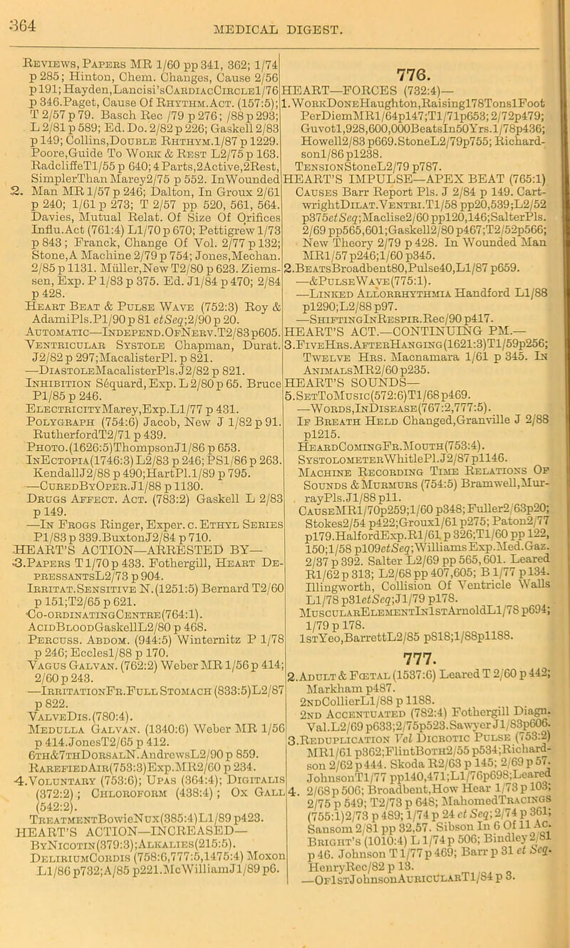 664 Reviews, Papers MR 1/60 pp341, 362; 1/74 p 285; Hinton, Chem. Changes, Cause 2/56 p 191; Hayden,Lancisi’sCARDiAcCiRCLEl/76 jp 346.Paget, Cause Of Rhythm. Act. (157:5); T 2/57 p 79. Basch Rec /79 p 276; /88 p 293; L 2/81 p 589; Ed. Do. 2/82 p 226; Gaskell 2/83 p 149; Collins,Double Riithym.1/87 p 1229. Poore,Guide To Work & Rest L2/75p 163. RadcliffeTl/55 p 640; 4 Parts,2Active,2Rest, SimplerThanMarey2/75 p 552. InWounded 2. Man MR 1/57 p 246; Dalton, In Groux 2/61 p 240; 1/61 p 273; T 2/57 pp 520, 561, 564. Davies, Mutual Relat. Of Size Of Orifices Influ.Act (761:4) Ll/70 p 670; Pettigrew 1/73 p843; Franck, Change Of Yol. 2/77 p 132; Stone, A Machine 2/79 p 754; Jones,Meehan. 2/85 p 1131. Muller,New T2/80 p 623. Ziems- sen, Exp. P 1/83 p 375. Ed. Jl/84 p 470; 2/84 p 428. Heart Beat & Pulse Wave (752:3) Roy & AdamiPls.Pl/90p 81 e££eg;2/90p 20. Automatic—Independ. OfNerv.T2 / 83 p605. Ventricular Systole Chapman,' Durat. J2/82p 297;MacalisterPl. p 821. —DiASTOLEMacalisterPls. J2/82 p 821. Inhibition S6quard,Exp. L 2/80 p 65. Bruce Pl/85 p 246. ELECTRiciTYMarey,Exp.Ll/77 p 431. Polygraph (754:6) Jacob, New J 1/82 p 91. RutherfordT2/71 p 439. Photo.(1626:5)ThompsonJl/86 p 653. InEctopia(1746:3) L2/83 p 246; PS1/86 p 263. KendallJ2/88 p 490;HartPl.l/89 p 795. —CuredByOper. Jl/88 p 1130. Drugs Aefect. Act. (783:2) Gaskell L 2/83 p 149. —In Frogs Ringer, Exper.c. Ethyl Series Pl/83 p 339.BuxtonJ2/84 p 710. HEART’S ACTION—ARRESTED BY— ■3.Papers T1/70 p 433. Fothergill, Heart De pressantsL2/73 p 904. Irritat.Sensitive N.(1251:5) Bernard T2/60 p 151;T2/65 p 621. <3o-ordinatingCentre(764:1). AciDBLOODGaskellL2/80 p 468. Percuss. Abdom. (944:5) Winternitz P 1/78 p 246; Ecclesl/88 p 170. Vagus Galvan. (762:2) Weber MR 1/56 p 414; 2/60 p 243. —IrritationFr.Full Stomach (833:5)L2/87 p 822. ValveDis. (780:4). Medulla Galvan. (1340:6) Weber MR 1/56 p 414. JonesT2/65 p 412. 6th&7tiiDorsalN. AndrewsL2/90 p 859. RarefiedAir(753:3)Exp.MR2/60 p 234. 4.Voluntary (753:6); Upas (364:4); Digitalis (372:2); Chloroform (438:4); Ox Gall (542:2). TREATMENTBowieNux(385:4)Ll/89 p423. HEART’S ACTION—INCREASED— ByNicotin(379:3);Alkalies(215:5). DeliriumCordis (758:6,777:5,1475:4) Moxon Ll/86 p732; A/85 p221.McWilliamJl/89 pO 776. HEART—FORCES (732:4)— 1. WoRKDoNEHaughton,Raisingl78TonslFoot PerDiemMRl/64pl47;Tl/71p653;2/72p479; Guvotl,928,600,000BeatsIn50Yrs.l/78p436; Howell2/83 p669.StoneL2/79p755; Richard- sonl/86pl238. TENSiONStoneL2/79 p787. HEART’S IMPULSE—APEX BEAT (765:1) Causes Barr Report Pis. J 2/84 p 149. Cart- wrightDiLAT.YENTRi.Tl/58 pp20,539;L2/52 p375c£iSeg;Maclise2/60 ppl20,146;SalterPls. 2/69 pp565,601; Gaskell2/80 p467;T2/52p566; New Theory 2/79 p 428. In Wounded Man MR1/57 p246;l/'60 p345. 2. BEATsBroadbent80,Pulse40,Ll/87 p659. •—&PulseWave(775:1). —Linked Allorrhythmia Handford Ll/88 pl290;L2/88 p97. —SmFTiNGlNRESPiR.Rec/90 p417. HEART’S ACT.—CONTINUING PM.— 3 .FiveHrs. AfterHanging (1621:3)Tl/59p256; Twelve Hrs. Macnamara 1/61 p 345. In AnimalsMR2/60 p235. HEART’S SOUNDS— 5.SetToMusic(572:6)T1/68p469. —Words,InDisease(767:2,777:5). If Breath Held Changed,Granville J 2/88 pl215. HeardComingFr.Mouth(753:4). SYSTOLOMETERWllitlePl. J2/87 pll46. Machine Recording Time Relations Of Sounds & Murmurs (754:5) Bramwell,Mur- rayPls. Jl/88 pll. CauseMR1/70p259;1/60 p348; Fuller2/63p20; Stokes2/54 p422;Grouxl/61 p275; Paton2/77 pl79.HalfordExp.Rl/61 p 326;Tl/60 pp 122, 150;l/58 pl09cf Scg; Williams Exp.i\Ied.Gaz. 2/37 p 392. Salter L2/69 pp 565,601. Leared Rl/62 p 313; L2/68 pp 407,605; B 1/77 p 134. Illingworth, Collision Of Ventricle Walls Ll/78 p31efSeg;Jl/79 pl7S. MuscuLARELEMENTlNlSTAi-noldLl/78 p694; 1/79 p 178. lsTYeo,BarrettL2/85 pS18;l/S8pllSS. 777. 2. Adult & Fcetal (1537:6) Leared T 2/60 p 442; Markham p487. 2NDCollierLl/88 p 118S. 2nd Accentuated (782:4) Fothergill Diagn. Val.L2/69 p633;2/75p523.Sawyer Jl/S3p606. 3. Reduplication Vcl Dicrotic Pulse (753:2) MR1/61 p362;FlintB0TH2/55 p534;Ricliard- son 2/62 p444. Skoda R2/63 p 145; 2/69 p 57. JohnsonTl/77 ppl40,471;Ll/76p698;Leared 4. 2/68p 506; Broadbent,How Hear 1/73p 103; 2/75 p 549; T2/73 p 64S; MahomedTRACiNGS (755:1)2/73 p 489; 1/74p 24 ct Scq; 2/74 p 361; Sansom 2/81 pp 32,57. Sibsou In 6 Of H Ac. Bright’s (1010:4) L1/74p 506; Bindley-/8 p 46. Johnson T1/77 p 469; Barr p 31 ct £>cq. Henry Rcc/82 p 13. —OFlSTJohnsonAuRicCLARTl/S4 p 3.