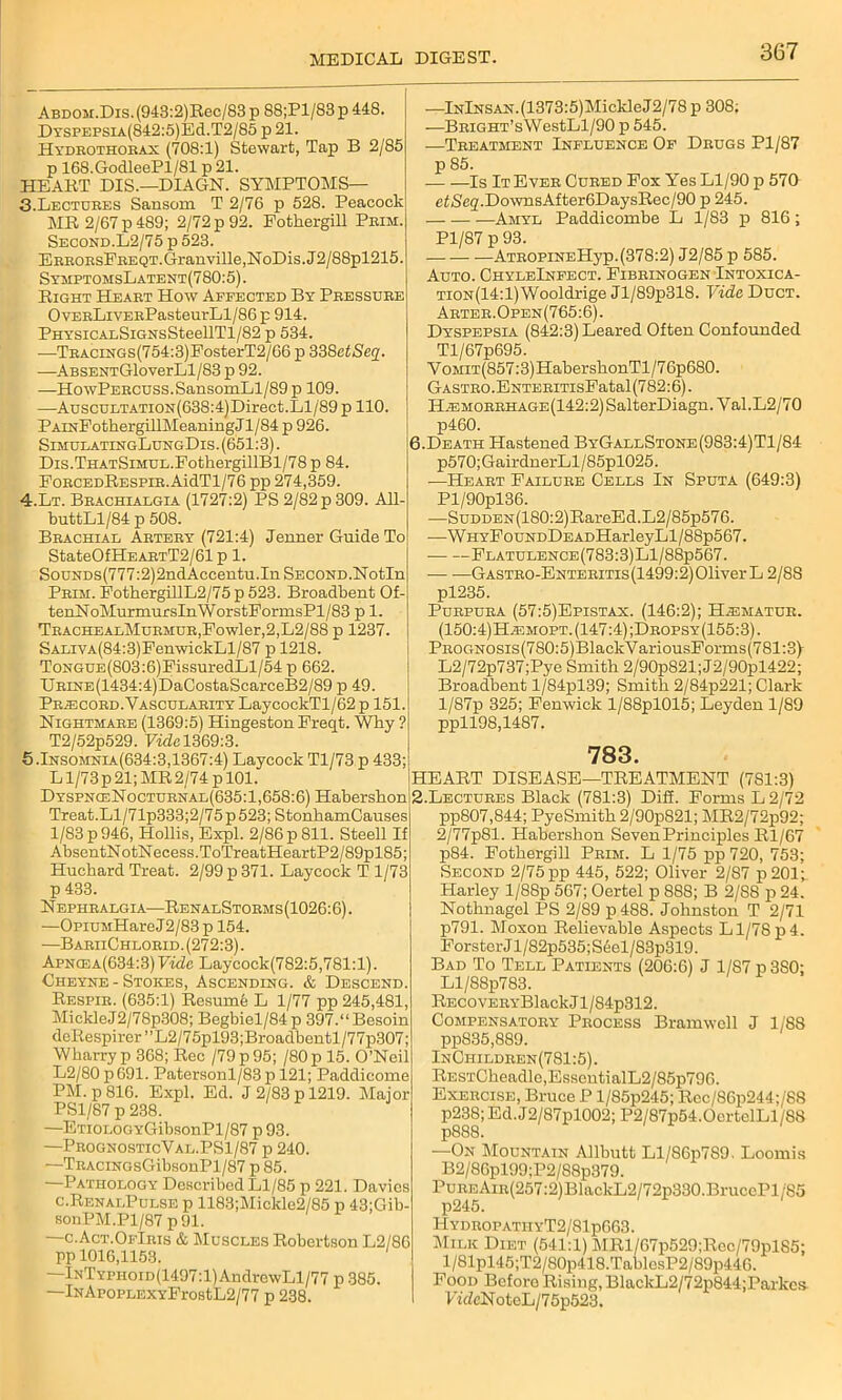 Abdom.Dis. (943:2)Rec/83 p S8;Pl/83 p 448. Dtspepsia(842:5)Ec1.T2/85 p 21. Hydrothorax (708:1) Stewart, Tap B 2/85 p 168.GodleePl/81 p 21. HEART DIS.—DIAGN. SYMPTOMS— 3. Lectures Sansom T 2/76 p 528. Peacock MR 2/67 p 489; 2/72 p 92. Fothergill Prim. Second.L2/75 p 523. ERRORsFREQT.Granville,NoDis.J2/88pl215. SymptomsLatent(780:5). Right Heaet How Affected By Pbessube OvEBLiYEEPasteurLl/86 p 914. PHYSicALSiGNsSteellTl/82 p 534. •—TBACiNGs(754:3)FosterT2/66 p 338etSeq. —ABSENTGloverLl/83 p 92. —HowPEBCUSS.SansomLl/89 p 109. -—AuscuLTATi0N(638:4)Direct.Ll/89 p 110. PAiNFothergillMeaningJl/84 p 926. SimulatingLungDis . (651:3). Dis.THATSiMUL.FotkergillBl/78 p 84. FoBCEDRESPiB.AidTl/76 pp 274,359. 4. Lt. Beachialgia (1727:2) PS 2/82 p 309. All. buttLl/84 p 508. Bkachial Abteby (721:4) Jenner Guide To StateOfHEABTT2/61p 1. SouNDs(777:2)2ndAccentu.In SECOND.Notln Pbim. FothergillL2/75 p 523. Broadbent Of tenNoMurmursInWorstFormsPl/83 p 1. TbachealMubmub,Fowler,2,L2/88 p 1237. SALiVA(84:3)FenwickLl/87 p 1218. ToNGUE(803:6)FissuredLl/54 p 662. IjRiNE(1434:4)DaCostaScarceB2/89 p 49. Prjecord. Vascularity LaycockTl/62p 151. Nightmare (1369:5) Hingeston Freqt. Why ? T2/52p529. Vide 1369:3. 5.Insomnia(634:3,1367:4) Laycock Tl/73 p 433; L1/73 p 21; MR 2/74 p 101. DyspnceNocturnal(635 :1,658:6) Habershon Treat.Ll/71p333;2/75 p 523; StonhamCauses 1/83 p 946, Hollis, Expl. 2/86 p 811. Steell If AbsentNotNecess.ToTreatHeartP2/89pl85; Hucbard Treat. 2/99 p 371. Laycock T 1/73 p 433. Nephralgia—Renal Storms (1026:6). —OpiUMHareJ2/83p 154. —BariiChlorid. (272:3). Apncea(634:3) Vide Laycock(782:5,781:1) Cheyne - Stokes, Ascending. & Descend. Respie. (635:1) Resume L 1/77 pp 245,481, MickleJ2/78p308; Begbiel/84 p 397.“ Besoin deRespirer ”L2/75pl93;Broadbentl/77p307; Wharryp 368; Rec /79p95; /80p 15. O’Neil L2/80 p 691. Patersonl/83 p 121; Paddicome PM. p 816. Expl. Ed. J 2/83 p 1219. Major PS1/87 p 238. —ETiOLOGYGibsonPl/87 p93. —PrognosticVal.PS1/87 p 240. —TRACiNosGibsonPl/87 p 85. —Pathology Described Ll/85 p 221. Davies c.RenalPulse p 1183;Mickle2/85 p 43;Gib- sonPM.Pl/87 p 91. —c.Act.OfIbis & Muscles Robertson L2/86 pp 1016,1153. —lNTYPHoiD(1497:l)AndrowLl/77 p 385. —lNAroPLEXYFrostL2/77 p 238. —lNlNSAN.(1373:5)MickleJ2/78 p 308; —BRiGHT’sWestLl/90 p 545. —Treatment Influence Of Drugs Pl/87 p 85. Is It Ever Cured Fox Yes Ll/90 p 57G cfSef/.DownsAfter6DaysRec/90 p 245. Amyl Paddicombe L 1/83 p 816; Pl/87 p 93. ATROPiNEHyp.(378:2) J2/85 p 585. Auto. ChyleInfect. Fibeinogen Intoxica- TiON(14:l)Wooldrige Jl/89p318. Vide Duct. Arter.Open(765:6). Dyspepsia (842:3) Leared Often Confounded Tl/67p695. V omit(857:3) HabershonTl/7 6p680. GASTRO.ENTERiTisFatal (782:6). H^morrhage(142:2) SalterDiagn. Val.L2/70 p460. 6.Death Hastened ByGallStone(983:4)T1/84 p570;GairdnerLl/85pl025. —Heart Failure Cells In Sputa (649:3) Pl/90pl36. —SuDDEN(180:2)RareEd.L2/85p576. -—WHYFouNDDEADHarleyLl/88p567. Flatulence(783:3)L1/88p567. ■— •—GASTRO-ENTERiTis(1499:2)01iverL 2/88 pl235. Purpura (57:5)Epistax. (146:2); H^smatur. (150: 4)Hasmopt. (147:4) ;Dropsy(155:3). PROGNOSis(780:5)BlackVariousForms(781:3y L2/72p737;Pye Smith 2/90p821;J2/90pl422; Broadbent l/84pl39; Smith 2/84p221; Clark l/87p 325; Fenwick l/88pl015; Leyden 1/89 ppll98,1487. 783. HEART DISEASE—TREATMENT (781:3) 2.Lectures Black (781:3) Diff. Forms L 2/72 pp807,844; PyeSmith 2/90p821; MR2/72p92; 2/77p81. Habershon Seven Principles Rl/67 p84. Fothergill Prim. L 1/75 pp 720, 753; Second 2/75 pp 445, 522; Oliver 2/87 p201;_ Harley l/88p 567; Oertel p 888; B 2/88 p 24. Nothnagel PS 2/89 p488. Johnston T 2/71 p791. Moxon Relievable Aspects Ll/78p4. ForsterJl/82p535;S6el/83p319. Bad To Tell Patients (206:6) J 1/87 p 380; Ll/88p783. RECovERYBlack J1 /S4p312. Compensatory Process Bramwell J 1/88 pp835,889. InChildren(781:5). RESTCheadle,EssentialL2/85p796. Exercise, Bruce P l/85p245; Rcc/86p244;/88 p238;Ed.J2/87pl002; P2/87p54.0crtelLl/88 p888. —On Mountain Allbutt Ll/86p789. Loomis B2/86pl99;P2/88p379. PuREAiR(257:2)BlackL2/72p330.BruccPl/85 p245. HydropatiiyT2/81p663. Milk Diet (541:1) MRl/67p529;Rcc/79pl85; l/81pl45;T2/80p418.TablesP2/89p446. Food Before Rising, BlackL2/72p844;Parkes FideNoteL/75p523.