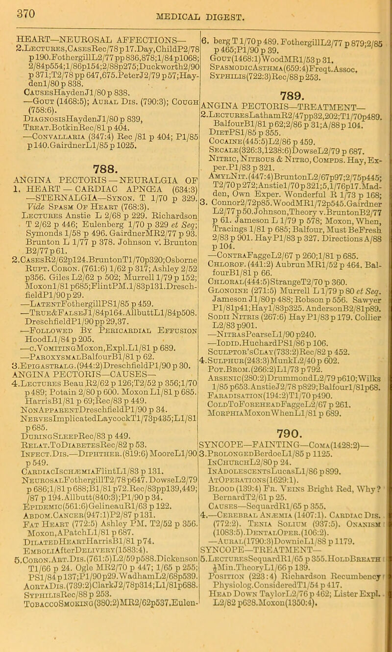 HEART—NEUROSAL AFFECTIONS— 2.LECTUKES,CASEsRec/78pl7.Day,ChildP2/78 p 190.FothergillL2/77 pp 836,878;l/84 pl068; 2/84p554;l/86pl54;2/88p275;Duckworth2/90 p 371;T2/78pp 647,675.PeterJ2/79p57;Hay- denl/80p838. CAUSEsHaydenJl/80p 838. —Gout (1468:5); Aural Dis. (790:3); Cough (758:6). DiAGNOSisHaydenJl/80p 839, TEEAT.BotkinRec/81 p 404. —Convallaria (347:4) Rec /81 p 404; Pl/85 p 140.GairdnerLl/85 p 1025. 788. ANGINA PECTORIS—NEURALGIA OF 1. HEART — CARDIAC APNCEA (634:3) —STERNALGIA—Synon. T 1/70 p 329. Vide Spasm Of Heart (768:3). Lectures Anstie L 2/68 p 229. Richardson T 2/62 p 446; Eulenberg 1/70 p 329 et Scq; Symonds 1/58 p 496. GairdnerMR2/77 p 93. Brunton L 1/77 p 378. Johnson v'. Brunton B2/77p61. 2. CASEsR2/62pl24.BruntonTl/70p320;Osborne Rupt. Coeon. (761:6) 1/62 p 317; Ashley 2/52 p356. Giles L2/62 p 502; Murrell 1/79 p 152; Moxonl/81p685;FlintPM.l/83pl31.Dresch- fieldPl/90p29. —LATENTFothergillPSl/85 p 459. —TRUE&FALSEjl/84pl64.AllbuttLl/84p508. DresclrfieldPl/90pp 29,37. —Followed By Pericardial Effusion HoodLl/84 p 205. —c.YoMiTiNGMoxon,Expl.Ll/81 p 689. —PAROXYSMALBalfourBl/81 p 62. B.Epigastralg. (944:2)DreschfieldPl/90 p 30. ANGINA PECTORIS—CAUSES— 4. Lectures Beau R2/62 p 126;T2/52 p 356;l/70 p489; Potain 2/80 p 600. MoxonLl/81 p 685. HarrisBl/81 p 69;Rec/83 p 449. NoNAppAEENTDreschfieldPl/90 p 34. NEEVEsImplicatedLaycockTl/73p435;Ll/81 p685. DuEiNGSLEEpRec/83 p 449. RELAT.ToDlABETESRec/82 p 53. Infect.Dis.—Diphther. (819:6) MooreLl/90 p 549. CARDIAClSCHASMIAFlintLl/83 p 131. NEUEOsALFothergillT2/78p647.DovvseL2/79 p 686;1/81 p 688;B1/81 p72.Roc/83ppl39,449; /87 p 194.Allbutt(840:3);Pl/90p 34. EpiDEMic(561:6)GelineauRl/63 p 122. Abdom.Cancer(947:1)P2/87 p 131. Fat Heart (772:5) Ashley PM. T2/52 p 356. Moxon, APatchLl/81 p 687. DiLATEDllEARTHarrisBl/81 p74. EMBOLiAlterDELiVERY(1583:4). 5. CoRON.AET.Dis.(761:5)L2/59p588.Dickonson Tl/66 p 24. Ogle MR2/70 p 447; 1/65 p 255; PSl/84pl37;Pl/90p29.WadhamL2/68p539. AoRTADis.(739:2)ClarkJ2/78p314;Ll/Slp688. SYPHiLisRec/88 p 253. Tobacco Smoking (380:2) MR2/ 62p537.Eulen- 6. berg T1/70p 489. FothergillL2/77 p 879;2/85 p465;Pl/90p39. 1 1 Gout(1468:1) WoodMRl/53p31. SPASMODicAsTHMA(659:4)Freqt. Assoc, SYPHiLis(722:3)Rec/88p253. 789. ANGINA PECTORIS—1TREATMENT— 2. LECTUREsLathamR2/47pp32,202;Tl/70p489. BalfourBl/81 p 62;2/86 p 31;A/88 p 104. DietPS1/85 p 355. Cocaine(445:5)L2/86 p 459. SECALE(326:3,1238:6)DowseL2/79 p 687. Nitric, Nitrous & Nitro, Compds. Hay, Ex- per.Pl/83 p 321. AmylN it. (447:4) BruntonL2 / 67p97;2/75p445; T2/70p272;Anstiel/70p321;5,l/76pl7.Mad- den, Own Exper. Wonderful R 1/73 p 168; ■ Connor2/72p85.WoodMRl/72p545.Gairdner L2/77 p 50. Johnson, Theory v.BruntonB2/77 p 61. Jameson L 1/79 p 578; Moxon, When, Tracings 1/81 p 685; Balfour, Must BeFresh 2/83 p 901. HayPl/83 p 327. Directions A/88 p 104. —CoNTEAFaggeL2/67 p 260;1/81 p 685. Chlorof. (441:2) AubrunMRl/52 p 464. Bal- fourBl/81 p 66. CHLORAL(444:5)StrangeT2/70 p 360. Glonoine (271:5) Murrell L1/79 p SO ct Scq. Jameson Jl/SOp 48S; Robson p 556. Sawyer Pl/81p41;Hayl/83p325. AndersonB2/81pS9. Sodii Nitris (267:6) HayPl/83p 179. Collier L2/83 p901. -—NiTRAsPearseLl/90p240. —IoDiD.HuchardPSl/86p 106. ScuLPTOE’sCLAY(733:2)Rec/82 p 452. 4.SuLPHUR(243:3)MunkL2/40p 602. Pot.Brom.(266:2)L1/73 p 792. ARSENic(280:2)DrummondL2/79p610; Wilks 1/85 p653. Anstie J2/78 p829;Balfourl/81p6S. Faeadisation(194:2)T1/70 p490. CoLDToFoEEHEADFaggeL2/67 p 261. MoRPHiAMoxonWhenLl/81 p 6S9. 790. SYNCOPE—FAINTING—Coma(142S:2)— 3. PROLONGEDBerdoeLl/85p 1125. InChurchL2/80p 24. lNADOLESCENTsLucasLl/S6 pS99. AtOpeeations(1629: 1). Blood(139:4) Fr. Veins Bright Red, Why? BernardT2/61 p 25. Causes—SequardRl/65 p 355. 4. —Cerebral An.emia (1407:1). Cardiac Dis. (772:2). Tenia Solium (937:5). Onanism (1083:5).DentalOper. (106:2). —AuRAL(1790:3)DownieLl/88 p 1179. SYNCOPE—TREATMENT— 5. LECTURF.sSequardRl/65 p 355.HoldBreath ^Min.ThcoryLl/66p 139. Position (223:4) Richardson Recumbency Physiolog.ConsideredTl/54 p 417. Head Down TaylorL2/76 p 462; Lister Expl. L2/82 p638.Moxon(1350:4).