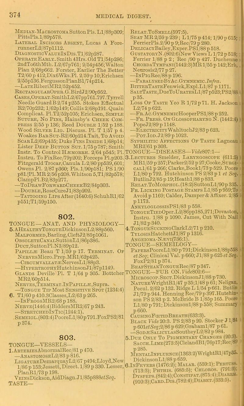 Median-Macrostoma Sutton Pis. Ll/88p309; PittsPls.l/89p578. Lateral Incisors Absent, Lucas A Fore- runnerL2/87plll2. DiagnosticValueInDis.T1/62p287. Operate Early. Smith 4Hrs. Old Tl/54p286; 2ndTo6thMth. L2/67p761; 2/54p456;Walton Plan 2/68p662. Forster, Earlier The Better T2/60 p 412;Dix6Wks.Pl. 2/59 p 10;Erichsen 2/55pl36.FergussonPlanBl/74p214. —LATERiberiMB2 / 52p452. Rectangul arOper. G.Bird J 2/90p952. Cases,OPERAT.SmithL2/67pp761.797.Tyrrell Needle GuardB 2/74 p255. Stokes Effectual R2/70p232; l/62pl49; Collis2/68pl91. Quain Complicat. Pl.T2/52pl05; Erichsen, Simple Suture, No Pins, Hainsby’s Cheek Com- press 2/55 p 136; Reed Double 1/52 p 188. Wood Silver Lig. Discuss. PI. T 1/57 p 4. Woakes Bar SuT-R2/60p214.Tait, To Avoid ScarL2/69p435; Duke Pins Inside l/68pl4; Lister Deep Button Sut. l/75p787; Smith Instr. To Control H/emorrii. 2/64 p545; PI. Instru. ToFixRec/79p202; Forceps Pl.p203. Fitzgerald Trocar,Canula L 2/80 pp539,601; Owens PI. 2/87 p360; Pis. l/90pl81; PS 1/90 p81.JPl. MR 2/56p208. Whitson 5,Tl/82p578; ClampPl.B2/83p277. —ToDrawForwardCheekB2/84p303. —Double, RoseCureJl/83p202. —Tattooing Lips After (1640:6) SchuhRl/62 pl51;Tl/59pl50. 802. TONGUE —ANAT. AND PHYSIOLOGY— 5. AHe ALTHvToNGUEDickinsonL2/88p560. Malformed, Barling, Clef t J 2/85pl061. OBSOLETECANALSuttonLl/86p386. DucT,SuttonPl.N3/89pl2. Papilla Beau T 1/59 p 17. Tehminat. Of NERVEsMicro.Prep.MRl/62p425. —CiRCUMVALLATA2NervesLl/88p3. —IIype rt r oph yHut chins on Jl/ 8 7pl 149. Glands Deville PI. T 1/64 p 305. Bottcher MR2/60p514. Nerves ,Termin at.InPapilla3 , Supra. —Tongue Tip Most Sensitive Spot (1234:4) 6. Tl/60p 410.3Classes,L2/63p 265. —InFrogsMR2/68 p 188. NERVE(1446:4)BiddersMR2/67 p 243. —StretchedInTic(1244:1). SEMEiOL.(803:4)PooreLl/80p791.FoxPS2/81 p 374. 803. TONGUE—VESSELS— l.ARTERiEsAbnormalRec/81 p 470. —AnastomoseL2/83 p 816. LiGATUREDemarquayL2/67 p494;Lloyd,New 1/86 p 153; Jessett, Direct. 1/89 p 330. Lesser, PlanRl/73p 198. VEiNsDicksonjAidDiagn.Jl/SSpSSScfSrg- TASTE— Relat.ToSmell(597:5). Seat MR 2/59 p 239 ; L1/75 p 414; 1/90 p 615; FerrierPls.2/90 p 9;Rec/79 p 280. DELiCACYBailey,Exper.PSl/88 p 518. GusTATORYN.(802:6)New Views L1/72 p 518; : Ferrier 1/88 p 2; Rec /90 p 427. Duchenne ■ ChordaTympani(1442:3)MR1/55p 142;Erb, Neurosis2/77 p 27. —lNPiGRec/88 p 196. —PahalysedByAc.Gymnejiic. !«/?■«. BiTTERTASTEFenwickjExpl. Ll/87 p 1171. SaltTaste,Du6ToUratesL1/87 p523;PS2/88 • p 35. Loss Of Taste Yeo R 1/72 p 71. H. Jackson . L2/74p 622. —FR.Ac.GYMNEMicHooperPSl/88 p 252. —Fr. Press. On Glossopharyng N. (1442:4) PopeJ2/89 p 1148. —ELECTRiciTYWahltuch J2/83 p 623. —Pot.Iod.J2/89 p 1023. Syphilitic Affections Of Taste Lagneau t MR2/61 p 303. TONGUE—DISEASES—FwZe807:l— 3. Lectures Smelder, Laryngoscope (611:5) MR1/59 p 257;Parker2/52 p 27; Cooke, Surgi- cal1/61 p 266; Clarke,Bookl/73 p 529. Poore Ll/80 p 792. Hutchinson PS 2/83 p 1 et Scq. . ButlinJ2/85 p 19;Heathl/88 p 833. RELAT.ToMoRPHOL.(18:2)SuttonLl/90p 335. . Fr. Licking Postage Stamps Ll/85 p 959;To Avoid p 1169; Calder, Damper & Affixer. 2/S5 ' p 1173. AnkyloglossisPS1/S3 p 558. ToNGUETiEDOper.L2/86ppl85,271;Dovaston, Instru. 1/88 p 1090. James, Cut With Nail Jl/82p 340. 4. ToNGUESucKiNGClarkL2/71 p 210. TYL0SisHatchettJl/87 p 1316. Angeioma-N.evi(736:1). TONGUE—SEMEILOGY— PAPERsPooreLl/80 ii 791;Dickinsonl/88p55S > et Scq; Clinical Val. p 660; Jl/88 p 625 ct Scq. FoxP2/81 p 374. BeafSteakTongceRcc/S7 p347. TONGUE—FUR ON. Fide802:6— Microscop. Sect. DickinsouJl/SS p 730. NATUREWrightRl/47 p35;l/48 p 61; Neligan, Pecul. 2/62 p 132. Ridge L 1/54 p 661. Butlin I Jl/79 p 944. Henning Rec/79 p 397.Hutchin- • son PS 2/83 p 2. McBride B 1/S5p 165. Poore > Ll/80 p 791; Dickiusonl/S8p55S; Summary p 660. Causinc.FcetidBreath(633:3). Black Vide 20:3. PS 2/83p 20. Stocker J1/84 | p 601cfSc<z;2/86 p 629;Grahaml/87 p 61. —SoD.ESALicYLAsSoutheyL2,/82p984. > 5. Due Only To Pigmentary Changes (20:3). 1 SACCH.LiME(273:5)ClelaudBl/76pl7;Rec/89 1 P 285. MENTALlNFLUENCE(1363:2)WrightRl/47p35. : DickinsonLl/88 p 659. 6.InFevers (1476:2); Malar. (559:1); Pertuss. (713:3); Phthis. (685:5); Chloros. (791:3); Dyspeps .(842:4); Constipat. (875:4); DiarrH. (910:3);Card.Dis.(782:4);Diabet. (333:5).
