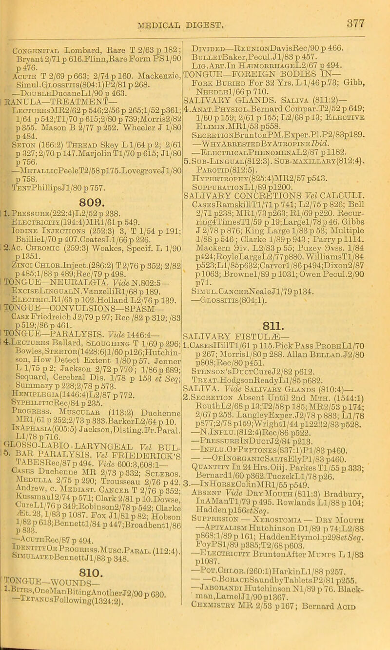 Congenital Lombard, Rare T 2/63 p 182 Bryant 2/71 p G16.Flinn,Rare Form PS 1/90 p 476. Acute T 2/69 p 663; 2/74 p 160. Mackenzie Simul.GLOssms(804:l)P2/81 p 268. —DouBLEDucaneLl/90 p 463. RANULA—TREATMENT— LecturesMR2/62 p 546;2/56 p 265;l/52 p361; 1/64 p 542;Tl/70 p 615;2/S0 p 739;Morris2/82 p355. Mason B 2/77 p252. Wheeler J 1/80 p 484. Seton (166:2) Thread Skey L1/64 p 2; 2/61 p 327; 2/70 p 147.MarjolinTl/70 p 615; Jl/80 p 756. —METALLicPeeleT2/58pl75.Lovegrove Jl/80 p 758. TENTPkillipsJl/80 p 757. 809. 1. Pressure(222:4)L2/52 p 238. Electricity(194:4)MR1/61p 549. Iodine Injections (252:3) 3, T 1/54 p 191; Bailliel/70 p 407.CoatesLl/66 p 226. 2. Ac. Chromic (259:3) Woakes, Specif. L 1/90 p 1351. Zinci CHL0R.Inject.(286:2) T2/76 p 352; 2/82 p 485;l/83 p 489;Rec/79 p 498. TONGUE—NEURALGIA. FicZeN.802:5— ExcisELiNGUALN.VanzelliRl/68 p 189. Electric.Rl/65 p 102.Holland L2/76p 139. TONGUE—CONVULSIONS—SPASM— Case Friedreich J2/79 p 97; Rec /82 p 319; /83 p5l9;/86p461. TONGUE—PARALYSIS. Vide 1446:4— 4. Lectures Ballard, Sloughing T 1/69 p 296; Bowles, Stertor(142S:6) 1 /60 pl26;Hutchin- son, How Detect Extent 1/80 p 57. Jenner L 1/75 p 2; Jackson 2/72 p 770; 1/86 p 689; Sequard, Cerebral Dis. 1/78 p 153 ct Sea; Summary p 228;2/78 p 573. Hemiplegia(1446:4)L2/87 p 772. SYPHiLiTicRec/84 p 235. Progress. Muscular (113:2) Duchenne MRl/61 p 252;2/73 p 333.BarkerL2/64 p 10. InAphasia(605:5) Jackson,Disting.Fr.Paral. Ll/78 p 716. GLOSSO-LABIO-LARYNGEAL Vel BUL- 5. BAR PARALYSIS. Vel FRIEDERICK’S TABESRec/87 p 494. Vide 600:3,608:1— Gases Duchenne MR 2/73 p 332; Scleros. Medulla 2/75 p 290; Trousseau 2/76 p 42. Andrew, c. Mediast. Cancer T 2/76 p352- Kussmaul 2/74 p 571; Clark 2/81 p lO.Dowse, CureLl/76 p 349;Robinson2/78 p 542; Clarke ^o23^1/®3?1087- Fox ^ 1/81 p82; Hobson i/82 p 613;Bennettl/84 p 447;Broadbentl/86 P OOO. —AcuTERec/87 p 494. IdentityOeProgress.Musc.Paral. (112:4). 8iMULATEDBcnuettJl/83p 348. ^ 810. TONGUE—WOUNDS— 1-Bites,OneManBitingAnotherJ2/90p 630. —lETANusFollowing(1324:2). Divided—REUNiONDavisRec/90 p 466. BuLLETBaker,Pecul.Jl/83 p 457. Lig.Art.Iu H.emorrhageL2/67 p 494. TONGUE—FOREIGN BODIES IN— Fork Buried For 32 Yrs. L1/46 p .73; Gibb, Needle1/66 p 710. SALIVARY GLANDS. Saliva (811:2)— 4.Anat.Physiol.Bernard Compar.T2/52p 649; 1/60 p 159; 2/61 p 155; L2/68 p 13; Elective Elimin.MR1/53 p558. SECRETi0NBruntonPM.Exper.Pl.P2/83pl89. —WhyArrestedBy Atropine Ibid. —ElectricalPhenomenaL2/87 p 1182. 5.Sub-Lingual(812:3). Sub-maxillary(812:4). Parotid (812:5). Hypertrophy(825:4)MR2/57 p543. SuppurationL1/89 pl200. SALIVARY CONCRETIONS Vel CALCULI. CASEsRamskillTl/71p 741; L2/75p 826; Bell 2/71 p238; MRl/73p2G3; Rl/69p220. Recur- ring4TimesTl/59 p 19;Largel/78p46. Gibbs J 2/78 p 876; King Large 1/83 p 53; Multiple 1/88 p 546; Clarke l/89p 943; Parry p 1114. Mackern 3iv. L2/83p55; Puzey 9vss. 1/84 p424;RoyleLargeL2/77p880. WilliamsTl/84 p523;Ll/85p632;Carverl/86p494;Dixon2/87 p 1063; Brownel/89 p 1031; Owen Pecul.2/90 p71. SmuL.CANCERNealeJl/79pl34. —Glossitis (804:1). 811. SALIVARY FISTULiE— l.CASEsHillTl/61 p 115.Pick Pass ProbeL1/70 p 267; Morrisl/80p 288. Allan Bellad.J2/80 p808;Rec/80 p451. STENSON’sDucTCureJ2/82 p612. Treat.HodgsonReadyLl/85 p682. SALIVA. Vide Salivary Glands (810:4)— 2.Secretion Absent Until 2nd Mth. (1544:1) RouthL2/68p 13;T2/58p 185; MR2/53 p 174; 2/67 p253. LangleyExper.J2/78 p S83; Ll/78 p877;2/78 pl59;Wrightl/44 pl22! 12/83 p528. —N.Influ. (812:4)Rec/86 p522. —PressureInDuctJ2/84 p213. —Influ.OfPeptones(837:1)P1/83p460. OFlNORGANIcSALTSElyPl/83p460. Quantity In 24 Iirs.Oiij. Parkes Tl/55 p 333; Bernardl/60 p362.TuczekLl/78 p26. 3.—lNHoRSEColinMRl/55 p549. Absent Vide Dry Mouth (811:3) Bradbury, InAMauTl/79 p 495. Rowlands Ll/88 p 104; Hadden pl56cZScq. Suppresion — Xerostomia — Dry Mouth —Aptyalism Hutchinson Dl/89 p 74;L2/88 p868;l/89p 161; HaddcuEt,ymo 1.p298eZ.S'en. FoyPSl/89 p885;T2/68p603. —Electricity BruntonAftor Mumps L 1/83 pl087. —Pot.Ciilor.(260: 1) HarkinLl/88 p257. c.BoRACESaundbyTabletsP2/81 p255. —Jaborandi Hutchinson Nl/89p 76. Black- ' man,LamelJl/90 pl367. Chemistry MR 2/53 plG7; Bernard Acid