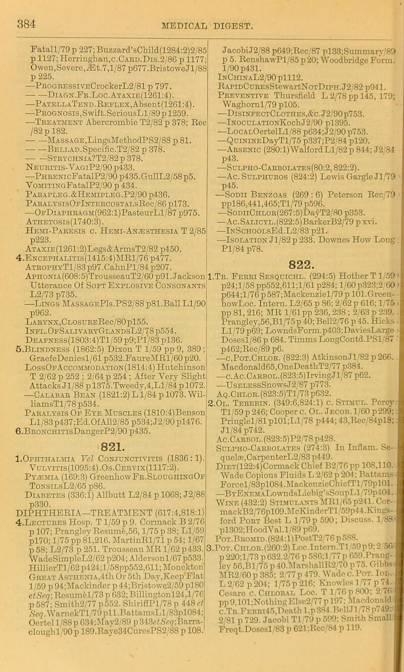 Eatall/79p 227;Buzzard’sChild(1284:2)2/85 p 1127; Herringhan,c.CARD.Dis.2/86 p 1177; Owen, Severe, iEt.7,1/87 p677.BristoweJl/88 p 225. —PBOGBEssivECrockerL2/81 p 797. — —Diagn.Fr.Loc.Ataxie(1261:4). —PatellaTend. Reflex, Absent(1261:4). —Prognosis,Swift. SeriousLl/89p 1259. —Treatment Abercrombie T2/82 p 378; Rec / 82 p 182. Massage, LingsMethodPS2/88 p 81. Bellad.Specific.T2/82 p 378. — —Strychnia?T2/82p 378. Neuritis-VagiP2/90 p433. —PHRENicFatalP2/90p435.GullL2/58p5. YoMiTiNGPatalP2/90 p 434. Parapleg.&Hemipleg.P2/90 p436. PARALYSIsOFlNTERCOSTALSRec/86pl73. —OpDiAPHRAGM(962:l)PasteurLl/87 p975. Athetosis(1740:3). Hemi-Paresis c. Hemi-Anaesthesia T 2/85 p223. ATAXiE(1261:2)Legs&ArmsT2/82 p450. 4. Encephalitis(1415:4)MR1/76 p477. ATROPHYTl/83p97.CahnPl/84p207. ApHONiA(608:5)TrousseauT2/60 p91. Jackson Utterance Of Soft Explosive Consonants L2/73 p735. —Lings MassageP1s.PS2/88 pSl.Ball Ll/90 p962. Larynx,CLOSURERec/80pl55. Infl.OfSalivaryGlandsL2/78p554. Deafness(1803:4)T1/59 p9;Pl'/83 pl36. 5. Blindness (1862:5) Dixon T 1/59 pp 9, 389; GraefeDeniesl/61 p532.FaureMRl/60 p20. LossOfAccommodation(1814:4) Hutchinson T 2/62 p 252 ; 2/64 p 254 ; After Very Slight Attacks Jl/88 p 1375.Tweedy,4,Ll/84 p 1072. —Calabar Bean (1821:2) L1/84 p 1073. Wil- liamsTl/78 p534. Paralysis Of Eye Muscles (1810:4)Benson Ll/83 p437;Ed.Of A112/85 p534;J2/90pl476. 6. BRONCHiTisDangerP2/90 p435. 821. 1.Ophthalmia Vel Conjunctivitis (1836:1). Vulvitis(1095:4).Os.Cervix(1117:2). Pyiemia (169:3) GreenhowFR.SLOUGHiNC,0F TonsilsL2/65 p86. Diabetes (336:1) Allbutt L2/84 p 1068; J2/88 p330. DIPHTHERIA—TREATMENT (617:4,818:1) 4.Lectures PIosp. T 1/59 p 9. Cormack B 2/76 p 107; Prangley Resume,50,1/75 p 38; Ll/59 pl70; 1/75 pp 81,216. MartinRl/71 p 54; 1/67 p 58; L2/73 p 251. Trousseau MR 1/62 p433. WadoSimplcL2/62 p204; Aldersonl/67 p533. HillierTl/62 p424;l/58pp552,011; Monckton Great Asthenia,4th Or 5th Day.lveep'Flat 1/59 p 94;Mackinder p 44;Br;stowe2/59 plSO etScq) Resumfel/73 p 632; Billingtonl24,l/76 p587; Smith2/77p552. ShiriffPl/78p 448r/ (S'e?.WarDekTl/79pll.BattamsLl/83pl084; Oertel 1/88p 634;lMay2/89 p 343e<Sc<7;Barra- cloughl/90 p 189.Rayc34CurcsPS2/88 p 108.1 JacobiJ2/88 p649;Rec/87 pl33;Summary/89 p 5. RenshawPl/85p20; Woodbridge Form. 1/90 p431. InChinaL2/90 plll2. RAPiDCuREsStewartNoTDirii.J2/82 p941. Preventive Thursfield L 2/78 pp 145, 179; Waghornl/79 pl05. —DisinfectClothes,&c. J2/90 p753. —InoculationKoc1iJ2/90 pl395. —Loc.ALOertelLl/88 p634;J2/90 p753. —QuiNiNEDayTl/75 p337;P2/84 pl20. —Arsenic (280:1)Walford Ll/82 p 844; J2/84 p43. —Sulpho-Carbolates(80:2, 822:2). —Ac. Sulphuros (824:2) Lewis Gargle Jl/79 p45. —Sodii Benzoas (269 : 6) Peterson Rec/79 1 ppl86,441,465;Tl/79 p596. -—SomiCHLOR(267:5)DayT2/80p353. —Ac.SALiCYL.(822:5)BarkerB2/79 p xvi. —lNScHOOLsEd.L2/83 p21. —Isolation Jl/82p 233. Downes How Long ; Pl/84 p78. 822. I.Tr. Ferri Sesquichl. (294:5) Hother T 1/59 p24;l/5S pp552,611;l/61 p284; 1/60 p323;2 60 p644;l/76p587;Mackenziel/79p lOl.Green- howLoc. Intern. L2/65 p 86; 2/62 p 616; 1/75 pp 81, 216; MR 1/61 pp 236,238; 2/63 p 239. Prangley,56,Bl/75p 40; Bell2/76 p 45. Hicks Ll/79 p69; LowndsForm.p403;DaviesLarge Dosesl/86p 684. Timms LongContd.PSl 87 ' p462;Rec/89 p6. -—c.Pot.Chlor. (822:3) Atkinson.Jl/S2 p 266. Macdonald65,OnoDeathT2/77 p384. —c.Ac.CARBOL.(823:5)IrvingJl/87 p62. —UselessSuowsJ2/87 p773. Aq.Chlor.(823:5)T1/73 p632. 2.0l. Terebin. (349:6,824:1) c. Stimul. Percy Tl/59p246; Cooper c. Ol. Jecob. 1/60 p 299; Pringlel/81 pl01;Ll/78 p444; 43,Rec/S4pl8;: Jl/84 p742. Ac.Carbol.(S23:5)P2/7S p428. Sulpiio-Carbolates (274:3) In Inflam. Se- quelre,CarpenterL2/83 p449. DiET(122:4)Cormack Chief B2/76pp 10S.110. Wade Copious Fluids L 2/62 p 204; Battams Forcel/83pl0S4.MackenzieChiefTl/79pl01. —BYENEMALowndsLiebig’sSoupLl/79p404. Wine (432:2) Stimulants MRl/65p241. Cor- mackB2/76pl09.McXinderTl/59p44.Kings- ford Port Best L 1/79 p 590; Discuss. 1/88' pl302;HoodVal.l/89 p69. Pot.Bromid. (824: l)PostT2/76 p 588. 3.Pot.Ciilor.(200:2)Loc.Intern.Tl 59p9:2/56 p 220;l/73 p 632.2/76 p 586;l/77 p 659.Praug- lev 56.B1/75 p 40.MarshallR2/70p75. Gibbs- MR2/60 p 385; 2/77p 479. Wade c. Pot. Iod. L 2/62 p 204; 1/75 p 216; Kuowles 1/77 p 74; Ccsarc c. Chloral Loc. T 1/76 pSOO; 2/76 pp9,101;NothiugElse2/77pl97: Macdonald c.Tr.Ferrt45, Death l.p 384.Bell J1 /78p749:' 2/81 p 729. Jacobi Tl/79 p 599; Smith Small Frcqt.Dosesl/83 p 621;Rcc/S4 p 119.