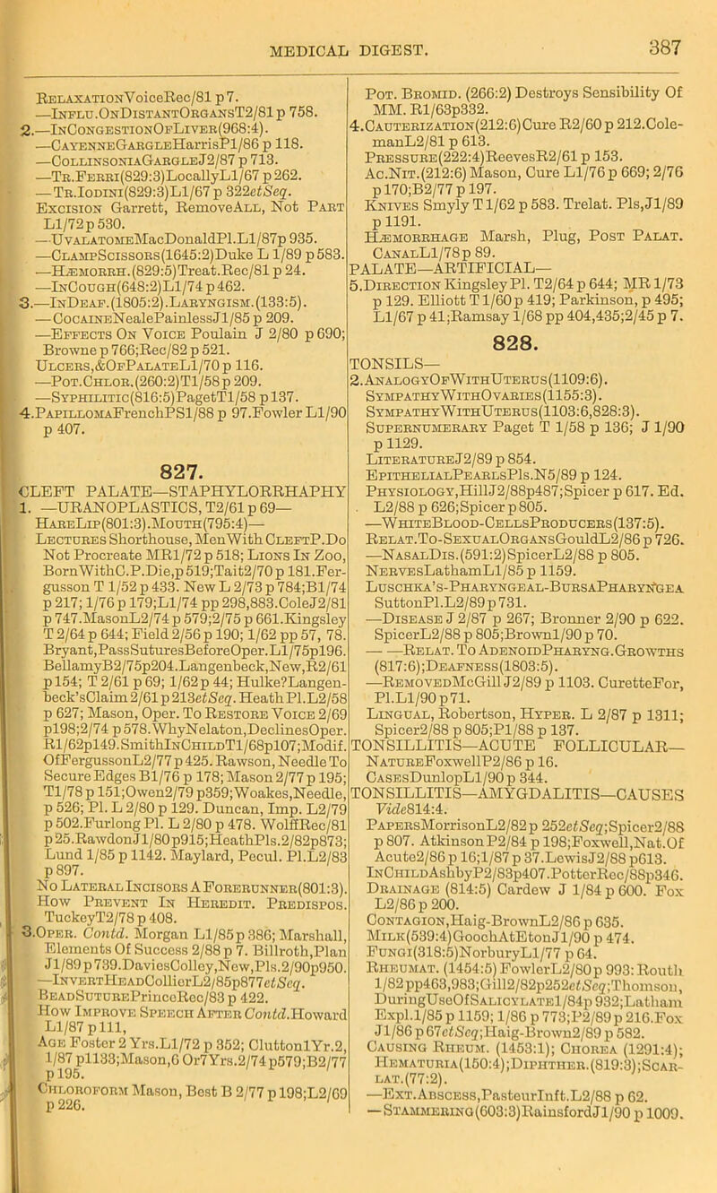 BELAXATioNVoiceE.ec/Sl p 7. —Influ.OnDistantOrgansT2/81 p 758. 2. —InCongestionOfLiver(968:4). —CAYENNEGARGLEHarrisPl/86 p 118. —CollinsoniaGargleJ2/87 p 713. —TR.FERRi(829:3)LocallyLl/67p262. —Tr.Iodini(829:3)L1/67p WlctSeq. Excision Garrett, BemoveALL, Not Part Ll/72p530. ■ -—UvALATOMEMacDonaldPl.Ll/87p 935. —CLASipScissoRs(1645:2)Duke L 1/89 p 583. —H^MORRH.(829:5)Treat.Bec/81 p 24. —InOough(648:2)L1/74 p 462. 3. —InDeaf. (1805:2) .Laryngism. (133:5). —CocAiNENealePainlessJl/85 p 209. —Effects On Voice Poulain J 2/80 p 690; Browne p 766;Bec/82 p 521. Ulcers,&OfP alateL1/70 p 116. —Pot.Chlor.(260:2)T1/58p 209. —SYPHiLiTic(816:5)PagetTl/58 p 137. 4. PAPiLL0MAFrenchPSl/88 p 97.Fowler Ll/90 p 407. 827. CLEFT PALATE—STAPHYLORRHAPHY 1. —UBANOPLASTICS, T2/61 p 69— HareLip(801:3).Mouth(795:4)— Lectures Shorthouse, Men With CleftP.Do Not Procreate MR1/72 p 518; Lions In Zoo, BornWithC.P.Die,p 519;Tait2/70 p 181. Fer- gusson T 1/52 p 433. New L 2/73 p 784;Bl/74 p 217; 1/76 p 179;Ll/74 pp 298,883.ColeJ2/81 p 747.MasonL2/74 p 579;2/75 p 661.Kingsley T 2/64 p 644; Field 2/56 p 190; 1/62 pp 57, 78. Bryant,PassSuturesBeforeOper.Ll/75pl96. BellamyB2/75p204.Langenbeck,New,R2/61 pl54; T 2/61 p 69; 1/62p 44; Hulke?Langen- beck’sClaim 2/61 p 213 etScq. Heath P1.L2/58 p 627; Mason, Oper. To Bestore Voice 2/69 pl98;2/74 p 578. WhyNelaton,DeclinesOper. Bl/62pl49. SmithlNCHiLDTl/68pl07;Modif. OfFergussonL2/77 p 425. Bawson, Needle To Secure Edges Bl/76 p 178; Mason 2/77 p 195; Tl/78 p 151;Owen2/79 p359;Woakes,Needle, p 526; PI. L 2/80 p 129. Duncan, Imp. L2/79 p 502.Furlong PI. L 2/80 p 478. Wolfffiec/81 p 25 .Bawdon J1/80 p915 ;HeathPls.2/82p873; Lund 1/85 p 1142. Maylard, Pocul. P1.L2/83 p897. No Lateral Incisors A Forerunner(801 :3). How Prevent In Heredit. Predispos. TuckeyT2/78 p 408. 3.Oper. Contd. Morgan Ll/85p 386; Marshall, , Elements Of Success 2/88 p 7. Billroth,Plan Jl/89p739.DaviesColley,Now,Pls.2/90p950. * —lNVERTHEADGollierL2/85p877e<Sc2. BEADSuTUREPrinceBec/83 p 422. How Improve Speech After OonW.Howard Ll/87 pill, Age Foster 2 Yrs.Ll/72 p 352; GluttonlYr.2, 1/87 pll33;Mason,6 Or7Yrs.2/74 p579;B2/77 p195. ' Chloroform Mason, Best B 2/77 p 198;L2/69 p 226. Pot. Bromid. (266:2) Destroys Sensibility Of MM. Rl/63p332. 4. CAUTERizATiON(212:6)Cure B2/60 p 212.Cole- manL2/81 p 613. PRESSURE(222:4)BeevesB2/61 p 153. Ac.Nit.(212:6) Mason, Cure Ll/76 p 669; 2/76 p 170;B2/77 p 197. Knives Smyly Tl/62 p 583. Trelat. Pls,Jl/89 p 1191. Haemorrhage Marsh, Plug, Post Palat. GanalL1/78p 89. PALATE—ARTIFICIAL— 5. Direction Kingsley PI. T2/64 p 644; MR 1/73 p 129. Elliott T1/60 p 419; Parkinson, p 495; Ll/67 p 41;Bamsay 1/68 pp 404,435;2/45 p 7. 828. TONSILS— 2.AnalogyOfWithUterus(1109:6). SympathyWithOvaries(1155:3). SympathyWithUterus(1103:6,828:3). Supernumerary Paget T 1/58 p 136; J 1/90 p 1129. Literature J2/89 p 854. EpithelialPearlsP1s.N5/89 p 124. Physiology,HillJ2/88p487;Spicer p 617. Ed. L2/88 p 626;Spicer p805. —WhiteBlood-CellsProducers(137:5). BELAT.TO-SEXUALORGANsGouldL2/86 p 726. —NASALDis.(591:2)SpicerL2/88 p 805. NERVEsLathamLl/85p 1159. Luschka’s-Pharyngeal-BursaPharynGea SuttonPl.L2/89p731. -—Disease J 2/87 p 267; Bronner 2/90 p 622. SpicerL2/88 p 805;Brownl/90 p 70. — —Belat. To AdenoidPharyng. Growths (817:6);Deafness(1803:5). —BemovedMcGHI J2/89 p 1103. CuretteFor, PI.Ll/90 p71. Lingual, Robertson, Hyper. L 2/87 p 1311; Spicer2/88 p 805;Pl/88 p 137. TONSILLITIS—ACUTE FOLLICULAR— NatureFoxw6UP2/86 p 16. CASEsDunlopLl/90p 344. TONSILLITIS—AMYGDALITIS—CAUSES VideQli-A. PAPERsMorrisonL2/82p 252cf S'c<j';Spicer2/88 p 807. AtkinsonP2/84 p 198;Foxwell,Nat.O£ Acute2/86 p 16;l/87 p 37.LewisJ2/88 p613. lNCHiLDAshbyP2/83p407.PotterRec/88p346. Drainage (814:5) Cardcw J 1/84 p 600. Fox L2/86 p 200. Contagion, Haig-BrownL2/86 p 635. MiLK(539:4)GoochAtEtonJl/90 p 474. FuNGi(318:5)NorburyLl/77 p 64. Riieumat. (1454:5) FowlerL2/80p 993: Routh l/82pp463,983;Gill2/82p252etGeg;Thomson, DuringUseOfSALiCYLATEl/84p932;Latham Expl.1/85 p 1159; 1/86 p 773;P2/89p 216.Fox J1/86 p 67etSeg;ITaig-Brown2/89 p 582. Causing Rheum. (1453:1); Chorea (1291:4); Hematuria(150:4) ;Diphther. (819:3) ;Scar- lat.(77:2). —Ext. Abscess,PasteurInft.L2/88 p 62. —STAMMEiUNG(603:3)RainsfordJl/90 p 1009.