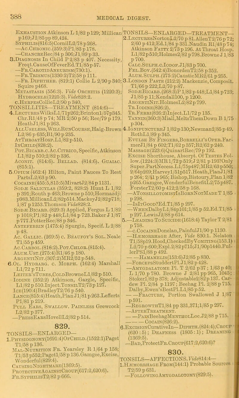 Exhaustion Atkinson L 1/82 p 129; Millican pl69;J2/85pp 89,424. Syphilis (816:5) CornilL2 / 78 p 268. —Ac.Chbomic.(259:3)P1/83 p 178. —CHANCBERec/84p 306;Jl/89p 33. 3. Diagnosis In Child P 2/83 p 407. Necessity, Freqt.CauseOfFeverEd.Tl/85p 57. —Fr.CabotidAneueism(730:1). —Fb.Teismus(1330:2)T2/58 p 111. —Fr. Diphtheb. (819:1) Collie L 2/90 p 340; Squire p468. Metastasis (556:3). Vide. Orchitis (1220:3); HYDBOCELE(1225:3).Fide828:2. c.HEEPEsCollieL2/90p 340, TONSILLITIS—TREATMENT (814:6)- 4. Lectures WilksLl/71p262;Brintonl/57p345. Chr.Rl/48 p 74; MR 2/50 p 56; Rec/79 p 179. HeatkJl/81p 263. AllU seless, WillRunCoubse, Haig-Brown L2/86 p 635;Bl/90 p 235. AtThboatHosp.L1/82 p 510. InChild (828:2). Pot.Bicabb.c.Ac.Citeico, Specific, Atkinson Ll/82p 510;2/82 p 336. Aconit. (814:6). Bellad. (814:6). Guaiac. (815:1). 5.Opium (462:4) Hilton, Paint Fauces To Rest PartsL2/63 p 90. CocAiNE(455:5,815:5)MivartJ2/84p 1131. Sodje Salicylas (359:2, 828:2) Hunt L 1/82 p 391;Routh p 463;Browne p 510;Hormazdji p983.MillicanL2/82p514.MackeyJ2/82p718; 1/87 p 1253. Thomson F«7e828:2. Sod;e Bicarb. (829:3) Applied, Fergus L 1/82 p 1018;Pl/82 p 448;Ll/84 p 723.Baker J1/87 p 777.PotterRec/88 p 346. Antefebrin (1475:4) Spurgin, Specif. L 2/88 p 48. Ac. Gallic. (269:5) c. Beaufoy’s Sol. Neale Tl/55 p 459. Ac.Carbol. (816:2) .Pot.Chlor. (815:4). Alum.Ust.(275:4)R1/46p 180. ArgentiNit. (307:2)MR2/52 p 548. 6.0l. Hydrarg. c. Morph. (162:4) Marshall Ll/72 p 711. LEiTER’sTuBES,CoLDBrowneLl/82 p 510. Iodine (252:2) Atkinson, Gargle, Specific, Ll/82 p 510.Inject.ToNSiLT2/73p 127. ICE(190:4)BradleyT2/76 p 540. LANCE(815:4)Heath,PlanJl/81p263.Lefferts Pl/81 p 219. Pull Ears, Swallow. Painless Grewcocl L2/82 p 377. —pREssEARsHovellL2/82 p 514. 829. TONSILS—ENLARGED— l.PHYSioaNOMY(1691:4)OFCHiLD.(1522:l)Pagct Tl/58 p 136. Mal-Nutrition Fr. Yearsley R 1/64 p 158;] Tl/53 p552;Pagctl/58 p 136. Gamgee,Excise WoDdorful (829:4). CausingNioiitmare(1369:5). Protective AoainstCroup(617:2,620:6). Fr.SyphilisT2/82 p 666. TON SILS—ENLARGED—TREATMENT— 2. LECTUREsNortonL2/70 p 81. AllenT2/76 p 72; 2/60 p 412;Ed.l/84 p 331.Naudin Rl/48p 74; Atkinson Fatty 2/73 p 196. At Throat Hosp. Ll/82 p 510;Holmes2/82 p 798.Browne J1 '83 p 700. Calc.Sulph.c.Iodof. J1 /83 p 700. FEL.Bov.(542:4)BonordenT2/58 p 352. ALUM.SuLPH.(275:2)CausticMR2/61 p 255. 3. London Paste (212:2) Mackenzie, Composit. Tl/66p 222;L2/70 p 87. Sod®Bicarb.(268:3)P 1/82 p 448;Ll/84 p723; Jl/85 p ll;Kendalll00, p 1200. ARGENTiNiT.HolmesL2/82 p 799. Tr.Iodine(826:2). TR.FERRi(826:2)Inject.Ll/72p 135. TANNiN(360:3)Miall,MeltsThemDown B 1/75 p 304. 4.IgnipunctureJ l/82pl30;Newman2/85p 49. RothLl/89 p 345. Evulse By Fingers,Borrelli’s OpER.Far- merJl/84 p 602;Tl/62 p 357;R2/62 p 240. MASSAGE(223:6)QuinartRec/79 p 192. Excise Shorthouse, Absorpt. Of Testes Fol- low. (1224:3)MR 1/72 p 519; J 2/81 p 193?Only Super.PartNecess.Ll/75p487;MR2/63p550; 2/64p269;Harveyl/51p517.Heath,Plan Jl/81 p 264; 2/81 p 965; Bishop,Bistoury,Plan 1/82 p265.Gamgee, WonderfulBenefitL2/75p4S7. ForsterT2/60 p 412;2/58 p 168. —ATonsillotohistIsBornNotMade T 1/85 p298. —IslTGooD?Ed.Tl/85p 297. —WHENDalbyLl/84pl01;l/85p52.Ed.Tl/85 p 297.LewisJ2/88 p 614. 5.—Leading To Suicide (1618:4) Taylor T 2/81 p 758. —c.CocAiNEDonelan,PainfulJl/90 p 1130. —H.emorrhage After, Vide 830:1. Nelaton Tl/58pl9.Hood,CheckedByVoMiTiXG(153.1) L2/70p 600;Expl.2/82p715;Jl/90pl440.Ful- lerPSl/8S p 492. Hamamelis(153:6) J2/S5 p S30. —FonCEPsStuddertPl. Jl/82 p 428. —Amygdalatome PI. T 2/62 p37; 1/63 p 40; L 1/70 p 780. Browne J 2/81 pp 965, 1045; Stokerl/82p378; Adjustable2/S2p 137. Car- dew PI. 2/S4 p 1197; Beehag PI. 2/SS p 715. Dalby,Ewen’sBestPl.Ll/85 p 52. Fracture, Portion Swallowed J 1/S7 p 591. —RegrowthT1/84 pp 331,371;1/S5 p 297. —AfterTreatment. PAiNBeehagMENTHOLLoc. J2/8S p 715. Cocain(826:2). G.ExcisiONCurativeln—Diphth.(S24:4);Croui> (620 :5); Deafness (1S05:1); Dreaming 1369:5). —Bad,Pro tectFR.CROUP(617:2,620:6)? 830. TONSILS—AFFECTIONS.HdcS14:4— 1.H;emorrhageFrom(144:1) Probable Sources T2/59 p 631. —Followinc.Amygdalotomy(S29:5).