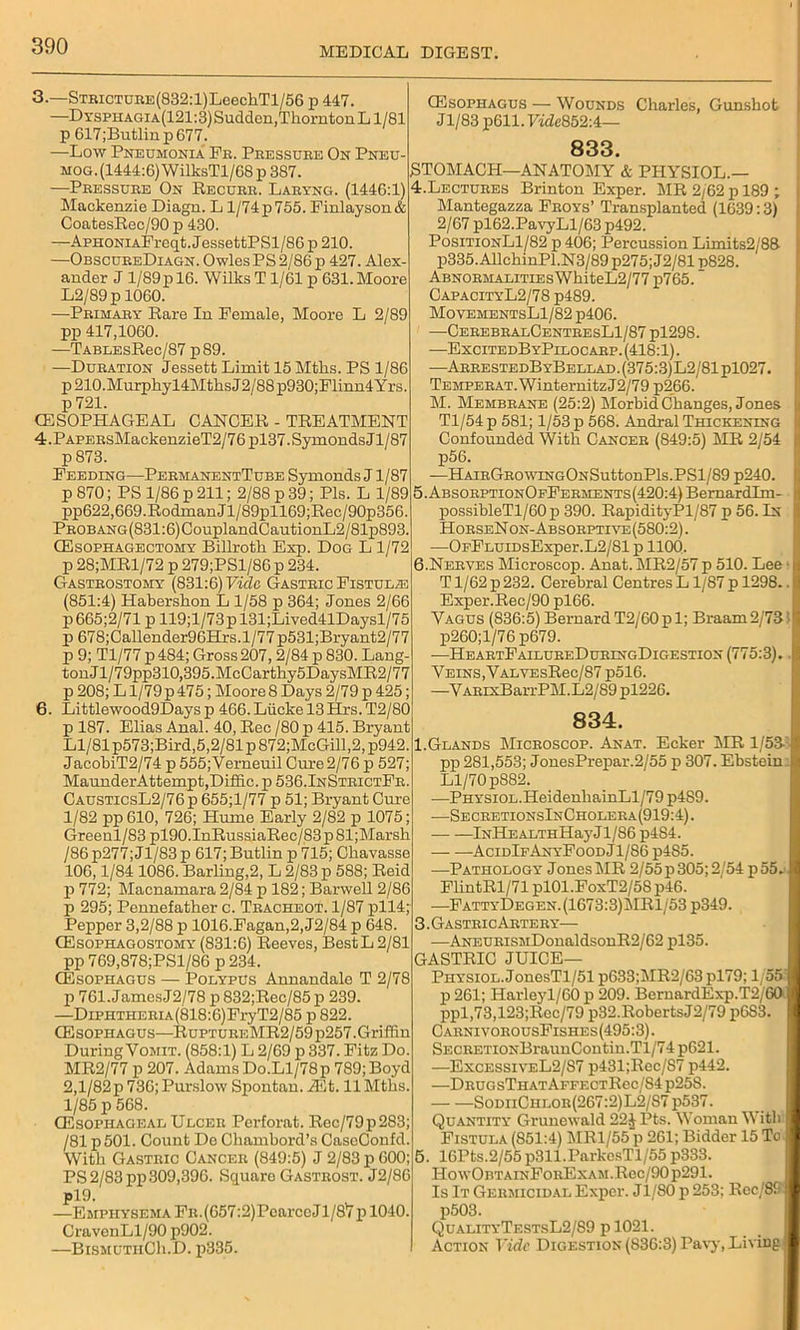 3. —STBiCTDBE(832:l)LeechTl/56 p 447. —Dysphagia(121:3) Sudden,Thorn ton Ll/81 p 617;Butlinp677. —Low Pneumonia Fb. Peessube On Pneu- mog. (1444:6) WilksTl/68p 387. —Peessube On Recueb. Labyng. (1446:1) Mackenzie Diagn. L1/74 p 755. Finlayson& CoatesRec/90 p 430. —ApHONiAFreqt.JessettPSl/86 p 210. —ObscueeDiagn. Owles PS 2/86 p 427. Alex- ander J l/89pl6. Wilks T 1/61 p 631.Moore L2/89p 1060. —Pbimaby Rare In Female, Moore L 2/89 pp 417,1060. —TABLEsRec/87p89. —Dubation Jessett Limit 15 Mtlis. PS 1/86 p210.Murphyl4MtlisJ2/88p930;Flinn4Yrs. p 721. (ESOPHAGEAL CANCER - TREATMENT 4. PAPEBsMackenzieT2/76pl37.SymondsJl/87 p 873. Feeding—PebmanentTube Symonds J1/87 p 870; PS 1/86 p 211; 2/88 p 39; Pis. L 1/89 pp622,669.Rodman Jl/89pll69;Rec/90p356. PBOBANG(831:6)CouplandCautionL2/81p893. (Esophagectomy Billroth Exp. Dog L 1/72 p 28;MRl/72 p 279;PSl/86 p 234. Gasteostomy (831:6) Vide Gasteic Fistula (851:4) Habershon L 1/58 p 364; Jones 2/66 p665;2/71pll9;l/73pl31;Lived41Daysl/75 p 678;Callender96Hrs.l/77p531;Bryant2/77 p 9; Tl/77 p 484; Gross207,2/84 p 830. Lang- tonJl/79pp310,395.McCarthy5DaysMR2/77 p 208; L l/79p 475; Moore 8 Days 2/79 p 425; 6. Littlewood9Days p 466. Liicke 13 Hrs. T2/80 p 187. Elias Anal. 40, Rec /80 p 415. Bryant Ll/81 p573;Bird,5,2/81 p 872;McGill, 2, p942. JacobiT2/74 p 555;Verneuil Cure 2/76 p 527; MaunderAttempt,Difiic. p 536.InStbictFb. CausticsL2/76p 655;l/77 p 51; Bryant Cure 1/82 pp 610, 726; Hume Early 2/82 p 1075; Greenl/83 pl90.InRussiaRec/83pSl;Marsh /86p277;Jl/83p 617;Butlin p 715; Chavasse 106,1/84 1086. Barling,2, L 2/83 p 588; Reid p 772; Macnamara 2/84 p 182; Barwell 2/86 p 295; Pennefather c. Tbacheot. 1/87 pll4; Pepper 3,2/88 p 1016.Fagan,2,J2/84 p 648. (EsoPHAGOSTOM\r (831:6) Reeves, BestL2/81 pp 769,878;PSl/86 p 234. (Esophagus — Polypus Annandale T 2/78 p 761.JamesJ2/78 p 832;Rec/85p 239. —DiPHTHEBiA(818:6)FryT2/85 p 822. (Esophagus—RuptueeMR2/59p257. Griffin During Vomit. (858:1) L 2/69 p 337. Fitz Do. MR2/77 p 207. Adams Do.Ll/78p 789; Boyd 2,l/82p 736; Purslow Spontan. Mt. 11 Mths. 1/85 p 568. (Esophageal Ulcee Pcrforat. Rec/79p283; /81 p501. Count De Chambord’s CaseConfd. With Gasteic Canceb (849:5) J 2/83 p 600; PS 2/83 pp 309,396. Square Gasteost. J2/86 pl9. —Emphysema Fn.(657:2)PearceJl/8,7pl040. CravenLl/90 p902. —BismuthCIi.D. p335. (Esophagus — Wounds Charles, Gunshot Jl/83 p611. Vidc852A— 833. STOMACH—ANATOMY & PHYSIOL.— 4. Lectuees Brinton Exper. MR 2/62 p 189 ; Mantegazza Feoys’ Transplanted (1639:3) 2/67 pl62.PavyLl/63 p492. PositionL1/82 p 406; Percussion Limits2/88 p335.AUchinPl.N3/89 p275; J2/81 p828. ABNOEMALiTiEsWhiteL2/77 p765. CapacityL2/78 p489. MovementsL1/82 p406. —CeeebbalCentbesL1/87 pl298. —ExcitedByPilocaep.(418:1). —AeeestedByBellad.(375:3)L2/81p1027. TEMPEEAT.WinternitzJ2/79 p266. M. Membbane (25:2) Morbid Changes, Jones Tl/54 p 581; 1/53 p 568. Andral Thickening Confounded With Canceb (849:5) MR 2/54 p56. —HAiEGsowiNGONSuttonPls.PSl/89 p240. 5. ABSOEPTioNOpFEEMENTs(420:4)BernardIm- possibleTl/60p 390. RapidityPl/87 p 56. In HoeseNon-Absoeptiye(580:2) . —OpFLUiDsExper.L2/81 p 1100. 6. Neeves Microscop. Anat. MR2/57 p 510. Lee T1/62 p 232. Cerebral Centres L1/87 p 1298.. Exper.Rec/90 pl66. Vagus (836:5) Bernard T2/60 p 1; Braam 2/731 p260;l/76p679. —HeaetFailueeDueingDigestion (775:3). Veins,VALVEsRec/87 p516. —VAEixBarrPM.L2/89 pl226. 834. 1.Glands Miceoscop. Anat. Ecker MR 1/53 pp 281,553; JonesPrepar.2/55 p 307. Ebstein Ll/70 p882. —PHYSion.HeidenhainLl/79 p4S9. —SeceetionsInCholeea(919:4). lNHEALTHHayJl/86 p484. AcidIfAnyFood Jl/86 p485. —Pathology JonesMR 2/55p 305; 2/54 p55. FlintRl/71 pl01.FoxT2/58p46. —FattyDegen.(1673:3)MR1/53 p349. 3.GasteicAeteey— —ANEUEisMDonaldsonR2/62 pl35. GASTRIC JUICE— Physiol. JonesTl/51 p633;MR2/63 pl79; 1/55' p 261; Harleyl/60 p 209. BcrnardExp.T2/60 ppl,73,123;Rec/79 p32.RobertsJ2/79 p6S3. CaenivoeousFishes(495:3) . SECEETioNBraunContin.Tl/74 p621. —ExcessiveL2/87 p431;Rcc/87 p442. —Deug sTh atAffectRcc/S4 p25S. SodiiChloe(267:2)L2/S7 p537. Quantity Grunewald 22J Pts. Woman With Fistula (851:4) MR1/55 p 261; Bidder 15 To 5. 16Pts.2/55p311.ParkcsTl/55 p333. How0BTAiNFoKExAM.Rec/90p291. Is It Gebmicidal Exper. Jl/80 p 253; Rcc/89 p503. QualityTestsL2/89 p 1021. Action Vide Digestion (836:3) Pavy, Living