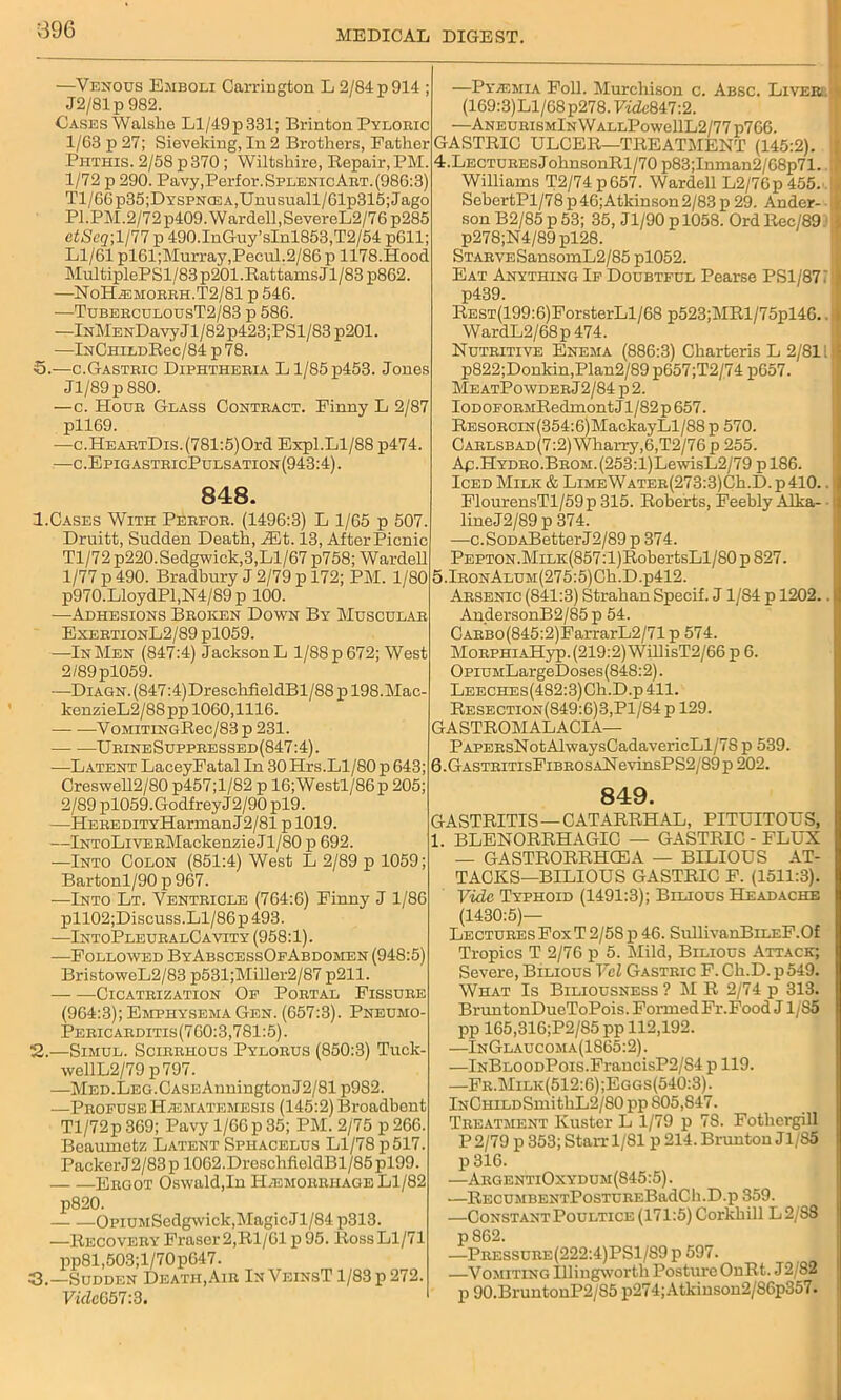 —Venous Emboli Carrington L 2/84 p 914 ; J2/81p 982. Cases Walshe Ll/49p331; Brinton Pyloric 1/63 p 27; Sieveking, In 2 Brothers, Father Piithis. 2/58 p 370 ; Wiltshire, Bepair, PM. 1/72 p 290. Pavy,Perfor.SPLENicART.(986:3) Tl/66p35;DYSPNCEA,Unusuall/61p315;Jago PI. PM. 2/7 2 p409. W ardell, SevereL2 / 76 p285 ctScq\ljll p 490.InGuy’sInl853,T2/54 p611; Ll/61 pl61;Murray,Pecul.2/86 p 1178.Hood MultiplePSl/83 p201 .Rattams J1 /83 p862. —NoH^:morrh.T2/81 p 546. •—TuberculousT2/83 p 586. —lNMENl)avyJl/82p423;PSl/83 p201. —lNCHiLDRec/84 p 78. S.—c.Gastric Diphtheria Ll/85p453. Jones Jl/89p880. —c. Hour Glass Contract. Finny L 2/87 pll69. —c.HEARTDis.(781:5)Ord Expl.Ll/88 p474. —c.EpigastricPulsation(943:4). 848. 1. Cases With Perfor. (1496:3) L 1/65 p 507. Druitt, Sudden Death, Mt. 13, After Picnic Tl/72 p220. Sedgwick,3,Ll/67 p758; Warded 1/77 p 490. Bradbury J 2/79 p 172; PM. 1/80 p970.LloydPl,N4/89 p 100. —Adhesions Broken Down By Muscular ExertionL2/89 pl059. —In Men (847:4) Jackson L 1/88 p 672; West 2/89pl059. —Diagn. (847:4)DreschfieldBl/88 p 198.Mac- kenzieL2/88pp 1060,1116. VoMiTiNGRec/83 p 231. ■— -—UrineSuppressed(847:4). -—Latent LaceyFatal In 30 Hrs.Ll/80 p 643; Creswell2/80 p457;l/82 p 16;Westl/86p 205; 2/89 pl059.GodfreyJ2/90 pl9. —HEREDiTYHarmanJ2/81 p 1019. —lNToLiVERMackenzieJl/80 p 692. —Into Colon (851:4) West L 2/89 p 1059; Bartonl/90 p 967. —Into Lt. Ventricle (764:6) Finny J 1/86 pll02;Discuss.Ll/86p493. —IntoPleuralC avity (958:1). —Followed ByAbscessOfAbdomen (948:5) BristoweL2/83 p531;Miller2/87 p211. Cicatrization Of Portal Fissure (964:3); Emphysema Gen. (657:3). Pneumo- Pericarditis(760:3,781:5). 2. —Simul. Scirrhous Pylorus (850:3) Tuck- wellL2/79p797. —MED.LEG.CASEAnningtonJ2/81 p982. —Profuse H/ematemesis (145:2) Broadbont Tl/72p369; Pavy l/66p35; PM. 2/75 p266. Beaumetz Latent Sphacelus Ll/78 p517. Packer J2/83 p 1062.DreschfioldBl/85 pl99. Ergot Oswald,In Haemorrhage Ll/82 p820. OpiUMSedgwick, Magic Jl/84 p313. —Recovery Fraser 2,Rl/61 p 95. Ross Ll/71 pp81,503;l/70p647. 3. —Sudden Death,Air InVeinsT 1/83 p 272. VidcG57:3. —Pyaemia Foil. Murchison c. Absc. Liveri (169:3) Ll/68 p278.F«Ze847:2. —AneurismIn WallPowc11L2/77 p766. GASTRIC ULCER—TREATMENT (145:2). 4.Lectures J ohnsonRl/70 p83;Inman2/68p71. Williams T2/74p657. Warded L2/76p455. SebertPl/78 p46;Atkinson2/83 p 29. Ander- son B2/85p 53; 35, Jl/90pl058. OrdRec/89. p278;N4/89pl28. STARVESansomL2/85 pl052. Eat Anything If Doubtful Pearse PS1/871 p439. Rest(199: 6)ForsterLl/68 p523;MRl/75pl46. WardL2/68p474. Nutritive Enema (886:3) Charteris L 2/81! p822;Donkin,Plan2/89p657;T2/74 p657. Me atPo wder J2/84 p 2. IoDOFORMRedmont Jl/82p 657. RESORCiN(354:6)MackayLl/88 p 570. Carlsbad (7:2) Wharry, 6,T2/76 p 255. Ap.Hydro.BROM.(253:l)LewisL2/79 pl86. Iced Milk & LiMEWATER(273:3)Ch.D.p410.. FlourensTl/59p315. Roberts, Feebly Alka- lineJ2/89 p 374. —c.SoDABetterJ2/89 p 374. PEPTON.MiLK(857:l)RobertsLl/80 p 827. 5.lRONALUM(275:5)Ch.D.p412. Arsenic (841:3) Strahan Specif. J1/S4 p 1202.. AndersonB2/85 p 54. CARBo(845:2)FarrarL2/71p 574. MoRPHiAHyp. (219:2) WdlisT2/66 p 6. OpiuMLargeDoses (848:2). LEECHEs(482:3)Ch.D.p411. Resection(849:6)3,P1/84 p 129. GASTROMALACIA— PAPERsNotAlwaysCadavericLl/78 p 539. 6. GastritisFibro s aN e vinsPS2/89 p 202. 849. GASTRITIS — CATARRHAL, PITUITOUS, 1. BLENORRHAGIC — GASTRIC - FLUX — GASTRORRHCEA — BILIOUS AT- TACKS—BILIOUS GASTRIC F. (1511:3). Vide Typhoid (1491:3); Bilious Headache (1430:5)— Lectures Fox T 2/58 p 46. SullivanBiLEF.Of Tropics T 2/76 p 5. Mild, Bilious Attack; Severe, Bilious Vcl Gastric F. Ch.D. p549. What Is Biliousness ? M R 2/74 p 313. BruntonDueToPois. Formed Fr.Food J1/85 pp 165,316;P2/85 pp 112,192. —InGlaucoma(1865:2). —lNBLOODPois.FrancisP2/S4 p 119. —Fr.Milk(512:6);Eggs(540:3). lNCHiLDSmithL2/80 pp 805,847. Treatment Kuster L 1/79 p 7S. Fotliergill P 2/79 p 353; Starr 1/SI p 214. Brunton Jl/85 p 316. —ArgentiOxydum(845:5). —RECUMBENTPosTUREBadCh.D.p 359. —Constant Poultice (171:5) Corkhill L2/88 p 862. —Pressure(222:4)PS1/S9p 597. —Vomiting Illingwortli Posture OnRt. J2/82 p 90.BruntonP2/85 p274;Atkiuson2/86p357.