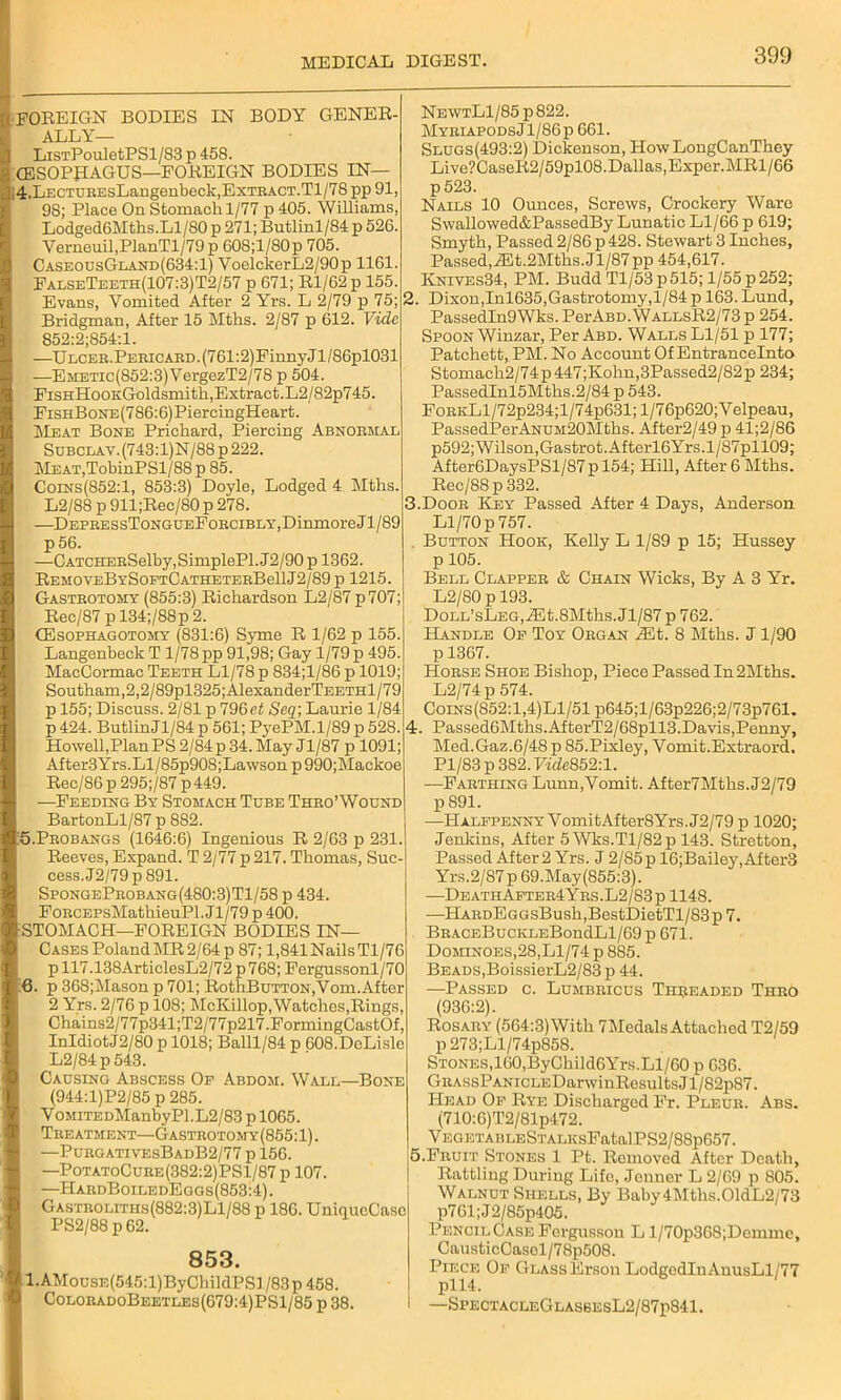 FOREIGN BODIES IN BODY GENER- ALLY— LiSTPouIetPSl/83 p 458. CESOPJIAGUS—FOREIGN BODIES IN— 4. LECTUEEsLangeubeck,ExTBACT.Tl/78 pp 91, 98; Place On Stomach 1/77 p 405. Williams, LodgedOMtlis.Ll/80 p 271; Butlinl/84 p 526. Verneuil,PlanTl/79p 608;l/80p 705. CaseousGland(634:1) VoelckerL2/90p 1161. FaeseTeeth(107:3)T2/57 p 671; Rl/62 p 155. Evans, Vomited After 2 Yrs. L 2/79 p 75; Bridgman, After 15 Mths. 2/87 p 612. Vide 852:2'854:1. —ULCEB.PEEiCAED.(761:2)FinnyJl/86pl031 —Emetic(852:3) VergezT2/78 p 504. FisHHoOKGoldsmith, Extract. L2/82p745. FiSHB0NE(786:6)PiercingHeart. Meat Bone Prichard, Piercing Abnoemal Subclav. (743: l)N/88 p 222. MEAT,TobinPSl/88 p 85. Coins(852:1, 853:3) Doyle, Lodged 4 Mths. L2/88 p 911;Rec/80 p 278. —DEPEESsToNGUEFoECiBLY,DinmoreJl/89 p 56. —CATCHEBSelby,SimplePl. J2/90 p 1362. REMOVEBYSOFTCATHETEEBellJ2/89 p 1215. Gasteotomy (855:3) Richardson L2/87p707; Rec/87 p 134;/88p 2. CEsopiiagotomy (831:6) Syme R 1/62 p 155. Langenbeck T 1/78 pp 91,98; Gay 1/79 p 495. MacCormac Teeth Ll/78 p 834;l/86 p 1019; Southam,2,2/89pl325;AlexanderTEETHl/79 p 155; Discuss. 2/81 p 796et Seq; Laurie 1/84 p 424. ButlinJl/84 p 561; PyePM.1/89 p 528. Howell,PlanPS2/84p34.May Jl/87 p 1091; After3Yrs.Ll/85p908;Lawson p 990;Mackoe Rec/86 p 295;/87 p 449. —Feeding By Stomach Tube Thbo’Wound BartonLl/87 p 882. 5. Peobangs (1646:6) Ingenious R 2/63 p 231. Reeves, Expand. T 2/77 p 217. Thomas, Suc- cess. J2/79p 891. SfongePeobang(480:3)T1/58 p 434. FoECEPsMathieuPl. Jl/79 p 400. •STOMACH—FOREIGN BODIES IN— Cases Poland MR 2/64 p 87; 1,841 Nails Tl/76 p 117.138ArticlesL2/72 p768; Fergussonl/70 6. p 368;Mason p 701; RothBuTTON,Vom.After 2 Yrs. 2/76 p 108; McKillop, Watches,Rings, Chains2/77p341;T2/77p217.FormingCastOf, InIdiotJ2/80 p 1018; Balll/84 p 608.DeLisle L2/84p543. Causing Abscess Op Abdoji. Wall—Bone (944:l)P2/85 p 285. V0MiTEDManbyPl.L2/83 p 1065. Tee atment—Gasteotomy(855: 1). —PuegativesBadB2/77 p 156. —PotatoCuee(382:2)PS1/87 p 107. —HabdBoiledEgos(853:4). Gastboliths(882:3)L1/88 t> 186. UniqueCaso PS2/88 p 62. 853. l.AMousE(545:l)ByChildPSl/83p458. ColoeadoBeetles(679:4)PS1/85 p 38. Ne\vtL1/85 p 822. MyeiapodsJ1/86p 661. Slugs(493:2) Dickenson, HowLongCanThey Live?CaseR2/59pl08.Dallas,Exper.MRl/66 p 523. Nails 10 Ounces, Screws, Crockery Ware Swallowed&PassedBy Lunatic Ll/66 p 619; Smyth, Passed 2/86 p 428. Stewart 3 Inches, Passed,iEt.2Mths. Jl/87 pp 454,617. Knives34, PM. Budd Tl/53p515; l/55p252; 2. Dixon,Inl635,Gastrotomy, 1/84 p 163. Lund, PassedIn9Wks. PerABD.WALLsR2/73 p 254. Spoon Winzar, Per Abd. Walls Ll/51 p 177; Patchett, PM. No Account Of Entrancelnto Stomach2/74p447;Kohn,3Passed2/82p 234; PassedInl5Mths.2/84 p 543. FoeiiLI/7 2p234;l/74p631; 1/7 6p620; V elpeau, Passedl?erANUM20Mths. After2/49 p 41;2/86 p592; Wilson,Gastrot.Afterl6Yrs.l/87pll09; After6DaysPSl/87p 154; Hill, After 6 Mths. Rec/88p332. 3. Dooe Key Passed After 4 Days, Anderson Ll/70 p 757. Button Hook, Kelly L 1/89 p 15; Hussey p 105. Bell Clappee & Chain Wicks, By A 3 Yr. L2/80 p 193. Doll’sLeg, JSt.8Mths. Jl/87 p 762. Handle Oe Toy Obgan iEt. 8 Mths. J 1/90 p 1367. Hoese Shoe Bishop, Piece Passed In2Mths. L2/74p 574. Coins(852:1,4)L1/51 p645;l/63p226;2/73p761. 4. Passed6Mths.AfterT2/68pll3.Davis,Penny, Med.Gaz.6/48 p 85.Pixley, Vomit.Extraord. Pl/83 p 382. Vide852:l. —Faething Lunn,Vomit. After7Mths. J2/79 p 891. —Halfpenny VomitAfter8Yrs.J2/79 p 1020; Jenkins, After 5 Wks.Tl/82 p 143. Stretton, Passed After2 Yrs. J 2/85p 16;Bailey,After3 Yrs.2/87 p 69.May(855:3). —DeathAftee4Yes.L2/83p 1148. —HAEDEGGsBush,BestDietTl/83p 7. BEACEBucKLEBondLl/69 p 671. Dominoes,28,Ll/74 p 885. Beads,BoissierL2/83 p 44. —Passed c. Lumbeicus Threaded Theo (936:2). Rosaey (564:3)Witk 7Medals Attached T2/59 p 273;Ll/74p858. Stones,160,ByChild6Yrs.Ll/60 p 636. GKAssPANiCLEDarwinResultsJl/82p87. Head Of Rye Discharged Fr. Pleub. Abs. (710:6)T2/81p472. VEGETABLESTALIisFatalPS2/88p657. 5. Feuit Stones 1 Pt. Removed After Death, Rattling During Life, Jenner L 2/69 p 805. Walnut Shells, By Baby4Mths.01dL2/73 p7Gl;J2/85p405. PencilCaseForgusson L l/70p368;Domme, CausticCasel/78p508. Piece Of Glass Erson LodgedInAnusLl/77 —SpectacleGlas6esL2/87p841.