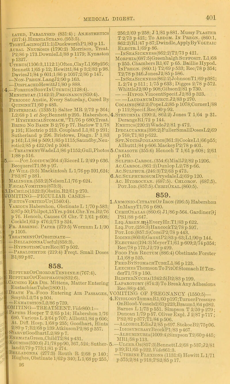 dated, Paralysed (831:4); Anaesthetics (217:4). HerniaStrang. (953:5). TiGHTLACiNG(211:l)DuckworthPl/80 p 11. Aural Neurosis (1790:2) Morrison, Treat. P2/S6 p 173.DownieLl/88 p 1179; Kynaston p1327. UTERUs(1106:3,1112:l)Often,ClayLl/68p256: Bennett 1/65 p 12; Hewittl/84 p 3;2/82 p 98 DaviesJl/84 p 601;l/86 p 1057;2/SG p 147. —NoN-PREGN.LangJ2/90 p 163. —DisPLACEDHewittJl/80 p 888. 4.—ForeignBodyInUterus(1128:4). Menstruat. (1142:2) ;Pregnancy(859:4) . Periodic Anstie, Every Saturday, Cured By QuinineT1/60 p 485. Hysterical (1335:1) Salter MR 2/72 p 364; L2/68 p 1 et <Seg;Bennett p295. Habershon, “ HystericalStomach,”T1/76 p 680;Treat. Bring No Basin B 2/76 p 77. Barlow T 1/78 p 191; Electric p 213. Coupland Ll/81 p 291; Sutherland p 296. Bristowe, Diagn. P 1/83 p 161;Ll/84p 509;l/85plll5;Saundby,Neu- rotic2/85 p 422;Ord p 1048. —TREATMENTWadeLl/86 pll52;Gull,Photos 1/88 p 516. (5. PoT.IoDiDUM(264:4)Ricord L 2/49 p 636. BecquerelTl/58 p 97. At Will (3:5) Mackintosh L l/76pp 591,624; PS2/87 p 381. Malinger. (553:2)NelsonLl/76 p 624. FsbcalVomiting(873:3). J3.lNCHiLD(1522:3)Obstin.R2/61p270. JTOMITING—PECULIAR CASES— FostusV omitedU p (1540:4). Various Habershon, Obstinate L 1/70 p 583; 2/87p 50;Philpot,15Yrs.p244.Clrr.Yrs.B2/76 p 76. Henoch, Causes Of Chr. T 1/61 p 608; Cocklel/62p 476;2/73 p 324. Er. Arsenic. Paper (279:5) Wornum L 1/90 p 1105. TreatmentOfObstinate— -BelladonnaU seful (858:3). —HYPNOTiSMCureRec/87 p 502. —Paraldehyde (219:4) Freqt. Small Doses Bl/89p87. 858. . RuptureOfChord^Tendineae (767:4). RuptureOfCEsophac,us(832:6). [.Causing Ear Dis. Mittens, Matter Entering 1 EustachianTube(1800:l). , Death Fr.-Food Entering Air Passages, SmythL2/74 p 504. —ExhaustionL2/86p739. I0MITING—TREATMENT. Tidc8G0:l— 1 Papers Hooper T 2/65 p 14; Habershon 1/76 680. Various L 2/64 p 707; Allbuttl/84 p 606; At. Diff. IIosp. 1/68 p 255; Goodhart, Hints [ 2/89 p 7;R2/68 p 139.AtkinsonP2/86 p 357. r STAnvEGoodbartL2/89 p 7. ENEMATAGreen,ChildT2/84 p431. Koumiss(530:6) Jl/78pp90, 367,524; Suthor- land2/79 p 773;1/81 p 274. | Belladonna (277:3) Routh R 2/68 p 140; Hughes, Obstinate 1/62p 340; L1/68 pp 255, 26 256;2/69 p258; J 1/81 p 881. Mussy Plaster T 2/73 p 421; To Abdom. In Pregn. (860:1, 862:2)Rl/47 p 87; Dwindle, Apply By Voltaic Electr.1/69 p 86. —InSeaSickness(862:2)T2/73 p 421. MoRPHiA(687:5)Greenhalgh Supposit. Ll/68 p 255. ChambersRl/67 p 65. Baillie Hypod. InPregn. (860:1) T2/69p533; Roc/78 p 354; T2/78 p 346. Jones J2/85p 586. —InSeaSickness (862:2) JohnsonTl/69 p381; L 2/74 p 511; 1/75 p 633; Digges 2/78 p 572. Whittle J2/80p 908;Gibson2/81 p 730. — ■—HYP0D.VincentSpecif.J2/83p 323. LaudanumInject. J2/83 p 270. CocAiNE(S62:2)PopeL2/85 p 1078;Cornerl/88 p 112;Specif.Rec/90 p 92. 4.Strychnia (390:2, 862:2) Jones T 1/64 p 31. DerangeRl/72 p 144. EMETics(220:2)WadeJ2/81 p 472. IPECACUANHA(398:2)FullerSmallDosesL2/69 p 768;Tl/83p622. SPT.NucisJuGLANDis(361:3)CookeLl/66p55; Allbuttl/84 p 606.MaekeyP2/78 p 401. 5. Creasote (355:6) Henoch T 1/61 p 608; 2/61 p 410. SuLPHO-CARBOL.(354:6)MiallJ2/82 pl206. Ac.CARBOL.(861:2)Dunlop L2/78p 66. Ac.Sulphur.(246:3)T2/63 p 473. 6. Ac. SuLPHUROSUMDrysdaleL2/69 p 120. Ac. Hydrocyan. (687:5). Chlorof. (687:5). Pot.Iod. (857:5). CeriiOxal. (860:5). 859. I.Ammonio-CitrateOfIron (296:5) Habershon InManyTl/76 p 680. CeriiOxalas (860:6) Jl/86p 564. Gardiner3 i PS1/88 p 647. Liq.Arsen.n\JEveryHr.Tl/83 p 622. LiQ.PoT.(258:3)HancockT2/78p 597. Pot.Iod. (857:5)CorsiP2/78 p 443. IoDiNE(860:6)GauntP2/83p 63;Ll/90p 144. ELECTRic(194:3)MeyerTl/61 p 609;2/74p354- Rec/78 p 175; J2/79 p 499. Food Per Rectum (886:4) Obstinate Forster Ll/68 p 525. FeedByStomachTubeL1/86p 123. Leeches Thomson To PitOf Stomach If Ten- derTl/78 p 150. BlisterNucha(1342:5)B2/83 p 199. Laparotomy (874:3) To Break Any Adhesions Rec/88p 436. VOMITING OF PREGNANCY (1550:5)— 4. ETioLOGYlnmanRl/60pl97;TurnerPi-essuro OnBlood-Vossels2/61p223;Brauml/64p282. Barnes L1/73 p 551. Simpson T 2/59 p 279; Duncan 1/79 p57. Oliver Expl. J 2/87 p717; PS2/82 p377;Tl/84 p 506. -ALcoiiOLEdisJ2/85 p 697,StokocB2/75p96. -lDiosYNCRASYBrockPl/83 p467. -ALBUMiNURiA(1009:4)Simpson T2/60p445; MRl/58p 113. 5. —Ulcer.Os(857:3)BenncttL2/68 p 537;J2/81 p 39;Rl/65 p 222. F;'de861:3. —Uterine Flexions (1131:6) Hewitt L1/71 p 575;2/84 p 918;PS2/85 p 17.