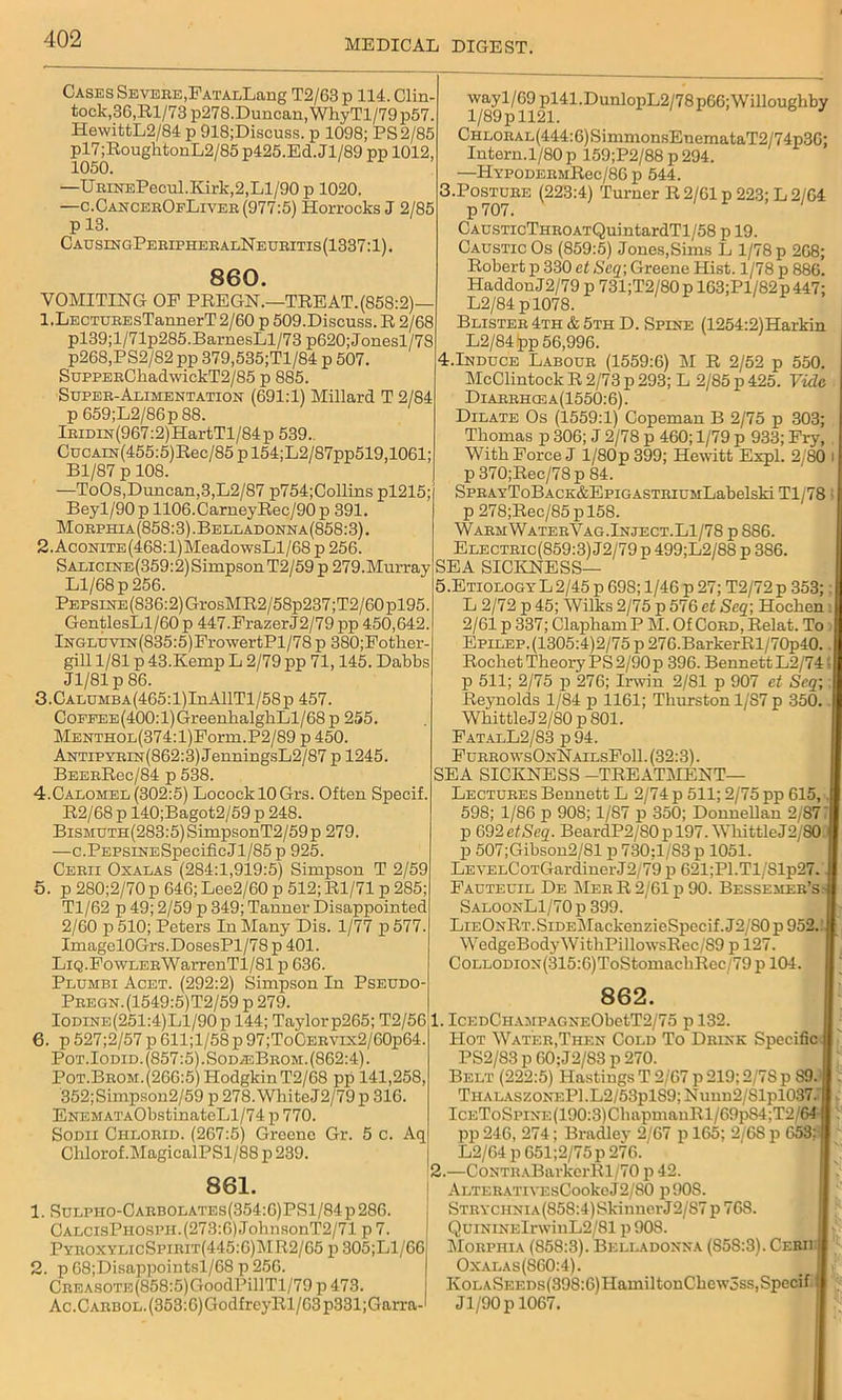 Cases Severe,FATALLang T2/63 p 114. Clin- tock,36,Rl/73 p278.Duncan, WhyTl/79p57. HewittL2/84 p 918;Discuss. p 1098; PS 2/85 pl7 ;RoughtonL2/85 p425.Ed. Jl/89 pp 1012, 1050. —UBiNEPecul.Kirk,2,Ll/90 p 1020. —c.CancerOfLiver (977:5) Horrocks J 2/85 p 13. CausingPeripheralNeuritis (1337:1). 860. VOMITING OP PREGN.—TREAT.(858:2) 1. LECTUEEsTannerT 2/60 p 509.Discuss. R 2/68 pl39;l/71p285.BarnesLl/73 p620;Jonesl/78 p268,PS2/82 pp 379,535;Tl/84 p 507. SuppEBOkadwickT2/85 p 885. Super-Alimentation (691:1) Millard T 2/84 p 659;L2/86p88. lEiMN(967:2)HartTl/84p 539.. CucAm(455:5)Rec/85pl54;L2/87pp519,1061; Bl/87 p 108. —ToOs,Duncan,3,L2/87 p754;Collins pl215; Beyl/90 p 1106.CarneyRec/90 p 391. Morphia(858:3).Belladonna(858:3). 2. AcomTE(468:l)MeadowsLl/68 p 256. SALiciNE(359:2)SimpsonT2/59 p 279.Murray Ll/68 p 256. Pepsine (836:2) GrosMR2/58p237;T2/60 pl95. GentlesLl/60 p 447.PrazerJ2/79 pp 450,642. lNGLUViN(835:5)FrowertPl/78 p 380;Fotker- gill 1/81 p 43.Kemp L 2/79 pp 71,145. Dabbs Jl/81 p 86. 3. CALUMBA(465:l)InAllTl/58p 457. CoEEEE(400:l)GreenbalghLl/68 p 255. MENTHOL(374:l)Form.P2/89 p 450. Antipyrin(862:3) JenningsL2/87 p 1245. BEEBRec/84 p 538. 4. Calomel (302:5) LococklOGrs. Often Specif. R2/68 p 140;Bagot2/59 p 248. BiSMUTH(283:5)SimpsonT2/59p 279. —c.PEPSiNESpeeificJl/85 p 925. Cebu Oxalas (284:1,919:5) Simpson T 2/59 5. p 280;2/70 p 646; Lee2/60 p 512; Rl/71 p 285; Tl/62 p 49; 2/59 p 349; Tanner Disappointed 2/60 p 510; Peters In Many Dis. 1/77 p 577. Imagel0Grs.DosesPl/78 p 401. LiQ.FowLERWarrenTl/81 p 636. Plumbi Acet. (292:2) Simpson In Pseudo- Pregn.(1549:5)T2/59 p 279. Iodine(251:4)L1/90p 144; Taylor p265; T2/56 6. p 527;2/57 p 611;l/58 p 97;ToCERVix2/60p64. Pot.Iodid. (857:5).SodasBrom. (862:4). Pot.Brom.(266:5) Hodgkin T2/68 pp 141,258, 352;Simpson2/59 p 278. WhiteJ2/79 p 316. ENEMATAObstinateLl/74 p 770. Sodii Chlorid. (267:5) Greene Gr. 5 C. Aq Chlorof.MagicalPSl/88 p 239. 861. . SuLPHO-CARBOLATEs(354:6)PSl/84p286. CalcisPhospii.(273:6) JohnsonT2/71 p 7. PyeoxylicSpirit(445:6)MR2/65 p 305;Ll/66 . p 68;Disappointsl/68 p 256. CREASOTE(858:5)GoodPillTl/79 p 473. Ac.CABBOL.(353:6)GodfreyRl/63p331;Garra- iV/891^1121141’DUnl°PL2^8p66;WillOUghby CHLOBAL(444:6)SimmonsEnemataT2/74p36; Intern.1/80 p 159;P2/88 p 294. —HYPODEEMRec/86 p 544. 3.Posture (223:4) Turner R 2/61 p 223; L 2/64 p 707. CAusTicTHEOATQuintardTl/58 p 19. Caustic Os (859:5) Jones,Sims L 1/78 p 268; Robert p 330 et Seq; Greene Hist. 1/78 p 886. HaddouJ2/79 p 731;T2/80p 163;Pl/82p447; L2/84 pl078. Blister 4th & 5th D. Spine (1254:2)Harkin L2/84(pp 56,996. 4.Induce Labour (1559:6) M R 2/52 p 550. McClintockR 2/73 p 293; L 2/85 p 425. Vide Diarrhcea(1550:6). Dilate Os (1559:1) Copeman B 2/75 p 303; Thomas p 306; J 2/78 p 460; 1/79 p 933; Pry, With Force J 1/80 p 399; Hewitt Expl. 2/80 p 370;Rec/78p 84. SPRAYToBACK&EpiGASTRiuMLabelski Tl/78 p 278;Rec/85 p 158. WarmWaterVag.Inject.L1/78 p 886. Electric(859:3) J2/79 p 499;L2/88 p 3S6. SEA SICKNESS— 5.Etiology L2/45 p 698; 1/46 p 27; T2/72 p 353; L 2/72 p45; Wilks 2/75 p 576 et Seq; Hocken 2/61 p 337; ClaphamP M. Of Cord, Relat. To Epilep. (1305:4)2/75 p 276.BarkerRl/70p40. Rocbet Theory PS 2/90 p 396. Bennett L2/74 p 511; 2/75 p 276; Irwin 2/81 p 907 et Seq; Reynolds 1/84 p 1161; Thurston 1/S7 p 350. WkittleJ2/80 p 801. FatalL2/83 p94. FurrowsOnNailsFo11.(32:3). SEA SICKNESS -TREATMENT— Lectures Bennett L 2/74 p 511; 2/75 pp 615, 598; 1/86 p 90S; 1/87 p 350; Donnellan 2/87 p 692 et Seq. BeardP2/80 p 197. WkittleJ2/80 p 507;Gibson2/81 p 730;l/83 p 1051. LEVELCoTGardinerJ2/79 p 621;Pl.Tl/81p27. Fauteuil De Mer R 2/61 p 90. Bessemer’s SaloonL1/70 p 399. LiEONRT.SiDElMackenzieSpecif.J2/SOp 952. WedgeBodyWithPillowsRec/S9 p 127. CoLLODiON(315:6)ToStomackRec/79 p 104. 862. 1. ICEDCHAMPAC,NEObetT2/75 p 132. Hot Water,Then Cold To Drink Specific PS2/83 p 60;J2/83 p 270. Belt (222:5) Hastings T 2/67 p 219; 2/78 p 89. Thalaszonf.P1.L2/53p1S9; Nunn2/Slpl037.' IcEToSpiNE(190:3)ChapmanRl/69p84;T2/64 pp 246, 274; Bradley 2/67 p 165; 2/68 p 653; L2/64 p 651;2/75p 276. 2. —CoNTHABarkerRl/70 p 42. ALTERATiVEsCookeJ2/80 p90S. STRYCHNlA(858:4)SkinnerJ2/87 p 768. QuiNiNElrwinL2/81 p 908. Morphia (858:3). Belladonna (858:3). Ceru Oxalas(S60:4). KoLASEEDs(398:6)HamiltonChew3ss,Specif Jl/90p 1067.