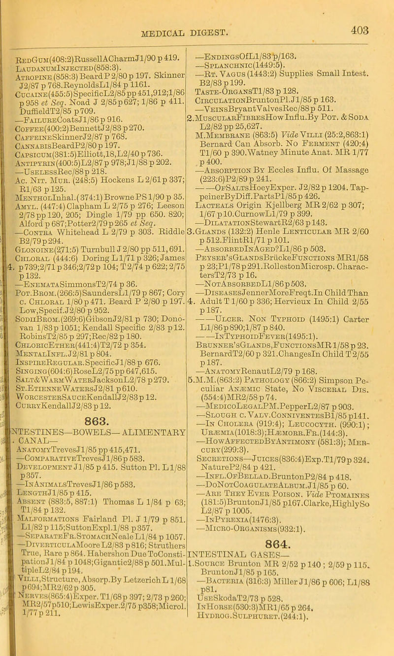 REDGuM(40S:2)RussellACharmJl/90 p 419. L audanumInjected (858:3). Atropine (858:3) BeardP 2/80 p 197. Skinner J2/87 p 768.ReynoldsLl/84 p 1161. CucAiNE(455:5)SpecificL2/85pp451,912;l/86 p958 ct Scq. Noad J 2/85p627; 1/86 p 411. DuffieldT2/85 p709. —FAiLURi>;CoatsJl/86 p 916. CoFFEE(400:2)BennettJ2/83 p270. CAFFEiNESkinnerJ2/87 p 768. CANNABisBeardP2/80p 197. CAPSicuM(381:5)Elliott,18,L2/40 p 736. Antipyrin(400:5)L2/87 p 978; Jl/88 p 202. —UsELESsRec/88p 218. Ac. Nit. Mur. (248:5) Hockens L2/61p337; Rl/63 p 125. MENTHOLlnkal.( 374:1) Browne PS 1/90 p 35. Amyl. (447:4) Clapham L 2/75 p 276; Leeson 2/78 pp 120, 205; Dingle 1/79 pp 650. 820; Alford p 6S7;Potter2/79p 265 ct Scq. —Contra Whitehead L 2/79 p 303. Riddle B2/79p294. Glonoine(271:5) Turnbull J 2/80 pp 511,691. Chloral (444:6) Doring Ll/71 p 326; James 4. p739;2/71 p 346;2/72p 104; T2/74 p 622; 2/75 p 132. —ENEMATASimmonsT2/74 p 36. P0T.BR0M.(266:5)SaundersLl/79p 867; Cory c. Chloral 1/80 p 471. Beard P 2/80 p 197. Low,Specif. J2/80 p 952. I SoDuBROM.(269:6)GibsonJ2/81 p 730; Dono- I van l/83p 1051; Kendall Specific 2/83 pl2. RobinsT2/85p 297;Rec/82p 180. 1 ChloricEther(441:4)T2/72 p 354. I MentalInfl.J2/81 p 804. 9 lNSPiBEREGULAR.SpecificJl/88p 676. | SiNGiNG(604:6)RoseL2/75pp 647,615. H SALT&WARMWATERjacksonL2/78 p279. | St.Etienne Waters J2/81p 610. H WoRCESTERSAUCEKendallJ2/83pl2. H CuRRYKendallJ2/83 p 12. 863. Intestines—bowels— alimentary I. CANAL— I ANATOMYTreves.Jl/S5 pp 415,471. I —CoiiPARATiVETrevesJ l/86p583. B Development Jl/85 p 415. Sutton PI. Ll/88 I p357. I —lNANiMALsTrevesJl/86p583. I LengthJl/85p 415. I Absent (883:5, 887:1) Thomas L 1/84 p 63; I Tl/84 p 132. 1 Malformations Pairland PI. J 1/79 p 851. ■ Ll/82 p 115;SuttonExpl. 1/88 p357. I —SEPARATEFR.STOMACHNeale Ll/84 p 1057. I —DivERTicuLAMooreL2/83 p816; Struthers I True, Rare p 864. HabershonDueToConsti- pationJ1/84 p 1048;Gigantic2/88p SOl.Mul- ■ tipleL2/84 p 194. I Villi,Structure, Absorp.By LetzerichL 1/68 * pG94;MR2/62p 305. 1 NKRVEs(8G5:4)Exper. Tl/68p 397; 2/73 p 260; ■ MR2/57p610;LewisExper.2/75 p358;Microl. ■ l/77p 211. —ENDiNGsOfLl/83 p/163. —Splanchnic(1449:5). —Rt. Vagus (1443:2) Supplies Small Intest. B2/83pl99. Taste-OrgansT1/83 p 128. CiRCULATiONBruntonPl. Jl/85 p 163. —VEiNsBryantValvesRec/88p 511. 2. MuscuLARPiBREsHowInflu.By Pot. &Soda L2/82pp 25,627. M.Membrane (863:5) Fide Villi (25:2,863:1) Bernard Can Absorb. No Ferment (420:4) Tl/60 p 390.Watney Minute Anat. MR 1/77 p 400. —Absorption By Eccles Influ. Of Massage (223:6)P2/89 p 241. OFSALTsHoeyExper. J2/82p 1204. Tap- peinerByDiff.PartsPl/85p 426. Lacteals Origin Kjellberg MR 2/62 p307; l/67pl0.CurnowLl/79 p 399. —DiLATATiONStewartR2/63 p 143. 3. Glands (132:2) Henle Lenticular MR 2/60 p 512.FlintRl/71 p 101. —AbsorbedInAged?L1/86p 503. Peyser’sGLANDsBriickeFuNCTioNS MR1/58 p 23;Pl/78p291.RollestonMicrosp. Cliarac- tersT2/73 p 16. —NotAbsorbedL1/86 p 503. —Diseases JennerMoreFreqt.In Child Than 4. Adult T1/60 p 336; Hervieux In Child 2/55 p 187. Ulcer. Non Typhoid (1495:1) Carter Ll/86p890;l/87 p 840. InTyphoidFever(1495: 1). Brunner’sGlands.FunctionsMR 1/58 p 23. BernardT2/60 p 321.ChangesIn Child T 2/55 p 187. —ANATOMYRenautL2/79 p 168. 5. M.M.(863:2) Pathology (866:2) Simpson Pe- culiar Anemic State, No Visceral Dis. (554:4)MR2/58p 74. —MEDicoLEGALPM.PepperL2/87 p 903. —Slough c. Valv.ConniventesB1/85 pl41. —In Cholera (919:4); Leucocyth. (990:1); Uremia(1018:3) ;Hemorr.Fr. (144:3). —HowAffectedByAntimony (581:3); Mer- cury (299:3). Secretions—JuiCEs(836:4)Exp.Tl/79p 324. NatureP2/84 p 421. —lNFL.OFBELLAD.BruntonP2/84 p 418. —DoNotCoagulateAlbum. Jl/85 p 60. —Are They Ever Poison. Fide Ptomaines (181:5)Bruuton Jl/85 pl67.Clarke,Highly So L2/87 p 1005. —InPyeexia(1476:3). —Micro-Organisms(932:1). 864. INTESTINAL GASES— l.Source Brunton MR 2/52 p 140 ; 2/59 p 115. Brun ton Jl/85 p 165. —Bacteria (316:3) Miller Jl/86 p 606; Ll/88 p81. UsESkodaT2/73 p 528. InIIorse(530:3)MR1/65 p 264. Hydrog . Sulphuret. (244:1).