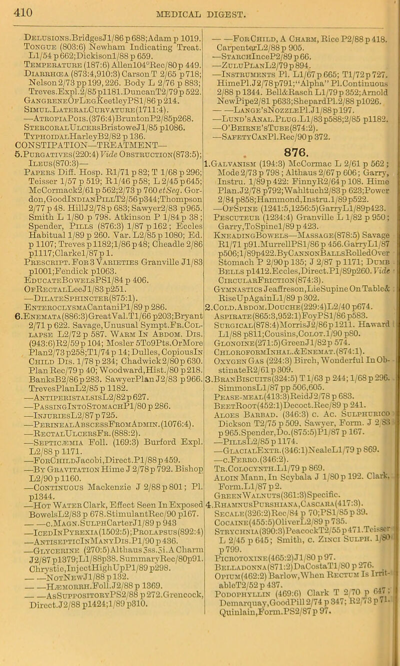 Delusions. Bridges Jl/86 p 688; Adam p 1019. Tongue (803:6) Newham Indicating Treat. Ll/54 p 662;Dickisonl/88 p 659. Tempebatube (187:6) Allenl04°Rec/80p 449. Diaeehosa (873:4,910:3) CarsonT 2/65 p718; Nelson2/73 pp 199,226. Body L 2/76 p 883; Treves.Expl.2/85pll81.DuncanT2/79p522. GANGEENEOpLEGKeetleyPSl/86p214. Simul.LateealCubvatuee(1711:4). —ATEOPiAPois.(376:4)BruntonP2/85p268. STEECOEALULCEEsBristoweJl/85 pl086. Typhoid ALHarleyB2/82 p 136. CONSTIPATION—TREATMENT— 5. Puegatiyes(220:4) Vide Obsteuction(873:5); Ileus(870:3)— Papees Dill. Hosp. Rl/71 p 82; T 1/68 p 296; Teisser 1/57 p 519; R1/46 p 58; L 2/45 p 645; McCormack2/61p562;2/73p 760 etScq. Gor- don, GoodlNDiANPiLLT2/56p344;Thompson 2/77 p 48. HillJ2/78p 683; Sawyer2/83 p965. Smith L 1/80 p 798. Atkinson P 1/84 p 38 ; Spender, Pills (876:3) 1/87 p 162 ; Eccles Habitual 1/89 p 260. Var. L2/85 p 1080; Ed. p 1107; Treves pll82;l/86p48; Cheadle 2/86 plll7;Clarkel/87p 1. Peescbipt. Fob3 Vaeieties Granville Jl/83 pl001;Fendick pl063. EducateBowelsPS1/84p 406. OFRECTALLeeJl/83 p251. —Dilate Sphinctee(875:1). ENTEBOCLYSMACantaniPl/89 p 286. 6. ENEMATA(886:3)GreatYal.Tl/66 p203;Bryant 2/71 p 622. Savage,Unusual Sympt.FB.Col- lapse L2/72 p 587. Wabm In Abdom. Dis. (943:6)R2/59p 104; Hosier 5To9Pts.OrMore Plan2/73 p258;Tl/74 p 14; Dulles, CopiouslN Child Dis. 1/78 p 234; Chadwick2/80p 630. PlanRec/79p 40; Woodward,Hist./80 p218. BanksB2/86p283. SawyerPlan J2/83 p966. TrevesPlanL2/85 p 1182. —AntipebistalsisL2/82p 627. —PassingIntoStomachP1/80 p 286. —InjubiesL2/87 p 725. -—PeeinealAbscessFeomAdmin. (1076:4). —RectalUlceesFe. (888:2). —Septicaemia Foil. (169:3) Burford Expl. L2/88 p 1171. —FoeChild Jacobi, Direct. Pl/88 p 459. —By Geavitation Hime J 2/78 p 792. Bishop L2/90 p 1160. —Continuous Mackenzie J 2/88 p 801; PI. pl344. —Hot Watee Clark, Effect Seen In Exposed BowelsL2/83p 678.StimulantRec/90 pl67. c.MAGN.SuLPHCarterJl/89 p 943 —IcedInPyeexia(1502:5);Pbolapsus(892:4) —AntisepticInManyDis.P1/90 p 436. —Glyceeine (270:5)Althaus3ss.3i.ACharm J2/87 pl379;Ll/88p38. Summary Rec/80p91. Chrystio,InjectHighUpPl/89p298. NotNewJ1/88 p 132. Haemoebh.Fo11.J2/88p 1369. AsSuppositoeyPS2/88 p 272.Grencock, Direct. J2/88 pl424;l/89p310. — —FoeChild, A Chaem, Rice P2/88p 418. CarpenterL2/88 p 905. —STAECHlnceP2/89 p 66. —ZuluPlanL2/79 p 894. —Insteuments PI. Ll/67 p 665; Tl/72p727. HimePl.J2/78p791;“Alpha” PI.Continuous 2/88 p 1344. Bell&Rasch Ll/79p 352;Arnold NewPipe2/81 p633;ShepardP1.2/88 pl026. Lange’sNozzleP1.J1/88p197. —Lund’sAnal.Plug.Ll/83p588;2/85 pll82. —0’Beiene’sTube(874:2). —SAFETYCANPl.Rec/90p 372. 876. 1. Galvanism (194:3) McCormac L 2/61 p 562 ; Mode 2/73 p 798; Althaus 2/67 p 606; Garry, Instru. l/89p422: FinnyR2/64p 108. Hime Plan.J2/78 p792;Wahltuch2/83p 623;Power 2/84 p858;Hammond,Instru.l/89p522. —OfSpine (1241:5,1256:5)GarryLl/89p423. Pescuteue (1234:4) Granville L 1/82 p 950; Garry,ToSpinel/89 p 423. KneadingBowels—Massage(878:5) Savage Rl/71 p91.MurrellPSl/86p 456.GarryLl/87 p506;l/89p422.ByCANNONBALLsRolledOver Stomach P 2/90p 135; J 2/87 p 1171; Dumb Bells pl412.Eccles,Direct.Pl/89p260. Vide CieculaeFeiction (874:3). Gymnastics Jeaffreson,LieSupine On Tabled RiseUpAgainLl/89 p 302. 2. Cold.Abdom.Douche(229:4)L2/40 p674. AsPiBATE(865:3,952:l)FoyPSl/86p583. SuEGiCAL(878:4)MorrisJ2/86pl211. Haward Ll/88 p811; Cousins, Colot. 1/90 p80. GLONOiNE(271:5)GreenJl/82p 574. ChloeofoemInhal.&Enemat. (874:1). Oxygen Gas (224:3) Birch, Wonderful InOb- stinateR2/61 p 309. 3. BeanBiscuits(324:5) T1/63 p 244; 1/68 p 296. SimmonsLl/87 pp 506,605. PEASE-MEAL(413:3)ReidJ2/78p 683. BEETRooT(452:l)Decoct.Rec/89 p 241. Aloes Baebad. (346:3) c. Ac. Sulphubico Dickson T2/75 p509. Sawyer, Form. J 2/83 p 965.Spender,Do.(875:5)Pl/87 p 167. —PiLLsL2/85pll74. —GLACiALExTE.(346:l)NealeLl/79 p S69. —c.Feebo. (346:2). Tb.Colocynth.L1/79 p 869. ALOiNMann, Iu Scybala J 1/S0p 192. Clark, Form. Ll/87 p2. GEEENWALNUTs(361:3)Specific. 4. RhamnusPueshiana,Cascaba(417:3). Secale(326:2)Rcc/84 p 70;PSl/85p39. CocAiNE(455:5)01iverL2/89 p 735. STEYCHNiA(390:3)PeacockT2/55p471.Teisser L 2/45 p 645; Smith, c. Zixci Sulph. 1/80 p 799. Picbotoxine(465:2) Jl/'SO p 97. BELLADONNA(871:2)DaCostaTl/80 p 276. _ Opium(462:2) Barlow,When Rectum Is Irnt- abloT2/52p437. Podophyllin (469:6) Clark T 2/70 p 64/» Demarquay.GoodPill 2/74 p 347; R2/73p 71- Quinlain,Form.PS2/87 p 97.