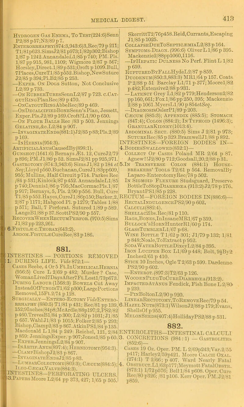 Hydrogen Gas Enema, To TEST(224:6)Senn P2/SSp57;N3/89p7. Enterorrhapiiy(874:3,943:6)3, Rec/79 p 211; Tl/81p623.SimsJ2/81p973;l/82p302;Bishop 1/87 p 1242. AnnandaleLl/85 p 740; PM. Pis. 1/87 pp 915, 981,1109; Wigmore 2/87 p 567; Horsley,Direct. 1/89p 531;Groft p 1099.Bull, 7Places,CureTl/85 p552.Bishop,NewSuture J2/85 p 394;Pl.B2/85 p 253. —Exper. On Dogs Sutton, Not Conclusive L2/89 p733. —On RuBBERTuBEsSennL2/87 p 723. c.Cat- GUTRiNGPlanRec/89 p 470. —ONCATGUTRiNGAbbeB.ee/89 p 469. —ONDECALCiEiEDBoNESenn’sPlan, Jessett, Exper.Pls.J2/89 p 169.Croft?Ll/90 p 650. —On Flour Balls Rec /83 p 503. Jennings Gelatine,&C.L2/84 p 907. —InvaginateEnds(881:1)J2/85p83;P1s.2/89 p 169. —InHernia(954:3). ARTiPiCLiLANUsCausedBy (898:1). Gunshot (1641:6) BernaysiEt. 12, CureJ2/79 p 896; PM.Jl/80 p 52. SimsJ2/81 pp 925,971. Gastrotomy (874:3,943:6) Sims Jl/82 p 184 et Seg;Lloydp560.Buchanan,Cure Jl/83pp609, 955; Mullins, Half Circuit p 714. ParkesRec /84 p 531;Kinlock/87p452. AnnandaleLl/85 p 740;Dennisl/86p 795;MacCormacPls.l/87 p 917; Bernays, 5, Pis. 2/90 p 556. Bull, Cure Tl/85p 552.Hayes, Cure Jl/86pl50;Barker,2, 2/87 p 1171; Habgood PI. p 1279; Tables 1/88 p 571; Ball, 7 Perforat. Sutured 1/89 p 589. LangeBl/88p 37.ScottPS2/90 p 557. RecoverWhenRectumPerfor. (970:5)Siins Jl/82 pp 223,261. 6.Fistula c.Thorax(643:2). ABDOM.FisTULiECureRec/83 p 186. 881. INTESTINES — PORTIONS REMOVED 1. DURING LIFE. Vide 872:1— Cases Beebe, 4 Or 5 Ft.InUMBiLicALHERNiA (956:5) Cure L 2/69 p 482; Murder ? Case, WomanLived7DaysAfter7Et.Lostl/73p673. During Labour (1568:3) Bowels Cut Away InsteadOfFuNGisTl/62 p300;LargePortions Removed,15Et.2/74 p 128. Surgically—ENTERO-EcTOMYUicZeENTERO- rrhaphy (880:5) Tl/81 p 431; Rec/81 pp 139, 152;9Inches/84p8;McArdle/88pl97;2,PS2/82 p 460.TrevesBl/84 p 300; L2/82 p 1031; Jl/85 p 657. WahlJl/83 p 1015; Polkcr2/85 p 293; Bishop,Clamp2/83 p 867.AtlcinPSl/84 p 135. Macdonald L 1/84 p 249: Reickel, 121, 2/84 p 859: JenningsExper. p 907; Jonosl/85 p 60. —Exper. JenningsL2/84 p 907. —InArtif. Anus(897:4) ; Herniotomy(954:3) . —CLAMPBishopJ2/83 p 867. —InvaginateEndsJ2/85 p 83. —LumbarColectomy(869:3);C/ecum(884:5V Ileo-C,ecalValve(884:3). INTESTINES—PERFORATING ULCERS. o.PapersMoore L2/64 pp 373, 427; 1/65 p 505. SlcerrittT2/76p458.Reid,Currants,Escaping Jl/85 p 1025. COLLAPSEDUEToSEPTICiEMIAL2/83 p 164. i Symptoms-Diagn. (996:6) OliverL 1/86 p 395. Mackenzie2/88ppl060,1116. —IfHepatic Dulness No Perf. Flint L 1/82 p 659. RuPTUREDBYFALLHydeL2/S7 p 859. Duodenum(850:3,883:3) MRl/64p 157. Coats P 2/88 p 51 Barclay Ll/71 p 377; Moorel/82; p 482;Extensive2/88 p 931. — Latency Grey Ll/82 p 779;Henderson2/S2: pp 160,661; Fox 1/86 pp 250, 395; Mackenzie 2/88 p 1061.MyersLl/90 p 854etSeq. ■—DiAGNOSisOslerPl/89 p 203. CiECUM (885:3); Appendix (885:5); Stomach (847:4); Colon (884:2); InTyphoid (1496:3); GranularKidney(1013:4). Abdominal Sect. (880:5) Sims J 2/81 p 973; SuTURERec/85 p 329.BramwellJl/88 p 892. INTESTINES—FOREIGN BODIES IN— 4.BodiesSwallowed(S52:1)— Collect Of Cases Poland MR 2/64 p 87. Agnew! !J2/80p 712;Goodsall,20,2/88p 31. 5.In Transverse Colon (884:1) House- breakers’ Tools T2/61 p 564. RemovalBy Laparo-EnterotomyRec/78 p 502. In Sigmoid Flexure Studsguard, Preserve- BottleToStopDiARRHasA (913:2) J2/78 p 176. BryantPSl/85 p 228. RECTUM—FOREIGN BODIES IN(886:6)— RectalIndulgencePS2/90 p 602. Calculi(882:4). SHELLAc21bs.Rec/81 p 110. Rags,Bodies,InInsaneMRl/67 p 359. BuLLOCK’sHoRNHunterRl/60p 174. GlassTumblerL1/67 p 68. Wine Bottle T1/62 p 301; Jl/79pl32; 1/81 p 848;Noale,ToExtract p 952. SoDA\VATERBoTTLEDixeyL2/84 p 395. Iron Lucifer Box Ll/69 p 448; Bolt, 9ABv2r Inches2/61 p 410. Stick 10 Inches, Ogle T 2/63 p 599. Dardenne PS2/90p 602. —Enterot. (897:3)T2/63 p 126. WoodenPlugToCureDiarrhcea(913:2). ImpactedAtAnus Fendick, Fish Bone L 2/80 p239. —PiNBoltonL2/90 p 920. LlNEARRECTOTOMY,ToREMOVERec/79 p 54. 6.HAZELNuTs(873:l)WilsonJ2/88pl79;Evaus, ShellsOf p 955. MELONSEEDs(407:4)HollidayPS2/88 p 531. 882. ENTEROLITHS—INTESTINAL CALCULI 3. CONCRETIONS (984 :1) — Gastroliths (852:6)— Cases 19 Oz. Oper. PM. L 2/69p243;Var.2/55 p417; IIarloy2/59p421. Moore Calcii Oxal. (274:1) T 2/66; p 407. Ward Nearly Fatal 4. Obstruct.Ll/63pl77;Moymott FatalOBSTR. (873:1) l/72p576; Bell 1/84 p608. Oper. Cure Roc/80 p326; /81 pl06. Korr Oper. PM. J2/81 p859.